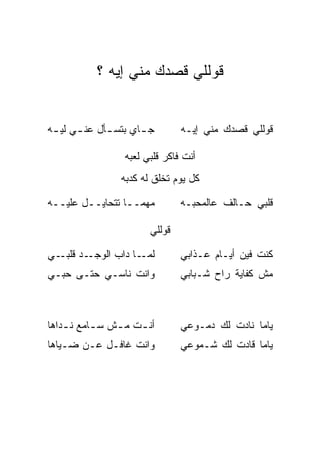 ‫ﻗﻭﻟﻠﻲ ﻗﺼﺩﻙ ﻤﻨﻲ ﺇﻴﻪ ؟‬


‫ﺠ ـﺎﻱ ﺒﺘﺴ ـﺄل ﻋﻨ ـﻲ ﻟﻴ ـﻪ‬
 ‫ـ ـ‬          ‫ـ‬                 ‫ﻗﻭﻟﻠﻲ ﻗﺼﺩﻙ ﻤﻨﻲ ﺇﻴـﻪ‬

                  ‫ﺃﻨﺕ ﻓﺎﻜﺭ ﻗﻠﺒﻲ ﻟﻌﺒﻪ‬
                 ‫ﻜل ﻴﻭﻡ ﺘﺨﻠﻕ ﻟﻪ ﻜﺩﺒﻪ‬

‫ﻤﻬﻤــﺎ ﺘﺘﺤﺎﻴــل ﻋﻠﻴــﻪ‬          ‫ﻗﻠﺒﻲ ﺤـﺎﻟﻑ ﻋﺎﻟﻤﺤﺒـﻪ‬

                        ‫ﻗﻭﻟﻠﻲ‬

‫ـﺩ ـﻲ‬
  ‫ـﺎ ﺩﺍﺏ ﺍﻟﻭﺠـ ﻗﻠﺒـ‬‫ﻟﻤـ‬          ‫ﻜﻨﺕ ﻓﻴﻥ ﺃﻴـﺎﻡ ﻋـﺫﺍﺒﻲ‬
‫ﻭﺍﻨﺕ ﻨﺎﺴـﻲ ﺤﺘـﻰ ﺤﺒـﻲ‬            ‫ﻤﺵ ﻜﻔﺎﻴﺔ ﺭﺍﺡ ﺸـﺒﺎﺒﻲ‬



‫ﺃﻨ ـﺕ ﻤ ـﺵ ﺴ ـﺎﻤﻊ ﻨ ـﺩﺍﻫﺎ‬
    ‫ـ‬      ‫ـ‬    ‫ـ ـ‬             ‫ﻴﺎﻤﺎ ﻨﺎﺩﺕ ﻟﻙ ﺩﻤـﻭﻋﻲ‬
‫ﻭﺍﻨﺕ ﻏﺎﻓـل ﻋـﻥ ﻀـﻴﺎﻫﺎ‬           ‫ﻴﺎﻤﺎ ﻗﺎﺩﺕ ﻟﻙ ﺸـﻤﻭﻋﻲ‬
 