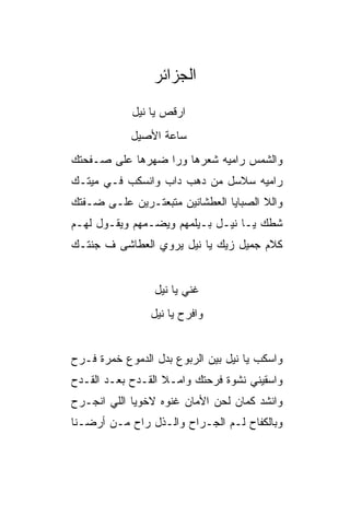 ‫ﺍﻟﺠﺯﺍﺌﺭ‬
            ‫ﺍﺭﻗﺹ ﻴﺎ ﻨﻴل‬
            ‫ﺴﺎﻋﺔ ﺍﻷﺼﻴل‬
‫ﻭﺍﻟﺸﻤﺱ ﺭﺍﻤﻴﻪ ﺸﻌﺭﻫﺎ ﻭﺭﺍ ﻀﻬﺭﻫﺎ ﻋﻠﻰ ﺼـﻔﺤﺘﻙ‬
‫ﺭﺍﻤﻴﻪ ﺴﻼﺴل ﻤﻥ ﺩﻫﺏ ﺩﺍﺏ ﻭﺍﻨﺴﻜﺏ ﻓـﻲ ﻤﻴﺘـﻙ‬
‫ﻭﺍﻟﻼ ﺍﻟﺼﺒﺎﻴﺎ ﺍﻟﻌﻁﺸﺎﻨﻴﻥ ﻤﺘﺒﻌﺘـﺭﻴﻥ ﻋﻠـﻰ ﻀـﻔﺘﻙ‬
‫ﺸﻁﻙ ﻴـﺎ ﻨﻴـل ﺒـﻴﻠﻤﻬﻡ ﻭﻴﻀـﻤﻬﻡ ﻭﻴﻘـﻭل ﻟﻬـﻡ‬
‫ﻜﻼﻡ ﺠﻤﻴل ﺯﻴﻙ ﻴﺎ ﻨﻴل ﻴﺭﻭﻱ ﺍﻟﻌﻁﺎﺸﻰ ﻑ ﺠﻨﺘـﻙ‬


                 ‫ﻏﻨﻲ ﻴﺎ ﻨﻴل‬
                ‫ﻭﺍﻓﺭﺡ ﻴﺎ ﻨﻴل‬


‫ﻭﺍﺴﻜﺏ ﻴﺎ ﻨﻴل ﺒﻴﻥ ﺍﻟﺭﺒﻭﻉ ﺒﺩل ﺍﻟﺩﻤﻭﻉ ﺨﻤﺭﺓ ﻓـﺭﺡ‬
‫ﻭﺍﺴﻘﻴﻨﻲ ﻨﺸﻭﺓ ﻓﺭﺤﺘﻙ ﻭﺍﻤـﻼ ﺍﻟﻘـﺩﺡ ﺒﻌـﺩ ﺍﻟﻘـﺩﺡ‬
‫ﻭﺍﻨﺸﺩ ﻜﻤﺎﻥ ﻟﺤﻥ ﺍﻷﻤﺎﻥ ﻏﻨﻭﻩ ﻻﺨﻭﻴﺎ ﺍﻟﻠﻲ ﺍﻨﺠـﺭﺡ‬
‫ﻭﺒﺎﻟﻜﻔﺎﺡ ﻟـﻡ ﺍﻟﺠـﺭﺍﺡ ﻭﺍﻟـﺫل ﺭﺍﺡ ﻤـﻥ ﺃﺭﻀـﻨﺎ‬
 