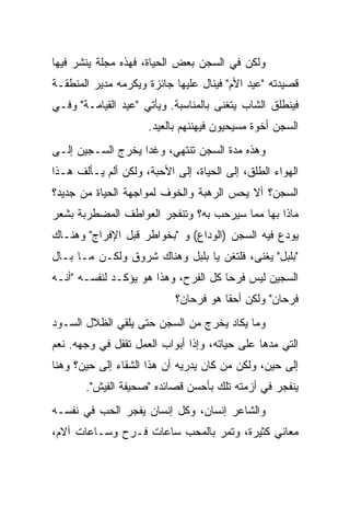 ‫ﻭﻟﻜﻥ ﻓﻲ ﺍﻟﺴﺠﻥ ﺒﻌﺽ ﺍﻟﺤﻴﺎﺓ، ﻓﻬﺫﻩ ﻤﺠﻠﺔ ﻴﻨﺸﺭ ﻓﻴﻬﺎ‬
‫ﻗﺼﻴﺩﺘﻪ "ﻋﻴﺩ ﺍﻷﻡ" ﻓﻴﻨﺎل ﻋﻠﻴﻬﺎ ﺠﺎﺌﺯﺓ ﻭﻴﻜﺭﻤﻪ ﻤﺩﻴﺭ ﺍﻟﻤﻨﻁﻘـﺔ‬
‫ﻓﻴﻨﻁﻠﻕ ﺍﻟﺸﺎﺏ ﻴﺘﻐﻨﻰ ﺒﺎﻟﻤﻨﺎﺴﺒﺔ. ﻭﻴﺄﺘﻲ "ﻋﻴﺩ ﺍﻟﻘﻴﺎﻤـﺔ" ﻭﻓـﻲ‬
                     ‫ﺍﻟﺴﺠﻥ ﺃﺨﻭﺓ ﻤﺴﻴﺤﻴﻭﻥ ﻓﻴﻬﻨﺌﻬﻡ ﺒﺎﻟﻌﻴﺩ.‬
‫ﻭﻫﺫﻩ ﻤﺩﺓ ﺍﻟﺴﺠﻥ ﺘﻨﺘﻬﻲ، ﻭﻏﺩﺍ ﻴﺨﺭﺝ ﺍﻟﺴـﺠﻴﻥ ﺇﻟـﻰ‬
‫ﺍﻟﻬﻭﺍﺀ ﺍﻟﻁﻠﻕ، ﺇﻟﻰ ﺍﻟﺤﻴﺎﺓ، ﺇﻟﻰ ﺍﻷﺤﺒﺔ، ﻭﻟﻜﻥ ﺃﻟﻡ ﻴـﺄﻟﻑ ﻫـﺫﺍ‬
‫ﺍﻟﺴﺠﻥ؟ ﺃﻻ ﻴﺤﺱ ﺍﻟﺭﻫﺒﺔ ﻭﺍﻟﺨﻭﻑ ﻟﻤﻭﺍﺠﻬﺔ ﺍﻟﺤﻴﺎﺓ ﻤﻥ ﺠﺩﻴﺩ؟‬
‫ﻤﺎﺫﺍ ﺒﻬﺎ ﻤﻤﺎ ﺴﻴﺭﺤﺏ ﺒﻪ؟ ﻭﺘﻨﻔﺠﺭ ﺍﻟﻌﻭﺍﻁﻑ ﺍﻟﻤﻀﻁﺭﺒﺔ ﺒﺸﻌﺭ‬
‫ﻴﻭﺩﻉ ﻓﻴﻪ ﺍﻟﺴﺠﻥ )ﺍﻟﻭﺩﺍﻉ( ﻭ "ﺒﺨﻭﺍﻁﺭ ﻗﺒل ﺍﻹﻓﺭﺍﺝ" ﻭﻫﻨـﺎﻙ‬
‫"ﺒﻠﺒل" ﻴﻐﻨﻰ، ﻓﻠﺘﻐﻥ ﻴﺎ ﺒﻠﺒل ﻭﻫﻨﺎﻙ ﺸﺭﻭﻕ ﻭﻟﻜـﻥ ﻤـﺎ ﺒـﺎل‬
‫ﺍﻟﺴﺠﻴﻥ ﻟﻴﺱ ﻓﺭﺤﺎ ﻜل ﺍﻟﻔﺭﺡ، ﻭﻫﺫﺍ ﻫﻭ ﻴﺅﻜـﺩ ﻟﻨﻔﺴـﻪ "ﺃﻨـﻪ‬
                            ‫ﻓﺭﺤﺎﻥ" ﻭﻟﻜﻥ ﺃﺤﻘﺎ ﻫﻭ ﻓﺭﺤﺎﻥ؟‬
‫ﻭﻤﺎ ﻴﻜﺎﺩ ﻴﺨﺭﺝ ﻤﻥ ﺍﻟﺴﺠﻥ ﺤﺘﻰ ﻴﻠﻘﻲ ﺍﻟﻅﻼل ﺍﻟﺴـﻭﺩ‬
‫ﺍﻟﺘﻲ ﻤﺩﻫﺎ ﻋﻠﻰ ﺤﻴﺎﺘﻪ، ﻭﺇﺫﺍ ﺃﺒﻭﺍﺏ ﺍﻟﻌﻤل ﺘﻘﻔل ﻓﻲ ﻭﺠﻬﻪ. ﻨﻌﻡ‬
‫ﺇﻟﻰ ﺤﻴﻥ، ﻭﻟﻜﻥ ﻤﻥ ﻜﺎﻥ ﻴﺩﺭﻴﻪ ﺃﻥ ﻫﺫﺍ ﺍﻟﺸﻘﺎﺀ ﺇﻟﻰ ﺤﻴﻥ؟ ﻭﻫﻨﺎ‬
       ‫ﻴﻨﻔﺠﺭ ﻓﻲ ﺃﺯﻤﺘﻪ ﺘﻠﻙ ﺒﺄﺤﺴﻥ ﻗﺼﺎﺌﺩﻩ "ﺼﺤﻴﻔﺔ ﺍﻟﻔﻴﺵ".‬
‫ﻭﺍﻟﺸﺎﻋﺭ ﺇﻨﺴﺎﻥ، ﻭﻜل ﺇﻨﺴﺎﻥ ﻴﻔﺠﺭ ﺍﻟﺤﺏ ﻓﻲ ﻨﻔﺴـﻪ‬
‫ﻤﻌﺎﻨﻲ ﻜﺜﻴﺭﺓ، ﻭﺘﻤﺭ ﺒﺎﻟﻤﺤﺏ ﺴﺎﻋﺎﺕ ﻓـﺭﺡ ﻭﺴـﺎﻋﺎﺕ ﺁﻻﻡ،‬
 