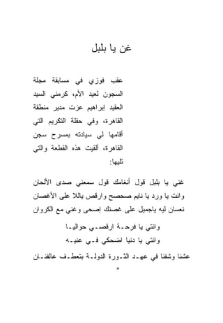 ‫ﻏﻥ ﻴﺎ ﺒﻠﺒل‬

‫ﻋﻘﺏ ﻓﻭﺯﻱ ﻓﻲ ﻤﺴﺎﺒﻘﺔ ﻤﺠﻠﺔ‬
‫ﺍﻟﺴﺠﻭﻥ ﻟﻌﻴﺩ ﺍﻷﻡ، ﻜﺭﻤﻨﻲ ﺍﻟﺴﻴﺩ‬
‫ﺍﻟﻌﻘﻴﺩ ﺇﺒﺭﺍﻫﻴﻡ ﻋﺯﺕ ﻤﺩﻴﺭ ﻤﻨﻁﻘﺔ‬
‫ﺍﻟﻘﺎﻫﺭﺓ، ﻭﻓﻲ ﺤﻔﻠﺔ ﺍﻟﺘﻜﺭﻴﻡ ﺍﻟﺘﻲ‬
‫ﺃﻗﺎﻤﻬﺎ ﻟﻲ ﺴﻴﺎﺩﺘﻪ ﺒﻤﺴﺭﺡ ﺴﺠﻥ‬
‫ﺍﻟﻘﺎﻫﺭﺓ، ﺃﻟﻘﻴﺕ ﻫﺫﻩ ﺍﻟﻘﻁﻌﺔ ﻭﺍﻟﺘﻲ‬
                          ‫ﺘﻠﻴﻬﺎ:‬

‫ﻏﻨﻲ ﻴﺎ ﺒﻠﺒل ﻗﻭل ﺃﻨﻐﺎﻤﻙ ﻗﻭل ﺴﻤﻌﻨﻲ ﺼﺩﻯ ﺍﻷﻟﺤﺎﻥ‬
‫ﻭﺍﻨﺕ ﻴﺎ ﻭﺭﺩ ﻴﺎ ﻨﺎﻴﻡ ﺼﺤﺼﺢ ﻭﺍﺭﻗﺹ ﻴﺎﻟﻼ ﻋﻠﻰ ﺍﻷﻏﺼﺎﻥ‬
‫ﻨﻌﺴﺎﻥ ﻟﻴﻪ ﻴﺎﺠﻤﻴل ﻋﻠﻰ ﻏﺼﻨﻙ ﺇﺼﺤﻰ ﻭﻏﻨﻲ ﻤﻊ ﺍﻟﻜﺭﻭﺍﻥ‬

           ‫ﻭﺍﻨﺘﻲ ﻴﺎ ﻓﺭﺤـﺔ ﺍﺭﻗﺼـﻲ ﺤﻭﺍﻟ ‪‬ـﺎ‬
             ‫ﻴ‬
           ‫ﻭﺍﻨﺘﻲ ﻴﺎ ﺩﻨﻴﺎ ﺍﻀﺤﻜﻲ ﻓـﻲ ﻋﻨﻴـﻪ‬
‫ﻋﺸﻨﺎ ﻭﺸﻔﻨﺎ ﻓﻲ ﻋﻬـﺩ ﺍﻟﺜـﻭﺭﺓ ﺍﻟﺩﻭﻟـﺔ ﺒﺘﻌﻁـﻑ ﻋﺎﻟﻔﻨـﺎﻥ‬
                            ‫*‬
 