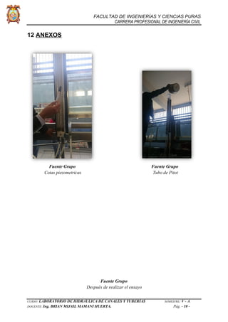 FACULTAD DE INGENIERÍAS Y CIENCIAS PURAS
CARRERA PROFESIONAL DE INGENIERÍA CIVIL
12 ANEXOS
Fuente Grupo Fuente Grupo
Cotas piezometricas Tubo de Pitot
Fuente Grupo
Después de realizar el ensayo
CURSO: LABORATORIO DE HIDRÁULICA DE CANALES Y TUBERÍAS SEMESTRE: V - A
DOCENTE: Ing. BRIAN MIJAIL MAMANI HUERTA. Pág. - 10 -
 