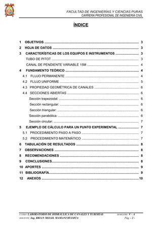 FACULTAD DE INGENIERÍAS Y CIENCIAS PURAS
CARRERA PROFESIONAL DE INGENIERÍA CIVIL
ÍNDICE
1 OBJETIVOS ........................................................................................................ 3
2 HOJA DE DATOS ............................................................................................... 3
3 CARACTERÍSTICAS DE LOS EQUIPOS E INSTRUMENTOS .......................... 3
TUBO DE PITOT ................................................................................................ 3
CANAL DE PENDIENTE VARIABLE 15M ......................................................... 4
4 FUNDAMENTO TEÓRICO .................................................................................. 4
4.1 FLUJO PERMANENTE ................................................................................. 4
4.2 FLUJO UNIFORME ....................................................................................... 5
4.3 PROPIEDAD GEOMÉTRICA DE CANALES ................................................. 6
4.4 SECCIONES ABIERTAS ............................................................................... 6
Sección trapezoidal: ......................................................................................... 6
Sección rectangular: ........................................................................................ 6
Sección triangular: ........................................................................................... 6
Sección parabólica: .......................................................................................... 6
Sección circular: ............................................................................................... 7
5 EJEMPLO DE CÁLCULO PARA UN PUNTO EXPERIMENTAL ....................... 7
5.1 PROCEDIMIENTO PASO A PASO ............................................................... 7
5.2 PROCEDIMIENTO MATEMÁTICO ............................................................... 7
6 TABULACIÓN DE RESULTADOS ..................................................................... 8
7 OBSERVACIONES ............................................................................................. 8
8 RECOMENDACIONES ....................................................................................... 8
9 CONCLUSIONES................................................................................................ 8
10 APORTES ........................................................................................................... 9
11 BIBLIOGRAFÍA................................................................................................... 9
12 ANEXOS ........................................................................................................... 10
CURSO: LABORATORIO DE HIDRÁULICA DE CANALES Y TUBERÍAS SEMESTRE: V - A
DOCENTE: Ing. BRIAN MIJAIL MAMANI HUERTA Pág. - 2 -
 