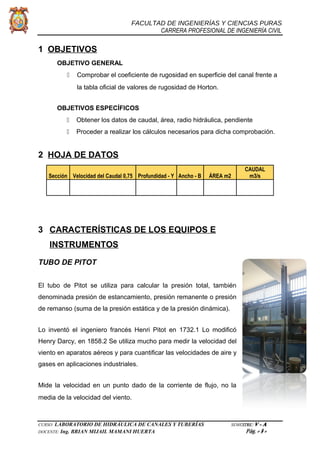 FACULTAD DE INGENIERÍAS Y CIENCIAS PURAS
CARRERA PROFESIONAL DE INGENIERÍA CIVIL
1 OBJETIVOS
OBJETIVO GENERAL
 Comprobar el coeficiente de rugosidad en superficie del canal frente a
la tabla oficial de valores de rugosidad de Horton.
OBJETIVOS ESPECÍFICOS
 Obtener los datos de caudal, área, radio hidráulica, pendiente
 Proceder a realizar los cálculos necesarios para dicha comprobación.
2 HOJA DE DATOS
CAUDAL
Sección Velocidad del Caudal 0,75 Profundidad - Y Ancho - B ÁREA m2 m3/s
3 CARACTERÍSTICAS DE LOS EQUIPOS E
INSTRUMENTOS
TUBO DE PITOT
El tubo de Pitot se utiliza para calcular la presión total, también
denominada presión de estancamiento, presión remanente o presión
de remanso (suma de la presión estática y de la presión dinámica).
Lo inventó el ingeniero francés Henri Pitot en 1732.1 Lo modificó
Henry Darcy, en 1858.2 Se utiliza mucho para medir la velocidad del
viento en aparatos aéreos y para cuantificar las velocidades de aire y
gases en aplicaciones industriales.
Mide la velocidad en un punto dado de la corriente de flujo, no la
media de la velocidad del viento.
CURSO: LABORATORIO DE HIDRÁULICA DE CANALES Y TUBERÍAS SEMESTRE: V - A
DOCENTE: Ing. BRIAN MIJAIL MAMANI HUERTA Pág. - 3 -
 