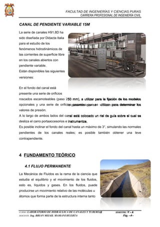 FACULTAD DE INGENIERÍAS Y CIENCIAS PURAS
CARRERA PROFESIONAL DE INGENIERÍA CIVIL
CANAL DE PENDIENTE VARIABLE 15M
La serie de canales H91.8D ha
sido diseñada por Didacta Italia
para el estudio de los
fenómenos hidrodinámicos de
las corrientes de superficie libre
en los canales abiertos con
pendiente variable.
Están disponibles las siguientes
versiones:
En el fondo del canal está
presente una serie de orificios
roscados escamoteables (paso 250 mm), a utilizar para la fijación de los modelos
opcionales y una serie de orificios pasantes que se utilizan para determinar los
valores de presión.
A lo largo de ambos lados del canal está colocado un riel de guía sobre el cual se
desliza el carro portaaccesorios e instrumentos.
Es posible inclinar el fondo del canal hasta un máximo de 3°, simulando las normales
pendientes de los canales reales; es posible también obtener una leve
contrapendiente.
4 FUNDAMENTO TEÓRICO
4.1 FLUJO PERMANENTE
La Mecánica de Fluidos es la rama de la ciencia que
estudia el equilibrio y el movimiento de los fluidos,
esto es, líquidos y gases. En los fluidos, puede
producirse un movimiento relativo de las moléculas u
átomos que forma parte de la estructura interna tanto
CURSO: LABORATORIO DE HIDRÁULICA DE CANALES Y TUBERÍAS SEMESTRE: V - A
DOCENTE: Ing. BRIAN MIJAIL MAMANI HUERTA Pág. - 4 -
 