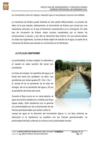 FACULTAD DE INGENIERÍAS Y CIENCIAS PURAS
CARRERA PROFESIONAL DE INGENIERÍA CIVIL
en movimiento como en reposo, situación que no se produce nunca en los sólidos.
La mecánica de fluidos puede dividirse en dos partes diferenciadas. La primera de
ellas es la que estudia, básicamente, el movimiento de fluidos que circula por una
trayectoria concreta, en el que el fenómeno característico es su transporte. En este
tipo de circulación de fluidos, éstos circulan canalizados por el interior de
conducciones o cauces, y por ello se denomina flujo interno. Es una ciencia básica
en todas las ingenierías. Cuando el fluido objeto de estudio es el agua, la parte de la
mecánica de fluidos que estudia su movimiento es la Hidráulica.
4.2 FLUJO UNIFORME
La profundidad, el área mojada, la velocidad y
el caudal en cada sección del canal son
constantes.
La línea de energía, la superficie del agua y el
fondo del canal son paralelos, es decir, sus
pendientes son todas iguales Sf = Sw = So =
S, donde Sf es la pendiente de la línea de
energía, Sw es la pendiente del agua y So es
la pendiente del fondo del canal.
Cuando el flujo ocurre en un canal abierto, el
agua encuentra resistencia a medida que fluye
aguas abajo. Esta resistencia por lo general
es contrarrestada por las componentes de las
fuerzas gravitacionales que actúan sobre el
cuerpo de agua en la dirección del movimiento (figura 1). Un flujo uniforme se
alcanzará si la resistencia se equilibra con las fuerzas gravitacionales. La
profundidad del flujo uniforme se conoce como profundidad normal.
CURSO: LABORATORIO DE HIDRÁULICA DE CANALES Y TUBERÍAS SEMESTRE: V - A
DOCENTE: Ing. BRIAN MIJAIL MAMANI HUERTA Pág. - 5 -
 