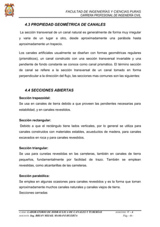 FACULTAD DE INGENIERÍAS Y CIENCIAS PURAS
CARRERA PROFESIONAL DE INGENIERÍA CIVIL
4.3 PROPIEDAD GEOMÉTRICA DE CANALES
La sección transversal de un canal natural es generalmente de forma muy irregular
y varia de un lugar a otro, desde aproximadamente una parábola hasta
aproximadamente un trapecio.
Los canales artificiales usualmente se diseñan con formas geométricas regulares
(prismáticos), un canal construido con una sección transversal invariable y una
pendiente de fondo constante se conoce como canal prismático. El término sección
de canal se refiere a la sección transversal de un canal tomado en forma
perpendicular a la dirección del flujo, las secciones mas comunes son las siguientes:
4.4 SECCIONES ABIERTAS
Sección trapezoidal:
Se usa en canales de tierra debido a que proveen las pendientes necesarias para
estabilidad, y en canales revestidos.
Sección rectangular:
Debido a que el rectángulo tiene lados verticales, por lo general se utiliza para
canales construidos con materiales estables, acueductos de madera, para canales
excavados en roca y para canales revestidos.
Sección triangular:
Se usa para cunetas revestidas en las carreteras, también en canales de tierra
pequeños, fundamentalmente por facilidad de trazo. También se emplean
revestidas, como alcantarillas de las carreteras.
Sección parabólica:
Se emplea en algunas ocasiones para canales revestidos y es la forma que toman
aproximadamente muchos canales naturales y canales viejos de tierra.
Secciones cerradas
CURSO: LABORATORIO DE HIDRÁULICA DE CANALES Y TUBERÍAS SEMESTRE: V - A
DOCENTE: Ing. BRIAN MIJAIL MAMANI HUERTA Pág. - 6 -
 