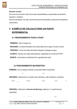 FACULTAD DE INGENIERÍAS Y CIENCIAS PURAS
CARRERA PROFESIONAL DE INGENIERÍA CIVIL
Sección circular:
El círculo es la sección más común para alcantarillados y alcantarillas de tamaños
pequeño y mediano.
Sección parabólica: Se usan comúnmente para alcantarillas y estructuras hidráulicas
importantes.
5 EJEMPLO DE CÁLCULO PARA UN PUNTO
EXPERIMENTAL
5.1 PROCEDIMIENTO PASO A PASO
PRIMERO.- Fijar el ángulo (a)
SEGUNDO.- A través del tablero de control dejar fluir el agua en todo el canal
TERCERO.- Tomar los datos del tirante respecto al espejo de agua
CUARTO.- Apuntar las cotas piezometricas, registrados en el tubo de PITOT
QUINTO.- Comprobar el coeficiente de rugosidad del canal
5.2 PROCEDIMIENTO MATEMÁTICO
PRIMERO.- Con el ángulo indicado se procede hallar la pendiente
% =∗ = 0.015
SEGUNDO.- Obtenemos; el caudal, área hidráulica, radio hidráulico, pendiente.
= 0.0457 = 0.0022 = 0.049 = 0.015 = ?
TERCERO.- Utilizando la fórmula de Manning, hallamos “n” (coeficiente de
rugosidad)
=
1
∗ ∗ = 0.008
CURSO: LABORATORIO DE HIDRÁULICA DE CANALES Y TUBERÍAS SEMESTRE: V - A
DOCENTE: Ing. BRIAN MIJAIL MAMANI HUERTA Pág. - 7 -
 