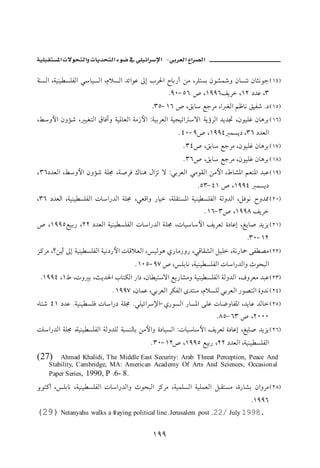 ª           ª                            J

òäŽÛa Lòîäî ŽÜÐÛa ïbîŽÛa LâýŽÛa †öaìÇ µg lŠ§a €bi‰c åß LŠÜnŽi æì’      ë æbŽnã æbrãìu H QTI
                                                  NYPM UV ˜ LQYYVÑíŠ LQR …†Ç LS
                                            NSUM QV ˜ LÕib ÉuŠß La ÌÛa áÃbã ÕîÐ‘ N… H QUI
LÁëþa æëû‘ L îÌnÛa ÖbÏeë òî½bÈÛa òß‹þa ZòîiŠÈÛa òîvîma üa òíúŠÛa †í†£ LæìîÜË æbçŠi H QVI
                                                      N TPM Y˜ LQYYT àŽí… LSV …†ÈÛa
                                                       N ST˜ LÕib ÉuŠß LæìîÜË æbçŠi H QWI
                                                       N SV˜ LÕib ÉuŠß LæìîÜË æbçŠi H QXI
L SV…†ÈÛa LÁëþa æëû‘ òÜ© Lò•ŠÏ Úbäç ÞaŒm ü ZïiŠÈÛa ïßìÔÛa åßþa LÂb’½a áÈä½a †jÇ H QYI
                                                            NUSM TQ ˜ LQYYT àŽí…
LSV …†ÈÛa Lòîäî ŽÜÐÛa pba‰†Ûa òÜ© LïÈÓaë ‰bî LòÜÔnŽ½a òîäî ŽÜÐÛa òÛë†Ûa LÝÏìã €ë†¾ H RPI
                                                               N QVM S˜ LQYYX ÑíŠ
˜ LQYYUÉîi‰ LRR …†ÈÛa òîäî ŽÜÐÛa pba‰†Ûa òÜ© Lpbîbþa ÑíŠÈm ñ…bÇg LÍíb• †íŒí H RQI
                                                                               NSPM QR
Œ×Šß L_åíc µg òîäî ŽÜÐÛa òîã…‰þa pbÓýÈÛa LîÛìç ð‰bß‹ë‰ LïÓbÔ’Ûa ÝîÜ Lòã‰b» óÐ –ß H RRI
                                      N QPUM YW ˜ LÜibã Lòîäî ŽÜÐÛa pba‰†Ûaë tìzjÛa
 NQYYT LQÂ Lpë i Lsí†§a lbnØÛa ‰a… Læb înüa Éí‰b’ßë òîäî ŽÜÐÛa òÛë†Ûa LÒëŠÈß †jÇ H RSI
                            N QYYW LæbàÇ LïiŠÈÛa ŠØÐÛa ô†näß LâýŽÜÛ ïiŠÈÛa ‰ì–nÛa ñë†ã H RTI
õbn‘ TQ …†Ç Nòîäî ŽÜÏ pba‰… òÜ© NïÜîöaŠ⁄aM ð‰ìŽÛa ‰bŽ½a óÜÇ pb™ëbÐ½a L†íbÇ †Ûb H RUI
                                                                   NXUM VS ˜ LRPPP
pba‰†Ûa òÜ© Lòîäî ŽÜÐÛa òÛë†ÜÛ òjŽäÛbi åßþaë ñ…bîŽÛa Zpbîbþa ÑíŠÈm ñ…bÇg LÍíb• †íŒí H RVI
                                           N SPM QR˜ LQYYU Éîi‰ LRR …†ÈÛa Lòîäî ŽÜÐÛa
(27)    Ahmad Khalidi, The Middle East Security: Arab Threat Perception, Peace And
    Stability, Cambridge, MA: American Acad emy Of Arts And Sciences, Occasion al
    Paper Series, 1990, P N6- 8N

Šiìn×c LÜibã Lòîäî ŽÜÐÛa pba‰†Ûaë tìzjÛa Œ×Šß LòîàÜŽÛa òîÜàÈÛa ÝjÔnŽß Lñ‰b’i æaëŠß H RXI
                                                                                NQYYV
(29) Netanyahu walks a fraying political line .Jerusalem    post N22/ July 1998.


                                            QYY
 