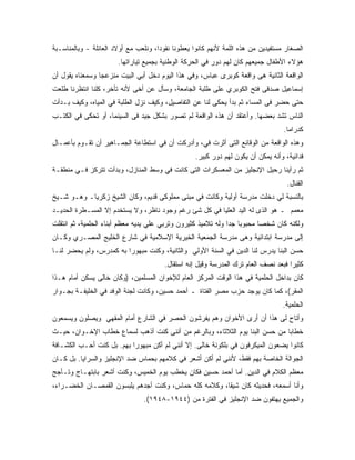 ‫ﺍﻟﺼﻐﺎﺭ ﻤﺴﺘﻔﻴﺩﻴﻥ ﻤﻥ ﻫﺫﻩ ﺍﻟﻠﻤﺔ ﻷﻨﻬﻡ ﻜﺎﻨﻭﺍ ﻴﻌﻁﻭﻨﺎ ﻨﻘﻭﺩﺍ، ﻭﻨﻠﻌﺏ ﻤﻊ ﺃﻭﻻﺩ ﺍﻟﻌﺎﺌﻠﺔ - ﻭﺒﺎﻟﻤﻨﺎﺴـﺒﺔ‬
                       ‫ﻫﺅﻻﺀ ﺍﻷﻁﻔﺎل ﺠﻤﻴﻌﻬﻡ ﻜﺎﻥ ﻟﻬﻡ ﺩﻭﺭ ﻓﻲ ﺍﻟﺤﺭﻜﺔ ﺍﻟﻭﻁﻨﻴﺔ ﺒﺠﻤﻴﻊ ﺘﻴﺎﺭﺍﺘﻬﺎ.‬
‫ﺍﻟﻭﺍﻗﻌﺔ ﺍﻟﺜﺎﻨﻴﺔ ﻫﻰ ﻭﺍﻗﻌﺔ ﻜﻭﺒﺭﻯ ﻋﺒﺎﺱ، ﻭﻓﻲ ﻫﺫﺍ ﺍﻟﻴﻭﻡ ﺩﺨل ﺃﺒﻲ ﺍﻟﺒﻴﺕ ﻤﻨﺯﻋ ‪‬ﺎ ﻭﺴﻤﻌﻨﺎﻩ ﻴﻘﻭل ﺃﻥ‬
                 ‫ﺠ‬
‫ﺇﺴﻤﺎﻋﻴل ﺼﺩﻗﻰ ﻓﺘﺢ ﺍﻟﻜﻭﺒﺭﻱ ﻋﻠﻰ ﻁﻠﺒﺔ ﺍﻟﺠﺎﻤﻌﺔ، ﻭﺴﺄل ﻋﻥ ﺃﺨﻰ ﻷﻨﻪ ﺘﺄﺨﺭ، ﻜﻠﻨﺎ ﺍﻨﺘﻅﺭﻨﺎ ﻁﻠﻌﺕ‬
‫ﺤﺘﻰ ﺤﻀﺭ ﻓﻰ ﺍﻟﻤﺴﺎﺀ ﺜﻡ ﺒﺩﺃ ﻴﺤﻜﻰ ﻟﻨﺎ ﻋﻥ ﺍﻟﺘﻔﺎﺼﻴل، ﻭﻜﻴﻑ ﻨﺯل ﺍﻟﻁﻠﺒﺔ ﻓﻲ ﺍﻟﻤﻴﺎﻩ، ﻭﻜﻴﻑ ﺒـﺩﺃﺕ‬
‫ﺍﻟﻨﺎﺱ ﺘﺸﺩ ﺒﻌﻀﻬﺎ. ﻭﺃﻋﺘﻘﺩ ﺃﻥ ﻫﺫﻩ ﺍﻟﻭﺍﻗﻌﺔ ﻟﻡ ﺘﺼﻭﺭ ﺒﺸﻜل ﺠﻴﺩ ﻓﻰ ﺍﻟﺴﻴﻨﻤﺎ، ﺃﻭ ﺘﺤﻜﻰ ﻓﻲ ﺍﻟﻜﺘـﺏ‬
                                                                                   ‫ﻜﺩﺭﺍﻤﺎ.‬
‫ﻭﻫﺫﻩ ﺍﻟﻭﺍﻗﻌﺔ ﻤﻥ ﺍﻟﻭﻗﺎﺌﻊ ﺍﻟﺘﻰ ﺃﺜﺭﺕ ﻓﻲ، ﻭﺃﺩﺭﻜﺕ ﺃﻥ ﻓﻲ ﺍﺴﺘﻁﺎﻋﺔ ﺍﻟﺠﻤـﺎﻫﻴﺭ ﺃﻥ ﺘﻘـﻭﻡ ﺒﺄﻋﻤـﺎل‬
                                                   ‫ﻓﺩﺍﺌﻴﺔ، ﻭﺃﻨﻪ ﻴﻤﻜﻥ ﺃﻥ ﻴﻜﻭﻥ ﻟﻬﻡ ﺩﻭﺭ ﻜﺒﻴﺭ.‬
‫ﺜﻡ ﺭﺃﻴﻨﺎ ﺭﺤﻴل ﺍﻹﻨﺠﻠﻴﺯ ﻤﻥ ﺍﻟﻤﻌﺴﻜﺭﺍﺕ ﺍﻟﺘﻰ ﻜﺎﻨﺕ ﻓﻲ ﻭﺴﻁ ﺍﻟﻤﻨﺎﺯل، ﻭﺒﺩﺃﺕ ﺘﺘﺭﻜﺯ ﻓـﻲ ﻤﻨﻁﻘـﺔ‬
                                                                                    ‫ﺍﻟﻘﻨﺎل.‬
‫ﺒﺎﻟﻨﺴﺒﺔ ﻟﻲ ﺩﺨﻠﺕ ﻤﺩﺭﺴﺔ ﺃﻭﻟﻴﺔ ﻭﻜﺎﻨﺕ ﻓﻲ ﻤﺒﻨﻰ ﻤﻤﻠﻭﻜﻰ ﻗﺩﻴﻡ، ﻭﻜﺎﻥ ﺍﻟﺸﻴﺦ ﺯﻜﺭﻴﺎـ ﻭﻫـﻭ ﺸـﻴﺦ‬
‫ﻤﻌﻤﻡ ـ ﻫﻭ ﺍﻟﺫﻯ ﻟﻪ ﺍﻟﻴﺩ ﺍﻟﻌﻠﻴﺎ ﻓﻲ ﻜل ﺸﺊ ﺭﻏﻡ ﻭﺠﻭﺩ ﻨﺎﻅﺭ، ﻭﻻ ﻴﺴﺘﺨﺩﻡ ﺇﻻ ﺍﻟﻤﺴـﻁﺭﺓ ﺍﻟﺤﺩﻴـﺩ‬
‫ﻭﻟﻜﻨﻪ ﻜﺎﻥ ﺸﺨ ‪‬ﺎ ﻤﺤﺒﻭ ‪‬ﺎ ﺠ ‪‬ﺍ ﻭﻟﻪ ﺘﻼﻤﻴﺫ ﻜﺜﻴﺭﻭﻥ ﻭﺘﺭﺒﻲ ﻋﻠﻲ ﻴﺩﻴﻪ ﻤﻌﻅﻡ ﺃﺒﻨﺎﺀ ﺍﻟﺤﻠﻤﻴﺔ، ﺜﻡ ﺍﻨﺘﻘﻠﺕ‬
                                                               ‫ﺒ ﺩ‬          ‫ﺼ‬
‫ﺇﻟﻰ ﻤﺩﺭﺴﺔ ﺍﺒﺘﺩﺍﺌﻴﺔ ﻭﻫﻰ ﻤﺩﺭﺴﺔ ﺍﻟﺠﻤﻌﻴﺔ ﺍﻟﺨﻴﺭﻴﺔ ﺍﻹﺴﻼﻤﻴﺔ ﻓﻲ ﺸﺎﺭﻉ ﺍﻟﺨﻠﻴﺞ ﺍﻟﻤﺼـﺭﻱ ﻭﻜـﺎﻥ‬
‫ﺤﺴﻥ ﺍﻟﺒﻨﺎ ﻴﺩﺭﺱ ﻟﻨﺎ ﺍﻟﺩﻴﻥ ﻓﻲ ﺍﻟﺴﻨﺔ ﺍﻷﻭﻟﻲ ﻭﺍﻟﺜﺎﻨﻴﺔ، ﻭﻜﻨﺕ ﻤﺒﻬﻭ ‪‬ﺍ ﺒﻪ ﻜﻤﺩﺭﺱ، ﻭﻟﻡ ﻴﺤﻀﺭ ﻟﻨـﺎ‬
                         ‫ﺭ‬
                                        ‫ﻜﺜﻴﺭﺍ ﻓﺒﻌﺩ ﻨﺼﻑ ﺍﻟﻌﺎﻡ ﺘﺭﻙ ﺍﻟﻤﺩﺭﺴﺔ ﻭﻗﻴل ﺇﻨﻪ ﺍﺴﺘﻘﺎل.‬
‫ﻜﺎﻥ ﺒﺩﺍﺨل ﺍﻟﺤﻠﻤﻴﺔ ﻓﻲ ﻫﺫﺍ ﺍﻟﻭﻗﺕ ﺍﻟﻤﺭﻜﺯ ﺍﻟﻌﺎﻡ ﻟﻺﺨﻭﺍﻥ ﺍﻟﻤﺴﻠﻤﻴﻥ، )ﻭﻜﺎﻥ ﺨﺎﻟﻰ ﻴﺴﻜﻥ ﺃﻤﺎﻡ ﻫـﺫﺍ‬
‫ﺍﻟﻤﻘﺭ(، ﻜﻤﺎ ﻜﺎﻥ ﻴﻭﺠﺩ ﺤﺯﺏ ﻤﺼﺭ ﺍﻟﻔﺘﺎﺓ ـ ﺃﺤﻤﺩ ﺤﺴﻴﻥ، ﻭﻜﺎﻨﺕ ﻟﺠﻨﺔ ﺍﻟﻭﻓﺩ ﻓﻲ ﺍﻟﺨﻠﻴﻔـﺔ ﺒﺠـﻭﺍﺭ‬
                                                                                  ‫ﺍﻟﺤﻠﻤﻴﺔ.‬
‫ﻭﺃﺘﺎﺡ ﻟﻰ ﻫﺫﺍ ﺃﻥ ﺃﺭﻯ ﺍﻷﺨﻭﺍﻥ ﻭﻫﻡ ﻴﻔﺭﺸﻭﻥ ﺍﻟﺤﺼﺭ ﻓﻲ ﺍﻟﺸﺎﺭﻉ ﺃﻤﺎﻡ ﺍﻟﻤﻘﻬﻲ ﻭﻴﺼﻠﻭﻥ ﻭﻴﺴﻤﻌﻭﻥ‬
‫ﺨﻁﺎﺒﺎ ﻤﻥ ﺤﺴﻥ ﺍﻟﺒﻨﺎ ﻴﻭﻡ ﺍﻟﺜﻼﺜﺎﺀ، ﻭﺒﺎﻟﺭﻏﻡ ﻤﻥ ﺃﻨﻨﻰ ﻜﻨﺕ ﺃﺫﻫﺏ ﻟﺴﻤﺎﻉ ﺨﻁﺎﺏ ﺍﻹﺨـﻭﺍﻥ، ﺤﻴـﺙ‬
‫ﻜﺎﻨﻭﺍ ﻴﻀﻌﻭﻥ ﺍﻟﻤﻴﻜﺭﻓﻭﻥ ﻓﻲ ﺒﻠﻜﻭﻨﺔ ﺨﺎﻟﻰ. ﺇﻻ ﺃﻨﻨﻲ ﻟﻡ ﺃﻜﻥ ﻤﺒﻬﻭ ‪‬ﺍ ﺒﻬﻡ. ﺒل ﻜﻨﺕ ﺃﺤـﺏ ﺍﻟﻜﺸـﺎﻓﺔ‬
                           ‫ﺭ‬
‫ﺍﻟﺠﻭﺍﻟﺔ ﺍﻟﺨﺎﺼﺔ ﺒﻬﻡ ﻓﻘﻁ، ﻷﻨﻨﻲ ﻟﻡ ﺃﻜﻥ ﺃﺸﻌﺭ ﻓﻲ ﻜﻼﻤﻬﻡ ﺒﺤﻤﺎﺱ ﻀﺩ ﺍﻹﻨﺠﻠﻴﺯ ﻭﺍﻟﺴﺭﺍﻴﺎ. ﺒل ﻜـﺎﻥ‬
‫ﻤﻌﻅﻡ ﺍﻟﻜﻼﻡ ﻓﻲ ﺍﻟﺩﻴﻥ. ﺃﻤﺎ ﺃﺤﻤﺩ ﺤﺴﻴﻥ ﻓﻜﺎﻥ ﻴﺨﻁﺏ ﻴﻭﻡ ﺍﻟﺨﻤﻴﺱ، ﻭﻜﻨﺕ ﺃﺸﻌﺭ ﺒﺎﺒﺘﻬـﺎﺝ ﻭﺘـﺄﺠﺞ‬
‫ﻭﺃﻨﺎ ﺃﺴﻤﻌﻪ، ﻓﺤﺩﻴﺜﻪ ﻜﺎﻥ ﺸﻴ ﹰﺎ، ﻭﻜﻼﻤﻪ ﻜﻠﻪ ﺤﻤﺎﺱ، ﻭﻜﻨﺕ ﺃﺠﺩﻫﻡ ﻴﻠﺒﺴﻭﻥ ﺍﻟﻘﻤﺼـﺎﻥ ﺍﻟﺨﻀـﺭﺍﺀ،‬
                                                       ‫ﻘ‬
                                ‫ﻭﺍﻟﺠﻤﻴﻊ ﻴﻬﺘﻔﻭﻥ ﻀﺩ ﺍﻹﻨﺠﻠﻴﺯ ﻓﻲ ﺍﻟﻔﺘﺭﺓ ﻤﻥ )٤٤٩١-٨٤٩١(.‬
 