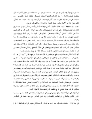 ‫ﺍﻟﺴﺠﻥ ﺸﺊ ﻤﺅﻟﻡ ﺇﻨﻤﺎ ﻟﻴﺱ ﺍﻹﻨﺠﺎﺯ ﺃﻨﻙ ﺩﺨﻠﺕ ﺍﻟﺴﺠﻥ ﺍﻹﻨﺠﺎﺯ ﺃﻨﻙ ﺘﻤﻜﻨﺕ ﻤﻥ ﺘﻐﻴﻴﺭ ﺃﻓﻜﺎﺭ ﺍﻟﻨـﺎﺱ‬
‫ﻭﺩﻓﻌﺕ ﺍﻟﻤﺠﺘﻤﻊ ﻟﻸﻤﺎﻡ ﻭﺯﻭﺩﺕ ﺍﻹﺩﺭﺍﻙ ﺒﺎﻟﻘﻀﻴﺔ ﺍﻟﻭﻁﻨﻴﺔ ﺒﺎﻟﻤﺼﺎﻟﺢ ﺍﻟﻁﺒﻘﻴﺔ ﺒﺎﻟﻌﻠﻡ ﻭﺍﻟﺘﻨـﻭﻴﺭ، ﻭﺃﻥ‬
‫ﺍﻟﺴﻴﺎﺴﺔ ﻓﻲ ﻓﺘﺭﺓ ﻤﺎ ﺒﻌﺩ ﺍﻟﺤﺭﺏ. ﻜﺎﻨﺕ ﺃﻜﺒﺭ ﻗﻭﺓ ﺸﻜﻠﺕ ﺍﻟﺭﺃﻱ ﺍﻟﻌﺎﻡ ﻭﺸـﻜﻠﺕ ﺍﻟﺘﻭﺠـﻪ ﺍﻟـﻭﻁﻨﻲ‬
                 ‫ﻟﻠﺸﻴﻭﻋﻴﻴﻥ ﻫﺫﺍ ﻫﻭ ﺍﻹﻨﺠﺎﺯ ﻭﻟﻴﺱ ﺘﺤﻤل ﺍﻟﺴﺠﻥ ﻫﺫﺍ ﺸﺊ ﻟﺯﻭﻡ ﺍﻟﺸﺊ ﻜﻤﺎ ﻴﻘﻭﻟﻭﻥ.‬
‫ﻋﻨﺩﻤﺎ ﺩﺨﻠﺕ ﺍﻟﻤﻌﺘﻘل ﻜﺎﻨﺕ ﻫﻨﺎﻙ ﺘﻨﻅﻴﻤﺎﺕ ﺃﺨﺭﻱ، ﺇﻨﻤﺎ ﻫﻨﺎﻙ ﺸﺊ ﺃﺴﺎﺴﻲ ﺠﻌﻠﻨﻲ ﻏﻴـﺭ ﻤﺴـﺘﺭﻴﺢ‬
‫ﻟﻠﺘﻴﺎﺭﺍﺕ ﺍﻷﺨﺭﻱ ﻭﻜﻨﺕ ﻭﻗﺘﻬﺎ ﻓﻲ «ﺃﺒﻭ ﺯﻋﺒل» ﻭﻜﺎﻥ ﻫﻨﺎﻙ ﻋﻨﺒﺭ ﺍﻟﺭﺍﻴﺔ ﻭﺘﺸﻌﺭ ﻜﻤﺎ ﻟﻭ ﻜﺎﻥ ﻟﺩﻴﻬﻡ‬
‫ﺸﻜل ﻤﻥ ﺃﺸﻜﺎل ﻻ ﺩﺍﻋﻲ ﻷﻥ ﻨﻘﻭل ﻋﺒﺎﺩﺓ ﺍﻟﻔﺭﺩ، ﺘﻌﻅﻴﻡ ﺍﻟﻔﺭﺩ، ﺍﻟﻬﺘﺎﻑ ﻟـﺯﻋﻴﻡ ﺍﻟﺘﻨﻅـﻴﻡ ﻭﺭﺌـﻴﺱ‬
‫ﺍﻟﺘﻨﻅﻴﻡ ﺍﻟﺫﻱ ﻫﻭ ﺸﺊ ﻻ ﻤﻌﻨﻲ ﻟﻪ ﺒﺠﺎﻨﺏ ﺍﻟﺠﺎﻨﺏ ﺍﻟﻔﻜﺭﻱ، ﺃﻨﺎ ﺘﻌﻠﻤﺕ ﻜﻴﻤﻴـﺎﺀ ﺃﻱ ﺘﻌﻠﻤـﺕ ﻋﻠﻭﻤـﺎ‬
‫ﹰ‬
‫ﻁﺒﻴﻌﻴﺔ ﻭﺍﻟﻌﻠﻡ ﻟﻴﺱ ﻓﻴﻪ ﻤﻘﺩﺴﺎﺕ، ﺍﻟﻌﻠﻡ ﺘﻘﺩﻤﻪ ﻴﺘﻡ ﻤﻥ ﺨﻼل ﺍﻟﻨﻘﺩ ﻭﺍﻟﺸﻙ ﻭﺘﻐﻴﻴﺭ ﻤﺎ ﺘﻡ ﺇﺜﺒﺎﺘﻪ، ﻨﺤـﻥ‬
‫ﻜﺎﻥ ﻋﻨﺩﻨﺎ ﻤﺤﻴﻁ ﺍﻟﻌﻠﻡ ﺼﻐﻴﺭﹰ، ﻭﺤﻭﻟﻪ ﻤﺤﻴﻁ ﺍﻟﺠﻬل، ﻭﻜﻠﻤﺎ ﺍﺘﺴﻊ ﺍﻟﻌﻠﻡ ﻜﻠﻤﺎ ﺃﺩﺭﻜﻨﺎ ﺃﻥ ﺠﻬﻠﻨﺎ ﻴﺯﻴﺩ‬
                                                              ‫ﺍ‬
‫ﻭﺒﺎﻟﺘﺎﻟﻲ ﻤﻴﺯﺓ ﺍﻟﻤﺎﺭﻜﺴﻴﺔ ﺃﻨﻬﺎ ﺘﺴﺘﺨﺩﻡ ﺍﻟﻤﻨﻬﺞ ﺍﻟﻌﻠﻤﻲ ﻓﻲ ﺘﺤﻠﻴل ﺍﻟﻤﺠﺘﻤﻊ ﻭﺒﺎﻟﺘﺎﻟﻲ ﻴﺠﺏ ﺃﻥ ﺘﺨﻀـﻊ‬
        ‫ﻟﻤﺎ ﻟﻪ ﺍﻟﻌﻠﻤﻴﺔ ﻭﻴﺠﺏ ﺃﻥ ﺘﺨﻀﻊ ﻟﻠﺘﻐﻴﻴﺭ، ﻻ ﺘﻭﺠﺩ ﻤﺴﻠﻤﺎﺕ ﺜﺎﺒﺘﺔ، ﻻ ﺘﻭﺠﺩ ﻤﺴﻠﻤﺎﺕ ﻤﻘﺩﺴﺔ.‬
‫ﺃﺠﺩ ﺃﻨﺎﺴﺎ ﺘﻨﺎﻗﺵ ﺒﺤﺩﺓ ﺸﺩﻴﺩﺓ ﻭﺘﺩﺍﻓﻊ ﻋﻥ ﻤﻔﺎﻫﻴﻡ ﻻ ﺘﻘﺒل ﺍﻟﻤﻨﺎﻗﺸﺔ، ﺃﻨﺯﻋﺞ، ﻋﻘﻠﻲ ﻻ ﻴﻘﺒل ﺃﻥ ﻫﻨـﺎﻙ‬
‫ﻤﻔﺎﻫﻴﻡ ﻓﻲ ﺃﻤﻭﺭ ﺍﻟﺩﻨﻴﺎ ﻟﻬﺎ ﻗﺩﺴﻴﺔ ﺃﻴﺎ ﻜﺎﻥ ﻤﻥ ﺍﻟﺫﻱ ﻗﺎﻟﻬﺎ. ﻤﺎﺭﻜﺱ ﻗﺎل ﺸﻴﺌﺎ ﺠﻴ ‪‬ﺍ ﻜﺎﻥ ﻴﺭﺍﻩ ﻭﻗـﺕ ﺃﻥ‬
                  ‫ﺩ‬                                      ‫ﹰ‬
‫ﻜﺎﻥ ﺤﻴﹰ، ﺍﻟﺩﻨﻴﺎ ﺘﻐﻴﺭﺕ ﻟﻴﺱ، ﻫﺫﺍ ﻓﻘﻁ، ﺒل ﻟﻭ ﻜﺎﻥ ﻋﺎﺵ ﻭﻗﺕ ﺃﻜﺜﺭ ﻟﻜﺎﻨﺕ ﻨﻅﺭﻴﺘﻪ ﻗﺩ ﺍﺘﺴﻌﺕ، ﻜﺎﻥ‬
                                                                              ‫ﺎ‬
‫ﻴﻤﻜﻥ ﺃﻥ ﻴﻐﻴﺭ ﺒﻌﺽ ﺍﻟﻤﻔﺎﻫﻴﻡ ﺇﻨﻤﺎ ﺍﻟﻤﻴﺯﺓ ﺍﻷﺴﺎﺴﻴﺔ ﻓﻲ ﺍﻟﻤﺎﺭﻜﺴﻴﺔ ﻟﻴﺴﺕ ﻓﻴﻤﺎ ﺘﻘﻭﻟﻪ ﺇﻨﻤﺎ ﻜﻴﻑ ﺘﻘﻭﻟﻪ؟‬
‫ﻜﻴﻑ ﺘﻔﻜﺭ ﻓﻴﻪ؟ ﻜﻴﻑ ﺘﺤﻠﻠﻪ؟ ﻋﻨﺩﻤﺎ ﺃﺠﺩ ﺃﻥ ﻫﻨﺎﻙ ﺃﻨﺎﺴﺎ ﻤﻊ ﺍﻟﺘﺴﻠﻴﻡ ﺘﻤﺎﻤـﺎ ﺒﺈﺨﻼﺼـﻬﻡ ﻭﺤﻤﺎﺴـﻬﻡ‬
                  ‫ﹰ‬
‫ﻴﻔﻜﺭﻭﻥ ﻫﺫﺍ ﺍﻟﻨﻭﻉ ﻤﻥ ﺍﻟﺘﻔﻜﻴﺭ ﺃﻨﺯﻋﺞ، ﺃﺘﺫﻜﺭ ﻓﻲ ﺍﻟﺒﺩﺍﻴﺔ ﻜﻨﺕ ﻗﺩ ﺭﺃﻴﺕ ﺒﻌﺽ ﺍﻟﻜﺭﺍﺴﺎﺕ ﺍﻟﺨﻀﺭﺍﺀ‬
‫ﻭﻋﻨﺩﻤﺎ ﻗﺭﺃﺘﻬﺎ ﻗﻠﺕ ﻫﺫﻩ ﺃﻟﻑ ﺒﺎﺀ ﺍﻟﺘﻔﻜﻴﺭ ﺍﻟﻌﻠﻤﻲ ﺨﺼﻭﺼﺎ ﺃﻨﻨﻲ ﻗﺒل ﺩﺨﻭﻟﻲ ﺍﻟﺘﻨﻅﻴﻡ ﻗﺭﺃﺕ ﺍﻟﺘـﺎﺭﻴﺦ‬
                                     ‫ﹰ‬
‫ﺒﻜﻤﻴﺔ ﻟﻴﺴﺕ ﺒﺴﻴﻁﺔ، ﻗﺭﺃﺕ ﺘﺎﺭﻴﺦ ﻤﺼﺭ ﻗﺭﺍﺀﺓ ﺘﺎﻤﺔ ﻗﺭﺃﺕ ﺍﻟﺭﺍﻓﻌﻲ ﻭﺃﺸﻴﺎﺀ ﺃﺨﺭﻱ ﻭﻋﻨﺩﻤﺎ ﺩﺨﻠـﺕ‬
‫ﺍﻟﺠﺎﻤﻌﺔ، ﺭﻏﻡ ﺩﺨﻭﻟﻲ ﺍﻟﻜﻴﻤﻴﺎﺀ ﺍﻟﺼﻨﺎﻋﻴﺔ ﺇﻨﻤﺎ ﻜﻨﺕ ﺃﻗﺭﺃ ﻓﻲ ﺍﻻﻗﺘﺼﺎﺩ، ﺯﻤﻼﺌﻲ ﻋﻨﺩﻤﺎ ﺩﺨﻠﻭﺍ ﻜﻠﻴـﺔ‬
‫ﺍﻟﺘﺠﺎﺭﺓ ﻜﻨﺕ ﺃﺫﺍﻜﺭ ﺍﻻﻗﺘﺼﺎﺩ ﺍﻟﺨﺎﺹ ﺒﻬﻡ، ﻭﺒﺎﻟﺘﺎﻟﻲ ﻜﺎﻥ ﻤﻥ ﻭﻗﺘﻬﺎ ﺍﻟﺘﻔﻜﻴـﺭ ﺍﻻﻗﺘﺼـﺎﺩﻱ ﻤﻭﺠـﻭﺩﺍ‬
‫ﹰ‬
                     ‫ﻭﺒﺎﻟﺘﺎﻟﻲ ﻟﻡ ﻴﻜﻥ ﻫﻨﺎﻙ ﺍﺤﺘﻴﺎﺝ ﻟﻨﻭﻉ ﺍﻟﺘﺜﻘﻴﻑ ﺍﻟﺫﻱ ﺘﻘﺩﻤﻪ ﺤﺩﺘﻭ ﻟﻠﺯﻤﻼﺀ ﺍﻟﺠﺩﺩ.‬
‫ﻟﻡ ﺃﺸﺎﺭﻙ ﻓﻲ ﺤﺭﻜﺔ ﻓﺩﺍﺌﻴﺔ ﻭﻜﺎﻥ ﺩﻭﺭﻱ ﻓﻲ ﺒﻭﻻﻕ ﻫﻭ ﺘﺤﺭﻴﻙ ﺍﻟﺨﻼﻴﺎ ﺍﻟﺘﻲ ﻜﺎﻨﺕ ﻤﻌـﻲ ﺒﺠﺎﻨـﺏ‬
‫ﺍﻟﺩﻭﺭ ﺍﻟﺘﺜﻘﻴﻔﻲ ﻭﺍﻟﻨﻅﺭﻱ ﻓﻲ ﺍﻟﻤﻜﺘﺏ ﺍﻻﻗﺘﺼﺎﺩﻱ، ﻭﻻ ﺃﺩﻋﻲ ﺃﻨﻪ ﻜﺎﻥ ﻟﺩﻱ ﻋﻤل ﻤﺘﻤﻴﺯ ﻓﻲ ﺍﻟﺘﻨﻅـﻴﻡ‬
                                                                                      ‫ﻭﻗﺘﻬﺎ.‬
‫ﻓﻲ ﺴﻨﺔ ٤٥٩١ ﻋﻨﺩﻤﺎ ﺭﺤﻠﺕ ﻟـ «ﺃﺒﻭ ﺯﻋﺒل» ﺍﻟﺯﻴﺎﺭﺓ ﺍﻟﻭﺤﻴﺩﺓ ﺍﻟﺘﻲ ﺤﻀﺭ ﻟﻲ ﺃﺒﻲ ﻓﻴﻬﺎ ﻁﻭﺍل ﻓﺘﺭﺓ‬
 