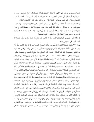 ‫ﺍﻟﺴﺠﻥ، ﺠﺎﺀﻨﻲ ﻭﻋﺭﺽ ﻋﻠﻲ ﺍﻵﺘﻲ: ﺃﻨﺎ ﺠﺌﺕ ﺍﻵﻥ ﻭﻴﻤﻜﻥ ﺃﻥ ﺃﺨﺭﺠﻙ ﻓﻭﺭﺍ ﻤﻥ ﺍﻟﺴـﺠﻥ، ﺘﺨـﺭﺝ‬
                 ‫ﹰ‬
‫ﻤﻌﻲ ﺒﺸﺭﻁ ﺃﻥ ﺘﺴﺎﻓﺭ ﺇﻟﻲ ﺇﻨﺠﻠﺘﺭﺍ ﻟﻠﺤﺼﻭل ﻋﻠﻲ ﺍﻟﺩﻜﺘﻭﺭﺍﻩ، ﻫﻭ ﻜﺎﻥ ﻋﻠـﻲ ﻋﻼﻗـﺔ ﻁﻴﺒـﺔ ﺠـﺩﺍ‬
‫ﹰ‬
       ‫ﺒﺎﻟﻘﻴﺴﻭﻨﻲ، ﻜﺎﻥ ﻭﻗﺘﻬﺎ ﺍﻟﻘﻴﺴﻭﻨﻲ ﻭﺯﻴﺭﺍ ﻟﻠﻤﺎﻟﻴﺔ ﻜﺎﻥ ﻭﺃﺒﻲ ﻭﻗﺘﻬﺎ ﻭﻜﻴل ﺍﻟﻭﺯﺍﺭﺓ ﻟﺸﺌﻭﻥ ﺍﻟﻘﻁﻥ.‬
                                                        ‫ﹰ‬
‫ﻟﻭ ﻜﻨﺕ ﻗﺒﻠﺕ ﻜﻨﺕ ﺴﺄﺴﺘﻔﻴﺩ؛ ﺴﻭﻑ ﺃﺨﺭﺝ ﻤﻥ ﺍﻟﺴﺠﻥ ﻭﺃﺤﺼل ﻋﻠﻲ ﺍﻟﺩﻜﺘﻭﺭﺍﻩ ﻭﺘﻭﻀـﻊ ﺩ. ﻗﺒـل‬
‫ﺍﺴﻤﻲ ﺘﻌﺒﺭ ﻋﻥ ﻤﺯﺍﻴﺎ، ﻟﻜﻥ ﻟﻭ ﻓﻌﻠﺕ ﺫﻟﻙ ﻜﻨﺕ ﻜﺄﻨﻲ ﺃﺨﻭﻥ ﻨﻔﺴﻲ ﻭﻻ ﻴﻤﻜـﻥ ﺒﻬـﺫﺍ ﺍﻟﻨـﻭﻉ ﻤـﻥ‬
‫ﺍﻟﺘﻨﺎﺯﻻﺕ ﻓﺭﻏﻡ ﺍﻹﻏﺭﺍﺀ ﺍﻟﺠﻴﺩ ﻭﺸﻜﻠﻪ ﺍﻟﻤﺤﺘﺭﻡ ﺠﺩﺍ ﺇﻻ ﺃﻥ ﺍﻟﻤﺭﺀ ﺴﻴﻔﻘﺩ ﺴﻼ ‪‬ﺎ، ﻤﻊ ﻨﻔﺴﻪ، ﻗﻠﺕ ﻟـﻪ‬
                   ‫ﻤ‬                      ‫ﹰ‬
                                ‫ﺍﻟﺫﻱ ﻴﺭﻴﺩ ﺃﻥ ﻴﺨﺭﺠﻨﻲ ﻻ ﻴﻘﻭل ﻟﻲ ﺃﻴﻥ ﺃﺫﻫﺏ ﻭﺃﻭﻗﻔﺕ ﺍﻟﻤﻨﺎﻗﺸﺔ.‬
‫ﻻ ﻴﻤﻜﻥ ﻟﻠﻤﺭﺀ ﺃﻥ ﻴﻔﻌل ﺸﻴﺌﺎ ﻴﻔﻘﺩ ﺒﻪ ﻟﻴﺱ ﺍﺤﺘﺭﺍﻡ ﺍﻟﻨﺎﺱ، ﺇﻨﻤﺎ ﺍﺤﺘﺭﺍﻤﻪ ﻟﻨﻔﺴﻪ ﻭﺍﻟﺫﻱ ﺃﻁﻠﻕ ﻋﻠﻴـﻪ ﺃﻥ‬
                                                                 ‫ﹰ‬
                                                              ‫ﻴﻜﻭﻥ ﺍﻟﻤﺭﺀ ﻓﻲ ﺴﻼﻡ ﻤﻊ ﻨﻔﺴﻪ.‬
‫ﻓﻲ ٩٥٩١ ﻜﺎﻨﺕ ﺍﻟﻘﻀﺎﻴﺎ ﺍﻟﻔﻜﺭﻴﺔ ﻗﺩ ﺘﺒﻠﻭﺭﺕ، ﻜﺎﻨﺕ ﺍﻟﺤﺭﻜﺔ ﺍﻟﺩﻴﻤﻘﺭﺍﻁﻴﺔ ﺘﺅﻴﺩ ﻋﺒﺩ ﺍﻟﻨﺎﺼﺭ ﻭﻜـﺎﻥ‬
‫ﻭﻗﺘﻬﺎ ﻗﺩ ﻅﻬﺭﺕ ﺃﻓﻜﺎﺭ ﺍﻟﻤﺠﻤﻭﻋﺔ ﺍﻻﺸﺘﺭﺍﻜﻴﺔ ﻭﻁﺭﻴﻘﺔ ﺍﻟﺘﻁﻭﺭ ﺍﻟﻼﺭﺃﺴﻤﺎﻟﻲ ﻭﻜﻨﺕ ﺃﺭﻓﺽ ﻫﺫﺍ ﺍﻟﻨﻭﻉ‬
‫ﻤﻥ ﺍﻟﺘﻔﻜﻴﺭ، ﻤﺠﻤﻭﻋﺔ ﺍﺸﺘﺭﺍﻜﻴﺔ ﻟﻤﺎﺫﺍ؟ ﻭﺍﻟﺘﻁﻭﺭ ﺍﻟﻼﺭﺃﺴﻤﺎﻟﻲ ﻤﺎﺫﺍ ﻴﻌﻨﻲ؟ ﻭﻜﺎﻨﺕ ﻟﻲ ﻭﺠﻬـﺔ ﻨﻅـﺭ‬
‫ﻭﺘﺒﻠﻭﺭﺕ ﺘﻤﺎﻤﹰ ﻓﻲ ،٩٥٩١ ٠٦٩١ ، ،١٦٩١ ﻫﻲ ﺃﻨﻪ ﺘﻭﺠﺩ ﻋﻼﻗﺔ ﺠﺩﻟﻴﺔ ﺒـﻴﻥ ﺘﺤﻘﻴـﻕ ﺃﻫـﺩﺍﻑ‬
                                                                ‫ﺎ‬
‫ﺍﻟﺘﺤﺭﺭ ﺍﻟﻭﻁﻨﻲ ﻭﺤﺘﻤﻴﺔ ﺇﺤﺩﺍﺙ ﺘﺤﻭﻻﺕ ﺍﺠﺘﻤﺎﻋﻴﺔ، ﻜﺎﻥ ﺍﻟﻁﺭﻴﻕ ﺍﻟﺫﻱ ﺘﺴﻴﺭ ﻓﻴﻪ ﺜﻭﺭﺓ ﻴﻭﻟﻴﻭ ﺃﻨﻬﺎ ﻤﻥ‬
‫ﺃﺠل ﺘﺤﻘﻴﻕ ﺃﻫﺩﺍﻑ ﺍﻟﺘﺤﺭﺭ ﺍﻟﻭﻁﻨﻲ ﻜﺎﻥ ﻴﺠﺏ ﺒﺎﻟﻀﺭﻭﺭﺓ ﺃﻥ ﺘﺤﺩﺙ ﺘﺤﻭﻻﺕ ﺍﺠﺘﻤﺎﻋﻴﺔ، ﺇﻥ ﺍﻟـﺫﻱ‬
‫ﻴﺤﺩﺙ ـ ﺍﻟﺫﻱ ﺘﺴﻤﻭﻨﻪ ﻤﺠﻤﻭﻋﺔ ﺍﺸﺘﺭﺍﻜﻴﺔ ﻭﻜﻼﻡ ﻤﻥ ﻫﺫﺍ ﺍﻟﻨﻭﻉ ـ ﻫﻭ ﺘﺼﻔﻴﺔ ﺍﻷﺠﻨﺤﺔ ﺍﻷﻜﺜﺭ ﺘﺨﻠﻔﺎ‬
‫ﹰ‬
‫ﺩﺍﺨل ﺍﻟﺜﻭﺭﺓ، ﻤﻊ ﻜل ﻨﻘﻠﺔ ﺍﺠﺘﻤﺎﻋﻴﺔ ﺠﺩﻴﺩﺓ ﻜﺎﻥ ﻻﺒﺩ ﻤﻥ ﺘﺼﻔﻴﺔ ﻫﺫﻩ ﺍﻷﺠﻨﺤﺔ ﻭﺒﺎﻟﺘﺎﻟﻲ ﺍﻟﻜﻼﻡ ﻋﻥ ﺃﻥ‬
‫ﻫﻨﺎﻙ ﻤﺠﻤﻭﻋﺔ ﺍﺸﺘﺭﺍﻜﻴﺔ ﻤﺘﺒﻠﻭﺭﺓ ﻭﺃﻥ ﻫﺫﺍ ﻴﺤﺩﺙ ﺘﻐﻴﻴﺭﺍ، ﺭﺃﻴﻲ ﺃﻥ ﻫﺫﺍ ﻨﻭﻉ ﻤﻥ ﺍﻟﺘﻔﻜﻴﺭ ﺍﻟﻤﻴﻜﺎﻨﻴﻜﻲ،‬
‫ﻤﺎ ﺩﺍﻡ ﺤﺩﺙ ﻜﺫﺍ ﺇﺫﻥ ﻫﻨﺎﻙ ﻤﺠﻤﻭﻋﺔ ﺍﺸﺘﺭﺍﻜﻴﺔ، ﻻ ﻟﻴﺴﺕ ﻫﻨﺎﻙ ﻤﺠﻤﻭﻋﺔ ﺍﺸﺘﺭﺍﻜﻴﺔ ﻫﻨﺎﻙ ﻤﺠﻤﻭﻋـﺔ‬
‫ﻭﻁﻨﻴﺔ ﺘﺘﻔﺎﻋل ﻤﻊ ﺍﻷﺤﺩﺍﺙ ﻟﺘﺤﻘﻕ ﺍﻷﻫﺩﺍﻑ ﺍﻟﻭﻁﻨﻴﺔ، ﻴﺠﺏ ﺒﺎﻟﻀﺭﻭﺭﺓ ﺃﻥ ﻴﺤﺩﺜﻭﺍ ﺘﺤﻭﻻﺕ ﺍﺠﺘﻤﺎﻋﻴﺔ‬
‫ﻭﺍﻟﻐﺭﻴﺏ ﺃﻥ ﻫﺫﺍ ﺍﻟﻨﻭﻉ ﻤﻥ ﺍﻟﺘﻔﻜﻴﺭ ﻟﻪ ﺃﺼﻭل ﻓﻲ ﻓﻜﺭ ﺤﺩﺘﻭ، ﻓـﻲ ﻓﻜـﺭ ﺨـﻁ ﺍﻟﻘـﻭﺍﺕ ﺍﻟﻭﻁﻨﻴـﺔ‬
‫ﺍﻟﺩﻴﻤﻘﺭﺍﻁﻴﺔ، ﺃﻥ ﻨﺤﺎﻭل ﺃﻥ ﻨﻭﺠﺩ ﺘﻔﺴﻴﺭﺍﺕ ﻤﻴﻜﺎﻨﻴﻜﻴﺔ ﻟﻠﺫﻱ ﻴﺤﺩﺙ، ﻓﻬﺫﺍ ﻤﻨﻬﺞ ﻏﻴﺭ ﻋﻠﻤﻲ ﻭﺒﺎﻟﺘـﺎﻟﻲ‬
‫ﻜﻨﺕ ﺃﺭﻓﺽ ﻫﺫﺍ ﻭﻜﻨﺕ ﺃﻗﻭل ﺇﻥ ﻫﺫﻩ ﺍﻟﺘﻔﺎﻋﻼﺕ ﻤﻥ ﺸﺄﻨﻬﺎ ﺒﺎﻟﻀﺭﻭﺭﺓ ﺃﻥ ﺘﺤﺩﺙ ﺘﻐﻴﻴﺭﺍ ﻓﻲ ﺍﻟﺘﻨﻅـﻴﻡ‬
‫ﻷﻥ ﺍﻟﺘﻨﻅﻴﻡ ﺍﻟﺸﻴﻭﻋﻲ ﺍﻟﻤﺴﺘﻘل، ﻭﻫﺫﺍ ﺤﻘﻴﻘﺔ ﻓﻲ ﺍﻟﺜﻭﺭﺓ، ﺍﺴﺘﻭﻟﺕ ﻋﻠﻲ ﺍﻷﻫﺩﺍﻑ ﺍﻟﺘﻲ ﻜﻨﺕ ﺘﻜﺎﻓﺢ ﻤﻥ‬
‫ﺃﺠﻠﻬﺎ، ﻭﺒﺎﻟﺘﺎﻟﻲ ﺘﻨﻅﻴﻤﻙ ﻴﻔﻘﺩ ﻤﺒﺭﺭﺍﺕ ﻭﺠﻭﺩﻩ، ﻭﻜﺎﻥ ﻭﻗﺘﻬﺎ ﺭﻏﻡ ﺍﻹﺤﺴﺎﺱ ﺃﻥ ﺍﻟﺘﻨﻅﻴﻡ ﻓـﻲ ﺃﺯﻤـﺔ،‬
‫ﺭﻏﻡ ﺍﻹﺤﺴﺎﺱ ﺃﻥ ﺍﻟﺯﻤﻼﺀ ﺍﻟﺫﻴﻥ ﺨﺭﺠﻭﺍ ﻗﺒﻠﻲ ﻤﻥ ﺍﻟﺴﺠﻥ ﻜﺎﻨﻭﺍ ﻴﺨﺭﺠـﻭﻥ ﻭﻴﻨﻀـﻤﻭﻥ ﻟﻠﺘﻨﻅـﻴﻡ‬
‫ﺍﻟﻁﻠﻴﻌﻲ ﺍﻟﺫﻱ ﺃﻨﺸﺎﻩ ﻋﺒﺩ ﺍﻟﻨﺎﺼﺭ ﺇﻻ ﺃﻨﻲ ﻋﻨﺩﻤﺎ ﻁﺭﺤﺕ ﻭﺠﻬﺔ ﺍﻟﻨﻅﺭ ﻫﺫﻩ ﺍﻟﺘﻲ ﺫﻜﺭﺘﻬﺎ ﺒﻌﺩ ﺫﻟﻙ ﻓﻲ‬
 