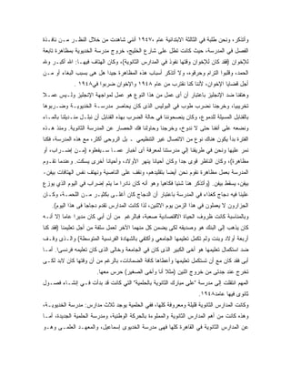 ‫ﻭﺃﺘﺫﻜﺭ، ﻭﻨﺤﻥ ﻁﻠﺒﺔ ﻓﻲ ﺍﻟﺜﺎﻟﺜﺔ ﺍﻻﺒﺘﺩﺍﺌﻴﺔ ﻋﺎﻡ ،٧٤٩١ ﺃﻨﻨﻲ ﺸﺎﻫﺩﺕ ﻤﻥ ﺨﻼل ﺍﻟﻨﻅـﺭ ﻤـﻥ ﻨﺎﻓـﺫﺓ‬
‫ﺍﻟﻔﺼل ﻓﻲ ﺍﻟﻤﺩﺭﺴﺔ، ﺤﻴﺙ ﻜﺎﻨﺕ ﺘﻁل ﻋﻠﻰ ﺸﺎﺭﻉ ﺍﻟﺨﻠﻴﺞ، ﺨﺭﻭﺝ ﻤﺩﺭﺴﺔ ﺍﻟﺨﺩﻴﻭﻴﺔ ﺒﻤﻅﺎﻫﺭﺓ ﺘﺎﺒﻌﺔ‬
‫ﻟﻺﺨﻭﺍﻥ )ﻓﻘﺩ ﻜﺎﻥ ﻟﻺﺨﻭﺍﻥ ﻭﻗﺘﻬﺎ ﻨﻔﻭﺫ ﻓﻲ ﺍﻟﻤﺩﺍﺭﺱ ﺍﻟﺜﺎﻨﻭﻴﺔ(، ﻭﻜﺎﻥ ﺍﻟﻬﺘﺎﻑ ﻓﻴﻬـﺎ: ﺍﷲ ﺃﻜﺒـﺭ ﻭﷲ‬
‫ﺍﻟﺤﻤﺩ، ﻭﻗﻠﺒﻭﺍ ﺍﻟﺘﺭﺍﻡ ﻭﺤﺭﻗﻭﻩ، ﻭﻻ ﺃﺘﺫﻜﺭ ﺃﺴﺒﺎﺏ ﻫﺫﻩ ﺍﻟﻤﻅﺎﻫﺭﺓ ﺠﻴ ‪‬ﺍ ﻫل ﻫﻰ ﺒﺴﺒﺏ ﺍﻟﺒﻐﺎﺀ ﺃﻭ ﻤـﻥ‬
                          ‫ﺩ‬
              ‫ﺃﺠل ﻗﻀﺎﻴﺎ ﺍﻹﺨﻭﺍﻥ، ﻷﻨﻨﺎ ﻜﻨﺎ ﻨﻘﺘﺭﺏ ﻤﻥ ﻋﺎﻡ ٨٤٩١ ﻭﺍﻹﺨﻭﺍﻥ ﻀﺭﺒﻭﺍ ﻓﻲ٨٤٩١ .‬
‫ﻭﻫﺘﻔﻨﺎ ﻀﺩ ﺍﻹﻨﺠﻠﻴﺯ ﺒﺎﻋﺘﺒﺎﺭ ﺃﻥ ﺃﻯ ﻋﻤل ﻤﻥ ﻫﺫﺍ ﺍﻟﻨﻭﻉ ﻫﻭ ﻋﻤل ﻟﻤﻭﺍﺠﻬﺔ ﺍﻹﻨﺠﻠﻴﺯ ﻭﻟـﻴﺱ ﻋﻤـﻼ‬
‫ﹰ‬
‫ﺘﺨﺭﻴﺒﻴﺎ، ﻭﺨﺭﺠﻨﺎ ﻨﻀﺭﺏ ﻁﻭﺏ ﻓﻲ ﺍﻟﺒﻭﻟﻴﺱ ﺍﻟﺫﻯ ﻜﺎﻥ ﻴﺤﺎﺼﺭ ﻤﺩﺭﺴـﺔ ﺍﻟﺨﺩﻴﻭﻴـﺔ ﻭﻀـﺭﺒﻭﻫﺎ‬
‫ﺒﺎﻟﻘﻨﺎﺒل ﺍﻟﻤﺴﻴﻠﺔ ﻟﻠﺩﻤﻭﻉ، ﻭﻜﺎﻥ ﻴﻨﺼﺤﻭﻨﻨﺎ ﻓﻲ ﺤﺎﻟﺔ ﺍﻟﻀﺭﺏ ﺒﻬﺫﻩ ﺍﻟﻘﻨﺎﺒل ﺃﻥ ﻨﺒﻠـل ﻤﻨـﺩﻴﻠﻨﺎ ﺒﺎﻟﻤـﺎﺀ‬
‫ﻭﻨﻀﻌﻪ ﻋﻠﻰ ﺃﻨﻔﻨﺎ ﺤﺘﻰ ﻻ ﻨﺩﻭﺥ، ﻭﺨﺭﺠﻨﺎ ﻭﺤﺎﻭﻟﻨﺎ ﻓﻙ ﺍﻟﺤﺼﺎﺭ ﻋﻥ ﺍﻟﻤﺩﺭﺴﺔ ﺍﻟﺜﺎﻨﻭﻴﺔ. ﻭﻤﻨﺫ ﻫـﺫﻩ‬
‫ﺍﻟﻔﺘﺭﺓ ﺒﺩﺃ ﻴﻜﻭﻥ ﻫﻨﺎﻙ ﻨﻭﻉ ﻤﻥ ﺍﻻﺘﺼﺎل ﻏﻴﺭ ﺍﻟﺘﻨﻅﻴﻤﻲ ـ ﺒل ﺍﻟﺭﻭﺤﻰ ﺃﻜﺜﺭ، ﻤﻊ ﻫﺫﻩ ﺍﻟﻤﺩﺭﺴﺔ، ﻓﻜﻨﺎ‬
‫ﻨﻤﺭ ﻋﻠﻴﻬﺎ ﻭﻨﺤﻥ ﻓﻲ ﻁﺭﻴﻘﻨﺎ ﺇﻟﻲ ﻤﺩﺭﺴﺘﻨﺎ ﻟﻤﻌﺭﻓﺔ ﺃﻯ ﺃﺨﺒﺎﺭ ﻋﻤـﺎ ﺴـﻴﻔﻌﻠﻭﻩ )ﻤـﻥ ﺇﻀـﺭﺍﺏ، ﺃﻭ‬
‫ﻤﻅﺎﻫﺭﺓ(، ﻭﻜﺎﻥ ﺍﻟﻨﺎﻅﺭ ﻗﻭﻯ ﺠ ‪‬ﺍ ﻭﻜﺎﻥ ﺃﺤﻴﺎ ﹰﺎ ﻴﻨﻬﺭ ﺍﻷﻭﻻﺩ، ﻭﺃﺤﻴﺎ ﹰﺎ ﺃﺨﺭﻯ ﻴﺴﻜﺕ. ﻭﻋﻨﺩﻤﺎ ﺘﻘـﻭﻡ‬
                         ‫ﻨ‬                    ‫ﻨ‬            ‫ﺩ‬
‫ﺍﻟﻤﺩﺭﺴﺔ ﺒﻌﻤل ﻤﻅﺎﻫﺭﺓ ﻨﻘﻭﻡ ﻨﺤﻥ ﺃﻴ ‪‬ﺎ ﺒﺘﻘﻠﻴﺩﻫﻡ، ﻭﻨﻘﻑ ﻋﻠﻰ ﺍﻟﻨﺎﺼﻴﺔ ﻭﻨﻬﺘﻑ ﻨﻔﺱ ﺍﻟﻬﺘﺎﻓﺎﺕ ﺒﻴﻔﻥ-‬
                                                     ‫ﻀ‬
‫ﺒﻴﻔﻥ، ﻴﺴﻘﻁ ﺒﻴﻔﻥ. )ﻭﺃﺘﺫﻜﺭ ﻫﻨﺎ ﺸﺌ ‪‬ﺎ ﻓﻜﺎﻫ ‪‬ﺎ ﻭﻫﻭ ﺃﻨﻪ ﻜﺎﻥ ﻨﺎﺩ ‪‬ﺍ ﻤﺎ ﻴﺘﻡ ﺇﻀﺭﺍﺏ ﻓﻲ ﺍﻟﻴﻭﻡ ﺍﻟﺫﻱ ﻴﻭﺯﻉ‬
                                 ‫ﺭ‬                  ‫ﻴ‬       ‫ﻴ‬
‫ﻋﻠﻴﻨﺎ ﻓﻴﻪ ﺩﺠﺎﺝ ﻜﻐﺫﺍﺀ ﻓﻲ ﺍﻟﻤﺩﺭﺴﺔ ﺒﺎﻋﺘﺒﺎﺭ ﺃﻥ ﺍﻟﺩﺠﺎﺝ ﻜﺎﻥ ﺃﻏﻠـﻰ ﺒﻜﺜﻴـﺭ ﻤـﻥ ﺍﻟﻠﺤﻤـﺔ، ﻭﻜـﺎﻥ‬
    ‫ﺍﻟﺠﺯﺍﺭﻭﻥ ﻻ ﻴﻌﻤﻠﻭﻥ ﻓﻲ ﻫﺫﺍ ﺍﻟﺯﻤﻥ ﻴﻭﻡ ﺍﻻﺜﻨﻴﻥ، ﻟﺫﺍ ﻜﺎﻨﺕ ﺍﻟﻤﺩﺍﺭﺱ ﺘﻘﺩﻡ ﺩﺠﺎﺠﺎ ﻓﻰ ﻫﺫﺍ ﺍﻟﻴﻭﻡ(.‬
‫ﻭﺒﺎﻟﻤﻨﺎﺴﺒﺔ ﻜﺎﻨﺕ ﻅﺭﻭﻑ ﺍﻟﺤﻴﺎﺓ ﺍﻻﻗﺘﺼﺎﺩﻴﺔ ﺼﻌﺒﺔ، ﻓﺒﺎﻟﺭﻏﻡ ﻤﻥ ﺃﻥ ﺃﺒﻲ ﻜﺎﻥ ﻤﺩﻴ ‪‬ﺍ ﻋﺎ ‪‬ﺎ ﺇﻻ ﺃﻨـﻪ‬
         ‫ﺭ ﻤ‬
‫ﻜﺎﻥ ﻴﺫﻫﺏ ﺇﻟﻰ ﺍﻟﺒﻨﻙ ﻫﻭ ﻭﺼﺩﻴﻘﻪ ﻟﻜﻰ ﻴﻀﻤﻥ ﻜل ﻤﻨﻬﻤﺎ ﺍﻵﺨﺭ ﻟﻌﻤل ﺴﻠﻔﺔ ﻤﻥ ﺃﺠل ﺘﻌﻠﻴﻤﻨﺎ )ﻓﻘﺩ ﻜﻨﺎ‬
‫ﺃﺭﺒﻌﺔ ﺃﻭﻻﺩ ﻭﺒﻨﺕ ﻭﻟﻡ ﹸﻜﻤل ﺘﻌﻠﻴﻤﻬﺎ ﺍﻟﺠﺎﻤﻌﻲ ﻭﺃﻜﺘﻔﻲ ﺒﺎﻟﺸﻬﺎﺩﺓ ﺍﻟﻔﺭﻨﺴﻴﺔ ﺍﻟﻤﺘﻭﺴﻁﺔ( ﻭﺍﻟـﺫﻯ ﻭﻗـﻑ‬
                                                                  ‫ﺘ‬
‫ﻀﺩ ﺍﺴﺘﻜﻤﺎل ﺘﻌﻠﻴﻤﻬﺎ ﻫﻭ ﺃﺨﻰ ﺍﻟﻜﺒﻴﺭ ﺍﻟﺫﻯ ﻜﺎﻥ ﻓﻲ ﺍﻟﺠﺎﻤﻌﺔ ﻭﺨﺎﻟﻰ ﺍﻟﺫﻯ ﻜﺎﻥ ﺘﻌﻠﻴﻤﻪ ﻓﺭﻨﺴﻰﺍ. ﺃﻤـﺎ‬
‫ﺃﺒﻰ ﻓﻘﺩ ﻜﺎﻥ ﻤﻊ ﺃﻥ ﺘﺴﺘﻜﻤل ﺘﻌﻠﻴﻤﻬﺎ ﻭﺃﻋﻁﺎﻫﺎ ﻜﺎﻓﺔ ﺍﻟﻀﻤﺎﻨﺎﺕ، ﺒﺎﻟﺭﻏﻡ ﻤﻥ ﺃﻥ ﻭﻗﺘﻬﺎ ﻜﺎﻥ ﻻﺒﺩ ﻟﻜـﻰ‬
                        ‫ﺘﺨﺭﺝ ﻋﻨﺩ ﺠﺩﺘﻰ ﻤﻥ ﺨﺭﻭﺝ ﺍﺜﻨﻴﻥ )ﻤﺜﻼ ﺃﻨﺎ ﻭﺃﺨﻰ ﺍﻟﺼﻐﻴﺭ( ﺤﺭﺱ ﻤﻌﻬﺎ.‬
                                                   ‫ﹰ‬
‫ﺍﻟﻤﻬﻡ ﺍﻨﺘﻘﻠﺕ ﺇﻟﻰ ﻤﺩﺭﺴﺔ "ﻋﻠﻰ ﻤﺒﺎﺭﻙ ﺍﻟﺜﺎﻨﻭﻴﺔ ﺒﺎﻟﺤﻠﻤﻴﺔ" ﺍﻟﺘﻲ ﻜﺎﻨﺕ ﻗﺩ ﺒﺩﺃﺕ ﻓـﻲ ﺇﻨﺸـﺎﺀ ﻓﺼـﻭل‬
                                                                      ‫ﺜﺎﻨﻭﻯ ﻓﻴﻬﺎ ﻋﺎﻤﺩ٨٤٩١.‬
‫ﻭﻜﺎﻨﺕ ﺍﻟﻤﺩﺍﺭﺱ ﺍﻟﺜﺎﻨﻭﻴﺔ ﻗﻠﻴﻠﺔ ﻭﻤﻌﺭﻭﻓﺔ ﻜﻠﻬﺎ، ﻓﻔﻲ ﺍﻟﺤﻠﻤﻴﺔ ﻴﻭﺠﺩ ﺜﻼﺙ ﻤﺩﺍﺭﺱ: ﻤﺩﺭﺴﺔ ﺍﻟﺨﺩﻴﻭﻴـﺔ،‬
‫ﻭﻫﺫﻩ ﻜﺎﻨﺕ ﻤﻥ ﺃﻫﻡ ﺍﻟﻤﺩﺍﺭﺱ ﺍﻟﺜﺎﻨﻭﻴﺔ ﻭﺍﻟﻤﻤﻠﻭﺀﺓ ﺒﺎﻟﺤﺭﻜﺔ ﺍﻟﻭﻁﻨﻴﺔ، ﻭﻤﺩﺭﺴﺔ ﺍﻟﺤﻠﻤﻴﺔ ﺍﻟﺠﺩﻴﺩﺓ، ﺃﻤـﺎ‬
‫ﻋﻥ ﺍﻟﻤﺩﺍﺭﺱ ﺍﻟﺜﺎﻨﻭﻴﺔ ﻓﻲ ﺍﻟﻘﺎﻫﺭﺓ ﻜﻠﻬﺎ ﻓﻬﻰ ﻤﺩﺭﺴﺔ ﺍﻟﺨﺩﻴﻭﻯ ﺇﺴﻤﺎﻋﻴل، ﻭﺍﻟﻤﻌﻬـﺩ ﺍﻟﻌﻠﻤـﻰ ﻭﻫـﻭ‬
 