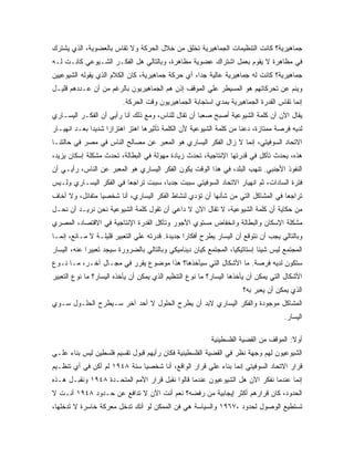 ‫ﺠﻤﺎﻫﻴﺭﻴﺔ؟ ﻜﺎﻨﺕ ﺍﻟﺘﻨﻅﻴﻤﺎﺕ ﺍﻟﺠﻤﺎﻫﻴﺭﻴﺔ ﺘﺨﻠﻕ ﻤﻥ ﺨﻼل ﺍﻟﺤﺭﻜﺔ ﻭﻻ ﺘﻘﺎﺱ ﺒﺎﻟﻌﻀﻭﻴﺔ، ﺍﻟﺫﻱ ﻴﺸﺘﺭﻙ‬
‫ﻓﻲ ﻤﻅﺎﻫﺭﺓ ﻻ ﻴﻘﻭﻡ ﺒﻌﻤل ﺍﺸﺘﺭﺍﻙ ﻋﻀﻭﻴﺔ ﻤﻅﺎﻫﺭﺓ، ﻭﺒﺎﻟﺘﺎﻟﻲ ﻫل ﺍﻟﻔﻜـﺭ ﺍﻟﺸـﻴﻭﻋﻲ ﻜﺎﻨـﺕ ﻟـﻪ‬
‫ﺠﻤﺎﻫﻴﺭﻴﺔ؟ ﻜﺎﻨﺕ ﻟﻪ ﺠﻤﺎﻫﻴﺭﻴﺔ ﻋﺎﻟﻴﺔ ﺠﺩﹰ، ﺃﻱ ﺤﺭﻜﺔ ﺠﻤﺎﻫﻴﺭﻴﺔ، ﻜﺎﻥ ﺍﻟﻜﻼﻡ ﺍﻟﺫﻱ ﻴﻘﻭﻟﻪ ﺍﻟﺸﻴﻭﻋﻴﻴﻥ‬
                                                  ‫ﺍ‬
‫ﻭﻴﻨﻡ ﻋﻥ ﺘﺤﺭﻜﺎﺘﻬﻡ ﻫﻭ ﺍﻟﻤﺴﻴﻁﺭ ﻋﻠﻲ ﺍﻟﻤﻭﻗﻑ ﺇﺫﻥ ﻫﻡ ﺍﻟﺠﻤﺎﻫﻴﺭﻴﻭﻥ ﺒﺎﻟﺭﻏﻡ ﻤﻥ ﺃﻥ ﻋـﺩﺩﻫﻡ ﻗﻠﻴـل‬
                         ‫ﺇﻨﻤﺎ ﺘﻘﺎﺱ ﺍﻟﻘﺩﺭﺓ ﺍﻟﺠﻤﺎﻫﻴﺭﻴﺔ ﺒﻤﺩﻱ ﺍﺴﺘﺠﺎﺒﺔ ﺍﻟﺠﻤﺎﻫﻴﺭﻴﻭﻥ ﻭﻗﺕ ﺍﻟﺤﺭﻜﺔ.‬
‫ﻴﻘﺎل ﺍﻵﻥ ﺃﻥ ﻜﻠﻤﺔ ﺍﻟﺸﻴﻭﻋﻴﺔ ﺃﺼﺒﺢ ﺼﻌﺒﺎ ﺃﻥ ﺘﻘﺎل ﻟﻠﻨﺎﺱ، ﻭﻤﻊ ﺫﻟﻙ ﺃﻨﺎ ﺭﺃﻴﻲ ﺃﻥ ﺍﻟﻔﻜـﺭ ﺍﻟﻴﺴـﺎﺭﻱ‬
‫ﻟﺩﻴﻪ ﻓﺭﺼﺔ ﻤﻤﺘﺎﺯﺓ، ﺩﻋﻨﺎ ﻤﻥ ﻜﻠﻤﺔ ﺍﻟﺸﻴﻭﻋﻴﺔ ﻷﻥ ﺍﻟﻜﻠﻤﺔ ﺘﺄﺜﻴﺭﻫﺎ ﺍﻫﺘﺯ ﺍﻫﺘﺯﺍﺯﹰ ﺸﺩﻴﺩﺍ ﺒﻌـﺩ ﺍﻨﻬﻴـﺎﺭ‬
             ‫ﹰ‬     ‫ﺍ‬
‫ﺍﻻﺘﺤﺎﺩ ﺍﻟﺴﻭﻓﻴﺘﻲ، ﺇﻨﻤﺎ ﻻ ﺯﺍل ﺍﻟﻔﻜﺭ ﺍﻟﻴﺴﺎﺭﻱ ﻫﻭ ﺍﻟﻤﻌﺒﺭ ﻋﻥ ﻤﺼﺎﻟﺢ ﺍﻟﻨﺎﺱ ﻓﻲ ﻤﺼﺭ ﻓﻲ ﺤﺎﻟﺘﻨـﺎ‬
‫ﻫﺫﻩ، ﻴﺤﺩﺙ ﺘﺂﻜل ﻓﻲ ﻗﺩﺭﺘﻬﺎ ﺍﻹﻨﺘﺎﺠﻴﺔ، ﺘﺤﺩﺙ ﺯﻴﺎﺩﺓ ﻤﻬﻭﻟﺔ ﻓﻲ ﺍﻟﺒﻁﺎﻟﺔ، ﺘﺤﺩﺙ ﻤﺸﻜﻠﺔ ﺇﺴﻜﺎﻥ ﻴﺯﻴﺩ،‬
‫ﺍﻟﻨﻔﻭﺫ ﺍﻷﺠﻨﺒﻲ. ﺘﻨﻬﺏ ﺍﻟﺒﻠﺩ، ﻓﻲ ﻫﺫﺍ ﺍﻟﻭﻗﺕ ﻴﻜﻭﻥ ﺍﻟﻔﻜﺭ ﺍﻟﻴﺴﺎﺭﻱ ﻫﻭ ﺍﻟﻤﻌﺒﺭ ﻋﻥ ﺍﻟﻨﺎﺱ، ﺭﺃﻴـﻲ ﺃﻥ‬
‫ﻓﺘﺭﺓ ﺍﻟﺴﺎﺩﺍﺕ، ﺜﻡ ﺍﻨﻬﻴﺎﺭ ﺍﻻﺘﺤﺎﺩ ﺍﻟﺴﻭﻓﻴﺘﻲ ﺴﺒﺒﺕ ﺠﺩ ‪‬ﺎ، ﺴﺒﺒﺕ ﺘﺭﺍﺠﻌﺎ ﻓﻲ ﺍﻟﻔﻜﺭ ﺍﻟﻴﺴـﺎﺭﻱ ﻭﻟـﻴﺱ‬
                                      ‫ﺒ‬
‫ﺘﺭﺍﺠ ‪‬ﺎ ﻓﻲ ﺍﻟﻤﺸﺎﻜل ﺍﻟﺘﻲ ﻤﻥ ﺸﺄﻨﻬﺎ ﺃﻥ ﺘﺅﺩﻱ ﻟﻨﺸﺎﻁ ﺍﻟﻔﻜﺭ ﺍﻟﻴﺴﺎﺭﻱ، ﺃﻨﺎ ﺸﺨﺼﻴﺎ ﻤﺘﻔﺎﺌل، ﻭﻻ ﺃﺨﺎﻑ‬
                ‫ﹰ‬                                                                ‫ﻌ‬
‫ﻤﻥ ﺤﻜﺎﻴﺔ ﺃﻥ ﻜﻠﻤﺔ ﺍﻟﺸﻴﻭﻋﻴﺔ، ﻻ ﺘﻘﺎل ﺍﻵﻥ ﻻ ﺩﺍﻋﻲ ﺃﻥ ﺘﻘﻭل ﻜﻠﻤﺔ ﺍﻟﺸﻴﻭﻋﻴﺔ ﻨﺤﻥ ﻨﺭﻴـﺩ ﺃﻥ ﻨﺤـل‬
‫ﻤﺸﻜﻠﺔ ﺍﻹﺴﻜﺎﻥ ﻭﺍﻟﺒﻁﺎﻟﺔ ﻭﺍﻨﺨﻔﺎﺽ ﻤﺴﺘﻭﻱ ﺍﻷﺠﻭﺭ ﻭﺘﺂﻜل ﺍﻟﻘﺩﺭﺓ ﺍﻹﻨﺘﺎﺠﻴﺔ ﻓﻲ ﺍﻻﻗﺘﺼﺎﺩ، ﺍﻟﻤﺼﺭﻱ‬
‫ﻭﺒﺎﻟﺘﺎﻟﻲ ﻴﺠﺏ ﺃﻥ ﻨﺘﻭﻗﻊ ﺃﻥ ﺍﻟﻴﺴﺎﺭ ﻴﻁﺭﺡ ﺃﻓﻜﺎ ‪‬ﺍ ﺠﺩﻴﺩﺓ. ﻗﺩﺭﺘﻪ ﻋﻠﻲ ﺍﻟﺘﻌﺒﻴﺭ ﻗﻠﻴﻠـﺔ ﻻ ﻤـﺎﻨﻊ، ﺇﻨﻤـﺎ‬
                                                ‫ﺭ‬
‫ﺍﻟﻤﺠﺘﻤﻊ ﻟﻴﺱ ﺸﻴﺌﺎ ﺇﺴﺘﺎﺘﻴﻜﻴﹰ، ﺍﻟﻤﺠﺘﻤﻊ ﻜﻴﺎﻥ ﺩﻴﻨﺎﻤﻴﻜﻲ ﻭﺒﺎﻟﺘﺎﻟﻲ ﺒﺎﻟﻀﺭﻭﺭﺓ ﺴﻴﺠﺩ ﺘﻌﺒﻴﺭﺍ ﻋﻨﻪ، ﺍﻟﻴﺴﺎﺭ‬
            ‫ﹰ‬                                                    ‫ﺎ‬         ‫ﹰ‬
‫ﺴﺘﻜﻭﻥ ﻟﺩﻴﻪ ﻓﺭﺼﺔ. ﻤﺎ ﺍﻷﺸﻜﺎل ﺍﻟﺘﻲ ﺴﻴﺄﺨﺫﻫﺎ؟ ﻫﺫﺍ ﻤﻭﻀﻭﻉ ﻴﻘﺭﺭ ﻓﻲ ﻤﺠـﺎل ﺁﺨـﺭ، ﻤـﺎ ﻨـﻭﻉ‬
‫ﺍﻷﺸﻜﺎل ﺍﻟﺘﻲ ﻴﻤﻜﻥ ﺃﻥ ﻴﺄﺨﺫﻫﺎ ﺍﻟﻴﺴﺎﺭ؟ ﻤﺎ ﻨﻭﻉ ﺍﻟﺘﻨﻅﻴﻡ ﺍﻟﺫﻱ ﻴﻤﻜﻥ ﺃﻥ ﻴﺄﺨﺫﻩ ﺍﻟﻴﺴﺎﺭ؟ ﻤﺎ ﻨﻭﻉ ﺍﻟﺘﻌﺒﻴﺭ‬
                                                                     ‫ﺍﻟﺫﻱ ﻴﻤﻜﻥ ﺃﻥ ﻴﻌﺒﺭ ﺒﻪ؟‬
‫ﺍﻟﻤﺸﺎﻜل ﻤﻭﺠﻭﺩﺓ ﻭﺍﻟﻔﻜﺭ ﺍﻟﻴﺴﺎﺭﻱ ﻻﺒﺩ ﺃﻥ ﻴﻁﺭﺡ ﺍﻟﺤﻠﻭل ﻻ ﺃﺤﺩ ﺁﺨﺭ ﺴـﻴﻁﺭﺡ ﺍﻟﺤﻠـﻭل ﺴـﻭﻱ‬
                                                                                    ‫ﺍﻟﻴﺴﺎﺭ.‬

                                                         ‫ﺃﻭﻻ: ﺍﻟﻤﻭﻗﻑ ﻤﻥ ﺍﻟﻘﻀﻴﺔ ﺍﻟﻔﻠﺴﻁﻴﻨﻴﺔ‬
                                                                                      ‫ﹰ‬
‫ﺍﻟﺸﻴﻭﻋﻴﻭﻥ ﻟﻬﻡ ﻭﺠﻬﺔ ﻨﻅﺭ ﻓﻲ ﺍﻟﻘﻀﻴﺔ ﺍﻟﻔﻠﺴﻁﻴﻨﻴﺔ ﻓﻜﺎﻥ ﺭﺃﻴﻬﻡ ﻗﺒﻭل ﺘﻘﺴﻴﻡ ﻓﻠﺴﻁﻴﻥ ﻟﻴﺱ ﺒﻨﺎﺀ ﻋﻠـﻲ‬
‫ﻗﺭﺍﺭ ﺍﻻﺘﺤﺎﺩ ﺍﻟﺴﻭﻓﻴﺘﻲ ﺇﻨﻤﺎ ﺒﻨﺎﺀ ﻋﻠﻲ ﻗﺭﺍﺭ ﺍﻟﻭﺍﻗﻊ، ﺃﻨﺎ ﺸﺨﺼﻴﺎ ﺴﻨﺔ ٨٤٩١ ﻟﻡ ﺃﻜﻥ ﻓﻲ ﺃﻱ ﺘﻨﻅـﻴﻡ‬
                             ‫ﹰ‬
‫ﺇﻨﻤﺎ ﻋﻨﺩﻤﺎ ﻨﻔﻜﺭ ﺍﻵﻥ ﻫل ﺍﻟﺸﻴﻭﻋﻴﻭﻥ ﻋﻨﺩﻤﺎ ﻗﺎﻟﻭﺍ ﻨﻘﺒل ﻗﺭﺍﺭ ﺍﻷﻤﻡ ﺍﻟﻤﺘﺤـﺩﺓ ٨٤٩١ ﻭﻨﻘﺒـل ﻫـﺫﻩ‬
‫ﺍﻟﺤﺩﻭﺩ، ﻜﺎﻥ ﻗﺭﺍﺭﻫﻡ ﺃﻜﺜﺭ ﺇﻴﺠﺎﺒﻴﺔ ﻤﻥ ﺭﻓﻀﻪ؟ ﻨﻌﻡ ﺃﻨﺕ ﺍﻵﻥ ﻻ ﺘﺩﺍﻓﻊ ﻋﻥ ﺤـﺩﻭﺩ ٨٤٩١ ﺃﻨـﺕ ﻻ‬
‫ﺘﺴﺘﻁﻴﻊ ﺍﻟﻭﺼﻭل ﻟﺤﺩﻭﺩ ،٧٦٩١ ﻭﺍﻟﺴﻴﺎﺴﺔ ﻫﻲ ﻓﻥ ﺍﻟﻤﻤﻜﻥ ﻟﻭ ﺃﻨﻙ ﺘﺩﺨل ﻤﻌﺭﻜﺔ ﺨﺎﺴﺭﺓ ﻻ ﺘﺩﺨﻠﻬﺎ،‬
 