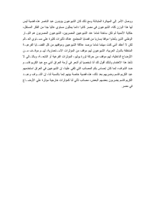 ‫ﻭﻭﺼل ﺍﻷﻤﺭ ﺇﻟﻲ ﺍﻟﻤﻬﺎﺘﺭﺓ ﺍﻟﻤﺘﺒﺎﺩﻟﺔ ﻭﻤﻊ ﺫﻟﻙ ﻜﺎﻥ ﺍﻟﺸﻴﻭﻋﻴﻭﻥ ﻴﺅﻴﺩﻭﻥ ﻋﺒﺩ ﺍﻟﻨﺎﺼﺭ ﻫﺫﻩ ﻗﻀﻴﺔ ﻟﻴﺱ‬
‫ﻟﻬﺎ ﻫﺫﺍ ﺍﻟﻭﺯﻥ ﻜﻠﻪ، ﺍﻟﺸﻴﻭﻋﻴﻭﻥ ﻓﻲ ﻤﺼﺭ ﻜﺎﻨﻭﺍ ﺩﺍﺌﻤﺎ ﻴﻤﺜﻠﻭﻥ ﻤﺴﺘﻭﻱ ﻋﺎﻟﻴﺎ ﺠﺩﺍ ﻤﻥ ﺍﻟﻔﻜﺭ ﺍﻟﻤﺴﺘﻘل،‬
                  ‫ﹰ‬                      ‫ﹰ‬
‫ﺤﻜﺎﻴﺔ ﺍﻷﻤﻤﻴﺔ ﻟﻡ ﺘﻜﻥ ﺴﺎﺨﻨﺔ ﺘﻤﺎﻤﹰ ﻋﻨﺩ ﺍﻟﺸﻴﻭﻋﻴﻴﻥ ﺍﻟﻤﺼﺭﻴﻴﻥ، ﺍﻟﺸﻴﻭﻋﻴﻭﻥ ﺍﻟﻤﺼﺭﻴﻭﻥ ﻫﻡ ﺍﻟﺘﻴـﺎﺭ‬
                                                      ‫ﺎ‬
‫ﺍﻟﻭﻁﻨﻲ ﺍﻟﺫﻴﻥ ﻴﺄﺨﺫﻭﺍ ﻤﻭﻗﻔﺎ ﻴﺴﺎﺭﻴﺎ ﻤﻥ ﻗﻀﺎﻴﺎ ﺍﻟﻤﺠﺘﻤﻊ. ﻫﻨﺎﻙ ﺘﺄﺜﻴﺭﺍﺕ ﻜﺜﻴﺭﺓ ﻋﻠﻲ ﻤﺴـﺘﻭﻱ ﺍﻟﻌـﺎﻟﻡ‬
                                                        ‫ﹰ‬      ‫ﹰ‬
‫ﻟﻜﻥ ﻻ ﺃﻋﺘﻘﺩ ﺃﻨﻨﻲ ﻜﻨﺕ ﻤﻬﺘﻤﺎ ﺘﻤﺎﻤﹰ ﺒﺭﺼﺩ ﻋﻼﻗﺔ ﺍﻟﺸﻴﻭﻋﻴﻴﻥ ﻭﻤﻭﻗﻔﻬﻡ ﻤﻥ ﻜل ﺍﻟﻘﻀـﺎﻴﺎ ﺍﻟﻔﺭﻋﻴـﺔ‬
                                                    ‫ﺎ‬
‫ﺍﻟﻤﺘﻌﻠﻘﺔ ﺒﺎﻟﺩﻭل ﺍﻟﻌﺭﺒﻴﺔ، ﺍﻟﺸﻴﻭﻋﻴﻭﻥ ﻟﻬﻡ ﻤﻭﻗﻑ ﻤﻥ ﺍﻟﻤﺅﺜﺭﺍﺕ ﺍﻻﺴـﺘﻌﻤﺎﺭﻴﺔ، ﻟﻬـﻡ ﻤﻭﻗـﻑ ﻤـﻥ‬
‫ﺍﻷﻭﻀﺎﻉ ﺍﻟﺩﺍﺨﻠﻴﺔ، ﻟﻬﻡ ﻤﻭﻗﻑ ﻤﻥ ﺤﺭﻜﺔ ﺜﻭﺭﺓ ﻴﻭﻟﻴﻭ، ﺍﻟﻤﺅﺜﺭﺍﺕ ﺍﻟﻔﺭﻋﻴﺔ ﺃﻭ ﺍﻟﺘﺎﺒﻌـﺔ، ﻭﺒﺎﻟﺘـﺎﻟﻲ ﻻ‬
‫ﺘﺄﺨﺫ ﻫﺫﺍ ﺍﻻﻫﺘﻤﺎﻡ ﻭﻟﺫﻟﻙ ﺃﻗﻭل ﻟﻙ ﺃﻨﺎ ﺸﺨﺼﻴﺎ ﻟﻡ ﺃﺸﻌﺭ ﻓﻲ ﺃﺯﻤﺔ ﺍﻟﻌﺭﺍﻕ ﺃﻨﻨﻲ ﻤﻊ ﻋﺒﺩ ﺍﻟﻜﺭﻴﻡ ﻗﺎﺴـﻡ‬
                                                ‫ﹰ‬
‫ﻀﺩ ﺍﻟﺸﻭﺍﻑ، ﺇﻨﻤﺎ ﻜﺎﻥ ﺇﺤﺴﺎﺱ ﺒﻜﻡ ﺍﻟﻤﺼﺎﺌﺏ ﺍﻟﺘﻲ ﺘﻠﻘﻲ ﻋﻠﻴﻨﺎ، ﺇﻥ ﺍﻟﺸﻴﻭﻋﻴﻴﻥ ﻓﻲ ﺍﻟﻌﺭﺍﻕ ﺍﺴﺘﺨﺩﻤﻬﻡ‬
‫ﻋﺒﺩ ﺍﻟﻜﺭﻴﻡ ﻗﺎﺴﻡ ﻭﻀﺭﺒﻬﻡ ﺒﻌﺩ ﺫﻟﻙ، ﻫﺫﻩ ﻗﻀﻴﺔ ﺨﺎﺼﺔ ﺒﻴﻨﻬﻡ ﺇﻨﻤﺎ ﺒﺎﻟﻨﺴﺒﺔ ﻟﻨﺎ، ﺇﻥ ﺍﻟﺸـﻭﺍﻑ ﻭﻋﺒـﺩ‬
‫ﺍﻟﻜﺭﻴﻡ ﻗﺎﺴﻡ ﻴﻀﺭﺒﻭﻥ ﺒﻌﻀﻬﻡ ﺍﻟﺒﻌﺽ، ﻤﺼﺎﺌﺏ ﺘﺄﺘﻲ ﻟﻨﺎ ﻜﻤﺅﺜﺭﺍﺕ ﺨﺎﺭﺠﻴﺔ ﻤﺅﺜﺭﺓ ﻋﻠﻲ ﺍﻷﻭﻀـﺎﻉ‬
                                                                              ‫ﻓﻲ ﻤﺼﺭ.‬
 