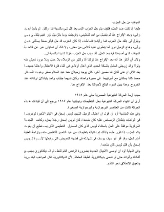 ‫ﺍﻟﻤﻭﻗﻑ ﻤﻥ ﺤل ﺍﻟﺤﺯﺏ‬
‫ﻁﺒ ‪‬ﺎ ﺃﻨﺎ ﻜﻨﺕ ﻀﺩ ﺍﻟﺤل، ﻓﻜﻴﻑ ﻴﺘﻡ ﺤل ﺍﻟﺤﺯﺏ ﺍﻟﺫﻯ ﻴﻌﺩ ﻜل ﺸﺊ ﺒﺎﻟﻨﺴﺒﺔ ﻟﻨﺎ، ﻭﻟﻜﻥ ﻟﻡ ﻴﺄﺨﺫ ﺃﺤـﺩ‬
                                                                                  ‫ﻌ‬
‫ﺭﺃﻴﻰ، ﻭﺒﻌﺩ ﺍﻹﻓﺭﺍﺝ ﻋﻨﺎ ﻟﻡ ﻴﺘﺼل ﺒﻰ ﺃﺤﺩ ﻟﺘﻨﻅﻴﻤﻰ، ﻭﻓﻭﺠﺌﺕ ﻴﻭ ‪‬ﺎ ﺒﺎﻟﺯﻤﻴل ﻨﻭﺭ ﻏﻨﻴﻡ ﻴﻠﺘﻘـﻰ ﺒـﻰ‬
                             ‫ﻤ‬
‫ﻭﻴﻘﻭل ﻟﻰ «ﻟﻘﺩ ﺤل ﺍﻟﺤﺯﺏ ﻓﻤﺎ ﺭﺃﻴﻙ» ﻓﺘﺴﺎﺀﻟﺕ، ﺇﺫﺍ ﻜﺎﻥ ﺍﻟﺤﺯﺏ ﻗﺩ ﺤل ﻓﺒﺄﻯ ﺼﻔﺔ ﻴﺴﺄﻟﻨﻰ ﻋـﻥ‬
‫ﺭﺃﻴﻰ، ﻭﻫﺎﺝ ﺍﻟﺯﻤﻴل ﻨﻭﺭ ﻟﻤﺎ ﻴﻨﻁﻭﻯ ﻋﻠﻴﻪ ﻜﻼﻤﻰ ﻤﻥ ﻤﻌﻨﻰ، ﻭﻻ ﺸﻙ ﺃﻥ ﺘﺴﺎﺅﻟﻰ ﻋﺒﺭ ﻋﻥ ﻓﺩﺍﺤـﺔ‬
               ‫ﺍﻟﻤﻭﻗﻑ ﺍﻟﺫﻯ ﺃﺼﺒﺤﻨﺎ ﻓﻴﻪ ﺒﻌﺩ ﺍﻟﺤل. ﻟﻘﺩ ﺴﺒﺏ ﺤل ﺍﻟﺤﺯﺏ ﺤﺯﻨﺎ ﺸﺩﻴ ‪‬ﺍ ﺒﺎﻟﻨﺴﺒﺔ ﻟﻰ.‬
                            ‫ﺩ‬
‫ﻭﻻﺒﺩ ﺃﻥ ﺃﺫﻜﺭ ﻫﻨﺎ ﺃﻨﻪ ﺒﻌﺩ ﺍﻹﻓﺭﺍﺝ ﻋﻨﺎ ﺘﺭﻜﻨﺎ ﺃﻨﺎ ﻭﻜﺜﻴﺭ ﻤﻥ ﺍﻟﺯﻤﻼﺀ ﺒﻼ ﻋﻤل ﻭﺒﻼ ﻤﻭﺭﺩ ﻨﻌﻴﺵ ﻤﻨﻪ‬
‫ﻭﻟﻭﻻ ﻭﺍﻟﺩ ﺯﻭﺠﺘﻰ ﺍﻟﻌﺎﻤل ﺒﺎﻟﺴﻜﺔ ﺍﻟﺤﺩﻴﺩ ﺍﻟﺫﻯ ﺃﻋﺎل ﺃﻭﻻﺩﻯ ﻓﻰ ﺃﺜﻨﺎﺀ ﻓﺘﺭﺓ ﺍﻻﻋﺘﻘﺎل ﻭﺃﻋﺎﻟﻨﺎ ﺠﻤﻴ ‪‬ـﺎ‬
  ‫ﻌ‬
‫ﺒﻌﺩ ﺍﻹﻓﺭﺍﺝ ﻋﻨﻰ ﻟﻜﺎﻥ ﻟﻨﺎ ﻤﺼﻴﺭ ﺁﺨﺭ، ﻜﺎﻥ ﻴﻭﺠﺩ ﺯﻤﻴﻼﻥ ﻫﻤﺎ ﻋﺒﺩ ﺍﻟﺴﻼﻡ ﺼﻘﺭ ﻭﻋﺒـﺩ ﺍﻟﺴـﺘﺎﺭ‬
‫ﻤﺤﻤﺩ ﻜﺎﻨﺎ ﻴﺴﻜﻨﺎﻥ ﻤﻊ ﺃﺴﺭﺘﻴﻬﻤﺎ ﻓﻰ ﺤﺠﺭﺓ ﻭﺍﺤﺩﺓ، ﻭﻜﺎﻥ ﻟﺩﻴﻬﻤﺎ ﺠﻠﺒﺎﺏ ﻭﺍﺤﺩ ﻴﺘﺒﺎﺩﻻﻥ ﺍﺭﺘﺩﺍﺌﻪ ﻋﻨﺩ‬
                                    ‫ﺍﻟﺨﺭﻭﺝ. ﻭﻫﺫﺍ ﻴﺒﻴﻥ ﺍﻟﺴﻭﺀ ﺍﻟﺒﺎﻟﻎ ﻷﺤﻭﺍﻟﻨﺎ ﺒﻌﺩ ﺍﻹﻓﺭﺍﺝ ﻋﻨﺎ.‬

                                       ‫ﺴﺒﺏ ﺃﺯﻤﺔ ﺍﻟﺤﺭﻜﺔ ﺍﻟﺸﻴﻭﻋﻴﺔ ﺍﻟﻤﺼﺭﻴﺔ ﺤﺘﻰ ﻋﺎﻡ ٥٦٩١‬
‫ﺃﺭﻯ ﺃﻥ ﺍﻨﺘﻬﺎﺀ ﺍﻟﺤﺭﻜﺔ ﺍﻟﺸﻴﻭﻋﻴﺔ ﺒﺤل ﺍﻟﺘﻨﻅﻴﻤﺎﺕ ﻭﻨﻬﺎﻴﺘﻬﺎ ﻋﺎﻡ ٥٦٩١ ﻴﺭﺠﻊ ﺇﻟﻰ ﺃﻥ ﻗﻴﺎﺩﺍﺕ ﻫـﺫﻩ‬
                                 ‫ﺍﻟﺤﺭﻜﺔ ﻜﺎﻨﺕ ﻤﻥ ﺍﻟﻌﻨﺎﺼﺭ ﺍﻟﺒﺭﺠﻭﺍﺯﻴﺔ ﻭﺍﻟﺒﺭﺠﻭﺍﺯﻴﺔ ﺍﻟﺼﻐﻴﺭﺓ.‬
‫ﻭﻓﻰ ﻫﺫﻩ ﺍﻟﻤﻨﺎﺴﺒﺔ ﺃﻭﺩ ﺃﻥ ﺃﻗﻭل ﺇﻥ ﺍﻏﺘﻴﺎل ﺍﻟﺯﻤﻴل ﺍﻟﺸﻬﻴﺩ ﻟﻭﻴﺱ ﺇﺴﺤﻕ ﻓﻰ ﺍﻷﻴﺎﻡ ﺍﻷﺨﻴﺭﺓ ﻟﻭﺠﻭﺩﻨـﺎ‬
‫ﻓﻰ ﺍﻟﻭﺍﺤﺎﺕ ﺒﺈﻁﻼﻕ ﺍﻟﺭﺼﺎﺹ ﻋﻠﻴﻪ ﻜﺎﻥ ﻤﺘﻌﻤ ‪‬ﺍ، ﻜﺎﻥ ﻟﻭﻴﺱ ﺇﺴﺤﻕ ﺭﺠﻼ ﺒﺤﻕ، ﻭﻜﺎﻨﺕ ﺍﻟﻠﺠﻨـﺔ‬
                   ‫ﹰ‬                   ‫ﺩ‬
‫ﺍﻟﻤﺭﻜﺯﻴﺔ ﻤﻭﺍﻓﻘﺔ ﻋﻠﻰ ﺍﻟﺤل ﺒﺎﺴﺘﺜﻨﺎﺀ ﻟﻭﻴﺱ ﺍﻟﺫﻯ ﻜﺎﻥ ﺍﻟﻤﺴﺌﻭل ﺍﻟﺘﻨﻅﻴﻤﻰ ﺍﻟﺫﻯ ﻴﺴـﺘﻁﻴﻊ ﺃﻥ ﻴﻌﻴـﺩ‬
‫ﺒﻨﺎﺀ ﺍﻟﺤﺯﺏ ﺇﺫﺍ ﺘﻘﺭﺭ ﺤﻠﻪ، ﻭﻟﺫﻟﻙ ﺘﻡ ﺇﻏﺘﻴﺎﻟﻪ ﺒﺘﻌﻠﻴﻤﺎﺕ ﻤﻥ ﻋﺒﺩ ﺍﻟﻨﺎﺼﺭ ﻟﻠﺘﺨﻠﺹ ﻤﻨﻪ، ﻭﺇﺯﺍﺤﺔ ﺍﻟﻌﻘﺒﺔ‬
‫ﺃﻤﺎﻡ ﺍﻟﺤل، ﻭﻗﺩ ﺃﻗﺭ ﺃﺒﻭ ﺴﻴﻑ ﻴﻭﺴﻑ ﻓﻰ ﺸﻬﺎﺩﺘﻪ ﻓﻰ ﻗﻀﻴﺔ ﺍﻟﺘﻌﻭﻴﺽ ﺍﻟﺘﻰ ﺭﻓﻌﺘﻬﺎ ﻷﺴـﺭﺓ ﻟـﻭﻴﺱ‬
                                                            ‫ﺇﺴﺤﻕ ﺒﺄﻥ ﻗﺘل ﻟﻭﻴﺱ ﻜﺎﻥ ﻤﺘﻌﻤ ‪‬ﺍ.‬
                                                              ‫ﺩ‬
‫ﻭﻓﻰ ﺍﻟﻨﻬﺎﻴﺔ ﺃﻭﺩ ﺃﻥ ﺃﻭﺼﻰ ﺍﻷﺠﻴﺎل ﺍﻟﺠﺩﻴﺩﺓ ﺒﻀﺭﻭﺭﺓ ﺍﻟﺭﻓﺽ ﺍﻟﺘﺎﻡ ﻟﻠﻨﻅـﺎﻡ ﺍﻟـﺩﻴﻜﺘﺎﺘﻭﺭﻯ ﺒﺠﻤﻴـﻊ‬
‫ﺃﺸﻜﺎﻟﻪ ﻭﺃﻟﻭﺍﻨﻪ ﺤﺘﻰ ﻟﻭ ﺘﺴﻤﻰ ﺒﺩﻴﻜﺘﺎﺘﻭﺭﻴﺔ ﺍﻟﻁﺒﻘﺔ ﺍﻟﻌﺎﻤﻠﺔ. ﻷﻥ ﺍﻟﺩﻴﻜﺘﺎﺘﻭﺭﻴﺔ ﺘﻘﺘل ﺍﻟﻤﻭﺍﻫﺏ ﺍﻟﺒﺸـﺭﻴﺔ‬
                                                                 ‫ﻭﺘﻌﻭﻕ ﺍﻹﻨﻁﻼﻕ ﻨﺤﻭ ﺍﻟﺘﻘﺩﻡ.‬
 