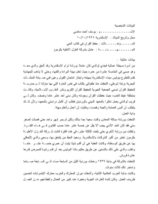 ‫ﺍﻟﺒﻴﺎﻨﺎﺕ ﺍﻟﺸﺨﺼﻴﺔ‬
                                       ‫ﺍﻻﺴـــــــــــــﻡ : ﻴﻭﺴﻑ ﺃﺤﻤﺩ ﻤﺎﻀﻲ‬
                                         ‫ﻤﺤل ﻭﺘﺎﺭﻴﺦ ﺍﻟﻤﻴﻼﺩ : ﺍﻹﺴﻜﻨﺩﺭﻴﺔ ٦٢٩١/٠١/٠١‬
                                 ‫ﺍﻟﻤـــــﺅﻫـــــﻼﺕ : ﺤﻔﻁ ﺍﻟﻘﺭﺁﻥ ﻓﻲ ﻜﺘﺎﺏ ﺍﻟﺤﻲ‬
                       ‫ﺍﻟﻤــــــﻬــــﻨـــﺔ : ﻋﺎﻤل ﺒﺸﺭﻜﺔ ﺍﻟﻐﺯل ﺍﻷﻫﻠﻴﺔ ﺒﻜﺭﻤﻭﺯ‬

                                                                        ‫ﺒﻴﺎﻨﺎﺕ ﻋﺎﺌﻠﻴﺔ :‬
‫ﻤﻥ ﺃﺴﺭﺓ ﺒﺴﻴﻁﺔ ﻋﻤﺎﻟﻴﺔ ﻓﺠﺩﻱ ﻟﻭﺍﻟﺩﻱ ﻜﺎﻥ ﻋﺎﻤﻼ ﺒﻭﺭﺸﺔ ﺘﺭﺍﻡ ﺍﻹﺴﻜﻨﺩﺭﻴﺔ ﻭﻗﺩ ﺃﻟﺤﻕ ﻭﺍﻟﺩﻱ ﻤﻌـﻪ‬
                                         ‫ﹰ‬
‫ﻭﻫﻭ ﺼﺒﻲ ﻓﻲ ﺍﻟﺨﺎﻤﺴﺔ ﻋﺸﺭﺓ ﻤﻥ ﻋﻤﺭﻩ ﺤﻴﺙ ﺘﻌﻠﻡ ﻤﻬﻨﺔ ﺍﻟﺒﺭﺍﺩﺓ ﻭﺃﺘﻘﻨﻬﺎ، ﻭﺤﺘﻲ ﻻ ﻴﺫﻫﺏ ﻟﻠﺠﻬﺎﺩﻴﺔ‬
‫ﺘﻘﺩﻡ ﻟﻠﺘﻁﻭﻉ ﺒﺒﻭﻟﻴﺱ ﻤﻴﻨﺎﺀ ﺍﻹﺴﻜﻨﺩﺭﻴﺔ ﺒﻤﻬﻨﺘﻪ ﻭﺍﺠﺘﺎﺯ ﺍﻤﺘﺤﺎﻥ ﺍﻟﻘﺒﻭل ﻭﻋﻴﻥ ﻓﻨﻲ ﺼـﻴﺎﻨﺔ ﺍﻟﻤﻨﺸـﺂﺕ‬
‫ﺍﻟﺒﺤﺭﻴﺔ ﺒﺭﺘﺒﺔ ﺸﺭﻁﻲ، ﺍﻟﺘﺤﻘﺕ ﻤﻨﺫ ﻁﻔﻭﻟﺘﻲ ﺒﻜﺘﺎﺏ ﻓﻲ ﻨﻔﺱ ﺍﻟﺤﺎﺭﺓ ﺍﻟﺘﻲ ﺒﻬﺎ ﻤﻨﺯﻟﻨﺎ ﺜـﻡ ﺒﻤﺩﺭﺴـﺔ‬
‫ﻟﺘﺤﻔﻴﻅ ﺍﻟﻘﺭﺁﻥ ﺘﺴﻤﻲ ﺍﻟﺠﻤﻌﻴﺔ ﺍﻟﺨﻴﺭﻴﺔ ﻟﺘﺤﻔﻴﻅ ﺍﻟﻘﺭﺁﻥ ﺍﻟﻜﺭﻴﻡ ﻭﻨﺸﺭ ﺍﻟﻌﻠـﻭﻡ ﺍﻹﺴـﻼﻤﻴﺔ، ﻭﻜﺎﻨـﺕ‬
‫ﺒﻤﻨﻁﻘﺔ ﻏﻴﻁ ﺍﻟﻌﻨﺏ، ﺤﻴﺙ ﺤﻔﻅﺕ ﺍﻟﻘﺭﺁﻥ ﻭﺠﻭﺩﺘﻪ ﻭﻜﺎﻥ ﺴﻨﻲ ﺃﺤﺩ ﻋﺸﺭ ﻋﺎﻤﺎ ﻭﻨﺼﻑ. ﻭﻜﺎﻥ ﻟـﻲ‬
               ‫ﹰ‬
‫ﻗﺭﻴﺏ ﻟﻭﺍﻟﺩﺘﻲ ﻴﻌﻤل ﻨﺎﻅﺭﺍ ﺒﺎﻟﻤﻌﻬﺩ ﺍﻟﺩﻴﻨﻲ ﺒﺎﻟﻭﺭﺩﻴﺎﻥ ﻓﻁﻠﺏ ﺃﻥ ﺃﻜﻤل ﺩﺭﺍﺴﺘﻲ ﺒﺎﻟﻤﻌﻬﺩ، ﻭﻷﻥ ﺫﻟـﻙ‬
                        ‫ﻴﺘﻁﻠﺏ ﺃﻥ ﺃﻟﺒﺱ ﺍﻟﻌﻤﺎﻤﺔ ﻭﺍﻟﺠﺒﺔ ﺭﻓﻀﺕ، ﻭﻁﻠﺒﺕ ﺃﻥ ﺃﻋﻤل ﻭﺃﺘﻌﻠﻡ ﻤﻬﻨﺔ.‬
                                                                            ‫ﺒﺩﺍﻴﺔ ﺍﻟﻌﻤل:‬
‫ﺍﻟﺘﺤﻘﺕ ﺒﻭﺭﺸﺔ ﺴﺒﺎﻜﺔ ﺍﻟﻤﻌﺎﺩﻥ ﻭﻜﻨﺕ ﺴﻌﻴﺩﺍ ﺠ ‪‬ﺍ ﺒﺫﻟﻙ ﻭﻟﻜﻥ ﻟﻡ ﻴﻤﺭ ﺸﻬﺭ ﻭﺍﺤﺩ ﺤﺘﻲ ﻓﺼﻠﺕ ﻟﺼﻐﺭ‬
                                         ‫ﹰ ﺩ‬
‫ﺴﻨﻲ ﻓﻘﺩ ﻜﺎﻥ ﺍﻟﺤﺩ ﺍﻷﺩﻨﻲ ﻴﺠﺏ ﺃﻻ ﻴﻘل ﻋﻥ ﺨﻤﺴﺔ ﻋﺸﺭ ﻋﺎﻤﺎ ﺤﺴﺏ ﺍﻟﻘﺎﻨﻭﻥ ﻓـﻲ ﻫـﺫﻩ ﺍﻟﻔﺘـﺭﺓ.‬
                              ‫ﹰ‬
‫ﻭﺘﻨﻘﻠﺕ ﻤﻥ ﻭﺭﺸﺔ ﻷﺨﺭﻱ ﺤﺘﻲ ﺒﻠﻐﺕ ﺍﻟﺜﺎﻟﺜﺔ ﻋﺸﺭ، ﻓﻲ ﻫﺫﻩ ﺍﻟﻔﺘﺭﺓ ﻜﺎﻨﺕ ﺸـﺭﻜﺔ ﺍﻟﻐـﺯل ﺍﻷﻫﻠﻴـﺔ‬
‫ﺒﻜﺭﻤﻭﺯ ﺘﻌﺘﺒﺭ ﻤﻥ ﺃﻜﺒﺭ ﺍﻟﺸﺭﻜﺎﺕ ﺒﺎﻹﺴﻜﻨﺩﺭﻴﺔ. ﻭﺴﻌﻴﺩ ﺍﻟﺤﻅ ﻤﻥ ﻴﻠﺘﺤﻕ ﺒﻬﺎ، ﻭﺴﻌﻲ ﻭﺍﻟﺩﻱ ﻹﻟﺤﺎﻗﻲ‬
‫ﺒﻬﺎ ﻋﻥ ﻁﺭﻴﻕ ﺍﻟﻭﺴﺎﻁﺔ، ﻭﻜﺎﻨﺕ ﺍﻟﻌﻘﺒﺔ ﻫﻲ ﺃﻥ ﺃﻗﺩﻡ ﺸﻴ ًﺎ ﻴﺜﺒﺕ ﺃﻥ ﻋﻤﺭﻱ ﺨﻤﺴـﺔ ﻋﺸـﺭ ﻋﺎﻤـﺎ‬
‫ﹰ‬                              ‫ﺌ‬
‫ﻭﺘﻐﻠﺏ ﻭﺍﻟﺩﻱ ﻋﻠﻲ ﺫﻟﻙ ﺒﺎﻟﺘﺴﻨﻴﻥ ﻋﻥ ﻁﺭﻴﻕ ﺤﻜﻴﻡ ﺒﺎﺸﺎ ﺍﻟﺒﻭﻟﻴﺱ ﺒﻌﺩ ﺃﻥ ﻗﺩﻡ ﺭﺸﻭﺓ ﻟﻠﻤﻤﺭﺽ ﻗﺩﺭﻫﺎ‬
                                                                          ‫ﻋﺸﺭﺓ ﻗﺭﻭﺵ.‬
‫ﺍﻟﺘﺤﻘﺕ ﺒﺎﻟﺸﺭﻜﺔ ﻓﻲ ﺒﺩﺍﻴﺔ ٩٣٩١ ﻭﻋﻤﻠﺕ ﺒﻭﺭﺩﻴﺔ ﺍﻟﻠﻴل ﻤﻥ ﺍﻟﺴﺎﺒﻌﺔ ﻤﺴﺎﺀ ﺇﻟـﻲ ﺍﻟﺴـﺎﺒﻌﺔ ﺼـﺒﺎﺤﺎ‬
‫ﹰ‬                    ‫‪‬‬
                                                               ‫ﻭﺍﺴﺘﻤﺭ ﺫﻟﻙ ﺜﻼﺙ ﺴﻨﻭﺍﺕ.‬
‫ﻭﻜﺎﻨﺕ ﺒﺩﺍﻴﺔ ﺍﻟﺤﺭﺏ ﺍﻟﻌﺎﻟﻤﻴﺔ ﺍﻟﺜﺎﻨﻴﺔ، ﻭﺃﺸﻌﻠﺕ ﻨﻴﺭﺍﻥ ﺍﻟﻤﻌﺎﺭﻙ ﻭﺍﻟﺤﺭﺏ ﻤﻌﺎﺭﻙ ﺍﻹﻀﺭﺍﺒﺎﺕ ﻟﺘﺤﺴﻴﻥ‬
‫ﻅﺭﻭﻑ ﺍﻟﻌﻤل. ﻭﻜﺎﻥ ﻟﺸﺩﺓ ﺍﻟﻐﺎﺭﺍﺕ ﺍﻟﺠﻭﻴﺔ ﻭﻫﺠﺭﺓ ﻋﺩﺩ ﻜﺒﻴﺭ ﻤﻥ ﺍﻟﻌﻤﺎل ﻭﺍﻨﻘﻁﺎﻋﻬﻡ ﻋـﻥ ﺍﻟﻌﻤـل‬
 