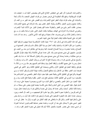 ‫ﻭﺍﻹﻀﺭﺍﺒﺎﺕ ﺍﻟﻤﺴﺘﻤﺭﺓ ﺃﺜﺭ ﻜﺒﻴﺭ ﻓﻲ ﺍﻨﺨﻔﺎﺽ ﺍﻹﻨﺘﺎﺝ ﺍﻟﺫﻱ ﻜﺎﻥ ﻴﺨﺼﺹ ﺃﻏﻠﺒﻪ ﻟﺴـﺩ ﺍﺤﺘﻴﺎﺠـﺎﺕ‬
‫ﺍﻟﻘﻭﺍﺕ ﺍﻟﺒﺭﻴﻁﺎﻨﻴﺔ، ﻭﺩﻓﻊ ﺫﻟﻙ ﺍﻟﺤﻜﻭﻤﺔ ﺇﻟﻲ ﻓﺭﺽ ﺤﺼﺎﺭ ﻤﻥ ﻗﻭﺍﺕ ﺍﻟﺠﻴﺵ ﺍﻟﻤﺤﺼـﻨﺔ ﺒﺎﻷﺴـﻠﺤﺔ‬
‫ﻭﺍﻟﺩﺒﺎﺒﺎﺕ ﺇﻟﻲ ﺠﺎﻨﺏ ﻗﻭﺍﺕ ﺒﻠﻭﻙ ﺍﻟﺨﻔﺭ ﻟﻤﻨﻊ ﺍﻹﻀﺭﺍﺒﺎﺕ ﻭﺘﻡ ﺍﻟﻘﺒﺽ ﻋﻠﻲ ﻋﺩﺩ ﻜﺒﻴﺭ ﻤـﻥ ﺍﻟﻌﻤـﺎل‬
‫ﻭﻜﺎﻨﺕ ﺠﻤﻴﻊ ﺯﻨﺎﺯﻴﻥ ﺍﻟﺤﺠﺯ ﺒﺎﻷﻗﺴﺎﻡ ﻭﺒﻠﻭﻙ ﺍﻟﺨﻔﺭ ﺘﻐﺹ ﺒﻬﻡ. ﻭﻗﺩ ﺸﺎﺭﻜﺕ ﻓﻲ ﺠﻤﻴﻊ ﺍﻹﻀﺭﺍﺒﺎﺕ‬
‫ﺒﺤﻤﺎﺱ. ﻓﻜﻨﺕ ﺃﺸﻌﺭ ﺒﺸﺊ ﻤﻥ ﺍﻟﻔﺨﺭ ﻭﺍﻟﺒﻁﻭﻟﺔ ﻋﻨﺩﻤﺎ ﺃﻗﻭﻡ ﺒﻔﺼل ﺍﻟﺘﻴﺎﺭ ﻋﻥ ﺍﻵﻻﺕ ﻟﻨﺒﺩﺃ ﺍﻹﻀﺭﺍﺏ‬
‫ﻭﺘﻐﻤﺭﻨﻲ ﺍﻟﺴﻌﺎﺩﺓ ﻭﺃﻨﺎ ﺃﺸﺎﺭﻙ ﻓﻲ ﺍﻟﻬﺘﺎﻑ ﺒﻤﻁﺎﻟﺒﻨﺎ ﺒﺈﻟﻐﺎﺀ ﺍﻟﻌﻤل ﺍﺜﻨﺘﻲ ﻋﺸﺭﺓ ﺴﺎﻋﺔ ﺒﺎﻟﻌﻤـل ﺴـﺒﻊ‬
‫ﺴﺎﻋﺎﺕ ﻭﺍﻟﻌﻤل ﺜﻼﺙ ﻭﺭﺍﺩﻱ ﻭﺼﺭﻑ ﻏﻼﺀ ﻤﻌﻴﺸﺔ ﻭﺭﻓﻊ ﺍﻟﺤﺩ ﺍﻷﺩﻨﻲ ﻟﻸﺠﻭﺭ. ﻭﻋﻨـﺩﻤﺎ ﺍﺸـﺘﺩﺕ‬
                              ‫ﺍﻟﻐﺎﺭﺍﺕ ﻋﻠﻲ ﺍﻟﻤﺩﻴﻨﺔ ﻁﺎﻟﺒﻨﺎ ﺒﺈﻟﻐﺎﺀ ﺍﻟﻌﻤل ﻟﻴﻼ ﺤﺘﻲ ﺍﻨﺘﻬﺎﺀ ﺍﻟﺤﺭﺏ.‬
‫ﻭﻓﻲ ﺃﺤﺩ ﻫﺫﻩ ﺍﻹﻀﺭﺍﺒﺎﺕ ﻓﻲ ﺃﻭﺍﺌل ﻋﺎﻡ ١٤٩١ ﺤﻴﺙ ﻜﺎﻨﺕ ﺍﻹﺴﻜﻨﺩﺭﻴﺔ ﻤﺩﻴﻨﺔ ﻤﻬﺠﻭﺭﺓ ﺘﺭﻜﻬﺎ ﺃﻫﻠﻬﺎ‬
‫ﻭﻫﺎﺠﺭﻭﺍ ﻤﻥ ﻜﺜﺭﺓ ﺍﻟﻐﺎﺭﺍﺕ ﻭﺸﺩﺘﻬﺎ ﻭﻜﻨﺕ ﺃﻋﻤل ﺒﻭﺭﺩﻴﺔ ﺍﻟﻠﻴل ﺒﺸﻜل ﺩﺍﺌﻡ ﻭﻟﻡ ﻨﻐﺎﺩﺭ ﺍﻟﻤﺼﻨﻊ ﻓـﻲ‬
‫ﺍﻟﺼﺒﺎﺡ ﻭﻋﻨﺩﻤﺎ ﺤﻀﺭﺕ ﻭﺭﺩﻴﺔ ﺍﻟﺼﺒﺎﺡ ﺍﻨﻀﻤﺕ ﺇﻟﻴﻨﺎ ﻭﺨﺭﺠﻨﺎ ﻓﻲ ﻤﻅﺎﻫﺭﺓ ﻤﻥ ﻤﺒﻨـﻲ ﺍﻟﻤﺼـﻨﻊ‬
‫ﺒﻜﺭﻤﻭﺯ ﻤﺘﺠﻬﻴﻥ ﺇﻟﻲ ﻤﺒﻨﻲ ﻤﺼﻨﻊ ﻤﺤﺭﻡ ﺒﻙ. ﻜﺎﻥ ﻋﺩﺩﻨﺎ ﺤﻭﺍﻟﻲ ﺜﻼﺜﻤﺎﺌﺔ ﻭﻜﻨﺎ ﻨﻬﺘﻑ ﻁﻭﺍل ﺍﻟﻁﺭﻴﻕ‬
‫ﻤﺭﺩﺩﻴﻥ ﻤﻁﺎﻟﺒﻨﺎ، ﻭﻋﻨﺩﻤﺎ ﻭﺼﻠﻨﺎ ﺇﻟﻲ ﻤﺒﻨﻲ ﻤﺼﻨﻊ ﻤﺤﺭﻡ ﺒﻙ ﻭﻟﻁﻭل ﺍﻟﻤﺴﺎﻓﺔ ﺃﺨﺫ ﻋـﺩﺩﻨﺎ ﻴﺘﻨـﺎﻗﺹ‬
‫ﻭﺃﺼﺒﺢ ﺤﻭﺍﻟﻲ ﺨﻤﺴﻴﻥ ﻓﺭ ‪‬ﺍ، ﻭﻋﻨﺩ ﻭﺼﻭﻟﻨﺎ ﻓﺘﺢ ﻟﻨﺎ ﺍﻟﺤﺭﺍﺱ ﻭﺭﺠﺎل ﺍﻟﺠﻴﺵ ﺍﻻﺒـﻭﺍﺏ ﻭﺘﺭﻜﻭﻨـﺎ‬
                                                          ‫ﺩ‬
‫ﻨﺩﺨل ﻭﻤﺭﺭﻨﺎ ﻋﻠﻲ ﺠﻤﻴﻊ ﺍﻷﻗﺴﺎﻡ، ﻭﺃﻭﻗﻔﻨﺎ ﺍﻟﻌﻤل ﺒﻬﺎ ﻭﺩﺨﻠﻨﺎ ﻗﺴﻡ ﺍﻟﻨﺴﻴﺞ ﻭﻫﻭ ﻤﻜـﻭﻥ ﻤـﻥ ﺜﻼﺜـﺔ‬
‫ﻁﻭﺍﺒﻕ ﻭﺃﻭﻗﻔﻨﺎ ﺍﻟﻌﻤل ﻓﻲ ﺍﻟﻁﺎﺒﻕ ﺍﻷﻭل ﻭﺍﻟﺜﺎﻨﻲ ﻭﺼﻌﺩﻨﺎ ﺇﻟﻲ ﺍﻟﻁﺎﺒﻕ ﺍﻟﺜﺎﻟﺙ ﻭﻫﻭ ﺍﻷﺨﻴﺭ ﻓﻲ ﺍﻟﻤﺒﻨﻲ‬
‫ﻓﻭﺠﺩﻨﺎ ﺒﺎﺏ ﺍﻟﻌﻨﺒﺭ ﻤﻐﻠ ﹰﺎ ﻤﻥ ﺍﻟﺩﺍﺨل ﻭﻟﻡ ﻨﺴﺘﻁﻊ ﺍﻟﺩﺨﻭل ﻭﻜﺎﻨﺕ ﻨﻬﺎﻴﺔ ﺍﻟﺴﻠﻡ ﻭﻟﻡ ﻴﻜﻥ ﺃﻤﺎﻤﻨﺎ ﺴـﻭﻱ‬
                                                                  ‫ﻘ‬
‫ﺍﻟﻬﺒﻭﻁ ﻭﺍﻟﺘﺭﺍﺠﻊ ﺇﻟﻲ ﺍﻟﻁﺎﺒﻕ ﺍﻟﺜﺎﻨﻲ ﻭﻓﺠﺄﺓ ﻫﺠﻡ ﻋﻠﻴﻨﺎ ﺠﻨﻭﺩ ﺒﻠﻭﻙ ﺍﻟﺨﻔﺭ ﺒﺎﻟﻌﺼﻲ ﻤﻥ ﺍﻟﺴﻠﻡ ﻓﺄﺴﺭﻋﻨﺎ‬
‫ﺒﺎﻟﺼﻌﻭﺩ ﻤﺭﺓ ﺃﺨﺭﻱ ﺇﻟﻲ ﺍﻟﻁﺎﺒﻕ ﺍﻟﺜﺎﻟﺙ ﻤﺤﺎﻭﻟﻴﻥ ﻓﺘﺢ ﺒﺎﺏ ﺍﻟﻌﻨﺒﺭ ﺒﺎﻟﻘﻭﺓ ﻭﻓﺠﺄﺓ ﻓﺘﺢ ﺍﻟﺒﺎﺏ ﻭﺨـﺭﺝ‬
‫ﻋﻠﻴﻨﺎ ﺍﻟﺠﻨﻭﺩ ﻤﻥ ﺩﺍﺨل ﺍﻟﻌﻨﺒﺭ ﺒﺎﻟﻌﺼﻲ، ﻭﺃﻏﻠﻕ ﺍﻟﺒﺎﺏ ﻤﺭﺓ ﺃﺨﺭﻱ ﻭﺤﻭﺼﺭﻨﺎ ﺠﻤﻴ ‪‬ﺎ ﻋﻠﻲ ﺩﺭﺠـﺎﺕ‬
            ‫ﻌ‬
‫ﺍﻟﺴﻠﻡ ﺘﻨﻬﺎل ﻋﻠﻴﻨﺎ ﺍﻟﻌﺼﻲ ﻤﻥ ﺃﻋﻠﻲ ﺍﻟﺴﻠﻡ ﻭﺃﺴﻔﻠﻪ ﺤﺘﻲ ﺘﻜﺩﺴﻨﺎ ﺒﻌﻀﻨﺎ ﻓﻭﻕ ﺒﻌﺽ ﻋﻠﻲ ﺒﺴﻁﺔ ﺴـﻠﻡ‬
‫ﻭﺍﺤﺩﺓ ﻜﺄﻨﻨﺎ ﺸﻜﺎﺌﺭ ﺃﺴﻤﻨﺕ ﻭﻜﺎﻥ ﻋﺩﺩﻨﺎ ﻗﺩ ﻭﺼل ﺇﻟﻲ ﺨﻤﺴﺔ ﻭﺜﻼﺜﻴﻥ ﻓﺭ ‪‬ﺍ، ﻭﺘﻡ ﺸﺤﻨﻨﺎ ﺩﺍﺨل ﺴﻴﺎﺭﺓ‬
                       ‫ﺩ‬
‫ﺇﻟﻲ ﻗﺴﻡ ﻜﺭﻤﻭﺯ ﻭﺃﺩﺨﻠﻭﻨﺎ ﺤﺠﺭﺓ ﺍﻟﺤﺠﺯ ﻭﻜﺎﻥ ﺒﻬﺎ ﻋﺸﺭﺓ ﺃﻓﺭﺍﺩﺠﻤﻴﻌﻬﻡ ﻤـﻥ ﺍﻟﻌﻤـﺎل ﺍﻟﻤﻀـﺭﺒﻴﻥ،‬
‫ﻭﻭﺼل ﻋﺩﺩﻨﺎ ﺩﺍﺨل ﻫﺫﻩ ﺍﻟﺤﺠﺭﺓ ﺍﻟﺼﻐﻴﺭﺓ ﺇﻟﻲ ﺨﻤﺴﺔ ﻭﺃﺭﺒﻌﻴﻥ ﻓﺭ ‪‬ﺍ ﻜﺎﻨﺕ ﻫﺫﻩ ﺃﻭل ﻤـﺭﺓ ﻴﻘـﺒﺽ‬
                         ‫ﺩ‬
‫ﻋﻠﻲ ﻭﺃﺩﺨل ﻓﻴﻬﺎ ﺍﻟﻘﺴﻡ. ﻭﻜﺎﻥ ﻜل ﻤﺎ ﻴﺸﻐﻠﻨﻲ ﻫﻭ ﻜﻴﻑ ﺃﺘﻤﻜﻥ ﻤﻥ ﺍﻟﻬﺭﺏ ﻭﺃﻭل ﻤﺎ ﺨﻁﺭ ﻟﻲ ﻫـﻭ‬
‫ﺘﻐﻴﻴﺭ ﺍﺴﻤﻲ ﺤﺘﻲ ﻻ ﻴﺴﺘﺩل ﻋﻠﻲ ﺒﻌﺩ ﺃﻥ ﺃﻫﺭﺏ، ﻭﻋﻨﺩﻤﺎ ﺤﻀﺭ ﻀﺎﺒﻁ ﺍﻟﻘﺴﻡ ﻟﻴﺩﻭﻥ ﺃﺴﻤﺎﺀﻨﺎ ﺃﺨﺒﺭﺘﻪ‬
‫ﺃﻥ ﺍﺴﻤﻲ ﻤﺤﻤﺩ ﻋﻠﻲ ﺨﻀﺭ. ﻗﻀﻴﺕ ﺒﺎﻟﺤﺠﺯ ﺜﻼﺜﺔ ﺃﻴﺎﻡ ﻜﻨﺎ ﻨﻌﻴﺵ ﻓﻲ ﺤﺠﺭﺓ ﺍﻟﺤﺠﺯ ﻜﻔﺭﺩ ﻭﺍﺤـﺩ.‬
 