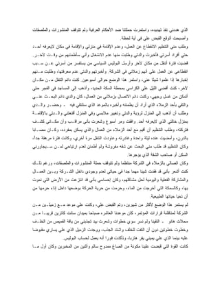 ‫ﺍﻟﺫﻱ ﻫﺩﺩﻨﻲ ﻨﻔﺫ ﺘﻬﺩﻴﺩﻩ، ﻭﺍﺴﺘﻤﺭﺕ ﺤﻤﻠﺘﻨﺎ ﻀﺩ ﺍﻷﺤﻜﺎﻡ ﺍﻟﻌﺭﻓﻴﺔ ﻭﻟﻡ ﺘﺘﻭﻗﻑ ﺍﻟﻤﻨﺸﻭﺭﺍﺕ ﻭﺍﻟﻤﻠﺼﻘﺎﺕ‬
                                                 ‫ﻭﺃﺼﺒﺤﺕ ﺃﺘﻭﻗﻊ ﺍﻟﻘﺒﺽ ﻋﻠﻲ ﻓﻲ ﺃﻴﺔ ﻟﺤﻅﺔ.‬
‫ﻭﻁﻠﺏ ﻤﻨﻲ ﺍﻟﺘﻨﻅﻴﻡ ﺍﻻﻨﻘﻁﺎﻉ ﻋﻥ ﺍﻟﻌﻤل، ﻭﻋﺩﻡ ﺍﻹﻗﺎﻤﺔ ﻓﻲ ﻤﻨﺯﻟﻲ ﻭﺍﻹﻗﺎﻤﺔ ﻓﻲ ﻤﻜﺎﻥ ﻻﻴﻌﺭﻓﻪ ﺃﺤـﺩ‬
‫ﺤﺘﻲ ﺃﻓﺭﺍﺩ ﺃﺴﺭﺘﻲ ﻓﺄﺨﺒﺭﺕ ﻭﺍﻟﺩﺘﻲ ﻭﻁﻠﺒﺕ ﻤﻨﻬﺎ ﻋﺩﻡ ﺍﻻﻨﺸﻐﺎل ﻭﺃﻨﻲ ﺴﺄﻁﻤﺌﻨﻬﻡ ﻤﻥ ﻭﻗـﺕ ﻵﺨـﺭ.‬
‫ﻗﻀﻴﺕ ﻓﺘﺭﺓ ﺃﺘﻨﻘل ﻤﻥ ﻤﻜﺎﻥ ﻵﺨﺭ ﻭﺃﺭﺴل ﺍﻟﺒﻭﻟﻴﺱ ﺍﻟﺴﻴﺎﺴﻲ ﻤﻥ ﻴﺴﺘﻔﺴﺭ ﻤﻥ ﺃﺴﺭﺘﻲ ﻋـﻥ ﺴـﺒﺏ‬
‫ﺍﻨﻘﻁﺎﻋﻲ ﻋﻥ ﺍﻟﻌﻤل ﻋﻠﻲ ﺃﻨﻬﻡ ﺯﻤﻼﺌﻲ ﻓﻲ ﺍﻟﺸﺭﻜﺔ. ﻭﺃﺨﺒﺭﺘﻬﻡ ﻭﺍﻟﺩﺘﻲ ﻋﺩﻡ ﻤﻌﺭﻓﺘﻬﺎ، ﻭﻁﻠﺒﺕ ﻤـﻨﻬﻡ‬
‫ﺇﺨﺒﺎﺭﻫﺎ ﺇﺫﺍ ﻋﻠﻤﻭﺍ ﺸﻴ ًﺎ ﻋﻨﻲ، ﻭﺍﺴﺘﻤﺭ ﻫﺫﺍ ﺍﻟﻭﻀﻊ ﺤﻭﺍﻟﻲ ﺃﺴﺒﻭﻋﻴﻥ. ﻜﻨﺕ ﺩﺍﺌﻡ ﺍﻟﺘﻨﻘل ﻤـﻥ ﻤﻜـﺎﻥ‬
                                                                ‫ﺌ‬
‫ﻵﺨﺭ، ﻜﻨﺕ ﺃﻗﻀﻲ ﺍﻟﻠﻴل ﻋﻠﻲ ﺍﻟﻜﺭﺍﺴﻲ ﺒﻤﺤﻁﺔ ﺍﻟﺴﻜﺔ ﺍﻟﺤﺩﻴﺩ، ﻭﺃﺫﻫﺏ ﺇﻟﻲ ﺍﻟﻤﺴﺎﺠﺩ ﻓﻲ ﺍﻟﻔﺠﺭ ﺤﺘﻲ‬
‫ﺃﺘﻤﻜﻥ ﻤﻥ ﻏﺴل ﻭﺠﻬﻲ، ﻭﻜﻨﺕ ﺩﺍﺌﻡ ﺍﻻﺘﺼﺎل ﺒﺯﻤﻼﺌﻲ ﻤﻥ ﺍﻟﻌﻤﺎل، ﻜﺎﻥ ﻭﺍﻟﺩﻱ ﺩﺍﺌﻡ ﺍﻟﺒﺤـﺙ ﻋﻨـﻲ‬
‫ﻭﺍﻟﺘﻘﻲ ﺒﺄﺤﺩ ﺍﻟﺯﻤﻼﺀ ﺍﻟﺫﻱ ﺃﺭﺍﺩ ﺃﻥ ﻴﻁﻤﺌﻨﻪ ﻭﺃﺨﺒﺭﻩ ﺒﺎﻟﻤﻭﻋﺩ ﺍﻟﺫﻱ ﺴﻨﻠﺘﻘﻲ ﻓﻴﻪ ـ ﻭﺤﻀـﺭ ﻭﺍﻟـﺩﻱ‬
‫ﻭﻁﻠﺏ ﺃﻥ ﺃﺫﻫﺏ ﺇﻟﻲ ﺍﻟﻤﻨﺯل ﻟﺭﺅﻴﺔ ﻭﺍﻟﺩﺘﻲ ﻭﺘﻐﻴﻴﺭ ﻤﻼﺒﺴﻲ ﻭﻓﻲ ﺍﻟﻤﻨﺯل ﺃﻗﻨﻌﺘﻨﻲ ﻭﺍﻟـﺩﺘﻲ ﺒﺎﻹﻗﺎﻤـﺔ‬
‫ﺒﻤﻨﺯل ﺨﺎﻟﺘﻲ ﺍﻟﺫﻱ ﻻﻴﻌﺭﻓﻪ ﺃﺤﺩ. ﻭﺍﻓﻘﺕ ﻭﻤﺭ ﺃﺴﺒﻭﻉ ﻭﺸﻌﺭﺕ ﺒﺄﻨﻲ ﻤﺭﺍﻗـﺏ ﻭﺃﻥ ﻤﻜـﺎﻨﻲ ﻜﺸـﻑ‬
‫ﻓﺘﺭﻜﺘﻪ، ﻭﻁﻠﺏ ﺍﻟﺘﻨﻅﻴﻡ ﺃﻥ ﺃﻗﻴﻡ ﻤﻊ ﺃﺤﺩ ﺍﻟﺯﻤﻼﺀ ﻤﻥ ﺍﻟﻌﻤﺎل ﻭﺍﻟﺫﻱ ﻴﺴﻜﻥ ﺒﻤﻔﺭﺩﻩ، ﻭﻜـﺎﻥ ﻤﺼـﺎ ‪‬ﺎ‬
 ‫ﺒ‬
‫ﺒﺎﻟﺩﺭﻥ، ﻭﺃﻤﻀﻴﺕ ﻋﻨﺩﻩ ﻟﻴﻠﺔ ﻭﺍﺤﺩﺓ ﻭﻏﺎﺩﺭﺘﻪ ﻭﻋﺎﻭﺩﺕ ﺍﻟﺘﻨﻘل ﻤﺭﺓ ﺃﺨﺭﻱ، ﻭﻜﺎﻨﺕ ﻓﺘﺭﺓ ﻤﺭﻫﻘﺔ ﺠﺩ ً،‬
 ‫ﺁ‬
‫ﻭﻜﺎﻥ ﺍﻟﺘﻨﻅﻴﻡ ﻗﺩ ﻁﻠﺏ ﻤﻨﻲ ﺍﻟﺒﺤﺙ ﻋﻥ ﺸﻘﻪ ﻤﻔﺭﻭﺸﺔ ﻭﻟﻡ ﺃﻁﻤﺌﻥ ﻟﻌﺩﻡ ﺍﺭﺘﻴﺎﺤﻲ ﻟﻤـﻥ ﺴـﻴﺠﺎﻭﺭﻨﻲ‬
                                                      ‫ﺍﻟﺴﻜﻥ ﺃﻭ ﺼﺎﺤﺏ ﺍﻟﺸﻘﺔ ﺍﻟﺫﻱ ﻴﺅﺠﺭﻫﺎ.‬
‫ﻭﻜﺎﻥ ﺍﺘﺼﺎﻟﻲ ﺒﺎﻟﺯﻤﻼﺀ ﻓﻲ ﺍﻟﺸﺭﻜﺔ ﻤﻨﺘﻅ ‪‬ﺎ ﻭﻟﻡ ﺘﺘﻭﻗﻑ ﺤﻤﻠﺔ ﺍﻟﻤﻨﺸﻭﺭﺍﺕ ﻭﺍﻟﻤﻠﺼﻘﺎﺕ، ﻭﺭﻏﻡ ﺫﻟـﻙ‬
                                               ‫ﻤ‬
‫ﻜﻨﺕ ﺃﺸﻌﺭ ﺒﺄﻨﻲ ﻗﺩ ﻓﻘﺩﺕ ﺸﻴﺌﺎ ﻤﻬ ‪‬ﺎ ﺠ ‪‬ﺍ ﻓﻲ ﺤﻴﺎﺘﻲ ﻟﻌﺩﻡ ﻭﺠﻭﺩﻱ ﺩﺍﺨل ﺍﻟﺸـﺭﻜﺔ ﻭﺒـﻴﻥ ﺍﻟﻌﻤـﺎل‬
                                                ‫ﻤ ﺩ‬
‫ﻭﺍﻟﻤﺸﺎﺭﻜﺔ ﺍﻟﻔﻌﻠﻴﺔ ﻭﺍﻟﻴﻭﻤﻴﺔ ﻟﺤل ﻤﺸﺎﻜﻠﻬﻡ، ﻭﻜﺎﻥ ﺇﺤﺴﺎﺴﻲ ﺒﺄﻨﻲ ﻗﺩ ﺍﻨﺘﺯﻋﺕ ﻤﻥ ﺍﻷﺭﺽ ﺍﻟﺘﻲ ﻨﻤﻭﺕ‬
‫ﺒﻬﺎ، ﻭﻜﺎﻟﺴﻤﻜﺔ ﺍﻟﺘﻲ ﺃﺨﺭﺠﺕ ﻤﻥ ﺍﻟﻤﺎﺀ، ﻭﺤﺭﻤﺕ ﻤﻥ ﺤﺭﻴﺔ ﺍﻟﺤﺭﻜﺔ ﺒﻭﻀﻌﻬﺎ ﺩﺍﺨل ﺇﻨﺎﺀ ﺤﺭﻤﻬﺎ ﻤﻥ‬
                                                                   ‫ﺃﻥ ﺘﺤﻴﺎ ﺤﻴﺎﺘﻬﺎ ﺍﻟﻁﺒﻴﻌﻴﺔ.‬
‫ﻟﻡ ﻴﺴﺘﻤﺭ ﻫﺫﺍ ﺍﻟﻭﻀﻊ ﻷﻜﺜﺭ ﻤﻥ ﺸﻬﺭﻴﻥ، ﻭﺘﻡ ﺍﻟﻘﺒﺽ ﻋﻠﻲ، ﻭﻜﻨﺕ ﻋﻠﻲ ﻤﻭﻋﺩ ﻤـﻊ ﺯﻤﻴﻠـﻴﻥ ﻤـﻥ‬
‫ﺍﻟﺸﺭﻜﺔ ﻟﻤﻨﺎﻗﺸﺔ ﻗﺭﺍﺭﺍﺕ ﺍﻟﻤﺅﺘﻤﺭ، ﻜﺎﻥ ﻤﻭﻋﺩﻨﺎ ﺍﻟﻌﺎﺸﺭﻩ ﺼﺒﺎ ‪‬ﺎ ﺒﻤﻴﺩﺍﻥ ﺴﺎﻨﺕ ﻜﺎﺘﺭﻴﻥ ﻗﺭﻴﺒـﺎ ﻤـﻥ‬
                               ‫ﺤ‬
‫ﻤﺤﻼﺕ ﻫﺎﻨﻭ ـ ﺍﻟﺘﻘﻴﻨﺎ ﻭﻟﻡ ﻨﺴﺭ ﺴﻭﻱ ﺨﻁﻭﺍﺕ ﻭﺸﻌﺭﺕ ﺒﻴﺩ ﺘﺠﺫﺒﻨﻲ ﻤﻥ ﻴﺎﻗﺔ ﺍﻟﻘﻤﻴﺹ ﻤﻥ ﺍﻟﺨﻠـﻑ‬
‫ﻭﺨﻁﻭﺕ ﺨﻁﻭﺘﻴﻥ ﺩﻭﻥ ﺃﻥ ﺍﻟﺘﻔﺕ ﻟﻠﺨﻠﻑ ﻭﺍﺸﺘﺩ ﺍﻟﺠﺫﺏ، ﻭﻭﺠﺩﺕ ﺍﻟﺯﻤﻴل ﺍﻟﺫﻱ ﻋﻠﻲ ﻴﺴﺎﺭﻱ ﻤﻘﺒﻭ ‪‬ﺎ‬
 ‫ﻀ‬
                ‫ﻋﻠﻴﻪ ﺒﻴﻨﻤﺎ ﺍﻟﺫﻱ ﻋﻠﻲ ﻴﻤﻴﻨﻲ ﻴﻔﺭ ﻫﺎﺭ ‪‬ﺎ، ﻭﺘﺄﻜﺩﺕ ﻓﻭ ‪‬ﺍ ﺃﻨﻪ ﻴﻌﻤل ﻟﺤﺴﺎﺏ ﺍﻟﺒﻭﻟﻴﺱ.‬
                                         ‫ﺭ‬             ‫ﺒ‬
‫ﻜﺎﻨﺕ ﺍﻟﻘﻭﺓ ﺍﻟﺘﻲ ﻗﺒﻀﺕ ﻋﻠﻴﻨﺎ ﻤﻜﻭﻨﺔ ﻤﻥ ﺍﻟﺼﺎﻍ ﻤﻤﺩﻭﺡ ﺴﺎﻟﻡ ﻭﺃﺜﻨﻴﻥ ﻤﻥ ﺍﻟﻤﺨﺒﺭﻴﻥ ﻭﻜﺎﻥ ﺃﻭل ﻤـﺎ‬
 