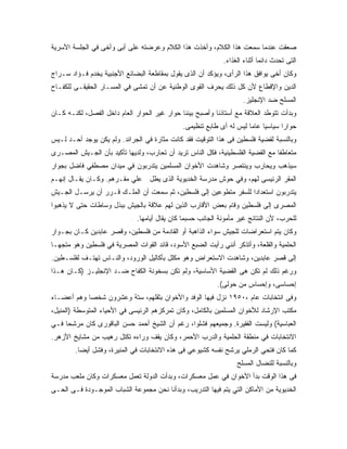 ‫ﺼﻌﻘﺕ ﻋﻨﺩﻤﺎ ﺴﻤﻌﺕ ﻫﺫﺍ ﺍﻟﻜﻼﻡ، ﻭﺃﺨﺫﺕ ﻫﺫﺍ ﺍﻟﻜﻼﻡ ﻭﻋﺭﻀﺘﻪ ﻋﻠﻰ ﺃﺒﻰ ﻭﺃﺨﻰ ﻓﻲ ﺍﻟﺠﻠﺴﺔ ﺍﻷﺴﺭﻴﺔ‬
                                                              ‫ﺍﻟﺘﻰ ﺘﺤﺩﺙ ﺩﺍﺌﻤﺎ ﺃﺜﻨﺎﺀ ﺍﻟﻐﺫﺍﺀ.‬
‫ﻭﻜﺎﻥ ﺃﺨﻰ ﻴﻭﺍﻓﻕ ﻫﺫﺍ ﺍﻟﺭﺃﻯ، ﻭﻴﺅﻜﺩ ﺃﻥ ﺍﻟﺫﻯ ﻴﻘﻭل ﺒﻤﻘﺎﻁﻌﺔ ﺍﻟﺒﻀﺎﺌﻊ ﺍﻷﺠﻨﺒﻴﺔ ﻴﺨﺩﻡ ﻓـﺅﺍﺩ ﺴـﺭﺍﺝ‬
‫ﺍﻟﺩﻴﻥ ﻭﺍﻹﻗﻁﺎﻉ ﻷﻥ ﻜل ﺫﻟﻙ ﻴﺤﺭﻑ ﺍﻟﻘﻭﻯ ﺍﻟﻭﻁﻨﻴﺔ ﻋﻥ ﺃﻥ ﺘﻤﺸﻰ ﻓﻲ ﺍﻟﻤﺴـﺎﺭ ﺍﻟﺤﻘﻴﻘـﻰ ﻟﻠﻜﻔـﺎﺡ‬
                                                                     ‫ﺍﻟﻤﺴﻠﺢ ﻀﺩ ﺍﻹﻨﺠﻠﻴﺯ.‬
‫ﻭﺒﺩﺃﺕ ﺘﺘﻭﻁﺩ ﺍﻟﻌﻼﻗﺔ ﻤﻊ ﺃﺴﺘﺎﺫﻨﺎ ﻭﺃﺼﺒﺢ ﺒﻴﻨﻨﺎ ﺤﻭﺍﺭ ﻏﻴﺭ ﺍﻟﺤﻭﺍﺭ ﺍﻟﻌﺎﻡ ﺩﺍﺨل ﺍﻟﻔﺼل، ﻟﻜﻨـﻪ ﻜـﺎﻥ‬
                                               ‫ﺤﻭﺍ ‪‬ﺍ ﺴﻴﺎﺴ ‪‬ﺎ ﻋﺎ ‪‬ﺎ ﻟﻴﺱ ﻟﻪ ﺃﻯ ﻁﺎﺒﻊ ﺘﻨﻅﻴﻤﻰ.‬
                                                                       ‫ﻴ ﻤ‬           ‫ﺭ‬
‫ﻭﺒﺎﻟﻨﺴﺒﺔ ﻟﻘﻀﻴﺔ ﻓﻠﺴﻁﻴﻥ ﻓﻰ ﻫﺫﺍ ﺍﻟﺘﻭﻗﻴﺕ ﻓﻘﺩ ﻜﺎﻨﺕ ﻤﺜﺎﺭﺓ ﻓﻲ ﺍﻟﺠﺭﺍﺌﺩ. ﻭﻟﻡ ﻴﻜﻥ ﻴﻭﺠﺩ ﺃﺤـﺩ ﻟـﻴﺱ‬
‫ﻤﺘﻌﺎﻁ ﹰﺎ ﻤﻊ ﺍﻟﻘﻀﻴﺔ ﺍﻟﻔﻠﺴﻁﻴﻨﻴﺔ، ﻓﻜل ﺍﻟﻨﺎﺱ ﺘﺭﻴﺩ ﺃﻥ ﺘﺤﺎﺭﺏ، ﻭﻟﺩﻴﻬﺎ ﺘﺄﻜﻴﺩ ﺒﺄﻥ ﺍﻟﺠـﻴﺵ ﺍﻟﻤﺼـﺭﻯ‬
                                                                                ‫ﻔ‬
‫ﺴﻴﺫﻫﺏ ﻭﻴﺤﺎﺭﺏ ﻭﻴﻨﺘﺼﺭ ﻭﺸﺎﻫﺩﺕ ﺍﻷﺨﻭﺍﻥ ﺍﻟﻤﺴﻠﻤﻴﻥ ﻴﺘﺩﺭﺒﻭﻥ ﻓﻲ ﻤﻴﺩﺍﻥ ﻤﺼﻁﻔﻲ ﻓﺎﻀل ﺒﺠﻭﺍﺭ‬
‫ﺍﻟﻤﻘﺭ ﺍﻟﺭﺌﻴﺴﻰ ﻟﻬﻡ، ﻭﻓﻲ ﺤﻭﺵ ﻤﺩﺭﺴﺔ ﺍﻟﺨﺩﻴﻭﻴﺔ ﺍﻟﺫﻯ ﻴﻁل ﻋﻠﻲ ﻤﻘـﺭﻫﻡ. ﻭﻜـﺎﻥ ﻴﻘـﺎل ﺇﻨﻬـﻡ‬
‫ﻴﺘﺩﺭﺒﻭﻥ ﺍﺴﺘﻌﺩﺍ ‪‬ﺍ ﻟﻠﺴﻔﺭ ﻤﺘﻁﻭﻋﻴﻥ ﺇﻟﻰ ﻓﻠﺴﻁﻴﻥ، ﺜﻡ ﺴﻤﻌﺕ ﺃﻥ ﺍﻟﻤﻠـﻙ ﻗـﺭﺭ ﺃﻥ ﻴﺭﺴـل ﺍﻟﺠـﻴﺵ‬
                                                                  ‫ﺩ‬
‫ﺍﻟﻤﺼﺭﻯ ﺇﻟﻰ ﻓﻠﺴﻁﻴﻥ ﻭﻗﺎﻡ ﺒﻌﺽ ﺍﻷﻗﺎﺭﺏ ﺍﻟﺫﻴﻥ ﻟﻬﻡ ﻋﻼﻗﺔ ﺒﺎﻟﺠﻴﺵ ﺒﺒﺫل ﻭﺴﺎﻁﺎﺕ ﺤﺘﻰ ﻻ ﻴﺫﻫﺒﻭﺍ‬
                              ‫ﻟﻠﺤﺭﺏ، ﻷﻥ ﺍﻟﻨﺘﺎﺌﺞ ﻏﻴﺭ ﻤﺄﻤﻭﻨﺔ ﺍﻟﺠﺎﻨﺏ ﺤﺴﺒﻤﺎ ﻜﺎﻥ ﻴﻘﺎل ﺃﻴﺎﻤﻬﺎ.‬
‫ﻭﻜﺎﻥ ﻴﺘﻡ ﺍﺴﺘﻌﺭﺍﻀﺎﺕ ﻟﻠﺠﻴﺵ ﺴﻭﺍﺀ ﺍﻟﺫﺍﻫﺒﺔ ﺃﻭ ﺍﻟﻘﺎﺩﻤﺔ ﻤﻥ ﻓﻠﺴﻁﻴﻥ، ﻭﻗﺼﺭ ﻋﺎﺒﺩﻴﻥ ﻜـﺎﻥ ﺒﺠـﻭﺍﺭ‬
‫ﺍﻟﺤﻠﻤﻴﺔ ﻭﺍﻟﻘﻠﻌﺔ، ﻭﺃﺘﺫﻜﺭ ﺃﻨﻨﻲ ﺭﺃﻴﺕ ﺍﻟﻀﺒﻊ ﺍﻷﺴﻭﺩ، ﻗﺎﺌﺩ ﺍﻟﻘﻭﺍﺕ ﺍﻟﻤﺼﺭﻴﺔ ﻓﻲ ﻓﻠﺴﻁﻴﻥ ﻭﻫﻭ ﻤﺘﺠ ‪‬ـﺎ‬
  ‫ﻬ‬
‫ﺇﻟﻰ ﻗﺼﺭ ﻋﺎﺒﺩﻴﻥ، ﻭﺸﺎﻫﺩﺕ ﺍﻻﺴﺘﻌﺭﺍﺽ ﻭﻫﻭ ﻤﻜﻠل ﺒﺄﻜﺎﻟﻴل ﺍﻟﻭﺭﻭﺩ، ﻭﺍﻟﻨـﺎﺱ ﺘﻬﺘـﻑ ﻟﻔﻠﺴـﻁﻴﻥ.‬
‫ﻭﺭﻏﻡ ﺫﻟﻙ ﻟﻡ ﺘﻜﻥ ﻫﻰ ﺍﻟﻘﻀﻴﺔ ﺍﻷﺴﺎﺴﻴﺔ، ﻭﻟﻡ ﺘﻜﻥ ﺒﺴﺨﻭﻨﺔ ﺍﻟﻜﻔﺎﺡ ﻀـﺩ ﺍﻹﻨﺠﻠﻴـﺯ )ﻜـﺎﻥ ﻫـﺫﺍ‬
                                                            ‫ﺇﺤﺴﺎﺴﻰ، ﻭﺇﺤﺴﺎﺱ ﻤﻥ ﺤﻭﻟﻰ(.‬
‫ﻭﻓﻰ ﺍﻨﺘﺨﺎﺒﺎﺕ ﻋﺎﻡ ،٠٥٩١ ﻨﺯل ﻓﻴﻬﺎ ﺍﻟﻭﻓﺩ ﻭﺍﻷﺨﻭﺍﻥ ﺒﺜﻘﻠﻬﻡ، ﺴﺘﺔ ﻭﻋﺸﺭﻭﻥ ﺸﺨ ‪‬ﺎ ﻭﻫﻡ ﺃﻋﻀـﺎﺀ‬
            ‫ﺼ‬
‫ﻤﻜﺘﺏ ﺍﻹﺭﺸﺎﺩ ﻟﻸﺨﻭﺍﻥ ﺍﻟﻤﺴﻠﻤﻴﻥ ﺒﺎﻟﻜﺎﻤل، ﻭﻜﺎﻥ ﺘﻤﺭﻜﺯﻫﻡ ﺍﻟﺭﺌﻴﺴﻰ ﻓﻲ ﺍﻷﺤﻴﺎﺀ ﺍﻟﻤﺘﻭﺴﻁﺔ )ﺍﻟﻤﻨﻴل،‬
‫ﺍﻟﻌﺒﺎﺴﻴﺔ( ﻭﻟﻴﺴﺕ ﺍﻟﻔﻘﻴﺭﺓ. ﻭﺠﻤﻴﻌﻬﻡ ﻓﺸﻠﻭﺍ، ﺭﻏﻡ ﺃﻥ ﺍﻟﺸﻴﺦ ﺃﺤﻤﺩ ﺤﺴﻥ ﺍﻟﺒﺎﻗﻭﺭﻯ ﻜﺎﻥ ﻤﺭﺸ ‪‬ﺎ ﻓـﻲ‬
     ‫ﺤ‬
‫ﺍﻻﻨﺘﺨﺎﺒﺎﺕ ﻓﻲ ﻤﻨﻁﻘﺔ ﺍﻟﺤﻠﻤﻴﺔ ﻭﺍﻟﺩﺭﺏ ﺍﻷﺤﻤﺭ، ﻭﻜﺎﻥ ﻴﻘﻑ ﻭﺭﺍﺀﻩ ﺘﻜﺘل ﺭﻫﻴﺏ ﻤﻥ ﻤﺸﺎﻴﺦ ﺍﻷﺯﻫﺭ.‬
        ‫ﻜﻤﺎ ﻜﺎﻥ ﻓﺘﺤﻲ ﺍﻟﺭﻤﻠﻲ ﻴﺭﺸﺢ ﻨﻔﺴﻪ ﻜﺸﻴﻭﻋﻲ ﻓﻰ ﻫﺫﻩ ﺍﻻﻨﺘﺨﺎﺒﺎﺕ ﻓﻲ ﺍﻟﻤﻨﻴﺭﺓ، ﻭﻓﺸل ﺃﻴ ‪‬ﺎ.‬
          ‫ﻀ‬
                                                                   ‫ﻭﺒﺎﻟﻨﺴﺒﺔ ﻟﻠﻨﻀﺎل ﺍﻟﻤﺴﻠﺢ‬
‫ﻓﻰ ﻫﺫﺍ ﺍﻟﻭﻗﺕ ﺒﺩﺃ ﺍﻷﺨﻭﺍﻥ ﻓﻲ ﻋﻤل ﻤﻌﺴﻜﺭﺍﺕ، ﻭﺒﺩﺃﺕ ﺍﻟﺩﻭﻟﺔ ﺘﻌﻤل ﻤﻌﺴﻜﺭﺍﺕ ﻭﻜﺎﻥ ﻤﻠﻌﺏ ﻤﺩﺭﺴﺔ‬
‫ﺍﻟﺨﺩﻴﻭﻴﺔ ﻤﻥ ﺍﻷﻤﺎﻜﻥ ﺍﻟﺘﻲ ﻴﺘﻡ ﻓﻴﻬﺎ ﺍﻟﺘﺩﺭﻴﺏ، ﻭﺒﺩﺃﻨﺎ ﻨﺤﻥ ﻤﺠﻤﻭﻋﺔ ﺍﻟﺸﺒﺎﺏ ﺍﻟﻤﻭﺠـﻭﺩﺓ ﻓـﻰ ﺍﻟﺤـﻰ‬
 