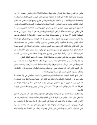 ‫ﻤﺎﺸﻲ ﻓﻲ ﺍﻟﺸﺎﺭﻉ ﻭﻤﺵ ﻤﻌﺘﺭﻑ ﺒﺄﻱ ﺤﺎﺠﺔ ﻭﻤﺵ ﻤﺤﺘﺎﺠﺔ ﺘﺄﺠﻴل" ﻭﻨﺎﺩﻱ ﺒﺎﺴﻤﻲ ﻭﺒﻤﺠﺭﺩ ﻭﻗـﻭﻓﻲ‬
‫ﻭﺒﺼﻭﺕ ﻗﻭﻱ ﺃﻟﻘﻴﺕ ﺍﻟﻜﻠﻤﺔ ﺍﻟﺘﻲ ﻜﻨﺕ ﻗﺩ ﺤﻔﻅﺘﻬﺎ ﻋﻥ ﻅﻬﺭ ﻗﻠﺏ ﻟﻠﻬﺠﻭﻡ ﻋﻠـﻲ ﺍﻷﺤﻜـﺎﻡ ﺍﻟﻌﺭﻓﻴـﺔ‬
‫ﻭﺍﻟﻤﺤﻜﻤﺔ ﺍﻟﻌﺴﻜﺭﻴﺔ ﻗﺎﺌﻼ : ﺇﻥ ﺍﻷﺤﻜﺎﻡ ﺍﻟﻌﺭﻓﻴﺔ ﻨﻅﺎﻡ ﻓﺎﺸﻲ ﻫﺘﻠﺭﻱ ﻭﻀﻊ ﻟﻺﺭﻫﺎﺏ ﻓﻔﻲ ﻫﺫﺍ ﺍﻟﻨﻅﺎﻡ‬
‫ﺍﻟﺠﺎﺌﺭ ﺘﺘﻜﺎﺘﻑ ﻫﻴﺌﺎﺕ ﺍﻟﺒﻭﻟﻴﺱ ﺍﻟﺴﻴﺎﺴﻲ ﻭﺍﻟﻨﻴﺎﺒﺔ ﺍﻟﻌﺴﻜﺭﻴﺔ ﻭﺍﻟﻤﺤﻜﻤـﺔ ﺍﻟﻌﺴـﻜﺭﻴﺔ ﻟﻠﻘﻀـﺎﺀ ﻋﻠـﻲ‬
‫ﺍﻟﻤﺘﻬﻤﻴﻥ ﺍﻟﺸﻴﻭﻋﻴﻴﻥ، ﻭﻴﻘﻭﻡ ﺍﻟﺒﻭﻟﻴﺱ ﺍﻟﺴﻴﺎﺴﻲ ﺒﺎﻟﻘﺒﺽ ﻋﻠﻴﻬﻡ ﻭﺘﻌﺫﻴﺒﻬﻡ ﻓﻘﺩ ﻗﺎﻤﻭﺍ ﺒﺘﻌﺫﻴﺒﻲ ﻭﻤﺤﺎﻭﻟـﺔ‬
‫ﻗﺘﻠﻲ ﺒﺈﻟﻘﺎﺌﻲ ﻤﻥ ﻨﺎﻓﺫﺓ ﺍﻟﻤﺤﺎﻓﻅﺔ، ﺜﻡ ﺘﻠﻔﻕ ﺍﻟﻨﻴﺎﺒﺔ ﺍﻟﻌﺴﻜﺭﻴﺔ ﺍﻟﺘﻬﻡ ﻀﺩﻫﻡ، ﺜـﻡ ﻴﻘـﺩﻤﻭﻥ ﺇﻟـﻲ ﻫـﺫﻩ‬
‫ﺍﻟﻤﺤﻜﻤﺔ ﺍﻟﻔﺎﺸﻴﺔ ﺍﻹﺭﻫﺎﺒﻴﺔ ﻟﺘﻭﺯﻉ ﻋﻠﻴﻬﻡ ﺴﻨﻭﺍﺕ ﻁﻭﺍل ﻤﻥ ﺍﻟﺴﺠﻥ ﻭﺍﻷﺸـﻐﺎل ﺃﻭ ﻟـﺘﺤﻜﻡ ﻋﻠـﻴﻬﻡ‬
‫ﺒﺎﻹﻋﺩﺍﻡ ﻜﻤﺎ ﺤﻜﻤﺕ ﻋﻠﻲ ﺯﻤﻴﻠﻨﺎ ﺍﻟﺸﻬﻴﺩ ﺼﻼﺡ ﺒﺸﺭﻱ. ﺇﻥ ﻫﺫﻩ ﺍﻟﻬﻴﺌﺎﺕ ﺠﻤﻴﻌﻬﺎ ﺘﻌﻤل ﻓﻲ ﻅل ﻫـﺫﺍ‬
‫ﺍﻟﻨﻅﺎﻡ ﺍﻟﺠﺎﺌﺭ ﻭﻟﺫﻟﻙ ﻓﻘﺩ ﻗﺎﻁﻌﺘﻬﺎ، ﻭﺃﻋﻠﻥ ﻤﻘﺎﻁﻌﺘﻲ ﻟﻬﺎ ﺍﻟﻴﻭﻡ، ﻭﺃﻁﻠﺏ ﻤﺤﺎﻜﻤﺘﻲ ﺃﻤﺎﻡ ﻤﺤﻜﻤﺔ ﻤﺩﻨﻴﺔ،‬
‫ﻭﻓﻲ ﺃﺜﻨﺎﺀ ﺇﻟﻘﺎﺌﻲ ﻫﺫﻩ ﺍﻟﻜﻠﻤﺔ ﺍﻟﺘﻲ ﻓﻭﺠﻲﺀ ﺒﻬﺎ ﺍﻟﺠﻤﻴﻊ ﻭﻋﻨﺩﻤﺎ ﻭﺼﻠﺕ ﺇﻟﻲ ﺍﻟﺠﻤﻠﺔ ﺍﻟﺘﻲ ﺃﺘﻬـﻡ ﻓﻴﻬـﺎ‬
‫ﺍﻟﻤﺤﻜﻤﺔ ﺒﻘﺘل ﺼﻼﺡ ﺒﺸﺭﻱ، ﺨﺭﺝ ﺤﺴﻴﻥ ﻁﻨﻁﺎﻭﻱ ﻋﻥ ﻭﻗﺎﺭﻩ ﻭﺃﺨﺫ ﻴﺴﺒﻨﻲ ﺒﺄﻗﺫﺭ ﺍﻷﻟﻔـﺎﻅ ﻤﺜـل‬
‫ﺍﺨﺭﺱ ﻴﺎ ﻜﻠﺏ ﻴﺎ ﺍﺒﻥ.. ﻭﺃﻟﻔﺎﻅ ﺒﺫﻴﺌﺔ ﺃﺨﺭﻱ ﻭﻴﺴﺭﻉ ﻤﻤﺩﻭﺡ ﺴﺎﻟﻡ ﻤﻨﺩﻓ ‪‬ﺎ ﻨﺤﻭﻱ ﻤﻭﺠﻬﺎ ﻟﻲ ﺍﻟﺴﺒﺎﺏ‬
                      ‫ﻌ‬
       ‫ﻭﺍﻟﻠﻜﻤﺎﺕ ﻭﻴﻀﻊ ﻴﺩﻩ ﻓﻭﻕ ﻓﻤﻲ ﻟﻤﻨﻌﻲ ﻤﻥ ﻤﻭﺍﺼﻠﺔ ﺍﻟﻜﻼﻡ ﻭﺒﻤﺠﺭﺩ ﺃﻥ ﺭﻓﻌﻬﺎ ﺃﻜﻤﻠﺕ ﻜﻠﻤﺘﻲ.‬
‫ﺒﻌﺩ ﺫﻟﻙ ﻭﻗﻑ ﺍﻟﻤﺤﺎﻤﻲ ﻟﻠﺩﻓﺎﻉ ﻓﺎﻋﺘﺭﻀﺘﻪ ﺼﺎﺌﺤﺎ، ﺇﻨﻨﻲ ﺃﺴﺘﻨﻜﺭ ﻫﺫﺍ ﺍﻟﺩﻓﺎﻉ ﻭﺃﺭﻓﻀﻪ ﺇﻨﻪ ﺤﻠﻘﺔ ﻤـﻥ‬
‫ﺍﻟﻤﺴﺭﺤﻴﺔ ﺍﻟﺘﻲ ﺘﻤﺜل ﻓﻲ ﻅل ﺍﻻﺤﻜﺎﻡ ﺍﻟﻌﺭﻓﻴﺔ ﻭﺃﻤﺎﻡ ﻫﺫﻩ ﺍﻟﻤﺤﻜﻤﺔ ﺍﻟﻔﺎﺸﻴﺔ ﺍﻹﺭﻫﺎﺒﻴﺔ ﻭﻋﻨﺩﻤﺎ ﻨـﻭﺩﻱ‬
‫ﻋﻠﻲ ﺍﻟﻤﺘﻬﻡ ﺍﻟﺜﺎﻨﻲ ﺃﻋﻠﻥ ﺃﻨﻪ ﻤﺘﻀﺎﻤﻥ ﻤﻌﻲ ﻓﻲ ﻤﻭﻗﻔﻲ ﻭﺭﻓﻌﺕ ﺍﻟﺠﻠﺴﺔ ﻭﻋﻘﺩﺕ ﺒﻌﺩ ﻓﺘـﺭﺓ ﻟﻠﻨﻁـﻕ‬
                                     ‫ﺒﺎﻟﺤﻜﻡ، ﻭﺒﻤﺠﺭﺩ ﺍﻟﻨﻁﻕ ﺒﺎﻟﺤﻜﻡ ﻜﺎﻥ ﺼﻭﺘﻨﺎ ﻴﺩﻭﻱ ﺒﺎﻟﻘﺎﻋﺔ :‬
‫"ﻋﺎﺵ ﻜﻔﺎﺡ ﺍﻟﻁﺒﻘﺔ ﺍﻟﻌﺎﻤﻠﺔ، ﺘﺤﻴﺎ ﺍﻟﻤﻨﻅﻤﺔ ﺍﻟﺸﻴﻭﻋﻴﺔ ﺍﻟﻤﺼﺭﻴﺔ" ﻭﻜﺎﻨﺕ ﻤﺤﺎﻜﻤﺘﻲ ﻫﻲ ﺃﻭل ﻤﺤﺎﻜﻤـﺔ‬
‫ﻴﻁﺒﻕ ﻓﻴﻬﺎ ﻗﺭﺍﺭ ﺍﻟﻤﻘﺎﻁﻌﺔ ﺒﺎﻹﺴﻜﻨﺩﺭﻴﺔ ﻭﺃﻋﺘﻘﺩ ﺃﻨﻬﺎ ﻜﺎﻨﺕ ﺁﺨﺭ ﻗﻀﻴﺔ ﺸﻴﻭﻋﻴﺔ ﺘﻨﻅﺭﻫـﺎ ﺍﻟﻤﺤﻜﻤـﺔ‬
‫ﺍﻟﻌﺴﻜﺭﻴﺔ ﺒﺭﺌﺎﺴﺔ ﺍﻟﻔﺭﻴﻕ ﺤﺴﻴﻥ ﻁﻨﻁﺎﻭﻱ ﻭﻓﻲ ﻅل ﺤﻜﻭﻤﺔ ﺍﻟﻭﻓﺩ ﻓﻌﻠﻲ ﻤﺎ ﺃﺫﻜﺭ ﺘﻡ ﺇﻟﻐﺎﺀ ﺍﻷﺤﻜـﺎﻡ‬
‫ﺍﻟﻌﺭﻓﻴﺔ ﺒﻌﺩ ﺫﻟﻙ ﺒﻔﺘﺭﺓ ﻭﻜﺎﻥ ﺍﻟﺤﻜﻡ ﻫﻭ ﺜﻼﺙ ﺴﻨﻭﺍﺕ ﻟﻲ ﻭﺴﻨﺘﺎﻥ ﻟﺯﻤﻴﻠﻲ ﻭﻏﺭﺍﻤﺔ ﺨﻤﺴﻭﻥ ﺠﻨﻴﻬـﺎ‬
                                                                                  ‫ﻟﻜل ﻤﻨﺎ.‬
‫ﻭﻜﻤﺎ ﺫﻜﺭﺕ ﺨﻀﻨﺎ ﺍﻟﻌﺩﻴﺩ ﻤﻥ ﺍﻹﻀﺭﺍﺒﺎﺕ ﻭﻜﺎﻥ ﺃﻜﺜﺭ ﻫﺫﻩ ﺍﻹﻀﺭﺍﺒﺎﺕ ﺇﺜﺎﺭﺓ ﻫﻭ ﺍﻹﻀﺭﺍﺏ ﺍﻟـﺫﻱ‬
‫ﺒﺩﺃﻨﺎﻩ ﻓﻲ ﻴﻨﺎﻴﺭ ١٥٩١ ﻭﻜﺎﻥ ﺤﺯﺏ ﺍﻟﻭﻓﺩ ﻗﺩ ﺘﻭﻟﻲ ﺍﻟﺤﻜﻡ، ﻭﻜﺎﻥ ﻤﻁﻠﺒﻨﺎ ﺍﻟﻭﺤﻴﺩ ﻹﻨﻬﺎﺀ ﺍﻹﻀﺭﺍﺏ ﻫﻭ‬
‫ﺍﻹﻓﺭﺍﺝ ﺍﻟﻔﻭﺭﻱ، ﻭﻜﻨﺎ ﻗﺩ ﺒﺩﺃﻨﺎ ﺍﻹﻀﺭﺍﺏ ﻋﻨﺩﻤﺎ ﺃﻟﻘﻲ ﺍﻟﻘﺒﺽ ﻋﻠﻲ ﺍﻟﺯﻤﻴل ﺴﻌﺩ ﺍﻟﻁﻭﻴل ﻭﺃﺤﻀـﺭﻭﻩ‬
‫ﺇﻟﻲ ﺍﻟﺴﺠﻥ ﻭﻫﻭ ﻤﻀﺭﺏ ﻋﻥ ﺍﻟﻁﻌﺎﻡ، ﻭﻋﺯﻟﺘﻪ ﺇﺩﺍﺭﺓ ﺍﻟﺴﺠﻥ ﺒﻌﻨﺒﺭ ﺁﺨﺭ ﺒﻌﻴﺩﺍ ﻋﻨﺎ ﻭﺘﻜﺘﻤﺕ ﺃﺨﺒـﺎﺭﻩ‬
‫ﺤﺘﻲ ﻻﻨﺸﺎﺭﻜﻪ ﺍﻹﻀﺭﺍﺏ، ﻭﻋﻠﻤﻨﺎ ﻓﻲ ﺍﻟﻴﻭﻡ ﺍﻟﺘﺎﻟﻲ ﻟﻭﺼﻭﻟﻪ، ﻭﺘﻤﻜﻨﺎ ﻤﻥ ﺍﻻﺘﺼﺎل ﺒﻪ، ﻭﺃﺨﺒﺭﻨﺎ ﺒﺄﻨﻪ‬
 