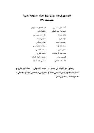 ‫‪       ‬‬
                       ‫‪1965  ‬‬


           ‫ﻋﺒﺩ ﺍﻟﺨﺎﻟﻕ ﺍﻟﺸﻬﺎﻭﻱ‬           ‫ﺃﺤﻤﺩ ﻨﺒﻴل ﺍﻟﻬﻼﻟﻲ‬
                  ‫ﻓﺎﻁﻤﺔ ﺯﻜﻲ‬           ‫ﺇﺴﻤﺎﻋﻴل ﻋﺒﺩ ﺍﻟﺤﻜﻴﻡ‬
             ‫ﻓﺘﺢ ﺍﷲ ﻤﺤﺭﻭﺱ‬                     ‫ﺨﺎﻟﺩ ﺤﻤﺯﺓ‬
                  ‫ﻓﺨﺭﻱ ﻟﺒﻴﺏ‬                   ‫ﺩﺍﻭﺩ ﻋﺯﻴﺯ‬
                 ‫ﻗﻭﺯﻱ ﺤﺒﺸﻲ‬                  ‫ﺭﻤﺴﻴﺱ ﻟﺒﻴﺏ‬
             ‫ﻤﺒﺎﺭﻙ ﻋﺒﺩﻩ ﻓﻀل‬                  ‫ﺴﻌﺩ ﺍﻟﻁﻭﻴل‬
                 ‫ﻤﺤﻤﺩ ﺍﻟﺠﻨﺩﻱ‬                  ‫ﺴﻤﻴﺭ ﺃﻤﻴﻥ‬
                 ‫ﻤﺤﻤﺩ ﻓﺨﺭﻱ‬            ‫ﺴﻴﺩ ﻋﺒﺩ ﺍﻟﻭﻫﺎﺏ ﻨﺩﺍ‬
            ‫ﻤﺤﻤﻭﺩ ﺃﻤﻴﻥ ﺍﻟﻌﺎﻟﻡ‬                ‫ﺸﻜﺭﻱ ﻋﺎﺯﺭ‬
             ‫ﻨﺠﺎﺘﻲ ﻋﺒﺩ ﺍﻟﻤﺠﻴﺩ‬              ‫ﻁﻪ ﺴﻌﺩ ﻋﺜﻤﺎﻥ‬


‫،‬          ‫، .‬         ‫א‬        ‫. .‬                 ‫א‬
‫–‬   ‫א‬              ‫−‬            ‫א‬      ‫–‬        ‫א‬           ‫א‬   ‫א‬
                                                        ‫–‬
 