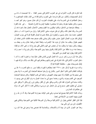 ‫ﻜﻤﺎ ﺫﻜﺭﺕ ﻜﺎﻥ ﺃﻗﺭﺏ ﺍﻷﺤﺯﺍﺏ ﻟﻰ ﻫﻭ ﺍﻟﺤﺯﺏ ﺍﻻﺸﺘﺭﺍﻜﻰ-ﻤﺼﺭ ﺍﻟﻔﺘﺎﺓ ـ ﻟﺫﺍ ﺍﻨﻀﻤﻤﺕ ﻟـﻪ ﻓـﻰ‬
‫ﺃﻭﺍﺌل ﺍﻟﺨﻤﺴﻴﻨﻴﺎﺕ ﻭﺃﺘﺫﻜﺭ، ﻤﻥ ﻜﺜﺭﺓ ﺘﺭﺩﺩﻨﺎ ﻋﻠﻲ ﺍﻟﺤﺯﺏ ﻭﺍﺸﺘﺭﺍﻜﻨﺎ ﻓـﻲ ﺍﻟﻨﺸـﺎﻁﺎﺕ ﺍﻟﺠﻤﺎﻫﻴﺭﻴـﺔ‬
‫ﻭﻋﻤل ﺍﻟﻤﻅﺎﻫﺭﺍﺕ ﻓﻲ ﺍﻟﻤﺩﺭﺴﺔ ﺒﻨﺎﺀ ﻋﻠﻲ ﺘﻌﻠﻴﻤﺎﺕ ﺍﻟﺤﺯﺏ، ﺃﻥ ﻗﺎﻡ ﻋﺎﺩل ﺤﺴﻴﻥ، ﻭﻫﻭ ﺃﺨﻭ ﺃﺤﻤـﺩ‬
‫ﺤﺴﻴﻥ، ﻭﻜﺎﻥ ﺨﻁﻴ ‪‬ﺎ ﻤﻔﻭ ‪‬ﺎ ﻭﻋﻤل ﻟﻨﺎ ﻤﺤﺎﻀﺭﺓ ﻋﻅﻴﻤﺔ )ﻤﺩﺭﺴﺔ ﻜﺎﺩﺭ(، ﻓﺤﺩﻴﺜﻪ ـ ﻓﻰ ﻫﺫﻩ ﺍﻟﻔﺘﺭﺓ‬
                                                            ‫ﻫ‬      ‫ﺒ‬
‫ـ ﻴﺠﻌﻠﻙ ﻤﺘﻭﻫ ‪‬ﺎ ﻤﻥ ﺍﻟﺩﺍﺨل، ﻭﻜﺎﻨﻭﺍ ﻴﻁﻠﺒﻭﻥ ﻤﻨﺎ ﺍﻟﻘﻴﺎﻡ ﺒﺒﻌﺽ ﺍﻷﻋﻤﺎل، ﻜﻌﻤل ﻤﻅـﺎﻫﺭﺓ ﺩﺍﺨـل‬
                                                                     ‫ﺠ‬
‫ﺍﻟﻤﺩﺭﺴﺔ، ﻭﻜﻨﺎ ﻨﻔﻌل ﺫﻟﻙ، ﻭﻟﻜﻥ ﻟﻡ ﻨﻜﻥ ﻨﻌﺭﻑ ﻤﺎﻫﻰ ﺍﻻﺸﺘﺭﺍﻜﻴﺔ. ﻭﺃﻭل ﻤﺭﺓ ﺸﻌﺭﻨﺎ ﺃﻨﻨـﺎ ﺒـﺩﺍﺨل‬
‫ﺍﻟﺘﻨﻅﻴﻡ، ﻋﻨﺩﻤﺎ ﺠﺎﺀ ﻋﺎﺩل ﺤﺴﻴﻥ، ﻭﺃﺨﻁﺭﻨﺎ ﺒﺄﻥ ﻫﻨﺎﻙ ﺇﻀﺭﺍ ‪‬ﺎ ﻟﻌﻤﺎل ﺍﻟﻜﻭﻜﺎ ﻜﻭﻻ ﻓﻲ ﺤﺯﺏ ﺍﻟﻌﻤﺎل،‬
                                 ‫ﺒ‬
‫)ﻭﻜﺎﻥ ﻗﺎﺌﺩ ﺤﺯﺏ ﺍﻟﻌﻤﺎل ﺍﻟﻨﺒﻴل ﻋﺒﺎﺱ ﺤﻠﻴﻡ، ﻭﻜﺎﻥ ﻴﻤﺸﻰ ﺒﻜﻠﺏ ﻀﺨﻡ ﻤﻌﻪ، ﻓﻜﺎﻨﺕ ﺍﻟﻨﺎﺱ ﺘﺨﺎﻑ ﺃﻥ‬
‫ﺘﺘﻬﺠﻡ ﻋﻠﻴﻪ(. ﻭﻁﻠﺏ ﻤﻨﺎ ﻋﺎﺩل ﺃﻥ ﻨﺅﻴﺩ ﻫﺫﺍ ﺍﻹﻀﺭﺍﺏ، ﻭﻓﻌﻼ ﺫﻫﺒﻨﺎ ﻭﺭﻓﻌﻨﺎ ﻋﺎﺩل ﻭﻫـﻭ ﻴﺨﻁـﺏ‬
                             ‫ﹰ‬
‫ﻭﻴﻬﺘﻑ ﻭﻜﺎﻥ ﺴﻌﻴ ‪‬ﺍ ﺒﻨﺎ ﻭﻁﻠﺏ ﻤﻨﺎ ﺃﻥ ﻨﺤﻀﺭ ﻓﻲ ﺍﻟﻴﻭﻡ ﺍﻟﺘﺎﻟﻰ ﻟﻜﻰ ﻴﺸﺭﺡ ﻟﻨﺎ ﻤـﺎﻫﻰ ﺍﻻﺸـﺘﺭﺍﻜﻴﺔ،‬
                                                                     ‫ﺩ‬
‫ﻭﺴﻤﻌﻨﺎ ﻤﻨﻪ ﺩﺭ ‪‬ﺎ ﻤﻜﺜ ﹰﺎ ﻋﻥ ﺍﻻﺸﺘﺭﺍﻜﻴﺔ ﻭﺍﻟﻔﺭﻕ ﺒﻴﻨﻬﺎ ﻭﺒﻴﻥ ﺍﻟﺸﻴﻭﻋﻴﺔ، ﻭﻜﺎﻥ ﻴﺸﺭﺡ ﻟﻨـﺎ ﻤﻤﻴـﺯﺍﺕ‬
                                                                 ‫ﻔ‬      ‫ﺴ‬
                                                  ‫ﺍﻻﺸﺘﺭﺍﻜﻴﺔ ﻭﻴﻘﻭل ﺇﻨﻬﺎ ﺃﻓﻀل ﻤﻥ ﺍﻟﺸﻴﻭﻋﻴﺔ.‬
‫ﻭﻜﺎﻥ ﻫﺫﺍ ﺃﻭل ﺩﺭﺱ ﻭﺁﺨﺭ ﺩﺭﺱ، ﺃﻤﺎ ﺍﻟﻌﻤل ﺍﻟﻴﻭﻤﻰ ﻟﻠﻨﺎﺱ ﻓﻜﺎﻥ ﻋﺎﻟ ‪‬ﺎ ﺠ ‪‬ﺍ، ﻭﺍﻋﺘﺒﺭﻨﺎ ﺃﻨﻔﺴـﻨﺎ ﺃﻨﻨـﺎ‬
                         ‫ﻴ ﺩ‬
‫ﺩﺍﺨل ﺍﻟﺤﺯﺏ ﺍﻻﺸﺘﺭﺍﻜﻰ، ﻜﻨﺎ ﻨﺸﺘﺭﻙ ﻓﻲ ﺇﻀﺭﺍﺒﺎﺘﻬﻡ ﻭﻤﻅﺎﻫﺭﺍﺘﻬﻡ ﺍﻟﺘﻰ ﻨﺘﻜﻠـﻑ ﺒﺎﻻﺸـﺘﺭﺍﻙ ﻓﻴﻬـﺎ‬
                                                 ‫)ﻤﺜل ﺘﺼﺭﻴﺤﺎﺕ ﺒﻴﻔﻥ - ﻤﻘﺎﻁﻌﺔ ﺍﻟﻜﻭﻜﺎ ﻜﻭﻻ(‬
‫ﻭﺫﺍﺕ ﻤﺭﺓ، ﺘﻘﺭﻴ ‪‬ﺎ ﺃﻭﺍﺌل ﻋﺎﻡ ،٠٥٩١ ﻗﻤﻨﺎ ﺒﻤﻅﺎﻫﺭﺓ ﻜﺒﻴﺭﺓ، ﻭﻗﻠﺒﻨﺎ ﺴﻭﺭ ﺴـﻁﺢ ﺍﻟﻤﺩﺭﺴـﺔ ﻋﻠـﻰ‬
                                                                   ‫ﺒ‬
‫ﺒﻠﻭﻜﺎﺕ ﺍﻟﻨﻅﺎﻡ ﺍﻟﺫﻴﻥ ﻜﺎﻨﻭﺍ ﺃﺴﻔل ﺍﻟﺴﻭﺭ ﺒﺎﻟﺸﺎﺭﻉ، ﻭﺃﺭﺴﻠﻭﺍ ﻀﺎﺒﻁ ﺍﻟﻤﺒﺎﺤﺙ ﺇﻟﻰ ﺍﻟﻤﺩﺭﺴـﺔ ﻭﻗـﺒﺽ‬
‫ﻋﻠﻰ ﻤﺠﻤﻭﻋﺔ ﻤﻥ ﺍﻟﻁﻠﺒﺔ ﻭﺃﻨﺎ ﻤﻨﻬﻡ ﺒﻬﺩﻑ ﺍﻟﺘﻬﻭﻴﺵ، ﻭﺫﻫﺒﻨﺎ ﺇﻟﻰ ﻗﺴﻡ ﺍﻟﺨﻠﻴﻔﺔ، ﻭﻜﺎﻥ ﻀﺎﺒﻁ ﺍﻟﻤﺒﺎﺤﺙ‬
‫ﺍﻟﻤﻭﺠﻭﺩ ﻓﻲ ﺍﻟﻘﺴﻡ ﻴﻌﺭﻑ ﻭﺍﻟﺩﻱ، ﻭﻋﻨﺩﻤﺎ ﺴﻤﻊ ﺃﺒﻰ ﻤﺎ ﺤﺩﺙ ﺍﺘﺼل ﺒﻪ ﻭﺘﻡ ﺍﻹﻓﺭﺍﺝ ﻋﻨﻰ ﻴﻭﻤﻬـﺎ،‬
‫ﻭﻜﺎﻨﺕ ﻤﻨﺩﺒﺔ ﻓﻰ ﺍﻟﻤﻨﺯل؛ ﻓﻘﺩ ﻜﺎﻥ ﻭﺍﻟﺩﻯ ﻴﻭﺍﻓﻕ ﻋﻠﻰ ﺃﻥ ﺃﻓﻜﺭ ﻭﻴﻜﻭﻥ ﻟﻰ ﺭﺃﻱ ﻭﻟﻜﻥ ﻻ ﻴﻭﺍﻓﻕ ﻋﻠﻰ‬
‫ﺩﺨﻭﻟﻰ ﺃﻱ ﺘﻨﻅﻴﻡ، ﻓﻐﻴﺭ ﻤﺴﻤﻭﺡ ﻟﻰ ﺒﺄﻥ ﺍﻨﺸﻐل ﻋﻥ ﺩﺭﻭﺴﻰ؛ ﻭﺒﺎﻟﺘﺎﻟﻰ ﻜﻨﺕ ﻻ ﺃﺫﻜﺭ ﺃﻨﻨﻲ ﺍﺸـﺘﺭﻙ‬
                                                                     ‫ﻓﻰ ﻤﻅﺎﻫﺭﺍﺕ ﺍﻟﻤﺩﺍﺭﺱ.‬
‫ﻭﺒﺩﺃﺕ ﻜﻠﻤﺔ ﺍﻻﺸﺘﺭﺍﻜﻴﺔ ﻴﺼﺒﺢ ﻟﻬﺎ ﺼﺩﻯ، ﻭﻓﻲ ﻨﻔﺱ ﺍﻟﻭﻗﺕ ﺒﺠﻭﺍﺭﻫﺎ ﺍﻟﺸﻴﻭﻋﻴﺔ، ﻭﻗﺩ ﺃﺜـﺎﺭ ﻁـﺭﺡ‬
                                                     ‫ﺍﻟﻔﺭﻕ ﺒﻴﻨﻬﻤﺎ ﺍﻟﻌﺩﻴﺩ ﻤﻥ ﺍﻷﺴﺌﻠﺔ ﻓﻰ ﺫﻫﻨﻨﺎ.‬
‫ﻓﺈﺫﺍ ﻜﺎﻥ ﺍﻟﻔﻜﺭ ﺍﻟﻌﺎﻟﻤﻰ ﻴﻘﻭل ﺇﻥ ﺍﻻﺸﺘﺭﺍﻜﻴﺔ ﻤﺭﺤﻠﺔ ﻭﺃﻥ ﺍﻟﻤﺭﺤﻠﺔ ﺍﻟﺘﺎﻟﻴﺔ ﻫﻲ ﺍﻟﺸﻴﻭﻋﻴﺔ ﻭﺒﺎﻟﺘﺎﻟﻰ ﻓﻬﻰ‬
                                                              ‫ﺍﻷﻓﻀل، ﺇﺫﻥ ﻤﻥ ﺃﻴﻥ ﻨﺄﺘﻰ ﺒﻬﺎ.‬
‫ﻭﻫﺫﺍ ﻫﻭ ﺍﻟﺤﻭﺍﺭ ﺍﻟﺫﻯ ﺩﺍﺭ ﺒﻴﻨﻨﺎ ﺃﻨﺎ ﻭﺍﻷﺼﺩﻗﺎﺀ. ﻭﺒﺎﻟﻤﻨﺎﺴﺒﺔ ﻜﻨﺎ ﻨﻀﺤﻰ ﺠ ‪‬ﺍ ﻭﻨﺤﻥ ﻓﻲ ﻫﺫﺍ ﺍﻟﺴـﻥ،‬
                    ‫ﺩ‬
 