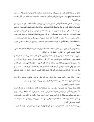 ‫ﻓﻨﺸﺘﺭﻯ ﺠﺭﻴﺩﺓ ﺍﻻﺸﺘﺭﺍﻜﻴﺔ ﻤﻥ ﻤﺼﺭﻭﻓﻨﺎ، ﻭﻋﻨﺩﻤﺎ ﻜﺎﻨﺕ ﺘﺼﺎﺩﺭ، ﻜﻨﺎ ﻨﺸﺘﺭﻯ ﺍﻟﻌﺩﺩ ﺒـ)٥ ﻗـﺭﻭﺵ(‬
‫ﻜل ﻭﺍﺤﺩ ﻓﻴﻨﺎ ﻴﺩﻓﻊ ﻗﺭﺵ ﺼﺎﻍ، ﻤﺒﻠﻎ ﻜﺒﻴﺭ، ﻭﻟﻜﻥ ﻜﻨﺎ ﺴﻌﺩﺍﺀ ﺒﻬﺫﺍ ﻭ«ﺍﻻﺸﺘﺭﺍﻜﻴﺔ» ﻜﺎﻥ ﺃﻜﺜﺭ ﺘﻘـﺩ ‪‬ﺎ‬
 ‫ﻤ‬
                                                                              ‫ﻤﻥ "ﺍﻟﺸﻌﺏ".‬
‫ﻭﻤﻥ ﺨﻼل ﻋﻼﻗﺘﻲ ﺍﻟﻌﻤﻴﻘﺔ ﺃﻨﺎ ﻭﺃﺨﻰ ﺍﻟﺼﻐﻴﺭ ﺒﻤﻴﺨﺎﺌﻰل ﺒﺭﻭﻤﺎﻥ، ﺒﺩﺃﻨﺎ ﻨﺴﺄﻟﻪ ﻤـﺎﻫﻭ ﺍﻟﻔـﺭﻕ ﺒـﻴﻥ‬
‫ﺍﻟﺸﻴﻭﻋﻴﺔ ﻭﺍﻻﺸﺘﺭﺍﻜﻴﺔ، ﺜﻡ ﻨﻨﻘل ﻤﺎ ﻴﻘﻭﻟﻪ ﻟﻨﺎ ﻟﻸﺼﺩﻗﺎﺀ. ﻭﺒﺩﺃﻨﺎ ﻨﺴﺄل ﻜﻴﻑ ﻨﺼل ﻟﻠﺸﻴﻭﻋﻴﺔ، ﻓـﺫﻫﺒﻨﺎ‬
‫ﺇﻟﻰ ﻟﺠﻨﺔ ﺍﻟﺴﻼﻡ ﻓﻲ ﺸﺎﺭﻉ ﻋﺒﺩ ﺍﻟﻌﺯﻴﺯ، ﻨﺴﻤﻊ ﺨﻁﺒﺎ ﻓﻘﻁ، ﻭﻜﺎﻥ ﻓﻴﻬﺎ ﻨﻭﻉ ﻤﻥ ﺍﻟﻬﺭﺠﻠﺔ، ﻭﻜﺎﻥ ﻓﻴﻬﺎ‬
‫ﺒﻌﺽ ﺍﻟﺴﻴﺩﺍﺕ، ﻭﻟﻡ ﻨﺸﻌﺭ ﺒﺄﻨﻬﻡ ﻤﻨﻀﺒﻁﻴﻥ، ﻭﻟﻡ ﻨﻜﻥ ﻨﺴﻤﻊ ﻤﺎ ﻴﻘﻭﻟﻪ ﺍﻟﻤﺘﺤﺩﺙ ﻤﻥ ﺸﺩﺓ ﺍﻟﺼـﺨﺏ،‬
‫ﻭﺍﻟﻨﺎﺱ ﻤﺘﺤﺭﺭﺓ، ﻭﻫﺫﺍ ﻋﻜﺱ ﻤﺎ ﻜﻨﺎ ﻨﺭﺍﻩ ﻋﻨﺩ ﺃﺤﻤﺩ ﺤﺴﻴﻥ ﺃﻭ ﺤﺘﻰ ﻤﻜﺭﻡ ﻋﺒﻴﺩ ﻓﺎﻟﻨـﺎﺱ ﻤﻨﺘﻅﻤـﺔ،‬
‫ﻭﻤﺴﺘﻤﻌﺔ ﺘﻤﺎ ‪‬ﺎ، ﻭﻤﺘﻔﺎﻋﻠﺔ ﻤﻊ ﻤﺎ ﻴﻘﻭﻟﻪ، ﻓﺎﻟﺨﻁﻴﺏ ﻫﻭ ﺍﻟﻤﺴﻴﻁﺭ، ﻭﻤﻤﻨﻭﻉ ﺃﻯ ﻫﺘﺎﻓـﺎﺕ ﻓـﻲ ﻏﻴـﺭ‬
                                                                       ‫ﻤ‬
                                                                                    ‫ﻤﺤﻠﻬﺎ.‬
‫ﻭﻟﻡ ﻨﻘﺘﻨﻊ ﺒﻬﻡ ﻜﺸﻴﻭﻋﻴﻴﻥ ﺴﻭﻯ ﺒﻌﺽ ﺴﺎﻋﺎﺕ ﻋﻨﺩﻤﺎ ﻜﻨﺎ ﻨﺭﻯ ﺍﻟﻤﻨﺠل ﻭﺍﻟﻤﻁﺭﻗﺔ )ﺍﻟﺸﻌﺎﺭ ﺍﻟﻌـﺎﻟﻤﻰ،‬
                                    ‫ﺍﻟﻤﻨﺠل ﻟﺤﺼﺩ ﺍﻟﻘﻤﺢ ﺭﻤﺯ ﺍﻟﻔﻼﺡ، ﻭﺍﻟﻤﻁﺭﻗﺔ ﺭﻤﺯ ﺍﻟﻌﺎﻤل(.‬
‫ﻭﺤﺘﻰ ﻤﺠﻤﻭﻋﺔ ﺍﻟﻁﻠﺒﺔ ﺍﻟﺸﻴﻭﻋﻴﻴﻥ )ﻤﺠﻤﻭﻋﺔ ﺍﻟﺸﺭﻗﺎﻭﻴﻴﻥ( ﺍﻟﺫﻴﻥ ﻜﺎﻨﻭﺍ ﻤﻌﻨﺎ ﻓﻲ ﺍﻟﻤﺩﺭﺴﺔ، ﻟﻡ ﻨﻜـﻥ‬
‫ﻤﻘﺘﻨﻌﻴﻥ ﺒﻬﻡ، ﻭﻋﻨﺩﻤﺎ ﺃﻓﺴﺭ ﻋﺩﻡ ﺍﻗﺘﻨﺎﻋﻰ ﺒﻬﻡ ﺍﻵﻥ، ﺃﻗﻭل ﺇﻨﻨﺎ ﻜﻨﺎ ﻨﺭﻴﺩ ﺃﻥ ﻨﺘﻌﺎﻤل ﻤﻊ ﺃﻨـﺎﺱ ﺃﻗـﻭﻯ‬
‫ﻤﻨﺎ، ﻭﻨﺤﻥ ﻜﻨﺎ ﻨﺤﻤﻴﻬﻡ ﻤﻥ ﺍﻷﺨﻭﺍﻥ، ﻓﺄﻋﺘﻘﺩ ﺃﻥ ﻫﺫﺍ ﻜﺎﻥ ﺍﻟﻤﺒﺭﺭ. ﻭﺒﺎﻹﻀﺎﻓﺔ ﺇﻟﻰ ﻤﻨﺸﻭﺭﺍﺘﻬﻡ ﺍﻟﺘـﻲ‬
‫ﻜﺎﻨﺕ ﺘﻭﺯﻉ ﻓﻲ ﺍﻟﻤﺩﺭﺴﺔ ﻭﺍﻟﺘﻲ ﻟﻡ ﻨﺠﺩ ﻓﻴﻬﺎ ﻜﻠﻤﺔ ﺍﻟﺸﻴﻭﻋﻴﺔ ﻭﺍﻀﺤﺔ، ﻭﻻ ﻴﻭﺠﺩ ﻓﻴﻬـﺎ ﻤﻨﺠـل ﺃﻭ‬
‫ﻤﻁﺭﻗﺔ، ﻭﻜﺎﻥ ﻴﺘﻡ ﺍﻟﺘﻭﻗﻴﻊ ﻋﻠﻴﻬﺎ ﺒﺎﺴﻡ ﺍﻟﺤﺭﻜﺔ ﺍﻟﺩﻴﻤﻘﺭﺍﻁﻴﺔ ﻟﻠﺘﺤﺭﺭ ﺍﻟﻭﻁﻨﻰ )ﺤﺩﺘﻭ(، ﻭﻜﺎﻨﺕ ﻁﺒﺎﻋﺘﻬﺎ‬
                                                                                     ‫ﺭﺩﻴﺌﺔ.‬
‫ﻭﺒﻌﺩ ﺃﻥ ﺒﺩﺃﺕ ﺼﻭﺭﺓ ﺃﺤﻤﺩ ﺤﺴﻴﻥ ﺘﻬﺘﺯ ﻭﻴﻘﺎل ﻋﻨﻪ ﺇﻨﻪ ﺴﺎﻓﺭ ﺃﻤﺭﻴﻜﺎ ﻭﺃﺨﺫﻨﻘﻭ ‪‬ﺍ ﻤـﻨﻬﻡ. ﻭﺫﻜـﺭﺕ‬
               ‫ﺩ‬
              ‫ﺠﺭﺍﺌﺩ ﺍﻟﺸﻴﻭﻋﻴﻴﻥ ﺃﻨﻪ ﺍﺴﺘﻔﺎﺩ ﻤﻥ ﺤﻤﻠﺔ ﺍﻟﻜﻭﻜﺎ ﻜﻭﻻ ﻭﺍﻟﺒﻴﺒﺴﻰ ﻭﺃﺨﺫ ﻨﻘﻭ ‪‬ﺍ ﻤﻥ ﻭﺭﺍﺌﻬﺎ.‬
                          ‫ﺩ‬
                                                                 ‫ﺍﻟﺤﺯﺏ ﺍﻟﺸﻴﻭﻋﻲ ﺍﻟﻤﺼﺭﻯ‬
‫ﻅﻠﻠﻨﺎ ﻨﺒﺤﺙ ﺒﺠﺩﻴﺔ ﻋﻥ ﺍﻟﺸﻴﻭﻋﻴﺔ، ﺤﺘﻰ ﺠﺎﺀ ﺃﺤﺩ ﺃﺼﺩﻗﺎﺌﻨﺎ ﻤﻥ ﺍﻟﺸﻠﺔ ﻭﻗـﺎل ﻟﻨـﺎ ﺇﻥ ﻫﻨـﺎﻙ ﺃﺤـﺩ‬
‫ﺍﻷﺸﺨﺎﺹ ﺭﺁﻩ ﺃﻜﺜﺭ ﻤﻥ ﻤﺭﺓ ﻓﻲ ﺍﻟﺤﺯﺏ ﺍﻻﺸﺘﺭﺍﻜﻰ، ﻴﻌﺘﻘﺩ ﺃﻨﻪ ﺸﻴﻭﻋﻰ، ﻷﻨﻪ ﻗﺎﺒﻠﻪ ﻓـﻲ ﺍﻟﺸـﺎﺭﻉ،‬
‫ﻭﺴﻠﻡ ﻋﻠﻴﻪ ﻭﻤﺸﻲ ﻤﻌﻪ ﻭﻗﺎل ﻟﻪ ﺃﻥ ﺃﺤﻤﺩ ﺤﺴﻴﻥ ﻟﻴﺱ ﺯﻋﻴ ‪‬ﺎ ﺠﻴ ‪‬ﺍ، ﻭﺍﻟﺤل ﻫﻭ ﺍﻟﺸﻴﻭﻋﻴﺔ. ﻁﻠﺏ ﻤﻨـﻪ‬
                              ‫ﻤ ﺩ‬
‫ﺃﻥ ﺘﻅل ﺍﻟﻌﻼﻗﺔ ﺒﻴﻨﻬﻤﺎ ﻓﻘﻁ، ﺇﻻ ﺃﻨﻪ ﻗﺎل ﻟﻨﺎ، ﻭﻗﺭﺭﻨﺎ ﺃﻥ ﻨﻜﻠﻤﻪ ﻟﻜﻰ ﻴﺤﻀﺭ ﻭﻴﺠﻠﺱ ﻤﻌﻨـﺎ، ﻭﻜﺎﻨـﺕ‬
                                                                   ‫ﺍﻟﺠﻠﺴﺔ ﻋﻨﺩﻯ ﻓﻲ ﺍﻟﻤﻨﺯل.‬
‫ﻭﻓﻲ ﻫﺫﻩ ﺍﻟﺠﻠﺴﺔ ﻋﺭﻑ ﻟﻨﺎ ﺍﻟﺸﻴﻭﻋﻴﺔ، ﻭﺫﻜﺭ ﺃﻥ ﺍﻻﻨﺘﻬﺎﺯﻴﺔ ﺍﻟﺘﻰ ﺘﺩﻋﻰ ﺍﻟﺸﻴﻭﻋﻴﺔ، ﻷﻨﻬﺎ ﻻ ﺘﻔﻬﻤﻬـﺎ‬
 