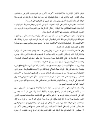 ‫ﻨﻨﺎﻗﺵ ﺍﻷﻓﻜﺎﺭ ﺍﻻﻨﺘﻬﺎﺯﻴﺔ، ﻤﺜﻼ ﻟﻤﺎﺫﺍ ﺘﺒﻌﺩ ﺍﻷﺤﺯﺍﺏ ﺍﻷﺨﺭﻯ ﻋﻥ ﺍﺴﻡ ﺍﻟﺤﺯﺏ ﺍﻟﺸﻴﻭﻋﻰ. ﻭﻫﻜﺫﺍ ﻤﻥ‬
                                                       ‫ﹰ‬
‫ﺨﻼل ﺍﻟﺘﻘﺎﺭﻴﺭ ﺍﻟﻌﻠﻴﺎ ﺒﺩﺃﻨﺎ ﻨﻌﺭﻑ ﺃﻥ ﻫﻨﺎﻙ ﺘﻨﻅﻴﻤﺎﺕ ﺃﺨﺭﻯ، ﻭﺃﻨﻬﺎ ﺍﻨﺘﻬﺎﺯﻴﺔ. ﻓﻠﻡ ﻨﻜﻥ ﻨﻌﺭﻑ ﻓﻲ ﻫﺫﺍ‬
              ‫ﺍﻟﻭﻗﺕ ﺃﻥ ﻫﻨﺎﻙ ﺘﻨﻅﻴﻤﺎﺕ ﺃﺨﺭﻯ ﺴﻭﻯ ﺤﺩﺘﻭ ﻋﻥ ﻁﺭﻴﻕ ﺁل ﺍﻟﺸﺭﻗﺎﻭﻴﺔ ﻓﻲ ﺍﻟﻤﺩﺭﺴﺔ.‬
‫ﻜﻤﺎ ﻜﺎﻨﺕ ﺘﻨﺎﻗﺵ ﻓﻜﺭﺓ ﺍﻷﻤﻤﻴﺔ ﻓﻲ ﺃﺩﺒﻴﺎﺕ ﺍﻟﺤﺯﺏ ﺍﻟﺸﻴﻭﻋﻰ ﺍﻟﻤﺼﺭﻯ، ﻭﻓﻜﺭﺓ ﺍﻟﺩﻭﻟﻴﺔ ﺍﻟﺜﺎﻨﻴﺔ ﻭﻜﻴﻑ‬
‫ﺃﻨﻬﺎ ﺨﺎﻨﺕ ﺍﻟﻁﺒﻘﺔ ﺍﻟﻌﺎﻤﻠﺔ ﻓﻲ ﻫﺫﺍ ﺍﻟﻭﻗﺕ، ﻭﺒﺎﻟﺘﺎﻟﻰ ﻜﺎﻥ ﻟﺯﺍ ‪‬ﺎ ﻋﻠﻰ ﺍﻟﺸﻴﻭﻋﻴﺔ ﺍﻟﺩﻭﻟﻴـﺔ ﺃﻥ ﺘﺅﺴـﺱ‬
                                ‫ﻤ‬
                                    ‫ﺍﻷﻤﻤﻴﺔ ﺍﻟﺠﺩﻴﺩﺓ ﺍﻟﺘﻰ ﺍﺴﺘﺒﻌﺩﺕ ﻤﻨﻬﺎ ﺍﻻﺸﺘﺭﺍﻜﻴﺔ ﺍﻟﺩﻴﻤﻘﺭﺍﻁﻴﺔ.‬
‫ﻭﻜﺎﻥ ﻓﻬﻤﻨﺎ ﻟﺤﺩﻭﺙ ﺜﻭﺭﺓ ﻓﻲ ﻤﺼﺭ ﺃﻨﻬﺎ ﺴﺘﺘﻡ ﻤﻥ ﺨﻼل ﻗﺘﺎل، ﻭﺃﻥ ﺍﻟﺜﻭﺭﺓ ﺴﺘﻘﻭﻡ ﻋﻠﻰ ﻤـﺭﺤﻠﺘﻴﻥ :‬
‫ﺍﻟﻤﺭﺤﻠﺔ ﺍﻟﺩﻴﻤﻘﺭﺍﻁﻴﺔ ﺜﻡ ﺍﻟﻤﺭﺤﻠﺔ ﺍﻻﺸﺘﺭﺍﻜﻴﺔ، ﻭﺃﻥ ﻓﻜﺭﺓ ﺍﻟﻤﺭﺤﻠﺔ ﺍﻟﻭﺍﺤﺩﺓ ﻓﻜﺭﺓ ﺍﻨﺘﻬﺎﺯﻴﺔ ﻭﺨﺎﻁﺌـﺔ،‬
‫ﻷﻨﻬﺎ ﺘﺼﻔﻲ ﺍﻟﺜﻭﺭﺓ ﻭﺘﺴﻠﻤﻬﺎ ﻟﻸﻋﺩﺍﺀ ﻷﻨﻬﺎ ﻟﻴﺴﺕ ﻨﺎﺒﻌﺔ ﻤﻥ ﻤﻔﻬﻭﻡ ﻟﻴﻨﻴﻨﻲ ﺴﺘﺎﻟﻴﻨﻲ ﻤﻀـﺒﻭﻁ ﻁﺒ ﹰـﺎ‬
  ‫ﻘ‬
                                                        ‫ﻟﻸﻗﻭﺍل ﺍﻟﺘﻰ ﻜﺎﻨﺕ ﺘﻘﺎل ﻓﻲ ﻫﺫﻩ ﺍﻟﻔﺘﺭﺓ.‬
‫ﻭﻓﻲ ﻫﺫﻩ ﺍﻟﻤﺭﺤﻠﺔ ﻜﺎﻨﺕ ﺍﻟﺼﻴﻥ ﻗﺩ ﺘﺤﺭﺭﺕ، ﻭﻜﺎﻥ ﻴﻌﺘﺒﺭ ﻫﺫﺍ ﺸﻜﻼ ﺇﻴﺠﺎﺒ ‪‬ﺎ ﺠ ‪‬ﺍ ﻟﻸﻓﻜﺎﺭ ﺍﻟﺸـﻴﻭﻋﻴﺔ‬
                  ‫ﻴ ﺩ‬          ‫ﹰ‬
‫ﻭﺍﻻﺸﺘﺭﺍﻜﻴﺔ، ﻷﻨﻬﺎ ﺒﻠﺩ، ﻜﺎﻥ ﺍﻷﻓﻴﻭﻥ ﻫﻭ ﺍﻟﺫﻯ ﻴﺤﻜﻤﻬﺎ ﺜﻡ ﺃﺼﺒﺤﺕ ﺍﻟﻘﻴﺎﺩﺓ ﻓﻴﻬﺎ ﻟﻠﺤﺯﺏ ﺍﻟﺸـﻴﻭﻋﻰ،‬
‫ﻭﺼﻭﺭ ﺍﻟﺭﻓﻴﻕ ﻤﺎﻭﺘﺱ ﺘﻭﻨﺞ ﻜﺎﻨﺕ ﺸﻴ ًﺎ ﻤﺒﻬ ‪‬ﺍ ﺠ ‪‬ﺍ، ﻭﻜﺎﻥ ﻫﺫﺍ ﻴﻅﻬﺭ ﺤﺘﻰ ﻓﻲ ﺍﻟﺼﺤﺎﻓﺔ ﺍﻟﻌﺎﺩﻴـﺔ.‬
                                         ‫ﺭ ﺩ‬         ‫ﺌ‬
                         ‫ﻭﺍﻟﻜﻠﻤﺎﺕ ﺍﻟﻤﺄﺜﻭﺭﺓ ﻟﻨﺎﺒﻠﻴﻭﻥ " ﺍﻟﺼﻴﻥ ﻨﺎﺌﻤﺔ ﻭﻴﺎ ﻭﻴل ﺍﻟﻌﺎﻟﻡ ﺇﺫﺍ ﺍﺴﺘﻴﻘﻅﺕ".‬
‫ﻭﺒﺎﻟﺘﺎﻟﻰ ﺒﺩﺃﻨﺎ ﻨﺘﻁﻠﻊ ﻟﺜﻭﺭﺘﻨﺎ، ﻭﺃﻨﻪ ﻴﺠﺏ ﺍﻻﻟﺘﺼﺎﻕ ﺠﻴ ‪‬ﺍ ﺒﺎﻟﻌﻤﺎل ﻭﺍﻟﻔﻼﺤﻴﻥ ﻟﻜﻰ ﻨﺴﺘﻁﻴﻊ ﺘﺤﻘﻴﻕ ﺜﻭﺭﺓ‬
                                        ‫ﺩ‬
‫ﺤﻘﻴﻘﻴﺔ، ﻭﺃﻥ ﻫﺫﻩ ﺍﻟﺜﻭﺭﺓ ﻟﻥ ﺘﺘﻡ ﺇﻻ ﺒﺤﻤل ﺍﻟﺴﻼﺡ )ﻭﻫﺫﺍ ﻜﺎﻥ ﻓﻲ ﺍﻷﺩﺒﻴﺎﺕ ﻓﻘﻁ، ﻭﻟﻡ ﻴﻜﻥ ﻤﻭﺠﻭﺩﺍ ﻓﻲ‬
‫ﺍﻟﺘﻁﺒﻴﻕ ﺍﻟﻌﻤﻠﻰ( ﺒل ﻜﺎﻥ ﻤﺠﺭﺩ ﺘﺤﺭﻴﺽ ﻋﻠﻰ ﺍﻟﻤﻅﺎﻫﺭﺍﺕ ﺴﻭﺍﺀ ﻜﺎﻥ ﻓـﻲ ﺍﻟﺠﺎﻤﻌـﺔ ﺃﻭ ﺍﻷﻤـﺎﻜﻥ‬
‫ﺍﻟﻌﻤﺎﻟﻴﺔ. ﻭﻤﻥ ﺍﻷﺸﻴﺎﺀ ﺍﻟﺘﻰ ﻜﺎﻨﺕ ﺘﻘﺎل ﻟﻨﺎ ﻓﻲ ﺍﻻﺠﺘﻤﺎﻋﺎﺕ ﻭﺍﻟﺒﻴﺎﻨﺎﺕ ﺃﻥ ﺍﻟﺤﺯﺏ ﺍﻟﺸﻴﻭﻋﻰ ﺍﻟﻤﺼﺭﻯ‬
‫ﻟﻪ ﺠﺫﻭﺭ ﻓﻲ ﺍﻟﺭﻴﻑ، ﻭﺃﻥ ﻫﻨﺎﻙ ﻜﻭﺍﺩﺭ ﻓﻼﺤﻴﺔ ﻜﺜﻴﺭﺓ ﺨﺎﺼﺔ ﻓﻲ ﻤﻠﻭﻯ، ﺤﻴﺙ ﺒﻬﺎ ﻜﻡ ﻜﺒﻴـﺭ ﻤـﻥ‬
                                                           ‫ﺃﻋﻀﺎﺀ ﺍﻟﺤﺯﺏ ﺍﻟﺸﻴﻭﻋﻰ ﺍﻟﻤﺼﺭﻯ.‬
‫ﻭﺃﻨﺎ ﺸﺨﺼ ‪‬ﺎ ﺘﺄﺜﺭﺕ ﺒﻜل ﻤﺎ ﻋﻠﻤﻪ ﻟﻰ ﺍﻟﺤﺯﺏ، ﺤﻴﺙ ﺸﻌﺭﺕ ﺒﺄﻨﻪ ﻴﻌﺎﺩ ﺘﺭﺒﻴﺘﻰ ﻤـﺭﺓ ﺃﺨـﺭﻯ، ﻤـﻥ‬
                                                                       ‫ﻴ‬
‫ﺨﻼل ﺍﻟﺘﺄﻜﻴﺩ ﻋﻠﻰ ﺃﻫﻤﻴﺔ ﺍﻟﻨﻀﺎل ﻭﺍﻟﻜﻔﺎﺡ ﻭﺍﻻﺭﺘﺒﺎﻁ ﺒﺎﻟﻁﺒﻘﺔ ﺍﻟﻌﺎﻤﻠﺔ ﻭﺍﻟﻔﻼﺤﻴﻥ. ﻜل ﺫﻟـﻙ ﺠﻌﻠﻨـﻰ‬
‫ﺃﻓﻜﺭ ﻓﻲ ﺍﻟﺫﻫﺎﺏ ﺇﻟﻰ ﺒﻠﺩﻨﺎ، ﺒﺎﻟﺭﻏﻡ ﻤﻥ ﺃﻥ ﺘﺠﺭﺒﺔ ﺃﻫﻠﻰ ﻤﻊ ﺍﻟﺒﻠﺩ ﻜﺎﻨﺕ ﺴﻴﺌﺔ، ﺤﻴﺙ ﺃﺼـﻴﺏ ﺃﺨـﻰ‬
‫ﺍﻟﻜﺒﻴﺭ ﺒﺎﻟﺘﻴﻔﻭﺩ ﻓﻰ ﺃﻭل ﺯﻴﺎﺭﺓ ﻟﻪ ﻟﻠﺒﻠﺩ. ﻭﻟﻜﻥ ﺃﺘﻴﺢ ﻟﻰ ﻓﺭﺼﺔ ﺍﻟﺫﻫﺎﺏ ﺇﻟﻰ ﺍﻟﺭﻴﻑ ـ ﻗﺭﻴﺔ ﻤﻭﺸﺎ )ﺒﻠﺩ‬
‫ﺴﻴﺩ ﻗﻁﺏ ﺍﻟﺫﻱ ﺘﻌﺭﻓﺕ ﻋﻠﻴﻪ ﻓﻲ ﺍﻟﺤﺯﺏ ﺍﻻﺸﺘﺭﺍﻜﻲ ﻗﺒل ﺃﻥ ﻴﺩﺨل ﻤﻊ ﺍﻷﺨﻭﺍﻥ ﻭﻫﻭ ﻤﺘﺨـﺭﺝ ﻓـﻲ‬
‫ﺩﺍﺭ ﺍﻟﻌﻠﻭﻡ، ﻓﻘﺩ ﻜﺎﻥ ﻴﻜﺘﺏ ﻓﻲ ﺍﻟﻤﺠﻠﺔ ﺍﻻﺸﺘﺭﺍﻜﻴﺔ، ﻭﻜﺎﻥ ﺃﺤﻤﺩ ﺤﺴﻴﻥ ﻴﺴﻤﺢ ﻟﻪ ﻓﻲ ﺒﻌﺽ ﺍﻷﺤﻴـﺎﻥ‬
‫ﺃﻥ ﻴﺨﻁﺏ، ﻭﻜﺎﻥ ﺍﺘﺠﺎﻫﻪ ﻓﻲ ﻫﺫﺍ ﺍﻟﻭﻗﺕ ﺃﻤﻴل ﻟﻠﻨﻘﺩ ﺍﻷﺩﺒﻲ ﻤﻨﻪ ﺇﻟﻰ ﺃﻯ ﻨﻭﻉ ﻤﻥ ﺍﻟﺘﻔﻜﻴـﺭ ﺍﻟـﺩﻴﻨﻲ(‬
 