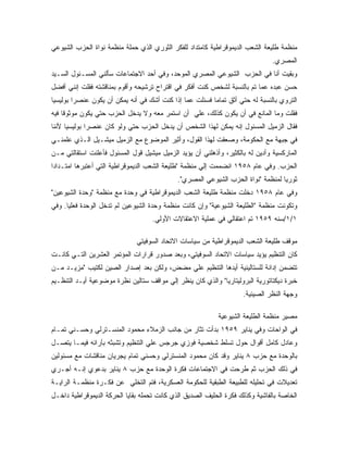 ‫ﻤﻨﻅﻤﺔ ﻁﻠﻴﻌﺔ ﺍﻟﺸﻌﺏ ﺍﻟﺩﻴﻤﻭﻗﺭﺍﻁﻴﺔ ﻜﺎﻤﺘﺩﺍﺩ ﻟﻠﻔﻜﺭ ﺍﻟﺜﻭﺭﻱ ﺍﻟﺫﻱ ﺤﻤﻠﺔ ﻤﻨﻅﻤﺔ ﻨﻭﺍﺓ ﺍﻟﺤﺯﺏ ﺍﻟﺸﻴﻭﻋﻲ‬
                                                                               ‫ﺍﻟﻤﺼﺭﻱ.‬
‫ﻭﺒﻘﻴﺕ ﺃﻨﺎ ﻓﻲ ﺍﻟﺤﺯﺏ ﺍﻟﺸﻴﻭﻋﻲ ﺍﻟﻤﺼﺭﻱ ﺍﻟﻤﻭﺤﺩ، ﻭﻓﻲ ﺃﺤﺩ ﺍﻻﺠﺘﻤﺎﻋﺎﺕ ﺴﺄﻟﻨﻲ ﺍﻟﻤﺴـﺌﻭل ﺍﻟﺴـﻴﺩ‬
‫ﺤﺴﻥ ﻋﺒﺩﻩ ﻋﻤﺎ ﺘﻡ ﺒﺎﻟﻨﺴﺒﺔ ﻟﺸﺨﺹ ﻜﻨﺕ ﺃﻓﻜﺭ ﻓﻲ ﺍﻗﺘﺭﺍﺡ ﺘﺭﺸﻴﺤﻪ ﻭﺃﻗﻭﻡ ﺒﻤﻨﺎﻗﺸﺘﻪ ﻓﻘﻠﺕ ﺇﻨﻨﻲ ﺃﻓﻀل‬
‫ﺍﻟﺘﺭﻭﻱ ﺒﺎﻟﻨﺴﺒﺔ ﻟﻪ ﺤﺘﻲ ﺃﺜﻕ ﺘﻤﺎﻤﺎ ﻓﺴﺌﻠﺕ ﻋﻤﺎ ﺇﺫﺍ ﻜﻨﺕ ﺃﺸﻙ ﻓﻲ ﺃﻨﻪ ﻴﻤﻜﻥ ﺃﻥ ﻴﻜﻭﻥ ﻋﻨﺼ ‪‬ﺍ ﺒﻭﻟﻴﺴﻴﺎ‬
         ‫ﺭ‬
‫ﻓﻘﻠﺕ ﻭﻤﺎ ﺍﻟﻤﺎﻨﻊ ﻓﻲ ﺃﻥ ﻴﻜﻭﻥ ﻜﺫﻟﻙ، ﻋﻠﻲ ﺃﻥ ﺍﺴﺘﻤﺭ ﻤﻌﻪ ﻭﻻ ﻴﺩﺨل ﺍﻟﺤﺯﺏ ﺤﺘﻲ ﻴﻜﻭﻥ ﻤﻭﺜﻭ ﹰﺎ ﻓﻴﻪ‬
     ‫ﻗ‬
‫ﻓﻘﺎل ﺍﻟﺯﻤﻴل ﺍﻟﻤﺴﺌﻭل ﺇﻨﻪ ﻴﻤﻜﻥ ﻟﻬﺫﺍ ﺍﻟﺸﺨﺹ ﺃﻥ ﻴﺩﺨل ﺍﻟﺤﺯﺏ ﺤﺘﻲ ﻭﻟﻭ ﻜﺎﻥ ﻋﻨﺼ ‪‬ﺍ ﺒﻭﻟﻴﺴﻴﺎ ﻷﻨﻨﺎ‬
              ‫ﺭ‬
‫ﻓﻲ ﺠﺒﻬﺔ ﻤﻊ ﺍﻟﺤﻜﻭﻤﺔ، ﻭﺼﻌﻘﺕ ﻟﻬﺫﺍ ﺍﻟﻘﻭل، ﻭﺃﺜﻴﺭ ﺍﻟﻤﻭﻀﻭﻉ ﻤﻊ ﺍﻟﺯﻤﻴل ﻤﻴﺸـﻴل ﺍﻟـﺫﻱ ﻋﻠﻤﻨـﻲ‬
‫ﺍﻟﻤﺎﺭﻜﺴﻴﺔ ﻭﺃﺩﻴﻥ ﻟﻪ ﺒﺎﻟﻜﺜﻴﺭ، ﻭﺃﺫﻫﻠﻨﻲ ﺃﻥ ﻴﺅﻴﺩ ﺍﻟﺯﻤﻴل ﻤﻴﺸﻴل ﻗﻭل ﺍﻟﻤﺴﺌﻭل ﻓﺄﻋﻠﻨﺕ ﺍﺴﺘﻘﺎﻟﺘﻲ ﻤـﻥ‬
‫ﺍﻟﺤﺯﺏ. ﻭﻓﻲ ﻋﺎﻡ ٨٥٩١ ﺍﻨﻀﻤﻤﺕ ﺇﻟﻲ ﻤﻨﻅﻤﺔ "ﻁﻠﻴﻌﺔ ﺍﻟﺸﻌﺏ ﺍﻟﺩﻴﻤﻭﻗﺭﺍﻁﻴﺔ ﺍﻟﺘﻲ ﺃﻋﺘﺒﺭﻫﺎ ﺍﻤﺘـﺩﺍ ‪‬ﺍ‬
 ‫ﺩ‬
                                             ‫ﺜﻭﺭﻴﺎ ﻟﻤﻨﻅﻤﺔ "ﻨﻭﺍﺓ ﺍﻟﺤﺯﺏ ﺍﻟﺸﻴﻭﻋﻲ ﺍﻟﻤﺼﺭﻱ".‬
‫ﻭﻓﻲ ﻋﺎﻡ ٨٥٩١ ﺩﺨﻠﺕ ﻤﻨﻅﻤﺔ ﻁﻠﻴﻌﺔ ﺍﻟﺸﻌﺏ ﺍﻟﺩﻴﻤﻭﻗﺭﺍﻁﻴﺔ ﻓﻲ ﻭﺤﺩﺓ ﻤﻊ ﻤﻨﻅﻤﺔ "ﻭﺤﺩﺓ ﺍﻟﺸﻴﻭﻋﻴﻥ"‬
‫ﻭﺘﻜﻭﻨﺕ ﻤﻨﻅﻤﺔ "ﺍﻟﻁﻠﻴﻌﺔ ﺍﻟﺸﻴﻭﻋﻴﺔ" ﻭﺇﻥ ﻜﺎﻨﺕ ﻤﻨﻅﻤﺔ ﻭﺤﺩﺓ ﺍﻟﺸﻴﻭﻋﻴﻥ ﻟﻡ ﺘﺩﺨل ﺍﻟﻭﺤﺩﺓ ﻓﻌﻠﻴﺎ. ﻭﻓﻲ‬
                                    ‫١/١/ﺴﻨﻪ ٩٥٩١ ﺘﻡ ﺍﻋﺘﻘﺎﻟﻲ ﻓﻲ ﻋﻤﻠﻴﺔ ﺍﻻﻋﺘﻘﺎﻻﺕ ﺍﻷﻭﻟﻲ.‬

                              ‫ﻤﻭﻗﻑ ﻁﻠﻴﻌﺔ ﺍﻟﺸﻌﺏ ﺍﻟﺩﻴﻤﻭﻗﺭﺍﻁﻴﺔ ﻤﻥ ﺴﻴﺎﺴﺎﺕ ﺍﻻﺘﺤﺎﺩ ﺍﻟﺴﻭﻓﻴﺘﻲ‬
‫ﻜﺎﻥ ﺍﻟﺘﻨﻅﻴﻡ ﻴﺅﻴﺩ ﺴﻴﺎﺴﺎﺕ ﺍﻻﺘﺤﺎﺩ ﺍﻟﺴﻭﻓﻴﺘﻲ، ﻭﺒﻌﺩ ﺼﺩﻭﺭ ﻗﺭﺍﺭﺍﺕ ﺍﻟﻤﺅﺘﻤﺭ ﺍﻟﻌﺸﺭﻴﻥ ﺍﻟﺘـﻲ ﻜﺎﻨـﺕ‬
‫ﺘﺘﻀﻤﻥ ﺇﺩﺍﻨﺔ ﻟﻠﺴﺘﺎﻟﻴﻨﻴﺔ ﺃﻴﺩﻫﺎ ﺍﻟﺘﻨﻅﻴﻡ ﻋﻠﻲ ﻤﻀﺽ، ﻭﻟﻜﻥ ﺒﻌﺩ ﺇﺼﺩﺍﺭ ﺍﻟﺼﻴﻥ ﻟﻜﺘﻴﺏ "ﻤﺯﻴـﺩ ﻤـﻥ‬
‫ﺨﺒﺭﺓ ﺩﻴﻜﺘﺎﺘﻭﺭﻴﺔ ﺍﻟﺒﺭﻭﻟﻴﺘﺎﺭﻴﺎ" ﻭﺍﻟﺫﻱ ﻜﺎﻥ ﻴﻨﻅﺭ ﺇﻟﻲ ﻤﻭﺍﻗﻑ ﺴﺘﺎﻟﻴﻥ ﻨﻅﺭﺓ ﻤﻭﻀﻭﻋﻴﺔ ﺃﻴـﺩ ﺍﻟﺘﻨﻅـﻴﻡ‬
                                                                    ‫ﻭﺠﻬﺔ ﺍﻟﻨﻅﺭ ﺍﻟﺼﻴﻨﻴﺔ.‬

                                                           ‫ﻤﺼﻴﺭ ﻤﻨﻅﻤﺔ ﺍﻟﻁﻠﻴﻌﺔ ﺍﻟﺸﻴﻭﻋﻴﺔ‬
‫ﻓﻲ ﺍﻟﻭﺍﺤﺎﺕ ﻭﻓﻲ ﻴﻨﺎﻴﺭ ٩٥٩١ ﺒﺩﺃﺕ ﺘﺜﺎﺭ ﻤﻥ ﺠﺎﻨﺏ ﺍﻟﺯﻤﻼﺀ ﻤﺤﻤﻭﺩ ﺍﻟﻤﻨﺴـﺘﺭﻟﻲ ﻭﺤﺴـﻨﻲ ﺘﻤـﺎﻡ‬
‫ﻭﻋﺎﺩل ﻜﺎﻤل ﺃﻗﻭﺍل ﺤﻭل ﺘﺴﻠﻁ ﺸﺨﺼﻴﺔ ﻓﻭﺯﻱ ﺠﺭﺠﺱ ﻋﻠﻲ ﺍﻟﺘﻨﻅﻴﻡ ﻭﺘﺸﺒﺜﻪ ﺒﺂﺭﺍﺌﻪ ﻓﻴﻤـﺎ ﻴﺘﺼـل‬
‫ﺒﺎﻟﻭﺤﺩﺓ ﻤﻊ ﺤﺯﺏ ٨ ﻴﻨﺎﻴﺭ ﻭﻗﺩ ﻜﺎﻥ ﻤﺤﻤﻭﺩ ﺍﻟﻤﻨﺴﺘﺭﻟﻲ ﻭﺤﺴﻨﻲ ﺘﻤﺎﻡ ﻴﺠﺭﻴﺎﻥ ﻤﻨﺎﻗﺸﺎﺕ ﻤﻊ ﻤﺴﺌﻭﻟﻴﻥ‬
‫ﻓﻲ ﺫﻟﻙ ﺍﻟﺤﺯﺏ ﺜﻡ ﻁﺭﺤﺕ ﻓﻲ ﺍﻻﺠﺘﻤﺎﻋﺎﺕ ﻓﻜﺭﺓ ﺍﻟﻭﺤﺩﺓ ﻤﻊ ﺤﺯﺏ ٨ ﻴﻨﺎﻴﺭ ﺒﺩﻋﻭﻱ ﺇﻨـﻪ ﺃﺠـﺭﻱ‬
‫ﺘﻌﺩﻴﻼﺕ ﻓﻲ ﺘﺤﻠﻴﻠﻪ ﻟﻠﻁﺒﻴﻌﺔ ﺍﻟﻁﺒﻘﻴﺔ ﻟﻠﺤﻜﻭﻤﺔ ﺍﻟﻌﺴﻜﺭﻴﺔ، ﻓﺘﻡ ﺍﻟﺘﺨﻠﻲ ﻋﻥ ﻓﻜـﺭﺓ ﻤﻨﻅﻤـﺔ ﺍﻟﺭﺍﻴـﺔ‬
‫ﺍﻟﺨﺎﺼﺔ ﺒﺎﻟﻔﺎﺸﻴﺔ ﻭﻜﺫﻟﻙ ﻓﻜﺭﺓ ﺍﻟﺤﻠﻴﻑ ﺍﻟﺼﺩﻴﻕ ﺍﻟﺫﻱ ﻜﺎﻨﺕ ﺘﺤﻤﻠﻪ ﺒﻘﺎﻴﺎ ﺍﻟﺤﺭﻜﺔ ﺍﻟﺩﻴﻤﻭﻗﺭﺍﻁﻴﺔ ﺩﺍﺨـل‬
 