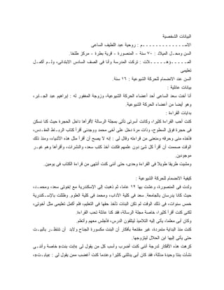 ‫ﺍﻟﺒﻴﺎﻨﺎﺕ ﺍﻟﺸﺨﺼﻴﺔ‬
                                ‫ﺍﻻﺴـــــــــــــﻡ : ﺭﻭﺤﻴﺔ ﻋﺒﺩ ﺍﻟﻠﻁﻴﻑ ﺍﻟﺴﺎﻋﻰ‬
                   ‫ﺍﻟﺴﻥ ﻭﻤﺤـل ﺍﻟﻤﻴﻼﺩ : ٠٧ ﺴﻨﺔ - ﺍﻟﻤﻨﺼﻭﺭﺓ - ﻗﺭﻴﺔ ﺒﻁﺭﺓ - ﻤﺭﻜﺯ ﻁﻠﺨﺎ.‬
‫ﺍﻟﻤـــــﺅﻫـــــﻼﺕ : ﺘﺭﻜﺕ ﺍﻟﻤﺩﺭﺴﺔ ﻭﺃﻨﺎ ﻓﻰ ﺍﻟﺼﻑ ﺍﻟﺴﺎﺩﺱ ﺍﻻﺒﺘﺩﺍﺌﻰ، ﻭﻟـﻡ ﺃﻜﻤـل‬
                                                                                    ‫ﺘﻌﻠﻴﻤﻰ‬
                                            ‫ﺍﻟﺴﻥ ﻋﻨﺩ ﺍﻻﻨﻀﻤﺎﻡ ﻟﻠﺤﺭﻜﺔ ﺍﻟﺸﻴﻭﻋﻴﺔ : ٦١ ﺴﻨﺔ.‬
                                                                            ‫ﺒﻴﺎﻨﺎﺕ ﻋﺎﺌﻠﻴﺔ :‬
‫ﺃﻨﺎ ﺃﺨﺕ ﺴﻌﺩ ﺍﻟﺴﺎﻋﻰ ﺃﺤﺩ ﺃﻋﻀﺎﺀ ﺍﻟﺤﺭﻜﺔ ﺍﻟﺸﻴﻭﻋﻴﺔ، ﻭﺯﻭﺠﺔ ﺍﻟﻤﻐﻔﻭﺭ ﻟﻪ : ﺇﺒﺭﺍﻫﻴﻡ ﻋﺒﺩ ﺍﻟﺠـﺎﺒﺭ،‬
                                                    ‫ﻭﻫﻭ ﺃﻴ ‪‬ﺎ ﻤﻥ ﺃﻋﻀﺎﺀ ﺍﻟﺤﺭﻜﺔ ﺍﻟﺸﻴﻭﻋﻴﺔ.‬
                                                                               ‫ﻀ‬
                                                                           ‫ﺒﺩﺍﻴﺎﺕ ﺍﻟﻘﺭﺍﺀﺓ :‬
‫ﻜﻨﺕ ﺃﺤﺏ ﺍﻟﻘﺭﺍﺀﺓ ﻜﺜﻴ ‪‬ﺍ، ﻭﻜﺎﻨﺕ ﺃﺴﺭﺘﻰ ﺘﺄﺘﻰ ﺒﻤﺠﻠﺔ ﺍﻟﺭﺴﺎﻟﺔ ﻷﻗﺭﺃﻫﺎ ﺩﺍﺨل ﺍﻟﺤﺠﺭﺓ ﺤﻴﺙ ﻜﻨﺎ ﻨﺴﻜﻥ‬
                                                                 ‫ﺭ‬
‫ﻓﻰ ﺤﺠﺭﺓ ﻓﻭﻕ ﺍﻟﺴﻁﻭﺡ، ﻭﺫﺍﺕ ﻤﺭﺓ ﺩﺨل ﻋﻠﻰ ﺃﺨﻰ ﻤﺤﻤﺩ ﻭﻭﺠﺩﻨﻰ ﺃﻗﺭﺃ ﻜﺘﺎﺏ ﺍﻟﺭﺒـﺎﻁ ﺍﻟﻤﻘـﺩﺱ،‬
‫ﻓﺄﺨﺫﻩ ﻤﻨﻰ ﻭﺤﺭﻗﻪ ﻭﻤﻨﻌﻨﻰ ﻤﻥ ﻗﺭﺍﺀﺘﻪ ﻭﻗﺎل ﻟﻰ : ﺇﻨﻪ ﻻ ﻴﺼﺢ ﺃﻥ ﺃﻗﺭﺃ ﻤﺜل ﻫﺫﻩ ﺍﻷﺸﻴﺎﺀ، ﻭﻤﻨﺫ ﺫﻟﻙ‬
‫ﺍﻟﻭﻗﺕ ﺼﻤﻤﺕ ﺃﻥ ﺃﻗﺭﺃ ﻜل ﺸﺊ ﺩﻭﻥ ﻋﻠﻤﻬﻡ ﻓﻜﻨﺕ ﺁﺨﺫ ﻜﺘﺏ ﺴﻌﺩ، ﻭﺍﻟﻨﺸﺭﺍﺕ، ﻭﺃﻗﺭﺃﻫﺎ ﻭﻫﻡ ﻏﻴـﺭ‬
                                                                                 ‫ﻤﻭﺠﻭﺩﻴﻥ.‬
     ‫ﻭﻤﺸﻴﺕ ﻁﺭﻴ ﹰﺎ ﻁﻭﻴﻼ ﻓﻰ ﺍﻟﻘﺭﺍﺀﺓ ﻭﺤﺩﻯ، ﺤﺘﻰ ﺃﻨﻨﻰ ﻜﻨﺕ ﺃﻨﺘﻬﻰ ﻤﻥ ﻗﺭﺍﺀﺓ ﺍﻟﻜﺘﺎﺏ ﻓﻰ ﻴﻭﻤﻴﻥ.‬
                                                                   ‫ﹰ‬     ‫ﻘ‬

                                                          ‫ﻜﻴﻔﻴﺔ ﺍﻻﻨﻀﻤﺎﻡ ﻟﻠﺤﺭﻜﺔ ﺍﻟﺸﻴﻭﻋﻴﺔ :‬
‫ﻭﻟﺩﺕ ﻓﻰ ﺍﻟﻤﻨﺼﻭﺭﺓ، ﻭﻋﺸﺕ ﺒﻬﺎ ٢١ ﻋﺎ ‪‬ﺎ، ﺜﻡ ﺫﻫﺒﺕ ﺇﻟﻰ ﺍﻹﺴﻜﻨﺩﺭﻴﺔ ﻤﻊ ﺇﺨﻭﺘﻰ ﺴﻌﺩ، ﻭﻤﺤﻤـﺩ،‬
                                              ‫ﻤ‬
‫ﺤﻴﺙ ﻜﺎﻨﺎ ﻴﺩﺭﺴﺎﻥ ﺒﺎﻟﺠﺎﻤﻌﺔ. ﺴﻌﺩ ﻓﻰ ﻜﻠﻴﺔ ﺍﻵﺩﺍﺏ، ﻭﻤﺤﻤﺩ ﻓﻰ ﻜﻠﻴﺔ ﺍﻟﻌﻠﻭﻡ. ﻭﻅﻠﻠﺕ ﺒﺎﻹﺴـﻜﻨﺩﺭﻴﺔ‬
‫ﺨﻤﺱ ﺴﻨﻭﺍﺕ، ﻓﻰ ﺫﻟﻙ ﺍﻟﻭﻗﺕ ﻟﻡ ﺘﻜﻥ ﺍﻟﺒﻨﺎﺕ ﺘﺄﺨﺫ ﺤﻘﻬﺎ ﻓﻰ ﺍﻟﺘﻌﻠﻴﻡ، ﻓﻠﻡ ﺃﻜﻤل ﺘﻌﻠﻴﻤﻰ ﻤﺜل ﺃﺨﻭﺘﻰ،‬
                       ‫ﻟﻜﻨﻰ ﻜﻨﺕ ﺃﻗﺭﺃ ﻜﺜﻴ ‪‬ﺍ، ﺨﺎﺼﺔ ﻤﺠﻠﺔ ﺍﻟﺭﺴﺎﻟﺔ، ﻓﻘﺩ ﻜﻨﺎ ﻋﺎﺌﻠﺔ ﺘﺤﺏ ﺍﻟﻘﺭﺍﺀﺓ.‬
                                                                       ‫ﺭ‬
                       ‫ﻭﻜﺎﻥ ﺃﺒﻰ ﻤﻌﻠ ‪‬ﺎ، ﻴﺄﺘﻰ ﺇﻟﻴﻪ ﺍﻟﺘﻼﻤﻴﺫ ﻟﻴﺘﻠﻘﻭﻥ ﺍﻟﺩﺭﺱ، ﻓﺄﺠﻠﺱ ﻤﻌﻬﻡ ﻭﺃﺘﻌﻠﻡ.‬
                                                                             ‫ﻤ‬
‫ﻜﻨﺕ ﻤﻨﺫ ﺍﻟﺒﺩﺍﻴﺔ ﻤﺘﻤﺭﺩﺓ، ﻏﻴﺭ ﻤﻘﺘﻨﻌﺔ ﺒﺄﻓﻜﺎﺭ ﺃﻥ ﺍﻟﺒﻨﺕ ﻤﻜﺴﻭﺭﺓ ﺍﻟﺠﻨﺎﺡ ﻭﻻﺒﺩ ﺃﻥ ﺘﻨﺘﻅـﺭ ﺒﺎﻟﺒﻴـﺕ‬
                                                       ‫ﺤﺘﻰ ﻴﺄﺘﻰ ﺇﻟﻴﻬﺎ ﺍﺒﻥ ﺍﻟﺤﻼل ﻟﻴﺘﺯﻭﺠﻬﺎ.‬
‫ﻜﺭﻫﺕ ﻫﺫﻩ ﺍﻷﻓﻜﺎﺭ ﻟﺩﺭﺠﺔ ﺃﻨﻨﻰ ﻜﻨﺕ ﺃﻀﺭﺏ ﻭﺃﺴﺏ ﻜل ﻤﻥ ﻴﻘﻭل ﻟﻰ «ﺇﻨﺕ ﺒﻨﺕ» ﺨﺎﺼﺔ ﻭﺃﻨﻨـﻰ‬
‫ﻨﺸﺄﺕ ﺒﻨ ﹰﺎ ﻭﺤﻴﺩﺓ ﻤﺩﻟﻠﺔ، ﻓﻘﺩ ﻜﺎﻥ ﺃﺒﻰ ﻴﺩﻟﻠﻨﻰ ﻜﺜﻴ ‪‬ﺍ ﻭﻋﻨﺩﻤﺎ ﻜﻨﺕ ﺃﻏﻀﺏ ﻤﻤﻥ ﻴﻘﻭل ﻟﻰ : «ﻴﺎﺒـﺕ»،‬
                                        ‫ﺭ‬                                      ‫ﺘ‬
 