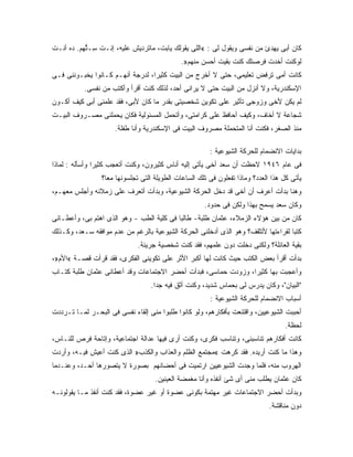 ‫ﻜﺎﻥ ﺃﺒﻰ ﻴﻬﺩﺉ ﻤﻥ ﻨﻔﺴﻰ ﻭﻴﻘﻭل ﻟﻰ : «ﺍﻟﻠﻰ ﻴﻘﻭﻟﻙ ﻴﺎﺒﺕ، ﻤﺎﺘﺭﺩﻴﺵ ﻋﻠﻴﻪ، ﺇﻨـﺕ ِـ ﱡﻬﻡ. ﺩﻩ ﺃﻨـﺕ‬
           ‫ﺴ ﺘ‬
                                              ‫ﻟﻭﻜﻨﺕ ﺃﺨﺩﺕ ﻓﺭﺼﺘﻙ ﻜﻨﺕ ﺒﻘﻴﺕ ﺃﺤﺴﻥ ﻤﻨﻬﻡ».‬
‫ﻜﺎﻨﺕ ﺃﻤﻰ ﺘﺭﻓﺽ ﺘﻌﻠﻴﻤﻰ، ﺤﺘﻰ ﻻ ﺃﺨﺭﺝ ﻤﻥ ﺍﻟﺒﻴﺕ ﻜﺜﻴ ‪‬ﺍ، ﻟﺩﺭﺠﺔ ﺃﻨﻬـﻡ ﻜـﺎﻨﻭﺍ ﻴﺨﺒـﻭﻨﻨﻰ ﻓـﻰ‬
                                  ‫ﺭ‬
           ‫ﺍﻹﺴﻜﻨﺩﺭﻴﺔ، ﻭﻻ ﺃﻨﺯل ﻤﻥ ﺍﻟﺒﻴﺕ ﺤﺘﻰ ﻻ ﻴﺭﺍﻨﻰ ﺃﺤﺩ، ﻟﺫﻟﻙ ﻜﻨﺕ ﺃﻗﺭﺃ ﻭﺃﻜﺘﺏ ﻤﻥ ﻨﻔﺴﻰ.‬
‫ﻟﻡ ﻴﻜﻥ ﻷﺨﻰ ﻭﺯﻭﺠﻰ ﺘﺄﺜﻴﺭ ﻋﻠﻰ ﺘﻜﻭﻴﻥ ﺸﺨﺼﻴﺘﻰ ﺒﻘﺩﺭ ﻤﺎ ﻜﺎﻥ ﻷﺒﻰ، ﻓﻘﺩ ﻋﻠﻤﻨﻰ ﺃﺒﻰ ﻜﻴﻑ ﺃﻜـﻭﻥ‬
‫ﺸﺠﺎﻋﺔ ﻻ ﺃﺨﺎﻑ، ﻭﻜﻴﻑ ﺃﺤﺎﻓﻅ ﻋﻠﻰ ﻜﺭﺍﻤﺘﻰ، ﻭﺃﺘﺤﻤل ﺍﻟﻤﺴﺌﻭﻟﻴﺔ ﻓﻜﺎﻥ ﻴﺤﻤﻠﻨﻰ ﻤﺼـﺭﻭﻑ ﺍﻟﺒﻴـﺕ‬
                     ‫ﻤﻨﺫ ﺍﻟﺼﻐﺭ، ﻓﻜﻨﺕ ﺃﻨﺎ ﺍﻟﻤﺘﺤﻤﻠﺔ ﻤﺼﺭﻭﻑ ﺍﻟﺒﻴﺕ ﻓﻰ ﺍﻹﺴﻜﻨﺩﺭﻴﺔ ﻭﺃﻨﺎ ﻁﻔﻠﺔ.‬

                                                         ‫ﺒﺩﺍﻴﺎﺕ ﺍﻻﻨﻀﻤﺎﻡ ﻟﻠﺤﺭﻜﺔ ﺍﻟﺸﻴﻭﻋﻴﺔ :‬
‫ﻓﻰ ﻋﺎﻡ ٦٤٩١ ﻻﺤﻅﺕ ﺃﻥ ﺴﻌﺩ ﺃﺨﻰ ﻴﺄﺘﻰ ﺇﻟﻴﻪ ﺃﻨﺎﺱ ﻜﺜﻴﺭﻭﻥ، ﻭﻜﻨﺕ ﺃﺘﻌﺠﺏ ﻜﺜﻴ ‪‬ﺍ ﻭﺃﺴﺄﻟﻪ : ﻟﻤﺎﺫﺍ‬
                ‫ﺭ‬
                 ‫ﻴﺄﺘﻰ ﻜل ﻫﺫﺍ ﺍﻟﻌﺩﺩ؟ ﻭﻤﺎﺫﺍ ﺘﻔﻌﻠﻭﻥ ﻓﻰ ﺘﻠﻙ ﺍﻟﺴﺎﻋﺎﺕ ﺍﻟﻁﻭﻴﻠﺔ ﺍﻟﺘﻰ ﺘﺠﻠﺴﻭﻨﻬﺎ ﻤ ‪‬ﺎ؟‬
                   ‫ﻌ‬
‫ﻭﻫﻨﺎ ﺒﺩﺃﺕ ﺃﻋﺭﻑ ﺃﻥ ﺃﺨﻰ ﻗﺩ ﺩﺨل ﺍﻟﺤﺭﻜﺔ ﺍﻟﺸﻴﻭﻋﻴﺔ، ﻭﺒﺩﺃﺕ ﺃﺘﻌﺭﻑ ﻋﻠﻰ ﺯﻤﻼﺌﻪ ﻭﺃﺠﻠﺱ ﻤﻌﻬـﻡ،‬
                                                       ‫ﻭﻜﺎﻥ ﺴﻌﺩ ﻴﺴﻤﺢ ﺒﻬﺫﺍ ﻭﻟﻜﻥ ﻓﻰ ﺤﺩﻭﺩ.‬
‫ﻜﺎﻥ ﻤﻥ ﺒﻴﻥ ﻫﺅﻻﺀ ﺍﻟﺯﻤﻼﺀ، ﻋﺜﻤﺎﻥ ﻁﻠﺒﺔ- ﻁﺎﻟ ‪‬ﺎ ﻓﻰ ﻜﻠﻴﺔ ﺍﻟﻁﺏ - ﻭﻫﻭ ﺍﻟﺫﻯ ﺍﻫﺘﻡ ﺒﻰ، ﻭﺃﻋﻁـﺎﻨﻰ‬
                                           ‫ﺒ‬
‫ﻜﺘ ‪‬ﺎ ﻟﻘﺭﺍﺀﺘﻬﺎ ﻷﺘﺜﻘﻑ؟ ﻭﻫﻭ ﺍﻟﺫﻯ ﺃﺩﺨﻠﻨﻰ ﺍﻟﺤﺭﻜﺔ ﺍﻟﺸﻴﻭﻋﻴﺔ ﺒﺎﻟﺭﻏﻡ ﻤﻥ ﻋﺩﻡ ﻤﻭﺍﻓﻘﻪ ﺴـﻌﺩ، ﻭﻜـﺫﻟﻙ‬
                                                                                   ‫ﺒ‬
                              ‫ﺒﻘﻴﺔ ﺍﻟﻌﺎﺌﻠﺔ؟ ﻭﻟﻜﻨﻰ ﺩﺨﻠﺕ ﺩﻭﻥ ﻋﻠﻤﻬﻡ، ﻓﻘﺩ ﻜﻨﺕ ﺸﺨﺼﻴﺔ ﺠﺭﻴﺌﺔ.‬
‫ﺒﺩﺃﺕ ﺃﻗﺭﺃ ﺒﻌﺽ ﺍﻟﻜﺘﺏ ﺤﻴﺙ ﻜﺎﻨﺕ ﻟﻬﺎ ﺃﻜﺒﺭ ﺍﻷﺜﺭ ﻋﻠﻰ ﺘﻜﻭﻴﻨﻰ ﺍﻟﻔﻜﺭﻯ، ﻓﻘﺩ ﻗﺭﺃﺕ ﻗﺼـﺔ «ﺍﻷﻡ»،‬
‫ﻭﺃﻋﺠﺒﺕ ﺒﻬﺎ ﻜﺜﻴ ‪‬ﺍ، ﻭﺯﻭﺩﺕ ﺤﻤﺎﺴﻰ، ﻓﺒﺩﺃﺕ ﺃﺤﻀﺭ ﺍﻻﺠﺘﻤﺎﻋﺎﺕ ﻭﻗﺩ ﺃﻋﻁﺎﻨﻰ ﻋﺜﻤﺎﻥ ﻁﻠﺒﺔ ﻜﺘـﺎﺏ‬
                                                                ‫ﺭ‬
                                   ‫"ﺍﻟﺒﻴﺎﻥ"، ﻭﻜﺎﻥ ﻴﺩﺭﺱ ﻟﻰ ﺒﺤﻤﺎﺱ ﺸﺩﻴﺩ، ﻭﻜﻨﺕ ﺃﺜﻕ ﻓﻴﻪ ﺠ ‪‬ﺍ.‬
                                     ‫ﺩ‬
                                                         ‫ﺃﺴﺒﺎﺏ ﺍﻻﻨﻀﻤﺎﻡ ﻟﻠﺤﺭﻜﺔ ﺍﻟﺸﻴﻭﻋﻴﺔ :‬
‫ﺃﺤﺒﺒﺕ ﺍﻟﺸﻴﻭﻋﻴﻴﻥ، ﻭﺍﻗﺘﻨﻌﺕ ﺒﺄﻓﻜﺎﺭﻫﻡ، ﻭﻟﻭ ﻜﺎﻨﻭﺍ ﻁﻠﺒﻭﺍ ﻤﻨﻰ ﺇﻟﻘﺎﺀ ﻨﻔﺴﻰ ﻓﻰ ﺍﻟﺒﺤـﺭ ﻟﻤـﺎ ﺘـﺭﺩﺩﺕ‬
                                                                                     ‫ﻟﺤﻅﺔ.‬
‫ﻜﺎﻨﺕ ﺃﻓﻜﺎﺭﻫﻡ ﺘﻨﺎﺴﺒﻨﻰ، ﻭﺘﻨﺎﺴﺏ ﻓﻜﺭﻯ، ﻭﻜﻨﺕ ﺃﺭﻯ ﻓﻴﻬﺎ ﻋﺩﺍﻟﺔ ﺍﺠﺘﻤﺎﻋﻴﺔ، ﻭﺇﺘﺎﺤﺔ ﻓﺭﺹ ﻟﻠﻨـﺎﺱ،‬
‫ﻭﻫﺫﺍ ﻤﺎ ﻜﻨﺕ ﺃﺭﻴﺩﻩ. ﻓﻘﺩ ﻜﺭﻫﺕ «ﻤﺠﺘﻤﻊ ﺍﻟﻅﻠﻡ ﻭﺍﻟﻌﺫﺍﺏ ﻭﺍﻟﻜﺫﺏ» ﺍﻟﺫﻯ ﻜﻨﺕ ﺃﻋﻴﺵ ﻓﻴـﻪ، ﻭﺃﺭﺩﺕ‬
‫ﺍﻟﻬﺭﻭﺏ ﻤﻨﻪ، ﻓﻠﻤﺎ ﻭﺠﺩﺕ ﺍﻟﺸﻴﻭﻋﻴﻴﻥ ﺍﺭﺘﻤﻴﺕ ﻓﻰ ﺃﺤﻀﺎﻨﻬﻡ ﺒﺼﻭﺭﺓ ﻻ ﻴﺘﺼﻭﺭﻫﺎ ﺃﺤـﺩ، ﻭﻋﻨـﺩﻤﺎ‬
                                    ‫ﻜﺎﻥ ﻋﺜﻤﺎﻥ ﻴﻁﻠﺏ ﻤﻨﻰ ﺃﻯ ﺸﺊ ﺃﻨﻔﺫﻩ ﻭﺃﻨﺎ ﻤﻐﻤﻀﺔ ﺍﻟﻌﻴﻨﻴﻥ.‬
‫ﻭﺒﺩﺃﺕ ﺃﺤﻀﺭ ﺍﻻﺠﺘﻤﺎﻋﺎﺕ ﻏﻴﺭ ﻤﻬﺘﻤﺔ ﺒﻜﻭﻨﻰ ﻋﻀﻭﺓ ﺃﻭ ﻏﻴﺭ ﻋﻀﻭﺓ، ﻓﻘﺩ ﻜﻨﺕ ﺃﻨﻔﺫ ﻤـﺎ ﻴﻘﻭﻟﻭﻨـﻪ‬
                                                                               ‫ﺩﻭﻥ ﻤﻨﺎﻗﺸﺔ.‬
 