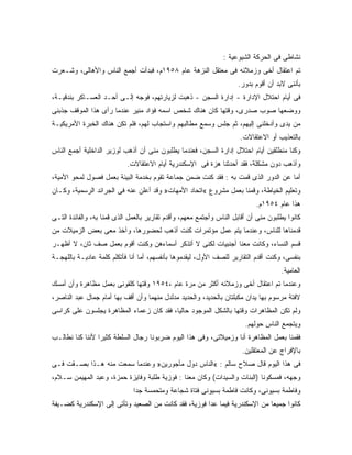 ‫ﻨﺸﺎﻁﻰ ﻓﻰ ﺍﻟﺤﺭﻜﺔ ﺍﻟﺸﻴﻭﻋﻴﺔ :‬
‫ﺘﻡ ﺍﻋﺘﻘﺎل ﺃﺨﻰ ﻭﺯﻤﻼﺌﻪ ﻓﻰ ﻤﻌﺘﻘل ﺍﻟﻨﺯﻫﺔ ﻋﺎﻡ ٨٥٩١ﻡ، ﻓﺒﺩﺃﺕ ﺃﺠﻤﻊ ﺍﻟﻨﺎﺱ ﻭﺍﻷﻫﺎﻟﻰ، ﻭﺸـﻌﺭﺕ‬
                                                                     ‫ﺒﺄﻨﻨﻰ ﻻﺒﺩ ﺃﻥ ﺃﻗﻭﻡ ﺒﺩﻭﺭ.‬
‫ﻓﻰ ﺃﻴﺎﻡ ﺍﺤﺘﻼل ﺍﻹﺩﺍﺭﺓ - ﺇﺩﺍﺭﺓ ﺍﻟﺴﺠﻥ - ﺫﻫﺒﺕ ﻟﺯﻴﺎﺭﺘﻬﻡ، ﻓﻭﺠﻪ ﺇﻟـﻰ ﺃﺤـﺩ ﺍﻟﻌﺴـﺎﻜﺭ ﺒﻨﺩﻗﻴـﺔ،‬
‫ﻭﻭﻀﻌﻬﺎ ﺼﻭﺏ ﺼﺩﺭﻯ، ﻭﻗﺘﻬﺎ ﻜﺎﻥ ﻫﻨﺎﻙ ﺸﺨﺹ ﺍﺴﻤﻪ ﻓﺅﺍﺩ ﻤﻨﻴﺭ ﻋﻨﺩﻤﺎ ﺭﺃﻯ ﻫﺫﺍ ﺍﻟﻤﻭﻗﻑ ﺠﺫﺒﻨﻰ‬
‫ﻤﻥ ﻴﺩﻯ ﻭﺃﺩﺨﻠﻨﻰ ﺇﻟﻴﻬﻡ، ﺜﻡ ﺠﻠﺱ ﻭﺴﻤﻊ ﻤﻁﺎﻟﺒﻬﻡ ﻭﺍﺴﺘﺠﺎﺏ ﻟﻬﻡ، ﻓﻠﻡ ﺘﻜﻥ ﻫﻨﺎﻙ ﺍﻟﺨﺒﺭﺓ ﺍﻷﻤﺭﻴﻜﻴـﺔ‬
                                                                      ‫ﺒﺎﻟﺘﻌﺫﻴﺏ ﺃﻭ ﺍﻻﻋﺘﻘﺎﻻﺕ.‬
‫ﻭﻜﻨﺎ ﻤﻨﻁﻠﻘﻴﻥ ﺃﻴﺎﻡ ﺍﺤﺘﻼل ﺇﺩﺍﺭﺓ ﺍﻟﺴﺠﻥ، ﻓﻌﻨﺩﻤﺎ ﻴﻁﻠﺒﻭﻥ ﻤﻨﻰ ﺃﻥ ﺃﺫﻫﺏ ﻟﻭﺯﻴﺭ ﺍﻟﺩﺍﺨﻠﻴﺔ ﺃﺠﻤﻊ ﺍﻟﻨﺎﺱ‬
                                  ‫‪‬‬
                            ‫ﻭﺃﺫﻫﺏ ﺩﻭﻥ ﻤﺸﻜﻠﺔ، ﻓﻘﺩ ﺃﺤﺩﺜﻨﺎ ﻫﺯﺓ ﻓﻰ ﺍﻹﺴﻜﻨﺩﺭﻴﺔ ﺃﻴﺎﻡ ﺍﻻﻋﺘﻘﺎﻻﺕ.‬
‫ﺃﻤﺎ ﻋﻥ ﺍﻟﺩﻭﺭ ﺍﻟﺫﻯ ﻗﻤﺕ ﺒﻪ : ﻓﻘﺩ ﻜﻨﺕ ﻀﻤﻥ ﺠﻤﺎﻋﺔ ﺘﻘﻭﻡ ﺒﺨﺩﻤﺔ ﺍﻟﺒﻴﺌﺔ ﺒﻌﻤل ﻓﺼﻭل ﻟﻤﺤﻭ ﺍﻷﻤﻴﺔ،‬
‫ﻭﺘﻌﻠﻴﻡ ﺍﻟﺨﻴﺎﻁﺔ، ﻭﻗﻤﻨﺎ ﺒﻌﻤل ﻤﺸﺭﻭﻉ «ﺍﺘﺤﺎﺩ ﺍﻷﻤﻬﺎﺕ» ﻭﻗﺩ ﺃﻋﻠﻥ ﻋﻨﻪ ﻓﻰ ﺍﻟﺠﺭﺍﺌﺩ ﺍﻟﺭﺴﻤﻴﺔ، ﻭﻜـﺎﻥ‬
                                                                            ‫ﻫﺫﺍ ﻋﺎﻡ ٤٥٩١ﻡ.‬
‫ﻜﺎﻨﻭﺍ ﻴﻁﻠﺒﻭﻥ ﻤﻨﻰ ﺃﻥ ﺃﻗﺎﺒل ﺍﻟﻨﺎﺱ ﻭﺃﺠﺘﻤﻊ ﻤﻌﻬﻡ، ﻭﺃﻗﺩﻡ ﺘﻘﺎﺭﻴﺭ ﺒﺎﻟﻌﻤل ﺍﻟﺫﻯ ﻗﻤﻨﺎ ﺒﻪ، ﻭﺍﻟﻔﺎﺌﺩﺓ ﺍﻟﺘـﻰ‬
‫ﻗﺩﻤﻨﺎﻫﺎ ﻟﻠﻨﺎﺱ، ﻭﻋﻨﺩﻤﺎ ﻴﺘﻡ ﻋﻤل ﻤﺅﺘﻤﺭﺍﺕ ﻜﻨﺕ ﺃﺫﻫﺏ ﻟﺤﻀﻭﺭﻫﺎ، ﻭﺁﺨﺫ ﻤﻌﻰ ﺒﻌﺽ ﺍﻟﺯﻤﻴﻼﺕ ﻤﻥ‬
‫ﻗﺴﻡ ﺍﻟﻨﺴﺎﺀ، ﻭﻜﺎﻨﺕ ﻤﻌﻨﺎ ﺃﺠﻨﺒﻴﺎﺕ ﻟﻜﻨﻰ ﻻ ﺃﺘﺫﻜﺭ ﺃﺴﻤﺎﺀﻫﻥ ﻭﻜﻨﺕ ﺃﻗﻭﻡ ﺒﻌﻤل ﺼﻑ ﺜﺎﻥ، ﻻ ﺃﻅﻬـﺭ‬
‫ﺒﻨﻔﺴﻰ، ﻭﻜﻨﺕ ﺃﻗﺩﻡ ﺍﻟﺘﻘﺎﺭﻴﺭ ﻟﻠﺼﻑ ﺍﻷﻭل، ﻟﻴﻘﺩﻤﻭﻫﺎ ﺒﺄﻨﻔﺴﻬﻡ، ﺃﻤﺎ ﺃﻨﺎ ﻓﺄﺘﻜﻠﻡ ﻜﻠﻤﺔ ﻋﺎﺩﻴـﺔ ﺒﺎﻟﻠﻬﺠـﺔ‬
                                                                                     ‫ﺍﻟﻌﺎﻤﻴﺔ.‬
‫ﻭﻋﻨﺩﻤﺎ ﺘﻡ ﺍﻋﺘﻘﺎل ﺃﺨﻰ ﻭﺯﻤﻼﺌﻪ ﺃﻜﺜﺭ ﻤﻥ ﻤﺭﺓ ﻋﺎﻡ ،٤٥٩١ ﻭﻗﺘﻬﺎ ﻜﻠﻔﻭﻨﻰ ﺒﻌﻤل ﻤﻅﺎﻫﺭﺓ ﻭﺃﻥ ﺃﻤﺴﻙ‬
‫ﻻﻓﺘﺔ ﻤﺭﺴﻭﻡ ﺒﻬﺎ ﻴﺩﺍﻥ ﻤﻜﺒﻠﺘﺎﻥ ﺒﺎﻟﺤﺩﻴﺩ، ﻭﺍﻟﺤﺩﻴﺩ ﻤﺩﻟﺩل ﻤﻨﻬﻤﺎ ﻭﺃﻥ ﺃﻗﻑ ﺒﻬﺎ ﺃﻤﺎﻡ ﺠﻤﺎل ﻋﺒﺩ ﺍﻟﻨﺎﺼﺭ،‬
‫ﻭﻟﻡ ﺘﻜﻥ ﺍﻟﻤﻅﺎﻫﺭﺍﺕ ﻭﻗﺘﻬﺎ ﺒﺎﻟﺸﻜل ﺍﻟﻤﻭﺠﻭﺩ ﺤﺎﻟ ‪‬ﺎ، ﻓﻘﺩ ﻜﺎﻥ ﺯﻋﻤﺎﺀ ﺍﻟﻤﻅﺎﻫﺭﺓ ﻴﺠﻠﺴﻭﻥ ﻋﻠﻰ ﻜﺭﺍﺴﻰ‬
                                          ‫ﻴ‬
                                                                        ‫ﻭﻴﺘﺠﻤﻊ ﺍﻟﻨﺎﺱ ﺤﻭﻟﻬﻡ.‬
‫ﻓﻘﻤﻨﺎ ﺒﻌﻤل ﺍﻟﻤﻅﺎﻫﺭﺓ ﺃﻨﺎ ﻭﺯﻤﻴﻼﺘﻰ، ﻭﻓﻰ ﻫﺫﺍ ﺍﻟﻴﻭﻡ ﻀﺭﺒﻭﻨﺎ ﺭﺠﺎل ﺍﻟﺴﻠﻁﺔ ﻜﺜﻴ ‪‬ﺍ ﻷﻨﻨﺎ ﻜﻨﺎ ﻨﻁﺎﻟـﺏ‬
                 ‫ﺭ‬
                                                                       ‫ﺒﺎﻹﻓﺭﺍﺝ ﻋﻥ ﺍﻟﻤﻌﺘﻘﻠﻴﻥ.‬
‫ﻓﻰ ﻫﺫﺍ ﺍﻟﻴﻭﻡ ﻗﺎل ﺼﻼﺡ ﺴﺎﻟﻡ : «ﺍﻟﻨﺎﺱ ﺩﻭل ﻤﺄﺠﻭﺭﻴﻥ» ﻭﻋﻨﺩﻤﺎ ﺴﻤﻌﺕ ﻤﻨﻪ ﻫـﺫﺍ ﺒﺼـﻘﺕ ﻓـﻰ‬
‫ﻭﺠﻬﻪ، ﻓﻤﺴﻜﻭﻨﺎ )ﺍﻟﺒﻨﺎﺕ ﻭﺍﻟﺴﻴﺩﺍﺕ( ﻭﻜﺎﻥ ﻤﻌﻨﺎ : ﻓﻭﺯﻴﺔ ﻁﻠﺒﺔ ﻭﻓﺎﻴﺯﺓ ﺤﻤﺯﺓ، ﻭﻋﺒﺩ ﺍﻟﻤﻬﻴﻤﻥ ﺴـﻼﻡ،‬
                              ‫ﻭﻓﺎﻁﻤﺔ ﺒﺴﻴﻭﻨﻰ، ﻭﻜﺎﻨﺕ ﻓﺎﻁﻤﺔ ﺒﺴﻴﻭﻨﻰ ﻓﺘﺎﺓ ﺸﺠﺎﻋﺔ ﻭﻤﺘﺤﻤﺴﺔ ﺠ ‪‬ﺍ‬
                               ‫ﺩ‬
‫ﻜﺎﻨﻭﺍ ﺠﻤﻴ ‪‬ﺎ ﻤﻥ ﺍﻹﺴﻜﻨﺩﺭﻴﺔ ﻓﻴﻤﺎ ﻋﺩﺍ ﻓﻭﺯﻴﺔ، ﻓﻘﺩ ﻜﺎﻨﺕ ﻤﻥ ﺍﻟﺼﻌﻴﺩ ﻭﺘﺄﺘﻰ ﺇﻟﻰ ﺍﻹﺴﻜﻨﺩﺭﻴﺔ ﻜﻀـﻴﻔﺔ‬
                                                                            ‫ﻌ‬
 