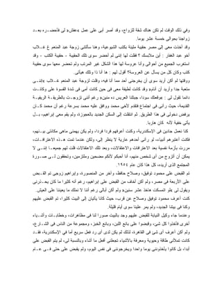 ‫ﻭﻓﻲ ﺫﻟﻙ ﺍﻟﻭﻗﺕ ﻟﻡ ﺘﻜﻥ ﻫﻨﺎﻙ ﺸﻘﺔ ﻟﻠﺯﻭﺍﺝ، ﻭﻗﺩ ﺃﺼﺭ ﺃﺒﻰ ﻋﻠﻰ ﻋﻤل «ﻋﻔﺵ» ﻟﻰ ﻓﺄﺤﻀـﺭﻩ ﺒﻌـﺩ‬
                                                          ‫ﺯﻭﺍﺠﻨﺎ ﺒﺤﻭﺍﻟﻰ ﺨﻤﺴﺔ ﻋﺸﺭ ﻴﻭ ‪‬ﺎ.‬
                                                            ‫ﻤ‬
‫ﻭﻗﺩ ﺃﺨﺫﺕ ﻤﻌﻰ ﺇﻟﻰ ﻤﺼﺭ ﺤﻘﻴﺒﺔ ﻤﻠﻴﺌﺔ ﺒﻜﺘﺏ ﺍﻟﺸﻴﻭﻋﻴﺔ، ﻭﻫﻨﺎ ﺴﺄﻟﺘﻨﻰ ﺯﻭﺠﺔ ﻋﺒﺩ ﺍﻟﻤﻨﻌﻡ ﻍ ﻏـﻼﺏ‬
‫ﺃﺨﻭ ﻋﺒﺩ ﺍﻟﻐﻔﺎﺭ : ﺃﻴﻥ ﻤﻼﺒﺴﻙ ؟ ﻓﻘﻠﺕ ﻟﻬﺎ ﺇﻨﻨﻰ ﻟﻡ ﺃﺤﻀﺭ ﺴﻭﻯ ﺘﻠﻙ ﺍﻟﺤﻘﻴﺒﺔ - ﺤﻘﻴﺒﺔ ﺍﻟﻜﺘﺏ - ﻭﻗﺩ‬
‫ﺍﺴﺘﻐﺭﺏ ﺍﻟﺠﻤﻴﻊ ﻤﻥ ﺃﺤﻭﺍﻟﻰ ﻭﺃﻨﺎ ﻋﺭﻭﺴﺔ ﻟﻬﺎ ﻫﺫﺍ ﺍﻟﺸﻜل ﻏﻴﺭ ﺍﻟﻤﺭﺘﺏ ﻭﻟﻡ ﺘﺤﻀﺭ ﻤﻌﻬﺎ ﺴﻭﻯ ﺤﻘﻴﺒﺔ‬
                      ‫ﻜﺘﺏ ﻭﻜﺎﻥ ﻜل ﻤﻥ ﻴﺴﺄل ﻋﻥ ﺍﻟﻌﺭﻭﺴﺔ؟ ﺃﻗﻭل ﻟﻬﻡ : ﻫﺎ ﺃﻨﺎ ﺫﺍ ﻭﺘﻠﻙ ﻫﻴﺄﺘﻰ.‬
‫ﻭﻭﻗﺘﻬﺎ ﻟﻡ ﺃﻜﻥ ﺃﺭﻴﺩ ﺴﻭﻯ ﺃﻥ ﻴﺨﺭﺠﻨﻰ ﺃﺤﺩ ﻤﻤﺎ ﺃﻨﺎ ﻓﻴﻪ، ﻭﻗﻠﺕ ﻟﺯﻭﺠﺔ ﻋﺒﺩ ﺍﻟﻤﻨﻌﻡ ﻏـﻼﺏ «ﺇﻨﻨـﻰ‬
‫ﻤﺘﻌﺒﺔ ﺠ ‪‬ﺍ ﻭﺃﺭﻴﺩ ﺃﻥ ﺃﻨﺎﻡ» ﻭﻗﺩ ﻜﺎﻨﺕ ﻟﻁﻴﻔﺔ ﻤﻌﻰ ﻓﻰ ﺤﻴﻥ ﻜﺎﻨﺕ ﺃﻤﻰ ﻓﻰ ﺸﺩﺓ ﺍﻟﻘﺴﻭﺓ ﻋﻠﻰ ﻭﻜﺎﻨـﺕ‬
                                                                            ‫ﺩ‬
‫ﺩﺍﺌ ‪‬ﺎ ﺘﻘﻭل ﻟﻰ : «ﻭﻗﻌﺘﻙ ﺴﻭﺩﺍ، ﺠﺒﺘﻠﻨﺎ ﺍﻟﻌﺭﻴﺱ ﺩﻩ ﻤﻨﻴﻥ» ﺭﻏﻡ ﺃﻨﻨﻰ ﺘﺯﻭﺠـﺕ ﺒﺎﻟﻁﺭﻴﻘـﺔ ﺍﻟﺭﻴﻔﻴـﺔ‬
                                                                                  ‫ﻤ‬
‫ﺍﻟﻘﺩﻴﻤﺔ، ﺤﻴﺙ ﺭﺁﻨﻰ ﻓﻰ ﺍﺠﺘﻤﺎﻉ ﻓﺘﻘﺩﻡ ﻷﺨﻰ ﻤﺤﻤﺩ ﻭﻭﺍﻓﻕ ﻋﻠﻴﻪ ﻤﺤﻤﺩ ﺒﺴﺭﻋﺔ ﺭﻏﻡ ﺃﻥ ﻤﺤﻤﺩ ﻜـﺎﻥ‬
‫ﻴﺭﻓﺽ ﺩﺨﻭﻟﻰ ﻓﻰ ﻫﺫﺍ ﺍﻟﻁﺭﻴﻕ. ﺜﻡ ﺍﻨﺘﻘﻠﺕ ﺇﻟﻰ ﺍﻟﺴﻜﻥ ﺍﻟﺠﺩﻴﺩ ﺒﺎﻟﻌﺠﻭﺯﺓ، ﻭﻟﻡ ﻴﻘﻡ ﻤﻌﻰ ﺇﺒﺭﺍﻫﻴﻡ، ﺒـل‬
                                                                 ‫ﻴﺄﺘﻰ ﺨﻔﻴﺔ ﻷﻨﻪ ﻜﺎﻥ ﻫﺎﺭ ‪‬ﺎ.‬
                                                                   ‫ﺒ‬
‫ﻜﻨﺎ ﻨﻌﻤل ﺠﺎﺩﻴﻥ ﻓﻰ ﺍﻹﺴﻜﻨﺩﺭﻴﺔ، ﻭﻜﻨﺕ ﺃﻋﺭﻓﻬﻡ ﻓﺭ ‪‬ﺍ ﻓﺭ ‪‬ﺍ، ﻭﻟﻡ ﻴﻜﻥ ﻴﻬﻤﻨﻰ ﻤﺎﻫﻰ ﻤﻜﺎﻨﺘﻰ ﺒﻴـﻨﻬﻡ،‬
                                    ‫ﺩ ﺩ‬
‫ﻓﻜﻨﺕ ﺃﻋﺘﺒﺭﻫﻡ ﺃﻨﺒﻴﺎﺀ، ﻟﻭ ﺭﺁﻨﻰ ﺃﺤﺩﻫﻡ ﻋﺎﺭﻴﺔ ﻻ ﻴﻨﻅﺭ ﺇﻟﻰ، ﻭﻟﻜﻥ ﻋﻨﺩﻤﺎ ﺘﻤﺕ ﻫـﺫﻩ ﺍﻻﻋﺘﺭﺍﻓـﺎﺕ،‬
‫ﻤﺭﺭﺕ ﺒﺄﺯﻤﺔ ﻨﻔﺴﻴﺔ ﺒﻌﺩ ﺍﻻﻋﺘﺭﺍﻓﺎﺕ ﻭﺍﻻﻋﺘﻘﺎﻻﺕ، ﻭﺒﻌﺩ ﺘﻠﻙ ﺍﻻﻋﺘﻘﺎﻻﺕ ﻗﻠﺕ ﻟﻬﻡ ﺠﻤﻴ ‪‬ـﺎ ﺇﻨﻨـﻰ ﻻ‬
          ‫ﻌ‬
‫ﻴﻤﻜﻥ ﺃﻥ ﺃﺘﺯﻭﺝ ﻤﻥ ﺃﻯ ﺸﺨﺹ ﻤﻨﻬﻡ، ﺃﻨﺎ ﺃﺤﺒﻜﻡ ﻷﻨﻜﻡ ﻤﻀﺤﻴﻥ ﻭﻤﻠﺘﺯﻤﻴﻥ، ﻭﺘﺤﻘﻘﻭﻥ ﻟـﻰ ﺼـﻭﺭﺓ‬
                                              ‫ﺍﻟﻤﺠﺘﻤﻊ ﺍﻟﺫﻯ ﺃﺭﻴﺩﻩ، ﻜل ﻫﺫﺍ ﻜﺎﻥ ﻋﺎﻡ ٤٥٩١.‬
‫ﺘﻡ ﺍﻟﻘﺒﺽ ﻋﻠﻰ ﻤﺤﻤﻭﺩ ﺘﻭﻓﻴﻕ، ﻭﺼﻼﺡ ﺤﺎﻓﻅ، ﻭﺁﺨﺭ ﻤﻥ ﺍﻟﻤﻨﺼﻭﺭﺓ، ﻭﺇﺒﺭﺍﻫﻴﻡ ﺯﻭﺠﻰ ﺘﻡ ﺍﻟﻘـﺒﺽ‬
‫ﻋﻠﻰ ﺍﻷﺭﺒﻌﺔ ﻓﻰ ﻤﺼﺭ، ﻭﻟﻡ ﺃﻜﻥ ﺃﺨﺎﻑ ﻤﻥ ﺍﻟﻘﺒﺽ ﻋﻠﻰ ﺇﺒﺭﺍﻫﻴﻡ، ﺭﻏﻡ ﺃﻨﻪ ﻜﺜﻴ ‪‬ﺍ ﻤﺎ ﻜﺎﻥ ﻴﺤـﺫﺭﻨﻰ‬
                ‫ﺭ‬
 ‫ﻭﻴﻘﻭل ﻟﻰ «ﻟﻭ ﺍﺘﻤﺴﻜﺕ ﻫﺎﺨﺫ ﻋﺸﺭ ﺴﻨﻴﻥ» ﻭﻟﻡ ﺃﻜﻥ ﺃﺒﺎﻟﻰ ﺭﻏﻡ ﺃﻨﻨﺎ ﻻ ﻨﻤﻠﻙ ﻤﺎ ﻴﻌﻴﻨﻨﺎ ﻋﻠﻰ ﺍﻟﻌﻴﺵ.‬
‫ﻜﻨﺕ ﺃﻋﺭﻑ ﻤﺤﻤﻭﺩ ﺘﻭﻓﻴﻕ ﻭﺼﻼﺡ ﻋﻥ ﻗﺭﺏ، ﺤﻴﺙ ﻜﺎﻨﺎ ﻴﺄﺘﻴﺎﻥ ﺇﻟﻰ ﺍﻟﺒﻴﺕ ﻜﺜﻴ ‪‬ﺍ، ﺘﻡ ﺍﻟﻘﺒﺽ ﻋﻠﻴﻬﻡ‬
                 ‫ﺭ‬
                                         ‫ﻭﻜﻨﺎ ﻓﻰ ﺒﻴﺘﻨﺎ ﺍﻟﺠﺩﻴﺩ، ﻭﻟﻡ ﻴﻤﺭ ﻋﻠﻴﻨﺎ ﺴﻭﻯ ﺃﻴﺎﻡ ﻗﻠﻴﻠﺔ.‬
‫ﻭﻋﻨﺩﻤﺎ ﺠﺎﺀ ﻭﻜﻴل ﺍﻟﻨﻴﺎﺒﺔ ﻟﻠﻘﺒﺽ ﻋﻠﻴﻬﻡ ﻭﺠﺩ ﺒﺎﻟﺒﻴﺕ ﺼﻭ ‪‬ﺍ ﻟﻨﺎ ﻓﻰ ﻤﻅﺎﻫﺭﺍﺕ، ﻭﺨﻁﺎﺒـﺎﺕ ﻭﺃﺸـﻴﺎﺀ‬
                                  ‫ﺭ‬
‫ﺃﺨﺭﻯ ﻓﺄﺨﺫﻭﺍ ﻜل ﺸﺊ، ﻭﻗﺒﻀﻭﺍ ﻋﻠﻰ ﺒﺎﺌﻊ ﺍﻟﻠﺒﻥ، ﻭﺒﺎﺌﻊ ﺍﻟﺨﺒﺯ، ﻭﻤﺠﻤﻭﻋﺔ ﻤﻥ ﺍﻟﻨﺎﺱ ﻓﻰ ﺍﻟﺸـﺎﺭﻉ،‬
‫ﻭﻟﻡ ﺃﻜﻥ ﺃﻋﺭﻑ ﺃﻯ ﺸﺊ ﻓﻰ ﺍﻟﻘﺎﻫﺭﺓ، ﻟﺫﻟﻙ ﻟﻡ ﻴﻜﻥ ﻟﺩﻯ ﺃﻯ ﺭﺩ ﻓﻌل ﺴﺭﻴﻊ ﺃﻤﺎ ﻓﻲ ﺍﻹﺴﻜﻨﺩﺭﻴﺔ، ﻓﻘـﺩ‬
‫ﻜﺎﻨﺕ ﺘﻤﻸﻨﻰ ﻁﺎﻗﺔ ﻭﺤﻴﻭﻴﺔ ﻭﻤﻌﺭﻓﺔ ﺒﺎﻷﺸﻴﺎﺀ ﺘﺠﻌﻠﻨﻰ ﺃﻓﻌل ﻤﺎ ﺃﺸﺎﺀ ﻭﺒﺎﻟﻨﺴﺒﺔ ﻟﻰ، ﻟﻡ ﻴﺘﻡ ﺍﻟﻘﺒﺽ ﻋﻠﻰ‬
‫‪‬‬
‫ﺃﺒ ‪‬ﺍ، ﺒل ﻜﺎﻨﻭﺍ ﻴﺄﺨﺫﻭﻨﻨﻰ ﻴﻭ ‪‬ﺎ ﻭﺍﺤ ‪‬ﺍ ﻭﻴﺨﺭﺠﻭﻨﻨﻰ ﻓﻰ ﻨﻔﺱ ﺍﻟﻴﻭﻡ، ﻭﻟﻡ ﻴﻘﺒﺽ ﻋﻠﻰ ﺤﺘﻰ ﻓـﻰ ﻋـﺎﻡ‬
             ‫‪‬‬                                     ‫ﺩ‬      ‫ﻤ‬                        ‫ﺩ‬
 