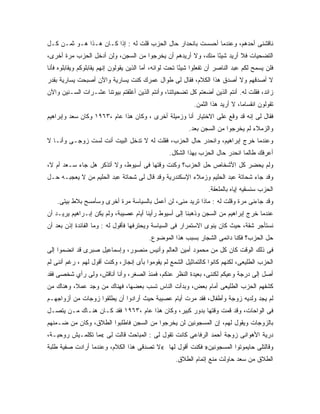 ‫ﻨﺎﻗﺸﻨﻰ ﺃﺤﺩﻫﻡ، ﻭﻋﻨﺩﻤﺎ ﺃﺤﺴﺴﺕ ﺒﺎﻨﺤﺩﺍﺭ ﺤﺎل ﺍﻟﺤﺯﺏ ﻗﻠﺕ ﻟﻪ : ﺇﺫﺍ ﻜـﺎﻥ ﻫـﺫﺍ ﻫـﻭ ﺜﻤـﻥ ﻜـل‬
‫ﺍﻟﺘﻀﺤﻴﺎﺕ ﻓﻼ ﺃﺭﻴﺩ ﺸﻴ ًﺎ ﻤﻨﻙ، ﻭﻻ ﺃﺭﻴﺩﻫﻡ ﺃﻥ ﻴﺨﺭﺠﻭﺍ ﻤﻥ ﺍﻟﺴﺠﻥ، ﻭﻟﻥ ﺃﺩﺨل ﺍﻟﺤﺯﺏ ﻤﺭﺓ ﺃﺨﺭﻯ،‬
                                                             ‫ﺌ‬
‫ﻓﻠﻥ ﻴﺴﻤﺢ ﻟﻜﻡ ﻋﺒﺩ ﺍﻟﻨﺎﺼﺭ ﺃﻥ ﺘﻔﻌﻠﻭﺍ ﺸﻴ ًﺎ ﺘﺤﺕ ﻟﻭﺍﺌﻪ، ﺃﻤﺎ ﺍﻟﺫﻴﻥ ﻴﻘﻭﻟﻭﻥ ﺇﻨﻬﻡ ﻴﻘﺎﺒﻠﻭﻜﻡ ﻭﻴﻘﺎﺒﻠﻭﻩ ﻓﺄﻨﺎ‬
                                                         ‫ﺌ‬
‫ﻻ ﺃﺼﺩﻗﻬﻡ ﻭﻻ ﺃﺼﺩﻕ ﻫﺫﺍ ﺍﻟﻜﻼﻡ، ﻓﻘﺎل ﻟﻰ ﻁﻭﺍل ﻋﻤﺭﻙ ﻜﻨﺕ ﻴﺴﺎﺭﻴﺔ ﻭﺍﻵﻥ ﺃﺼﺒﺤﺕ ﻴﺴﺎﺭﻴﺔ ﺒﻘﺩﺭ‬
‫ﺯﺍﺌﺩ، ﻓﻘﻠﺕ ﻟﻪ. ﺃﻨﺘﻡ ﺍﻟﺫﻴﻥ ﺃﻀﻌﺘﻡ ﻜل ﺘﻀﺤﻴﺎﺘﻨﺎ، ﻭﺃﻨﺘﻡ ﺍﻟﺫﻴﻥ ﺃﻏﻠﻘﺘﻡ ﺒﻴﻭﺘﻨﺎ ﻋﺸـﺭﺍﺕ ﺍﻟﺴـﻨﻴﻥ ﻭﺍﻵﻥ‬
                                                             ‫ﺘﻘﻭﻟﻭﻥ ﺍﻨﻘﺴﺎﻤﺎ، ﻻ ﺃﺭﻴﺩ ﻫﺫﺍ ﺍﻟﺜﻤﻥ.‬
‫ﻓﻘﺎل ﻟﻰ ﺇﻨﻪ ﻗﺩ ﻭﻗﻊ ﻋﻠﻰ ﺍﻻﺨﺘﻴﺎﺭ ﺃﻨﺎ ﻭﺯﻤﻴﻠﺔ ﺃﺨﺭﻯ ، ﻭﻜﺎﻥ ﻫﺫﺍ ﻋﺎﻡ ،٣٦٩١ ﻭﻜﺎﻥ ﺴﻌﺩ ﻭﺇﺒﺭﺍﻫﻴﻡ‬
                                                               ‫‪‬‬
                                                           ‫ﻭﺍﻟﺯﻤﻼﺀ ﻟﻡ ﻴﺨﺭﺠﻭﺍ ﻤﻥ ﺍﻟﺴﺠﻥ ﺒﻌﺩ.‬
‫ﻭﻋﻨﺩﻤﺎ ﺨﺭﺝ ﺇﺒﺭﺍﻫﻴﻡ، ﻭﺍﻨﺤﺩﺭ ﺤﺎل ﺍﻟﺤﺯﺏ، ﻓﻘﻠﺕ ﻟﻪ ﻻ ﺘﺩﺨل ﺍﻟﺒﻴﺕ ﺃﻨﺕ ﻟﺴﺕ ﺯﻭﺠـﻰ ﻭﺃﻨـﺎ ﻻ‬
                                                   ‫ﺃﻋﺭﻓﻙ ﻁﺎﻟﻤﺎ ﺍﻨﺤﺩﺭ ﺤﺎل ﺍﻟﺤﺯﺏ ﺒﻬﺫﺍ ﺍﻟﺸﻜل.‬
‫ﻭﻟﻡ ﻴﺤﻀﺭ ﻜل ﺍﻷﺸﺨﺎﺹ ﺤل ﺍﻟﺤﺯﺏ؟ ﻭﻜﻨﺕ ﻭﻗﺘﻬﺎ ﻓﻰ ﺃﺴﻴﻭﻁ، ﻭﻻ ﺃﺘﺫﻜﺭ ﻫل ﺠﺎﺀ ﺴـﻌﺩ ﺃﻡ ﻻ،‬
‫ﻭﻗﺩ ﺠﺎﺀ ﺸﺤﺎﺘﺔ ﻋﺒﺩ ﺍﻟﺤﻠﻴﻡ ﻭﺯﻤﻼﺀ ﺍﻹﺴﻜﻨﺩﺭﻴﺔ ﻭﻗﺩ ﻗﺎل ﻟﻰ ﺸﺤﺎﺘﺔ ﻋﺒﺩ ﺍﻟﺤﻠﻴﻡ ﻤﻥ ﻻ ﻴﻌﺠﺒـﻪ ﺤـل‬
                                                                   ‫ﺍﻟﺤﺯﺏ ﺴﻨﺴﻘﻴﻪ ﺇﻴﺎﻩ ﺒﺎﻟﻤﻠﻌﻘﺔ.‬
    ‫ﻭﻗﺩ ﺠﺎﺀﻨﻰ ﻤﺭﺓ ﻭﻗﻠﺕ ﻟﻪ : ﻤﺎﺫﺍ ﺘﺭﻴﺩ ﻤﻨﻰ، ﻟﻥ ﺃﻋﻤل ﺒﺎﻟﺴﻴﺎﺴﺔ ﻤﺭﺓ ﺃﺨﺭﻯ ﻭﺴﺄﻤﺴﺢ ﺒﻼﻁ ﺒﻴﺘﻰ.‬
‫ﻋﻨﺩﻤﺎ ﺨﺭﺝ ﺇﺒﺭﺍﻫﻴﻡ ﻤﻥ ﺍﻟﺴﺠﻥ ﻭﺫﻫﺒﻨﺎ ﺇﻟﻰ ﺃﺴﻴﻭﻁ ﺭﺃﻴﻨﺎ ﺃﻴﺎﻡ ﻋﺼﻴﺒﺔ، ﻭﻟﻡ ﻴﻜﻥ ﺇﺒـﺭﺍﻫﻴﻡ ﻴﺭﻴـﺩ ﺃﻥ‬
‫ﻨﺴﺘﺄﺠﺭ ﺸﻘﺔ، ﺤﻴﺙ ﻜﺎﻥ ﻴﻨﻭﻯ ﺍﻻﺴﺘﻤﺭﺍﺭ ﻓﻰ ﺍﻟﺴﻴﺎﺴﺔ ﻭﻴﺤﺘﺭﻓﻬﺎ ﻓﺄﻗﻭل ﻟﻪ : ﻭﻤﺎ ﺍﻟﻔﺎﺌﺩﺓ ﺇﺫﻥ ﺒﻌﺩ ﺃﻥ‬
                                          ‫‪‬ل ﺍﻟﺤﺯﺏ؟ ﻓﻜﻨﺎ ﺩﺍﺌﻤﻰ ﺍﻟﺸﺠﺎﺭ ﺒﺴﺒﺏ ﻫﺫﺍ ﺍﻟﻤﻭﻀﻭﻉ.‬
                                                                                      ‫ﺤ‬
‫ﻓﻰ ﺫﻟﻙ ﺍﻟﻭﻗﺕ ﻜﺎﻥ ﻜل ﻤﻥ ﻤﺤﻤﻭﺩ ﺃﻤﻴﻥ ﺍﻟﻌﺎﻟﻡ ﻭﺃﻨﻴﺱ ﻤﻨﺼﻭﺭ، ﻭﺇﺴﻤﺎﻋﻴل ﺼﺒﺭﻯ ﻗﺩ ﺍﻨﻀﻤﻭﺍ ﺇﻟﻰ‬
‫ﺍﻟﺤﺯﺏ ﺍﻟﻁﻠﻴﻌﻰ، ﻟﻜﻨﻬﻡ ﻜﺎﻨﻭﺍ ﻜﺎﻟﺘﻤﺎﺜﻴل ﺍﻟﺸﻤﻊ ﻟﻡ ﻴﻘﻭﻤﻭﺍ ﺒﺄﻯ ﺇﻨﺠﺎﺯ، ﻭﻜﻨﺕ ﺃﻗﻭل ﻟﻬﻡ ، ﺭﻏﻡ ﺃﻨﻨﻰ ﻟﻡ‬
‫ﺃﺼل ﺇﻟﻰ ﺩﺭﺠﺔ ﻭﻋﻴﻜﻡ ﻟﻜﻨﻨﻰ، ﺒﻌﻴﺩﺓ ﺍﻟﻨﻅﺭ ﻋﻨﻜﻡ، ﻓﻤﻨﺫ ﺍﻟﺼﻐﺭ، ﻭﺃﻨﺎ ﺃﻨﺎﻗﺵ، ﻭﻟﻰ ﺭﺃﻱ ﺸﺨﺼﻰ ﻓﻘﺩ‬
‫ﻜﺸﻔﻬﻡ ﺍﻟﺤﺯﺏ ﺍﻟﻁﻠﻴﻌﻰ ﺃﻤﺎﻡ ﺒﻌﺽ، ﻭﺒﺩﺃﺕ ﺍﻟﻨﺎﺱ ﺘﺴﺏ ﺒﻌﻀﻬﺎ، ﻓﻬﻨﺎﻙ ﻤﻥ ﻭﺠﺩ ﻋﻤ ﹰ، ﻭﻫﻨﺎﻙ ﻤﻥ‬
          ‫ﻼ‬
‫ﻟﻡ ﻴﺠﺩ ﻭﻟﺩﻴﻪ ﺯﻭﺠﺔ ﻭﺃﻁﻔﺎل، ﻓﻘﺩ ﻤﺭﺕ ﺃﻴﺎﻡ ﻋﺼﻴﺒﺔ ﺤﻴﺙ ﺃﺭﺍﺩﻭﺍ ﺃﻥ ﻴﻁﻠﻘﻭﺍ ﺯﻭﺠﺎﺕ ﻤﻥ ﺃﺯﻭﺍﺠﻬـﻡ‬
‫ﻓﻰ ﺍﻟﻭﺍﺤﺎﺕ، ﻭﻗﺩ ﻗﻤﺕ ﻭﻗﺘﻬﺎ ﺒﺩﻭﺭ ﻜﺒﻴﺭ، ﻭﻜﺎﻥ ﻫﺫﺍ ﻋﺎﻡ ،٣٦٩١ ﻓﻘﺩ ﻜـﺎﻥ ﻫﻨـﺎﻙ ﻤـﻥ ﻴﺘﺼـل‬
‫ﺒﺎﻟﺯﻭﺠﺎﺕ ﻭﻴﻘﻭل ﻟﻬﻡ، ﺇﻥ ﺍﻟﻤﺴﺠﻭﻨﻴﻥ ﻟﻥ ﻴﺨﺭﺠﻭﺍ ﻤﻥ ﺍﻟﺴﺠﻥ ﻓﺎﻁﻠﺒﻭﺍ ﺍﻟﻁﻼﻕ، ﻭﻜﺎﻥ ﻤﻥ ﻀـﻤﻨﻬﻡ‬
‫ﺩﺭﻴﺔ ﺍﻷﻫﻭﺍﻨﻰ ﺯﻭﺠﺔ ﺃﺤﻤﺩ ﺍﻟﺭﻓﺎﻋﻰ ﻜﺎﻨﺕ ﺘﻘﻭل ﻟﻰ : ﺍﻟﻤﺒﺎﺤﺙ ﻗﺎﻟﺕ ﻟﻰ «ﻤﺎ ﺘﻜﻠﻤـﻴﺵ ﺭﻭﺤﻴـﺔ،‬
‫ﻭﻗﺎﻟﺘﻠﻰ ﺤﺎﻴﻤﻭﺘﻭﺍ ﺍﻟﻤﺴﺠﻭﻨﻴﻥ» ﻓﻜﻨﺕ ﺃﻗﻭل ﻟﻬﺎ «ﻻ ﺘﺼﺩﻗﻰ ﻫﺫﺍ ﺍﻟﻜﻼﻡ، ﻭﻋﻨﺩﻤﺎ ﺃﺭﺍﺩﺕ ﺼﻔﻴﺔ ﻁﻠﺒﺔ‬
                                                     ‫ﺍﻟﻁﻼﻕ ﻤﻥ ﺴﻌﺩ ﺤﺎﻭﻟﺕ ﻤﻨﻊ ﺇﺘﻤﺎﻡ ﺍﻟﻁﻼﻕ.‬
 