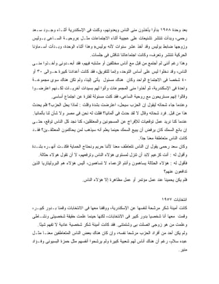 ‫ﺒﻌﺩ ﻭﺤﺩﺓ ٨٥٩١ ﺒﺩﺃﻭﺍ ﻴﺄﺨﺫﻭﻥ ﻤﻨﻰ ﺍﻟﻨﺎﺱ ﻭﻴﻌﺩﻭﻨﻬﻡ، ﻭﻜﻨﺕ ﻓﻰ ﺍﻹﺴﻜﻨﺩﺭﻴﺔ ﺃﺜﻨـﺎﺀ ﻭﺠـﻭﺩ ﺴـﻌﺩ‬
‫ﺭﺤﻤﻰ، ﻭﺒﺩﺃﺕ ﺘﻨﺘﺸﺭ ﺘﺸﻨﻴﻌﺎﺕ ﻋﻠﻰ ﻋﺠﻴﺒﺔ ﺃﺜﻨﺎﺀ ﺍﻻﺠﺘﻤﺎﻋﺎﺕ ﻤﺜـل «ﺭﻭﺤﻴـﺔ ﺍﻟﺴـﺎﻋﻰ ﺒـﻭﻟﻴﺱ‬
‫ﻭﺯﻭﺠﻬﺎ ﻀﺎﺒﻁ ﺒﻭﻟﻴﺱ ﻭﻗﺩ ﺃﺨﺫ ﻋﺸﺭ ﺴﻨﻭﺍﺕ ﻷﻨﻪ ﺒﻭﻟﻴﺱ» ﻭﻫﺫﺍ ﺃﺜﻨﺎﺀ ﺍﻟﻭﺤﺩﺓ، ﻭﺒـﺩﺃﺕ ﺃﺴـﻤﺎﺅﻨﺎ‬
                                ‫ﺍﻟﺤﺭﻜﻴﺔ ﺘﻨﺘﺸﺭ ﻭﺘﻌﺭﻑ، ﻭﻜﺎﻨﺕ ﺍﺠﺘﻤﺎﻋﺎﺘﻨﺎ ﺘﻨﺎﻗﺵ ﻓﻰ ﺠﻠﺴﺎﺕ.‬
‫ﻭﻫﺫﺍ ﺭﻏﻡ ﺃﻨﻨﻰ ﻟﻡ ﺃﺠﺘﻤﻊ ﻤﻥ ﻗﺒل ﻤﻊ ﺃﻨﺎﺱ ﻤﺨﺘﻠﻔﻴﻥ ﺃﻭ ﻤﺸﺘﺒﻪ ﻓﻴﻬﻡ، ﻓﻘﺩ ﺃﺒﻌـﺩﻭﻨﻰ ﻭﺃﺨـﺫﻭﺍ ﻤﻨـﻰ‬
‫ﺍﻟﻨﺎﺱ، ﻭﻗﺩ ﺩﺨﻠﻭﺍ ﻟﻴﺱ ﻋﻠﻰ ﺃﺴﺎﺱ ﺍﻟﺘﻭﺤﺩ، ﻭﺇﻨﻤﺎ ﻟﻠﺘﻔﺭﻴﻕ، ﻓﻘﺩ ﻜﺎﻨﺕ ﺃﻋﺩﺍﺩﻨﺎ ﻜﺒﻴﺭﺓ ﺤـﻭﺍﻟﻰ ٠٣ ﺃﻭ‬
‫٠٤ ﺸﺨ ‪‬ﺎ ﻓﻰ ﺍﻻﺠﺘﻤﺎﻉ ﺍﻟﻭﺍﺤﺩ ﻭﻜﺎﻥ ﻫﻨﺎﻙ ﻤﺴﺌﻭل ﻴﺄﺘﻰ ﺇﻟﻴﻨﺎ، ﻭﻟﻡ ﺘﻜﻥ ﻫﻨﺎﻙ ﺴﻭﻯ ﻤﺠﻤﻭﻋـﺔ‬
                                                                        ‫ﺼ‬
‫ﻭﺍﺤﺩﺓ ﻓﻰ ﺍﻹﺴﻜﻨﺩﺭﻴﺔ، ﺜﻡ ﺃﺨﺫﻭﺍ ﻤﻨﻰ ﺍﻟﻤﺠﻤﻭﻋﺎﺕ ﻭﺃﺘﻭﺍ ﻟﻬﻡ ﺒﺴﻴﺩﺍﺕ ﺃﺨﺭﻴـﺎﺕ ﻟﻜـﻨﻬﻡ ﺍﻋﺘﺭﻀـﻭﺍ‬
          ‫ﻭﻗﺎﻟﻭﺍ ﺇﻨﻬﻡ ﻤﺴﺘﺭﻴﺤﻭﻥ ﻤﻊ ﺭﻭﺤﻴﺔ ﺍﻟﺴﺎﻋﻰ، ﻓﻘﺩ ﻜﻨﺕ ﻤﺴﺌﻭﻟﺔ ﻟﻔﺘﺭﺓ ﻋﻥ ﺍﺠﺘﻤﺎﻉ ﺃﺴﺎﺴﻰ.‬
‫ﻭﻋﻨﺩﻤﺎ ﺠﺎﺀ ﺸﺤﺎﺘﻪ ﻟﻴﻘﻭل ﺇﻥ ﺍﻟﺤﺯﺏ ﺴﻴﺤل، ﺍﻋﺘﺭﻀﺕ ﺒﺸﺩﺓ ﻭﻗﻠﺕ : ﻟﻤﺎﺫﺍ ﻴﺤل ﺍﻟﺤﺯﺏ؟ ﻓﻠﻡ ﻴﺤﺩﺙ‬
‫ﻫﺫﺍ ﻤﻥ ﻗﺒل. ﻓﺭﺩ ﺸﺤﺎﺘﻪ ﻭﻗﺎل ﻻ ﻟﻘﺩ ﺤﺩﺙ ﻓﻰ ﺃﻟﻤﺎﻨﻴﺎ؟ ﻓﻘﻠﺕ ﻟﻪ ﻨﺤﻥ ﻓﻰ ﻤﺼﺭ ﻭﻻ ﺸﺄﻥ ﻟﻨﺎ ﺒﺄﻟﻤﺎﻨﻴﺎ.‬
‫ﻋﻨﺩﻤﺎ ﻜﻨﺎ ﻨﺭﻴﺩ ﻋﻤل ﺘﻭﻗﻌﻴﺎﺕ ﻟﻺﻓﺭﺍﺝ ﻋﻥ ﺍﻟﻤﺴﺠﻭﻨﻴﻥ ﻭﺍﻟﻤﻌﺘﻘﻠﻴﻥ، ﻜﻨﺎ ﻨﺠﺩ ﻜل ﺍﻟﻨﺎﺱ ﺘﻭﻗﻊ، ﺤﺘـﻰ‬
‫ﺇﻥ ﺒﺎﺌﻊ ﺍﻟﺴﻤﻙ ﻜﺎﻥ ﻴﺭﻓﺽ ﺃﻥ ﻴﺒﻴﻊ ﺍﻟﺴﻤﻙ ﺤﻴﻨﻤﺎ ﻴﻌﻠﻡ ﺃﻨﻪ ﺴﻴﺫﻫﺏ ﻟﻤﻥ ﻴﺤﺎﻜﻤﻭﻥ ﺍﻟﻤﻌﺘﻠﻘـﻴﻥ؟ ﻓﻘـﺩ‬
                                                            ‫ﻜﺎﻨﺕ ﺍﻟﻨﺎﺱ ﻤﺘﻌﺎﻁﻔﺔ ﻤﻌﻨﺎ ﺠ ًﺍ.‬
                                                              ‫ﺩ‬
                                                              ‫‪‬‬
‫ﻭﻜﺎﻥ ﺴﻌﺩ ﺭﺤﻤﻰ ﻴﻘﻭل ﺇﻥ ﺍﻟﻨﺎﺱ ﺘﺘﻌﺎﻁﻑ ﻤﻌﻨﺎ ﻷﻨﻨﺎ ﺤﺭﻴﻡ ﻭﻨﺤﺘﺎﺝ ﺍﻟﺤﻤﺎﻴﺔ ﻓﻜﻨـﺕ ﺃﻨﻬـﺭﻩ ﺒﺸـﺩﺓ‬
   ‫ﻭﺃﻗﻭل ﻟﻪ : ﺃﻨﺕ ﻜﺯﻋﻴﻡ ﻻﺒﺩ ﺃﻥ ﺘﻨﺯل ﻟﻤﺴﺘﻭﻯ ﻫﺅﻻﺀ ﺍﻟﻨﺎﺱ ﻭﺘﺭﻓﻌﻬﻡ، ﻻ ﺃﻥ ﺘﻘﻭل ﻫﻭﻻﺀ ﺤﺜﺎﻟﺔ.‬
‫ﻓﺄﻗﻭل ﻟﻪ : ﻫﺅﻻﺀ ﺍﻟﺤﺜﺎﻟﺔ ﻴﺴﺎﻫﻤﻭﻥ ﻭﺃﻨﺘﻡ ﺍﻟﺯﻋﻤﺎﺀ ﻻ ﺘﺴﺎﻫﻤﻭﻥ، ﺃﻟﻴﺱ ﻫﺅﻻﺀ ﻫﻡ ﺍﻟﺒﺭﻭﻟﻴﺘﺎﺭﻴﺎ ﺍﻟﺫﻴﻥ‬
                                                                           ‫ﺘﺩﺍﻓﻌﻭﻥ ﻋﻨﻬﻡ؟‬
                            ‫ﻓﻠﻡ ﻴﻜﻥ ﻴﺤﻤﻴﻨﺎ ﻋﻨﺩ ﻋﻤل ﻤﺅﺘﻤﺭ ﺃﻭ ﻋﻤل ﻤﻅﺎﻫﺭﺓ ﺇﻻ ﻫﺅﻻﺀ ﺍﻟﻨﺎﺱ.‬


                                                                         ‫ﺍﻨﺘﺨﺎﺒﺎﺕ ٧٥٩١‬
‫ﻜﺎﻨﺕ ﺃﻤﻴﻨﺔ ﺸﻜﺭ ﻤﺭﺸﺤﺔ ﻟﻨﻔﺴﻬﺎ ﻋﻥ ﺍﻹﺴﻜﻨﺩﺭﻴﺔ، ﻭﻭﻗﻔﻨﺎ ﻤﻌﻬﺎ ﻓﻰ ﺍﻻﻨﺘﺨﺎﺒﺎﺕ ﻭﻗﻤﻨﺎ ﺒـﺩﻭﺭ ﻜﺒﻴـﺭ،‬
‫ﻭﻗﻤﺕ ﻤﻌﻬﺎ ﺃﻨﺎ ﺸﺨﺼ ‪‬ﺎ ﺒﺩﻭﺭ ﻜﺒﻴﺭ ﻓﻰ ﺍﻻﻨﺘﺨﺎﺒﺎﺕ، ﻟﻜﻨﻬﺎ ﺤﻴﻨﻤﺎ ﻋﻠﻤﺕ ﺤﻘﻴﻘﺔ ﺸﺨﺼﻴﺘﻰ ﻭﻨﺸـﺎﻁﻰ‬
                                                               ‫ﻴ‬
   ‫ﻭﻋﻠﻤﺕ ﻤﻥ ﻫﻭ ﺯﻭﺠﻰ ﺍﺘﺼﻠﺕ ﺒﻰ ﻭﺸﺘﻤﺘﻨﻰ. ﻓﻘﺩ ﻜﺎﻨﺕ ﺃﻤﻴﻨﺔ ﺸﻜﺭ ﺸﺨﺼﻴﺔ ﻋﺎﺩﻴﺔ ﻻ ﺘﻔﻬﻡ ﺸﻴ ًﺎ.‬
     ‫ﺌ‬
‫ﻭﻟﻡ ﻴﻜﻥ ﺃﺤﺩ ﻤﻥ ﺃﻓﺭﺍﺩ ﺍﻟﺤﺯﺏ ﻤﺭﺸ ‪‬ﺎ ﻨﻔﺴﻪ، ﻭﺇﻥ ﻜﺎﻥ ﻫﻨﺎﻙ ﺒﻌﺽ ﺍﻟﻨﺎﺱ ﺍﻟﻤﺘﻌﺎﻁﻔﻴﻥ ﻤﻌﻨـﺎ ﻤﺜـل‬
                                                    ‫ﺤ‬
‫ﻋﺒﺩﻩ ﺴﻼﻡ، ﺭﻏﻡ ﺃﻥ ﻫﻨﺎﻙ ﺃﻨﺎﺱ ﻟﻬﻡ ﺸﻌﺒﻴﺔ ﻜﺒﻴﺭﺓ ﻭﻟﻡ ﻴﺭﺸﺤﻭﺍ ﺃﻨﻔﺴﻬﻡ ﻤﺜل ﺤﻤﺯﺓ ﺍﻟﺒﺴﻴﻭﻨﻰ ﻭﻓـﺅﺍﺩ‬
                                                                                   ‫ﻤﻨﻴﺭ.‬
 