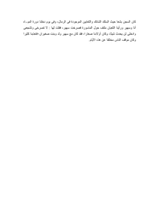 ‫ﻜﺎﻥ ﺍﻟﺴﺠﻥ ﺒﺸ ‪‬ﺎ ﺤﻴﺙ ﺍﻟﺴﻠﻙ ﺍﻟﺸﺎﺌﻙ ﻭﺍﻟﺜﻌﺎﺒﻴﻥ ﺍﻟﻤﻭﺠﻭﺩﺓ ﻓﻰ ﺍﻟﺭﻤﺎل، ﻭﻓﻰ ﻴﻭﻡ ﺩﺨﻠﻨﺎ ﺩﻭﺭﺓ ﺍﻟﻤﻴـﺎﻩ‬
                                                                           ‫ﻌ‬
‫ﺃﻨﺎ ﻭﺴﻬﻴﺭ ﻭﺭﺃﻴﻨﺎ ﺍﻟﺜﻌﺒﺎﻥ ﻤﻠﺘﻑ ﺤﻭل ﺍﻟﻤﺎﺴﻭﺭﺓ ﻓﺼﺭﺨﺕ ﺴﻬﻴﺭ، ﻓﻘﻠﺕ ﻟﻬﺎ : ﻻ ﺘﺼﺭﺨﻰ ﻭﺘﺸﺠﻌﻰ‬
‫ﻭﺍﺩﺨﻠﻰ ﻟﻥ ﻴﺤﺩﺙ ﺸﻴ ًﺎ، ﻭﻜﺎﻥ ﺃﻭﻻﺩﻨﺎ ﺼﻐﺎ ‪‬ﺍ، ﻓﻘﺩ ﻜﺎﻥ ﻤﻊ ﺴﻬﻴﺭ ﻭﻟﺩ ﻭﺒﻨﺕ ﺼﻐﻴﺭﺍﻥ٠ﻓﺘﻌﺫﺒﻨﺎ ﻜﺜﻴ ‪‬ﺍ‬
 ‫ﺭ‬                                               ‫ﺭ‬                   ‫ﺌ‬
                                                   ‫ﻭﻜﺎﻥ ﻤﻭﻗﻑ ﺍﻟﻨﺎﺱ ﻤﺨﺘﻠ ﹰﺎ ﻋﻥ ﻫﺫﻩ ﺍﻷﻴﺎﻡ.‬
                                                                  ‫ﻔ‬
 