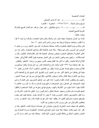 ‫ﺍﻟﺒﻴﺎﻨﺎﺕ ﺍﻟﺸﺨﺼﻴﺔ‬
                                    ‫ﺍﻻﺴـــــــــــــﻡ : ﻋﺒﺩ ﺍﷲ ﺤﺴﻥ ﺍﻟﺒﺼﻴﻠﻰ.‬
                                 ‫ﺘﺎﺭﻴﺦ ﻭﻤﺤل ﺍﻟﻤﻴﻼﺩ : ٧١/٢١/٥٢٩١ - ﺍﻟﻤﻁﺭﻴﺔ - ﺍﻟﻘﺎﻫﺭﺓ.‬
‫ﺍﻟﻤــــــﻬــــﻨـــﺔ : ﻨﺴﺎﺝ ﻤﻴﻜﺎﻨﻴﻜﻰ ، ﺁﺨﺭ ﻋﻤل: ﻤﺭﺍﻗﺏ ﻋﺎﻡ ﺃﻗﺴﺎﻡ ﺍﻟﻨﺴﻴﺞ ﺒﺎﻟﺸﺭﻜﺔ‬
                                                                    ‫ﺍﻟﻌﺭﺒﻴﺔ ﻟﻠﻨﺴﻴﺞ ﺍﻟﺤﺩﻴﺙ.‬
                                                                            ‫ﺒﻴﺎﻨﺎﺕ ﻋﺎﺌﻠﻴﺔ :‬
‫ﺍﻟﻭﺍﻟﺩ ﻤﻥ ﺃﺼﻭل ﺼﻌﻴﺩﻴﺔ، ﻤﻬﻨﺘﻪ ﻨﺠﺎﺭ ﺒﺎﺏ ﻭﺸﺒﺎﻙ ﻭﻜﺎﻥ ﻭﻓﺩﻴﺎ ﻤﺘﻌﺼ ‪‬ﺎ، ﻭﺍﻟﻭﺍﻟﺩﺓ ﺭﺒﺔ ﺒﻴﺕ ﻻ ﺘﻘﺭﺃ‬
                          ‫ﺒ‬
                    ‫ﻭﻻ ﺘﻜﺘﺏ، ﻭﺘﺤﻤﻠﺕ ﻤﺴﺌﻭﻟﻴﺔ ﺘﺭﺒﻴﺘﻨﺎ ﺒﻌﺩ ﻤﺭﺽ ﻭﺍﻟﺩﻯ ﺍﻟﺫﻯ ﺍﺴﺘﻤﺭ ٧١ ﺴﻨﺔ.‬
‫ﻜﺎﻥ ﻤﻴﻼﺩﻯ ﺒﻌﺯﺒﺔ ﻓﻠﺒﻴﻙ ﺒﺎﻟﻤﻁﺭﻴﺔ ﻭﻜﺎﻨﺕ ﻤﺤﺎﻁﺔ ﺒﻤﻌﺴﻜﺭﺍﺕ ﺍﻟﺠـﻴﺵ ﺍﻹﻨﺠﻠﻴـﺯﻯ ﻤـﻥ ﺤﻠﻤﻴـﺔ‬
‫ﺍﻟﺯﻴﺘﻭﻥ ﺇﻟﻰ ﺍﻟﺴﻭﻴﺱ ﻭﻜﺎﻥ ﻟﻬﻡ ﻤﺤﻁﺔ ﺴﻜﺔ ﺤﺩﻴﺩ ﺒﺎﻟﺤﻠﻤﻴﺔ ﻟﻨﻘل ﻤﻌﺩﺍﺘﻬﻡ ﺍﻟﻌﺴﻜﺭﻴﺔ. ﻭﻜﺎﻥ ﻋﺩﺩ ﻤﻥ‬
‫ﺃﻫﺎﻟﻰ ﺍﻟﻤﻁﺭﻴﺔ ﻭﺍﻟﻤﻨﺎﻁﻕ ﺍﻟﻤﺠﺎﻭﺭﺓ ﻴﻌﻤﻠﻭﻥ ﺒﻤﻌﺴﻜﺭ ﺍﻟﺤﻠﻤﻴﺔ ﻜﻤﺎ ﻜﺎﻥ ﺍﻟﻜﻨﺴﺘﺎﺒﻼﺕ ﺍﻟﻁﻠﻴﺎﻥ ﺭﺍﻜﺒـﻭ‬
‫ﺍﻟﻤﻭﺘﺴﻜﻼﺕ ، ﺭﺃﻴﺘﻬﻡ ﻭﻫﻡ ﻴﺭﻓﻌﻭﻥ ﺍﻟﺤﻤل ﻤﻥ ﻋﻠﻰ ﺍﻟﺤﻤﺎﺭ ﻴﻀﻌﻭﻨﻪ ﻓﻭﻕ ﺃﻜﺘﺎﻑ ﺍﻟﻔﻼﺡ ﻜﻰ ﻴﻌﻠﻤﻭﺍ‬
‫ﺍﻟﻔﻼﺡ ﺍﻟﺭﺃﻓﺔ ﺒﺎﻟﺤﻤﺎﺭ ﻭﻜﺜﻴ ‪‬ﺍ ﻤﺎ ﻜﺎﻥ ﻫﺫﺍ ﺍﻟﻔﻌل ﻴﻌﺠﺏ ﺍﻟﻨﺎﺱ، ﻴﻨﺒﻬﺭﻭﻥ ﺒﺭﺤﻤﺔ ﺍﻹﻨﺠﻠﻴﺯ ﻭﺍﻟﻁﻠﻴﺎﻥ.‬
                                                              ‫ﺭ‬
‫ﺒﻌﺩ ﻋﻘﺩ ﻤﻌﺎﻫﺩﺓ ﺴﻨﺔ ٦٣٩١ ﻗﺎﻤﻭﺍ ﺒﺈﻨﺸﺎﺀ ﺸﺎﺭﻉ ﺍﻟﻤﻌﺎﻫﺩﺓ ﺍﻟﻤﺎﺭ ﻤﻥ ﺃﻤﺎﻡ ﻤﻨﺯﻟﻨﺎ ﻭﻜﺎﻨﻭﺍ ﻴﺴﺘﺄﺠﺭﻭﻥ‬
‫ﺍﻟﻔﻼﺡ ﻭﺤﻤﺎﺭﻩ ﺒﻤﺒﻠﻎ ﺨﻤﺴﺔ ﻋﺸﺭﻴﻥ ﻗﺭﺸﺎ ﻭﻜﺜﻴﺭ ﻤﻥ ﺍﻟﻔﻼﺤﻴﻥ ﺍﺴﺘﺄﺠﺭﻭﺍ ﺃﻭﻻﺩ ﺍﻟﻤﺩﺍﺭﺱ ﻤﻘﺎﺒل ٠٢‬
‫ﻤﻠﻴﻤﺎ ﻜﻰ ﻴﺘﻤﻜﻨﻭﺍ ﻤﻥ ﺘﺸﻐﻴل ﺃﻜﺒﺭ ﻋﺩﺩ ﻤﻥ ﺍﻟﺤﻤﻴﺭ ﻟﺯﻭﻡ ﺍﻟﻁﺭﻴﻕ ﺍﻟﺫﻯ ﺃﺼﺒﺢ ﺸﺎﺭﻉ ﺍﻟﻤﻌﺎﻫﺩﺓ ﺍﻟﺫﻯ‬
‫ﻴﺭﺒﻁ ﺒﻴﻥ ﺍﻟﻘﺎﻫﺭﺓ ﻭﺨﻁ ﺍﻟﻘﻨﺎل ﻭﻜﺎﻨﻭﺍ ﻴﺴﻭﻗﻭﻥ ﺍﻟﻔﻼﺤﻴﻥ ﺒﺎﻟﻜﺭﺍﺒﻴﺞ ﻜﻰ ﻴﺴﺭﻋﻭﺍ ﻓﻰ ﺤﻤﻭﻟﺔ ﺍﻟﺤﻤﻴﺭ،‬
‫ﺭﺃﻴﺘﻬﻡ ﻭﻫﻡ ﻴﺨﻁﻔﻭﻥ ﺍﻟﺒﻨﺎﺕ ﺒﺎﻟﻘﻭﺓ ﻭﺃﺠﺒﺭﻭﺍ ﻋﺩ ‪‬ﺍ ﻜﺒﻴﺭ ﻤﻥ ﻋﻤﺎﻟﻬﻡ ﺍﻟﻤﺼﺭﻴﻴﻥ ﻋﻠﻰ ﺍﻟﻌﻤل ﻗـﻭﺍﺩﻴﻥ‬
                                           ‫ﺩ‬
‫ﻟﺠﻠﺏ ﺍﻟﻤﻨﺤﺭﻓﺎﺕ ﺇﻟﻰ ﺍﻟﻤﺩﺍﻓﻥ ﻭﻏﻴﺭ ﺍﻟﻤﻨﺤﺭﻓﺎﺕ ﺃﻭ ﻓﺘﺢ ﺒﻴﻭﺕ ﻟﻠﺩﻋﺎﺭﻩ، ﻭﺃﺜﻨـﺎﺀ ﺍﻟﺤـﺭﺏ ﺍﻟﻌﺎﻟﻤﻴـﺔ‬
‫ﺍﻟﺜﺎﻨﻴﺔ ﺠﻠﺒﻭﺍ ﺃﻋﺩﺍﺩﺍ ﻜﺒﻴﺭﺓ ﻤﻥ ﺍﻷﻓﺎﺭﻗﺔ ﻭﺍﻟﻬﻨﻭﺩ ﻭﻫﻭﻨﺞ ﻜﻭﻨﺞ ﻭﻏﻴﺭﻫﺎ ﻤﻥ ﺍﻟﺒﻼﺩ ﺍﻟﻤﺴﺘﻌﻤﺭﺓ ﻭﺃﻁﻠﻘﻭﺍ‬
‫ﺃﻴﺩﻴﻬﻡ ﻟﻠﻌﺭﺒﺩﺓ ﻭﻫﻡ ﺴﻜﺎﺭﻯ ﻭﻤﻌﻬﻡ ﻀﺒﺎﻁ ﺇﻨﺠﻠﻴﺯ ﻭﺃﺴﺘﺭﺍﻟﻴﻭﻥ، ﻭﺯﺍﺩ ﺍﻟﻁﻴﻥ ﺒﻠﺔ ﺒﻘﺩﻭﻡ ﺍﻷﻤﺭﻴﻜـﺎﻥ‬
‫ﻭﻤﺎ ﻓﻌﻠﻭﻩ ﺒﺎﻟﻤﺼﺭﻴﻴﻥ ﺒﺎﻋﺘﺒﺎﺭ ﺍﻟﻤﺼﺭﻯ ﻤﻠﻭ ﹰﺎ ﻻ ﻴﺠﻭﺯ ﻟﻪ ﺍﻟﺘﻭﺍﺠﺩ ﺒﺠﻭﺍﺭ ﻤﻌﺴﻜﺭﺍﺘﻬﻡ، ﻓﻤﻥ ﻴﺠﺩﻭﻩ‬
                                              ‫ﻨ‬
‫ﺒﻁﺭﻴﻘﻬﻡ ﻴﺩﻫﺴﻭﻩ ﺒﻌﺭﺒﺎﺘﻬﻡ ﺍﻟﻜﺒﻴﺭﺓ ﺃﻭ ﻴﻁﻠﻘﻭﺍ ﻋﻠﻴﻪ ﺍﻟﻨﺎﺭ ﻓﻴﺭﺩﻭﻩ ﻗﺘﻴ ﹰ، ﻜﻤﺎ ﺭﺃﻴﺕ ﺍﻹﻨﺠﻠﻴـﺯ ﻭﻫـﻡ‬
                        ‫ﻼ‬
                                ‫ﻴﺨﻁﻔﻭﻥ ﺍﻟﻁﺭﺍﺒﻴﺵ ﻤﻥ ﻋﻠﻰ ﺭﺅﻭﺱ ﺍﻟﻤﺎﺭﺓ ﻭﻴﻠﻌﺒﻭﻥ ﺒﻬﺎ ﺍﻟﻜﺭﺓ.‬
‫ﻭﺃﻓﻌﺎﻟﻬﻡ ﻫﺫﻩ ﺠﻌﻠﺕ ﺸﺒﺎﺏ ﺍﻟﻤﻁﺭﻴﺔ ﻭﺍﻟﺯﻴﺘﻭﻥ ﻴﺘﺤﻭﻟﻭﻥ ﺇﻟﻰ ﻋﺼﺎﺒﺎﺕ ﻟﺴﺭﻗﻪ ﻜﺎﻤﺏ ﺍﻹﻨﺠﻠﻴﺯ ﻭﻗﺘـل‬
‫ﺃﻜﺒﺭ ﻋﺩﺩ ﻤﻨﻬﻡ ﻭﻜﺎﻨﺕ ﻤﺤﻁﺔ ﺴﻜﺔ ﺤﺩﻴﺩ ﺸﺤﻥ ﺍﻟﺒﻀﺎﺌﻊ ﻭﺍﻟﻤﻌﺩﺍﺕ ﺍﻹﻨﺠﻠﻴﺯﻴﺔ ﻤﺴﺭ ‪‬ﺎ ﻟﻠﻤﻌﺎﺭﻙ ﺒﻴﻥ‬
             ‫ﺤ‬
‫ﺍﻟﺸﺒﺎﺏ ﻭﺍﻟﺠﻨﻭﺩ ﺍﻟﺴﻜﺎﺭﻯ ﻭﻜﺫﻟﻙ ﻗﻬﺎﻭﻯ ﺍﻟﺯﻴﺘﻭﻥ ﻷﻨﻬﺎ ﻜﺎﻨﺕ ﻤﺤﺎﻁﺔ ﺒﻌﺩﺩ ﻤﻥ ﺍﻟﺨﻤـﺎﺭﺍﺕ ﺍﻟﺘـﻰ‬
 