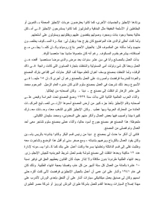 ‫ﻴﺭﺘﺎﺩﻫﺎ ﺍﻹﻨﺠﻠﻴﺯ ﻭﺍﻟﺠﻨﺴﻴﺎﺕ ﺍﻷﺨﺭﻯ، ﻜﻤﺎ ﻜﺎﻨﻭﺍ ﻴﻌﺘﺭﻀﻭﻥ ﻋﺭﺒﺎﺕ ﺍﻹﻨﺠﻠﻴﺯ ﺍﻟﻤﺤﻤﻠﺔ ﺒـﺎﻟﺘﻤﻭﻴﻥ ﺃﻭ‬
‫ﺍﻟﺒﻁﺎﻁﻴﻥ ﺃﻭ ﺍﻷﺴﻠﺤﺔ ﺍﻟﺨﻔﻴﻔﺔ ﻤﺜل ﺍﻟﺒﻨﺩﻗﻴﺔ ﻭﺍﻟﻤﺘﺭﻟﻴﻭﺯ ﻜﻤﺎ ﻜﺎﻨﻭﺍ ﻴﺴﺘﺩﺭﺠﻭﻥ ﺍﻹﻨﺠﻠﻴﺯ ﺍﻟـﻰ ﺃﻤـﺎﻜﻥ‬
    ‫ﺨﺎﻟﻴﺔ ﺒﺤﺠﺔ ﻭﺠﻭﺩ ﺒﻨﺎﺕ ﻭﺒﻤﺠﺭﺩ ﻭﺼﻭﻟﻬﻡ ﻴﻨﻘﻀﻭﻥ ﻋﻠﻴﻬﻡ ﻭﻴﻘﺘﻠﻭﻨﻬﻡ ﻭﻴﺴﺘﻭﻟﻭﻥ ﻋﻠﻰ ﺃﺴﻠﺤﺘﻬﻡ.‬
‫ﻭﻟﻤﺎ ﻜﻨﺕ ﺃﺤﻜﻰ ﻟﻭﺍﻟﺩﻯ ﻫﺫﻩ ﺍﻟﻤﻭﺍﻀﻴﻊ ﻜﺎﻥ ﻴﻔﺭﺡ ﺠ ‪‬ﺍ ﻭﻴﻘﻭل ﻟﻰ: «ﺒﻜـﺭﺓ ﺍﻟﻤﺴـﻜﻭﻑ ﻴﺨﻠﺼـﻭﻥ‬
                                   ‫ﺩ‬
‫ﻤﻨﻬﻡ» ﻭﻟﻤﺎ ﺴﺄﻟﺘﻪ ﻋﻥ ﺍﻟﻤﻜﺴﻭﻑ ﻗﺎل: «ﺍﻟﺠﻴﺵ ﺍﻷﺤﻤﺭ ﺒﺘﺎﻉ ﺭﻭﺴﻴﺎ» ﻭﻜـﺎﻥ ﻜﻠﻤـﺎ ﻴﺠﻠـﺱ ﻤـﻊ‬
             ‫ﺃﺼﺩﻗﺎﺌﻪ، ﻴﺒﺸﺭﻫﻡ ﺒﻘﺩﻭﻡ ﺍﻟﻤﺴﻜﻭﻑ. ﺭﻏﻡ ﺃﻨﻪ ﻜﺎﻥ ﻤﺘﺼﻭﻓﺎ ﻤﺘﺩﻴﻨﺎ ﺠ ‪‬ﺍ ﻤﺘﻌﺼﺒﺎ ﻟﻠﻭﻓﺩ.‬
                            ‫ﺩ‬
‫ﺒﺩﺃﺕ ﺍﻟﻌﻤل ﺒﺎﻟﻤﺼﺎﻨﻊ ﻭﺃﻨﺎ ﻓﻰ ﺴﻥ ﻋﺸﺭ ﺴﻨﻭﺍﺕ ﺒﻌﺩ ﻤﺭﺽ ﻭﺍﻟﺩﻯ ﻤﺭﻀﺎ ﻤﺴﺘﻌﺼﻴﺎ ﺃﻗﻌﺩﻩ ﻋـﻥ‬
           ‫‪‬‬
‫ﺍﻟﻌﻤل ﻭﺒﻌﻨﺎ ﻜل ﺸﺊ ﻭﺘﻭﻟﺕ ﺃﻤﻰ ﺍﻟﻤﺴﺌﻭﻟﻴﺔ ﻭﺍﺸﺘﻐﻠﺕ ﺒﺘﺠﺎﺭﺓ ﺍﻟﺼﺎﺒﻭﻥ ﺍﻟﺘﻰ ﻜﺎﻨﺕ ﺭﺍﺌﺠﺔ ﻓـﻰ ﺫﺍﻙ‬
‫ﺍﻟﻭﻗﺕ، ﻭﻟﻤﺎ ﺍﻟﺘﺤﻘﺕ ﺒﻤﺼﻨﻊ ﻴﻭﺴﻑ ﺁﺨﻭﺍﻥ ﻟﺘﻌﻠﻡ ﻤﻬﻨﺔ ﻟﻑ ﺍﻟﺒﻜﺭ ﺤﺎﻭﻟﺕ ﺃﻤﻰ ﺇﻗﻨﺎﻋﻰ ﺒﺘﺭﻙ ﺍﻟﻤﺼﻨﻊ‬
‫ﻭﺍﻟﻌﻭﺩﺓ ﻟﻠﻤﺩﺭﺴﺔ ﻓﺭﻓﻀﺕ ﻭﺃﺼﺭﺭﺕ ﻋﻠﻰ ﺍﻟﻌﻤل ﺒﺎﻟﻤﺼﻨﻊ ﺭﻏﻡ ﺃﻥ ﺃﺠﺭﻯ ﻜـﺎﻥ ٥١ ﻤﻠﻴﻤـﺎ ﻓـﻰ‬
‫ﺍﻷﺴﺒﻭﻉ ﻭﺒﻌﺩ ﺫﻟﻙ ﺘﺩﺭﺠﺕ ﻓﻰ ﺍﻟﻌﻤل ﺒﻤﺼﻨﻊ ﺴﻠﻭﻡ ﺍﻟﺫﻯ ﻜﺎﻥ ﻤﺩﻴﺭﻩ ﺍﻟﻌﺎﻡ ﺍﻟﺯﻤﻴل ﺍﻟﻤﺭﺤﻭﻡ ﻤﺤﻤﺩ‬
                ‫ﻋﻠﻰ ﻋﺎﻤﺭ ﺍﻟﺯﻫﺎﺭ ﺜﻡ ﺍﻨﺘﻘﻠﺕ ﺇﻟﻰ ﻤﺼﻨﻊ ﺝ ـ ﺩﻴﻨﺎ ـ ﻭﻜﺎﻥ ﺃﺼﺤﺎﺒﻪ ﻤﻥ ﺇﻴﻁﺎﻟﻴﺎ.‬
‫ﻭﺃﺜﻨﺎﺀ ﺍﻟﺤﺭﺏ ﺍﻟﻌﺎﻟﻤﻴﺔ ﺍﻟﺜﺎﻨﻴﺔ ﺍﻟﺘﻰ ﺒﺩﺃﺕ ﺴﻨﺔ ٩٣٩١ ﻭﻀﻊ ﺍﻟﻤﺼﻨﻊ ﺘﺤﺕ ﺍﻟﺤﺭﺍﺴﺔ ﻭﻗﺒﺽ ﻋﻠـﻰ‬
‫ﺃﺼﺤﺎﺒﻪ ﻭﻗﺎﻡ ﺍﻹﻨﺠﻠﻴﺯ ﺒﺄﺨﺫ ﺠﺯﺀ ﻜﺒﻴﺭ ﻤﻥ ﺃﺭﺽ ﺍﻟﻤﺼﻨﻊ ﺃﺴﻤﻭﻫﺎ ﺍﻷﺭﻨـﺱ ﻟﺘﺼـﻠﻴﺢ ﺍﻟﻤﺭﻜﺒـﺎﺕ‬
‫ﺍﻟﻌﺎﺌﺩﺓ ﻤﻥ ﺍﻟﻤﻌﺎﺭﻙ ﺍﻟﺤﺭﺒﻴﺔ ﻭﺒﻬﺎ ﻋﻁﺏ . ﻭﻜﺎﻥ ﺍﻹﻨﺠﻠﻴﺯ ﻜﺜﻴﺭﻯ ﺍﻟﺸﻐﺏ ﻤﻌﻨﺎ، ﻭﺤـﺩﺜﺕ ﻤﻌـﺎﺭﻙ‬
      ‫ﻜﺒﻴﺭﺓ ﺒﻴﻨﻨﺎ ﻭﺃﺼﻴﺏ ﻓﻴﻬﺎ ﺒﻌﺽ ﺍﻟﻌﻤﺎل ﻭﺃﺫﻜﺭ ﻤﻨﻬﻡ ﻋﻠﻰ ﺍﻟﺴﻌﺩﻭﻨﻰ، ﻭﻤﺤﻤﺩ ﺴﻠﻴﻤﺎﻥ ﺍﻟﻜﻠﺒﺎﺘﻰ.‬
‫ﻤﻠﺤﻭﻅﺔ: ﻫﺫﺍ ﺍﻟﻤﺼﻨﻊ ﻫﻭ ﻤﺼﻨﻊ ﺠﻭﺭﺝ ﺃﺴﻭﺩ ﺤﺎﻟ ‪‬ﺎ، ﻭﺃﺜﻨﺎﺀ ﻋﻤﻠﻰ ﺒﻤﺼﻨﻊ ﺴﻠﻭﻡ ﺘﺸﺎﺠﺭ ﻤﻌﻰ ﺃﺤﺩ‬
                                       ‫ﻴ‬
                                                             ‫ﺍﻟﻌﻤﺎل ﻭﺘﻡ ﻓﺼﻠﻰ ﻤﻥ ﺍﻟﻤﺼﻨﻊ.‬
‫ﻓﺎﺘﻨﻰ ﺃﻥ ﺃﺫﻜﺭ ﻤﺎ ﺤﺩﺙ ﻟﻰ ﺒﻤﺼﻨﻊ ﺝ ﺩﻴﻨﺎ ﻤﻥ ﺭﺌﻴﺱ ﻗﺴﻡ ﺍﻟﺒﻜﺭ ﻭﻜﺎﻨﻭﺍ ﻴﻨﺎﺩﻭﻨﻪ ﺒﺎﻟﺭﻴﺱ ﻴﺎﺴـﻴﻥ‬
‫ﻭﻜﺎﻥ ﻴﻘﻭﺩ ﺍﻟﻌﻤﺎل ﺒﺎﻟﻜﺭﺒﺎﺝ ﻭﻴﺭﻫﺒﻬﻡ ﺒﺸﻨﺒﺎﺘﻪ ، ﻭﻤﻊ ﺼﻐﺭ ﺴﻨﻰ ﻟﻡ ﺃﻗﺒل ﻫﺫﺍ ﺍﻟﻭﻀﻊ ﻭﺘﺸﺎﺠﺭﺕ ﻤﻌﻪ‬
‫ﻭﻁﻠﺒﺕ ﻨﻘﻠﻰ ﺇﻟﻰ ﻗﺴﻡ ﺍﻟ ‪‬ﺍﻨﺘﻠﻠﺔ ﻭﺘﻌﻠﻤﺘﻬﺎ ﺒﺴﺭﻋﺔ ﻭﻜﻨﺕ ﺃﻋﻤل ﻋﻠﻰ ﺒﻨﻙ ﻜﻤﺎ ﻜـﺎﻨﻭﺍ ﻴﺴـﻤﻭﻨﻪ ﻹﺩﺍﺭﺓ‬
                                                                ‫ﺩ‬
‫ﻋﺩﺩ ٢١ ﻤﺎﻜﻴﻨﺔ ﻭﺒﻌﺩﻫﺎ ﺍﻨﺘﻘﻠﺕ ﺇﻟﻰ ﻤﺼﻨﻊ ﺸﻭﺸﺔ ﺒﻘﺴﻡ ﻟﻌﻤل ﺸﺭﻴﻁ ﺍﻟﺠﺭﺒﻨﺩﻴﻪ ﻟﻠﺠﻴﺵ ﺍﻹﻨﺠﻠﻴـﺯﻯ.‬
‫ﻭﺒﻌﺩ ﺍﻨﺘﻬﺎﺀ ﺍﻟﻁﻠﺒﻴﺔ ﻁﺭﺩﻭﻨﺎ ﺒﺩﻭﻥ ﻤﻜﺎﻓﺄﺓ ﻭﻻ ﺇﻨﺫﺍﺭ ﺤﻴﺙ ﻜﺎﻥ ﺍﻟﻘﺎﻨﻭﻥ ﻴﻌﻁﻴﻬﻡ ﺍﻟﺤﻕ ﻓﻰ ﺘﻭﻓﻴﺭ ﻨﺴﺒﺔ‬
‫٠١ ﻋﺸﺭﺓ ﺒﺎﻟﻤﺎﺌﺔ ﻤﻥ ﺍﻟﻌﻤﺎل ﻜل ﺴﺘﺔ ﺃﺸﻬﺭ ﻤﻥ ﻜل ﻋﺎﻡ، ﻭﻓﺼﻠﻨﺎ ﺒﺤﺠﺔ ﺍﻨﺘﻬﺎﺀ ﺍﻟﻁﻠﺒﻴﺔ. ﻭﺫﻟﻙ ﻜﺎﻥ‬
‫ﻓﻰ ﻋﺎﻡ ١٤٩١ ﻭﺃﺸﺎﺭ ﻋﻠﻰ ﺍﺒﻥ ﻋﻤﻰ ﺃﻥ ﺃﻋﻤل ﺒﺎﻟﺠﻴﺵ ﺍﻹﻨﺠﻠﻴﺯﻯ ﻓﺭﻓﻀﺕ ﻷﻨﻰ ﻜﻨﺕ ﺃﻜﺭﻩ ﺤﺘﻰ‬
‫ﺍﺴﻤﻬﻡ ﻭﻜﺎﻥ ﻟﻰ ﺼﺩﻴﻕ ﻴﻌﻤل ﻤﻴﻜﺎﻨﻴﻜﻰ ﺴﻴﺎﺭﺍﺕ ﺃﺸﺎﺭ ﻋﻠﻰ ﺃﻥ ﺃﻟﺘﺤﻕ ﺒﺈﺤﺩﻯ ﺍﻟﻭﺭﺵ ﻷﺘﺩﺭﺏ ﻋﻠﻰ‬
‫ﻤﻬﻨﺔ ﺇﺼﻼﺡ ﺍﻟﺴﻴﺎﺭﺍﺕ ﻭﺒﻌﺩﻫﺎ ﺃﺘﻘﺩﻡ ﻟﻠﻌﻤل ﺒﺸﺭﻜﺔ ﻁﻴﺭﺍﻥ ﺍﻟﺒﺭﺘﺵ ﺇﻴﺭﻭﻴﺯ ﺃﻭ ﺸﺭﻜﺔ ﻤﺼﺭ ﻟﻠﻁﻴﺭﺍﻥ‬
 