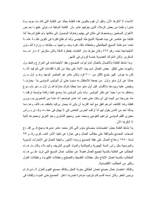 ‫ﺍﻷﺴﻤﺎﺀ ﻻ ﺃﺫﻜﺭﻫﺎ ﺍﻷﻥ، ﻭﻗﺒل ﺃﻥ ﻨﻘﻭﻡ ﺒﺘﻜﻭﻴﻥ ﻫﺫﻩ ﺍﻟﻨﻘﺎﺒﺔ ﺒﺤﺜﻨﺎ ﻋﻥ ﺍﻟﻨﻘﺎﺒﺔ ﺍﻟﺘﻰ ﻜﺎﻨـﺕ ﻤﻭﺠـﻭﺩﺓ‬
‫ﺒﺸﺒﺭﺍ ﻭﻋﻠﻤﻨﺎ ﻤﻥ ﺒﻌﺽ ﺍﻟﺯﻤﻼﺀ ﺍﻟﺫﻴﻥ ﻴﻌﺭﻓﻬﻡ ﻋﺎﻤﺭ ﺒﺄﻥ ﺍﻟﻨﻘﺎﺒﺔ ﺍﻟﺴﺎﺒﻘﺔ ﺍﺴـﺘﻭﻟﻰ ﻋﻠﻴﻬـﺎ ﺒﻌـﺽ‬
‫ﺍﻷﺨﻭﺍﻥ ﺍﻟﻤﺴﻠﻤﻴﻥ ﻭﻭﻀﻌﻭﻫﺎ ﻓﻰ ﻤﻜﺎﻥ ﻓﻰ ﺒﻬﺘﻴﻡ ﻭﺤﺎﻭﻟﻨﺎ ﺍﻟﻭﺼﻭل ﺇﻟﻰ ﻤﻜﺎﻨﻬﺎ ﻭﻟﻡ ﻨﻔﻠﺢ ﻟﺩﺭﺠﺔ ﺃﻨﻨﺎ‬
‫ﺘﻘﺎﺒﻠﻨﺎ ﻤﻊ ﻋﻨﺎﺼﺭ ﻓﻰ ﺒﻴﺕ ﻓﻀﻴﻠﺔ ﺍﻟﺸﻴﺦ ﻁﻪ ﺍﻟﺒﻬﻨﺴﻰ ﻭﻟﻤﺎ ﻟﻡ ﻨﻔﻠﺢ ﻓﻜﺭﻨﺎ ﻓﻰ ﺘﻜﻭﻴﻥ ﻨﻘﺎﺒـﺔ ﻋﺎﻤـﺔ‬
‫ﺘﺤﺕ ﺍﺴﻡ ﻨﻘﺎﺒﺔ ﺍﻟﻨﺴﻴﺞ ﺍﻟﻤﻴﻜﺎﻨﻴﻜﻰ ﻭﻤﻠﺤﻘﺎﺘﻪ ﺒﺎﻟﻘـﺎﻫﺭﺓ ﻭﻀـﻭﺍﺤﻴﻬﺎ ﺴـﺠﻠﻨﺎﻫﺎ ﺒـﻭﺯﺍﺭﺓ ﺍﻟﺸـﺌﻭﻥ‬
‫ﺍﻻﺠﺘﻤﺎﻋﻴﺔ ﺘﺤﺕ ﺭﻗﻡ ٧٦٥ ﻭﻜﺎﻥ ﻤﻘﺭﻫﺎ ﺒﺩﺍﺭ ﺍﻟﻨﻘﺎﺒﺎﺕ ﺒﻘﻨﻁﺭﺓ ﺍﻟﺩﻜﺔ ﻭﻜﺎﻥ ﺴﻜﺭﺘﻴﺭ ﺍﻟـﺩﺍﺭ ﺍﺴـﻤﻪ‬
                                    ‫ﺍﻟﺴﻜﺭﻯ. ﻭﻜﺎﻥ ﺍﺸﺘﺭﺍﻙ ﺍﻟﻌﻀﻭﻴﺔ ﺨﻤﺴﺔ ﻗﺭﻭﺵ ﻓﻰ ﺍﻟﺸﻬﺭ.‬
‫ﻭﺒﺩﺃ ﻨﺸﺎﻁ ﺍﻟﻨﻘﺎﺒﺔ ﺒﺎﻻﺘﺼﺎل ﺒﺎﻟﻌﻤﺎل ﺃﻤﺎﻡ ﺃﺒﻭﺍﺏ ﺍﻟﻤﺼﻨﻊ ﻭﻋﻘﺩ ﺍﻻﺠﺘﻤﺎﻋﺎﺕ ﻓﻰ ﺍﻟﻤﺯﺍﺭﻉ ﻭﺍﻟﺤﻘـﻭل‬
‫ﻭﺍﻟﺒﻴﻭﺕ ﺤﺘﻰ ﺃﻁﻠﻕ ﺒﻌﺽ ﺍﻟﻌﻤﺎل ﺍﺴﻡ ﺒﻴﺕ ﺍﻷﻤﺔ ﻋﻠﻰ ﺒﻴﺘﻨﺎ ﻤﻥ ﻜﺜﺭﺓ ﺍﻟﻠﻘﺎﺀﺍﺕ ﺍﻟﺘﻰ ﺘﺘﻡ ﻓﻴﻪ ﻷﻨـﻪ‬
‫ﻜﺎﻥ ﺒﻪ ﺤﻭﺵ ﻜﺒﻴﺭ ﻴﺘﺴﻊ ﻷﻜﺜﺭ ﻤﻥ ٠٠٢ ﻓﺭﺩ ﻭﻜﺎﻥ ﻋﺎﻤﺭ ﻫﻭ ﺍﻟﺤﺎﻀﺭ ﺍﻟﻭﺤﻴﺩ ﻭﻫـﻭ ﺃﻭل ﻤـﻥ‬
‫ﺤﺩﺜﻨﺎ ﻋﻥ ﺃﻭل ﻤﺎﻴﻭ ﻭﺃﻭل ﻤﻥ ﺠﻤﻌﻨﺎ ﻟﻼﺤﺘﻔﺎل ﺒﻪ ﺴﻨﻭ ‪‬ﺎ ﺤﺘﻰ ﺃﻥ ﺍﻟﺒﻭﻟﻴﺱ ﺍﻟﺴﻴﺎﺴﻰ ﺒﺩﺃ ﻴﺤﺎﺭﺒﻨـﺎ‬
                                     ‫ﻴ‬
‫ﻭﻴﻘﺒﺽ ﻋﻠﻴﻨﺎ ﻭﻴﻭﺩﻋﻨﺎ ﺒﺎﻷﻗﺴﺎﻡ ﻗﺒل ﺃﻭل ﻤﺎﻴﻭ ﻤﻤﺎ ﺠﻌﻠﻨﺎ ﻨﺘﺭﻙ ﻤﻨﺎﺯﻟﻨﺎ ﻗﺒـل ﺃﻭل ﻤـﺎﻴﻭ ﺒﺎﺴـﺒﻭﻉ‬
‫ﻭﻨﺤﺘﻔل ﺒﻪ ﺴﺭﺍ ﺒﻌﻴ ‪‬ﺍ ﻋﻥ ﻨﻅﺭ ﺍﻟﺒﻭﻟﻴﺱ. ﻭﻟﻤﺎ ﻴﺄﺱ ﺍﻟﺒﻭﻟﻴﺱ ﻤﻨﺎ ﻭﻀﻊ ﻋﻠﻴﻨﺎ ﺭﻗﺎﺒﺔ ﺒﻭﻟﻴﺴﻴﺔ ﺘﺭﺍﻗﺒﻨـﺎ‬
                                                                       ‫ﺩ‬
‫ﻤﻨﺫ ﺨﺭﻭﺠﻨﺎ ﻤﻥ ﺍﻟﺒﻴﺕ ﻓﻰ ﺃﻯ ﻭﻗﺕ ﺤﺘﻰ ﻨﻌﻭﺩ ﺃﻤﺎ ﻋﺎﻤﺭ ﻓﻭﻀﻌﻭﺍ ﻟﻪ ﻋﺩ ‪‬ﺍ ﻤﻥ ﺍﻟﻤﺨﺒﺭﻴﻥ ﻴﺴـﻴﺭﻭﻥ‬
                     ‫ﺩ‬
‫ﻜﻅﻠﻪ ﻭﻟﻤﺎ ﺍﻜﺘﺸﻑ ﺃﻤﺭﻫﻡ ﺍﺘﻔﻕ ﻤﻊ ﺃﺤﺩ ﺃﻗﺎﺭﺒﻪ ﺃﻥ ﻴﺄﺘﻰ ﻟﻪ ﺒﺤﻤﺎﺭ ﻴﺭﻜﺒﻪ ﺒﺎﻟﺨﻠﻑ ﺨـﻼﻑ ﻭﻋﻨـﺩﻤﺎ‬
‫ﻴﺴﺄﻟﻪ ﺃﺤﺩ ﻤﻥ ﺍﻟﻨﺎﺱ ﻴﻘﻭل ﻟﻬﻡ ﺃﻨﺎ ﺃﺭﺍﻗﺏ ﺍﻟﺤﺭﺱ ﺍﻟﺨﺎﺹ ﻜﻰ ﻻ ﻴﻬﻤل ﻓﻰ ﻋﻤﻠـﻪ، ﻭﻜـﺎﻥ ﻴـﺭﺃﺱ‬
‫ﻤﺨﺒﺭﻯ ﺍﻟﻘﻠﻡ ﺍﻟﺴﻴﺎﺴﻰ ﺇﺒﺭﺍﻫﻴﻡ ﺍﻟﻁﻭﺨﻰ ﻭﻤﺤﻤﺩ ﻨﺼﺭ ﻭﻤﻌﻬﻡ ﺍﻟﺸﻨﺎﻭﻯ ﻭﻋﺒﺩ ﺍﻟﻌﺯﻴﺯ ﻭﻤﺠﻤﻭﻋﻪ ﺜﺎﻨﻴﺔ‬
                                                                           ‫ﻻ ﺃﺫﻜﺭﻫﺎ ﺍﻵﻥ.‬
‫ﺒﺩﺃ ﻨﺸﺎﻁ ﺍﻟﻨﻘﺎﺒﺔ ﺒﻌﻤل ﺍﻋﺘﺼﺎﻤﺎﺕ ﺒﻤﺼﺎﻨﻊ ﺴﻠﻭﻡ ﺍﻟﺘﻰ ﻜﺎﻥ ﻤﺤﻤﺩ ﻋﺎﻤﺭ ﻤﺩﻴﺭﻫﺎ ﻭﻨﺠﺢ ﻓـﻰ ﺇﻗﻨـﺎﻉ‬
‫ﺃﺼﺤﺎﺏ ﺍﻟﻤﺼﻨﻊ ﺒﺎﻟﻤﻭﺍﻓﻘﺔ ﻋﻠﻰ ﻤﻁﺎﻟﺏ ﺍﻟﻌﻤﺎل ﻭﻫﻰ ﻋﺒﺎﺭﺓ ﻋﻥ ﺘﻨﻔﻴﺫ ﺍﻷﻤﺭ ﺍﻟﻌﺴـﻜﺭﻯ ﺭﻗـﻡ ٩٩‬
‫ﻟﺴﻨﺔ ٠٥٩١ ﻭﻋﻼﺝ ﺍﻟﻌﻤﺎل ﻋﻠﻰ ﻨﻔﻘﺔ ﺍﻟﻤﺼﻨﻊ ﻭﺯﻴﺎﺩﺓ ﺍﻷﺠﻭﺭ ﻭﺃﺤﻘﻴﺔ ﺍﻟﻌﻤﺎل ﻓﻰ ﺍﻹﺠﺎﺯﺍﺕ ﺍﻟﺴﻨﻭﻴﺔ‬
‫ﻭﺍﻟﻤﻭﺴﻤﻴﺔ ﻤﺜل ﺭﺃﺱ ﺍﻟﺴﻨﺔ ﺍﻟﻬﺠﺭﻴﺔ ﻭﺍﻟﻤﻴﻼﺩﻴﺔ ﻭﺍﻟﻤﻭﻟﺩ ﺍﻟﻨﺒﻭﻯ ﺍﻟﺸﺭﻴﻑ ﻭﺍﻟﺠـﻼﺀ ﻭﻜﺎﻨـﺕ ﻫـﺫﻩ‬
‫ﺍﻟﻤﻁﺎﻟﺏ ﻫﻰ ﺍﻟﻐﺎﻟﺒﺔ ﺒﺎﻟﻨﺴﺒﺔ ﻟﺠﻤﻴﻊ ﺍﻟﻌﻤﺎل ﻓﻀﻼ ﻋﻥ ﻤﻁﺎﻟﺏ ﻋﻤﺎل ﺍﻟﻨﺴﻴﺞ ﺍﻟﺘﻰ ﺘﺯﻴﺩ ﻋﻠـﻰ ﻫـﺫﻩ‬
                                         ‫ﹰ‬
‫ﺍﻟﻤﻁﺎﻟﺏ ﺒﺎﻟﻨﺴﺒﺔ ﻟﻌﻤﺎل ﺍﻹﻨﺘﺎﺝ ﻤﺜل ﻋﻁﻼﺕ ﺍﻟﺘﻘﺴﻴﻁ ﻭﺍﻟﺘﺼﻠﻴﺢ ﻭﻋﻁﻼﺕ ﺍﻟﻜﻬﺭﺒﺎﺀ ﻭﻋﻁﻼﺕ ﺍﻟﻐﺯل‬
                                                             ‫ﻭﻜﺜﻴﺭ ﻤﻥ ﺍﻟﻤﻁﺎﻟﺏ ﺍﻻﻗﺘﺼﺎﺩﻴﺔ.‬
‫ﻭﻜﺫﻟﻙ ﺍﻋﺘﺼﺎﻡ ﻋﻤﺎل ﻤﺼﻨﻊ ﻨﻌﻤﺎﻥ ﺃﻨﻁﺎﻜﻰ ﺒﻌﺯﺒﺔ ﺍﻟﻨﺨل ﻭﻜﺫﻟﻙ ﻤﺼﻨﻊ ﺍﻟﻔﻴﻭﻡ ﻟﻠﻐﺯل ﺍﻟـﺫﻯ ﻗـﺎﻡ‬
‫ﺒﺭﺌﻴﺱ ﺍﻟﺨﻔﺭ ﻭﻜﺎﻥ ﺍﺴﻤﻪ ﻗﺎﺴﻡ ﻗﺎﻡ ﺒﺘﺭﺘﻴﺏ ﻤﺅﺍﻤﺭﺓ ﻟﻀﺭﺒﻨﺎ ﺩﺍﺨل ﺍﻟﻤﺼﻨﻊ ﺤﺘﻰ ﺍﻟﻤﻭﺕ ﻭﺇﻟﻘﺎﺌﻨﺎ ﻓﻰ‬
 