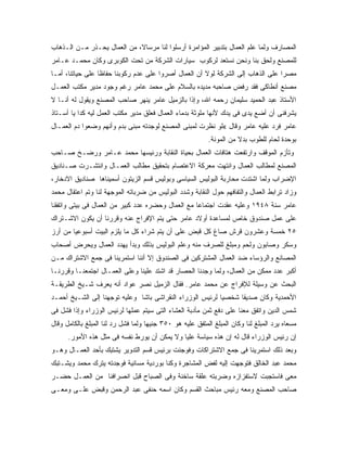 ‫ﺍﻟﻤﺼﺎﺭﻑ ﻭﻟﻤﺎ ﻋﻠﻡ ﺍﻟﻌﻤﺎل ﺒﺘﺩﺒﻴﺭ ﺍﻟﻤﺅﺍﻤﺭﺓ ﺃﺭﺴﻠﻭﺍ ﻟﻨﺎ ﻤﺭﺴﺎﻻ، ﻤﻥ ﺍﻟﻌﻤﺎل ﻴﺤـﺫﺭ ﻤـﻥ ﺍﻟـﺫﻫﺎﺏ‬
‫ﻟﻠﻤﺼﻨﻊ ﻭﻟﺤﻕ ﺒﻨﺎ ﻭﻨﺤﻥ ﻨﺴﺘﻌﺩ ﻟﺭﻜﻭﺏ ﺴﻴﺎﺭﺍﺕ ﺍﻟﺸﺭﻜﺔ ﻤﻥ ﺘﺤﺕ ﺍﻟﻜﻭﺒﺭﻯ ﻭﻜﺎﻥ ﻤﺤﻤـﺩ ﻋـﺎﻤﺭ‬
‫ﻤﺼ ‪‬ﺍ ﻋﻠﻰ ﺍﻟﺫﻫﺎﺏ ﺇﻟﻰ ﺍﻟﺸﺭﻜﺔ ﻟﻭﻻ ﺃﻥ ﺍﻟﻌﻤﺎل ﺃﺼﺭﻭﺍ ﻋﻠﻰ ﻋﺩﻡ ﺭﻜﻭﺒﻨﺎ ﺤﻔﺎﻅﺎ ﻋﻠﻰ ﺤﻴﺎﺘﻨﺎ، ﺃﻤـﺎ‬
                                                                                 ‫ﺭ‬
‫ﻤﺼﻨﻊ ﺃﻨﻁﺎﻜﻰ ﻓﻘﺩ ﺭﻓﺽ ﺼﺎﺤﺒﻪ ﻤﺩﻴﺩﻩ ﺒﺎﻟﺴﻼﻡ ﻋﻠﻰ ﻤﺤﻤﺩ ﻋﺎﻤﺭ ﺭﻏﻡ ﻭﺠﻭﺩ ﻤﺩﻴﺭ ﻤﻜﺘﺏ ﺍﻟﻌﻤـل‬
‫ﺍﻷﺴﺘﺎﺫ ﻋﺒﺩ ﺍﻟﺤﻤﻴﺩ ﺴﻠﻴﻤﺎﻥ ﺭﺤﻤﻪ ﺍﷲ، ﻭﺇﺫﺍ ﺒﺎﻟﺯﻤﻴل ﻋﺎﻤﺭ ﻴﻨﻬﺭ ﺼﺎﺤﺏ ﺍﻟﻤﺼﻨﻊ ﻭﻴﻘﻭل ﻟﻪ ﺃﻨـﺎ ﻻ‬
‫ﻴﺸﺭﻓﻨﻰ ﺃﻥ ﺃﻀﻊ ﻴﺩﻯ ﻓﻰ ﻴﺩﻙ ﻷﻨﻬﺎ ﻤﻠﻭﺜﺔ ﺒﺩﻤﺎﺀ ﺍﻟﻌﻤﺎل ﻓﻌﻠﻕ ﻤﺩﻴﺭ ﻤﻜﺘﺏ ﺍﻟﻌﻤل ﻟﻴﻪ ﻜﺩﺍ ﻴﺎ ﺃﺴـﺘﺎﺫ‬
‫ﻋﺎﻤﺭ ﻓﺭﺩ ﻋﻠﻴﻪ ﻋﺎﻤﺭ ﻭﻗﺎل «ﻟﻭ ﻨﻅﺭﺕ ﻟﻤﺒﻨﻰ ﺍﻟﻤﺼﻨﻊ ﻟﻭﺠﺩﺘﻪ ﻤﺒﻨﻰ ﺒﺩﻡ ﻭﺃﻨﻬﻡ ﻭﻀﻌﻭﺍ ﺩﻡ ﺍﻟﻌﻤـﺎل‬
                                                            ‫ﺒﻭﺤﺩﺓ ﻟﺤﺎﻡ ﻟﻠﻁﻭﺏ ﺒﺩﻻ ﻤﻥ ﺍﻟﻤﻭﻨﺔ.‬
‫ﻭﺘﺄﺯﻡ ﺍﻟﻤﻭﻗﻑ ﻭﺍﺭﺘﻔﻌﺕ ﻫﺘﺎﻓﺎﺕ ﺍﻟﻌﻤﺎل ﺒﺤﻴﺎﺓ ﺍﻟﻨﻘﺎﺒﺔ ﻭﺭﺌﻴﺴﻬﺎ ﻤﺤﻤﺩ ﻋـﺎﻤﺭ ﻭﺭﻀـﺦ ﺼـﺎﺤﺏ‬
‫ﺍﻟﻤﺼﻨﻊ ﻟﻤﻁﺎﻟﺏ ﺍﻟﻌﻤﺎل ﻭﺍﻨﺘﻬﺕ ﻤﻌﺭﻜﺔ ﺍﻻﻋﺘﺼﺎﻡ ﺒﺘﺤﻘﻴﻕ ﻤﻁﺎﻟﺏ ﺍﻟﻌﻤـﺎل ﻭﺍﻨﺘﺸـﺭﺕ ﺼـﻨﺎﺩﻴﻕ‬
‫ﺍﻹﻀﺭﺍﺏ ﻭﻟﻤﺎ ﺍﺸﺘﺩﺕ ﻤﺤﺎﺭﺒﺔ ﺍﻟﺒﻭﻟﻴﺱ ﺍﻟﺴﻴﺎﺴﻰ ﻭﺒﻭﻟﻴﺱ ﻗﺴﻡ ﺍﻟﺯﻴﺘﻭﻥ ﺃﺴﻤﻴﻨﺎﻫﺎ ﺼﻨﺎﺩﻴﻕ ﺍﻻﺩﺨﺎﺭ،‬
‫ﻭﺯﺍﺩ ﺘﺭﺍﺒﻁ ﺍﻟﻌﻤﺎل ﻭﺍﻟﺘﻔﺎﻓﻬﻡ ﺤﻭل ﺍﻟﻨﻘﺎﺒﺔ ﻭﺸﺩﺩ ﺍﻟﺒﻭﻟﻴﺱ ﻤﻥ ﻀﺭﺒﺎﺘﻪ ﺍﻟﻤﻭﺠﻬﺔ ﻟﻨﺎ ﻭﺘﻡ ﺍﻋﺘﻘﺎل ﻤﺤﻤﺩ‬
‫ﻋﺎﻤﺭ ﺴﻨﺔ ٨٤٩١ ﻭﻋﻠﻴﻪ ﻋﻘﺩﺕ ﺍﺠﺘﻤﺎ ‪‬ﺎ ﻤﻊ ﺍﻟﻌﻤﺎل ﻭﺤﻀﺭﻩ ﻋﺩﺩ ﻜﺒﻴﺭ ﻤﻥ ﺍﻟﻌﻤﺎل ﻓﻰ ﺒﻴﺘﻰ ﻭﺍﺘﻔﻘﻨﺎ‬
                                                    ‫ﻋ‬
‫ﻋﻠﻰ ﻋﻤل ﺼﻨﺩﻭﻕ ﺨﺎﺹ ﻟﻤﺴﺎﻋﺩﺓ ﺃﻭﻻﺩ ﻋﺎﻤﺭ ﺤﺘﻰ ﻴﺘﻡ ﺍﻹﻓﺭﺍﺝ ﻋﻨﻪ ﻭﻗﺭﺭﻨﺎ ﺃﻥ ﻴﻜﻭﻥ ﺍﻻﺸـﺘﺭﺍﻙ‬
‫٥٢ ﺨﻤﺴﺔ ﻭﻋﺸﺭﻭﻥ ﻗﺭﺵ ﺼﺎﻍ ﻜل ﻗﺒﺽ ﻋﻠﻰ ﺃﻥ ﻴﺘﻡ ﺸﺭﺍﺀ ﻜل ﻤﺎ ﻴﻠﺯﻡ ﺍﻟﺒﻴﺕ ﺃﺴﺒﻭﻋﻴﺎ ﻤﻥ ﺃﺭﺯ‬
‫ﻭﺴﻜﺭ ﻭﺼﺎﺒﻭﻥ ﻭﻟﺤﻡ ﻭﻤﺒﻠﻎ ﻟﻠﺼﺭﻑ ﻤﻨﻪ ﻭﻋﻠﻡ ﺍﻟﺒﻭﻟﻴﺱ ﺒﺫﻟﻙ ﻭﺒﺩﺃ ﻴﻬﺩﺩ ﺍﻟﻌﻤﺎل ﻭﻴﺤﺭﺽ ﺃﺼﺤﺎﺏ‬
‫ﺍﻟﻤﺼﺎﻨﻊ ﻭﺍﻟﺭﺅﺴﺎﺀ ﻀﺩ ﺍﻟﻌﻤﺎل ﺍﻟﻤﺸﺘﺭﻜﻴﻥ ﻓﻰ ﺍﻟﺼﻨﺩﻭﻕ ﺇﻻ ﺃﻨﻨﺎ ﺍﺴﺘﻤﺭﻴﻨﺎ ﻓﻰ ﺠﻤﻊ ﺍﻻﺸﺘﺭﺍﻙ ﻤـﻥ‬
‫ﺃﻜﺒﺭ ﻋﺩﺩ ﻤﻤﻜﻥ ﻤﻥ ﺍﻟﻌﻤﺎل، ﻭﻟﻤﺎ ﻭﺠﺩﻨﺎ ﺍﻟﺤﺼﺎﺭ ﻗﺩ ﺍﺸﺘﺩ ﻋﻠﻴﻨﺎ ﻭﻋﻠﻰ ﺍﻟﻌﻤـﺎل ﺍﺠﺘﻤﻌﻨـﺎ ﻭﻗﺭﺭﻨـﺎ‬
‫ﺍﻟﺒﺤﺙ ﻋﻥ ﻭﺴﻴﻠﺔ ﻟﻺﻓﺭﺍﺝ ﻋﻥ ﻤﺤﻤﺩ ﻋﺎﻤﺭ. ﻓﻘﺎل ﺍﻟﺯﻤﻴل ﻨﺼﺭ ﻋﻭﺍﺩ ﺃﻨﻪ ﻴﻌﺭﻑ ﺸـﻴﺦ ﺍﻟﻁﺭﻴﻘـﺔ‬
‫ﺍﻷﺤﻤﺩﻴﺔ ﻭﻜﺎﻥ ﺼﺩﻴ ﹰﺎ ﺸﺨﺼ ‪‬ﺎ ﻟﺭﺌﻴﺱ ﺍﻟﻭﺯﺭﺍﺀ ﺍﻟﻨﻘﺭﺍﺸﻰ ﺒﺎﺸﺎ ﻭﻋﻠﻴﻪ ﺘﻭﺠﻬﻨﺎ ﺇﻟﻰ ﺍﻟﺸـﻴﺦ ﺃﺤﻤـﺩ‬
                                                           ‫ﻴ‬      ‫ﻘ‬
‫ﺸﻤﺱ ﺍﻟﺩﻴﻥ ﻭﺍﺘﻔﻕ ﻤﻌﻨﺎ ﻋﻠﻰ ﺩﻓﻊ ﺜﻤﻥ ﻤﺄﺩﺒﺔ ﺍﻟﻌﺸﺎﺀ ﺍﻟﺘﻰ ﺴﻴﺘﻡ ﻋﻤﻠﻬﺎ ﻟﺭﺌﻴﺱ ﺍﻟﻭﺯﺭﺍﺀ ﻭﺇﺫﺍ ﻓﺸل ﻓﻰ‬
‫ﻤﺴﻌﺎﻩ ﻴﺭﺩ ﺍﻟﻤﺒﻠﻎ ﻟﻨﺎ ﻭﻜﺎﻥ ﺍﻟﻤﺒﻠﻎ ﺍﻟﻤﺘﻔﻕ ﻋﻠﻴﻪ ﻫﻭ ٠٥٣ ﺠﻨﻴ ‪‬ﺎ ﻭﻟﻤﺎ ﻓﺸل ﺭﺩ ﻟﻨﺎ ﺍﻟﻤﺒﻠﻎ ﺒﺎﻟﻜﺎﻤل ﻭﻗﺎل‬
                                     ‫ﻬ‬
      ‫ﺇﻥ ﺭﺌﻴﺱ ﺍﻟﻭﺯﺭﺍﺀ ﻗﺎل ﻟﻪ ﺇﻥ ﻫﺫﻩ ﺴﻴﺎﺴﺔ ﻋﻠﻴﺎ ﻭﻻ ﻴﻤﻜﻥ ﺃﻥ ﻴﻭﺭﻁ ﻨﻔﺴﻪ ﻓﻰ ﻤﺜل ﻫﺫﻩ ﺍﻷﻤﻭﺭ.‬
‫ﻭﺒﻌﺩ ﺫﻟﻙ ﺍﺴﺘﻤﺭﻴﻨﺎ ﻓﻰ ﺠﻤﻊ ﺍﻻﺸﺘﺭﺍﻜﺎﺕ ﻭﻓﻭﺠﺌﺕ ﺒﺭﺌﻴﺱ ﻗﺴﻡ ﺍﻟﺘﺩﻭﻴﺭ ﻴﺸﺘﺒﻙ ﺒﺄﺤﺩ ﺍﻟﻌﻤـﺎل ﻭﻫـﻭ‬
‫ﻤﺤﻤﺩ ﻋﺒﺩ ﺍﻟﺨﺎﻟﻕ ﻓﺘﻭﺠﻬﺕ ﺇﻟﻴﻪ ﻟﻔﺽ ﺍﻟﻤﺸﺎﺠﺭﺓ ﻭﻜﻨﺎ ﺒﻭﺭﺩﻴﺔ ﻤﺴﺎﺌﻴﺔ ﻓﻭﺠﺩﺘﻪ ﻴﺘﺭﻙ ﻤﺤﻤﺩ ﻭﻴﺸـﺘﺒﻙ‬
‫ﻤﻌﻰ ﻓﺎﺴﺘﺠﺒﺕ ﻻﺴﺘﻔﺯﺍﺯﻩ ﻭﻀﺭﺒﺘﻪ ﻋﻠﻘﺔ ﺴﺎﺨﻨﺔ ﻭﻓﻰ ﺍﻟﺼﺒﺎﺡ ﻗﺒل ﺍﻨﺼﺭﺍﻓﻨﺎ ﻤﻥ ﺍﻟﻌﻤـل ﺤﻀـﺭ‬
‫ﺼﺎﺤﺏ ﺍﻟﻤﺼﻨﻊ ﻭﻤﻌﻪ ﺭﺌﻴﺱ ﻤﺒﺎﺤﺙ ﺍﻟﻘﺴﻡ ﻭﻜﺎﻥ ﺍﺴﻤﻪ ﺤﻨﻔﻰ ﻋﺒﺩ ﺍﻟﺭﺤﻤﻥ ﻭﻗﺒﺽ ﻋﻠـﻰ ﻭﻤﻌـﻰ‬
 