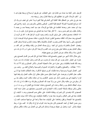 ‫ﻟﻠﺯﻤﻴل ﻋﺎﻤﺭ ﺃﺒﻠﻐﻪ ﺒﻤﺎ ﺤﺩﺙ ﻤﻥ ﻜﻤﺎل ﻓﺭﺩ ﻋﻠﻰ ﺍﻟﺨﻁﺎﺏ ﻋﻥ ﻁﺭﻴﻕ ﺃﻡ ﺼﻼﺡ ﺯﻭﺠﺘﻪ ﻴﻘﻭل ﻓﻴـﻪ‬
                      ‫ﺇﻥ ﺃﻏﻠﺏ ﺍﻟﺯﻤﻼﺀ ﺍﻟﺫﻴﻥ ﺘﻡ ﺍﻋﺘﻘﺎﻟﻬﻡ ﻜﺎﻥ ﺒﻭﺍﺴﻁﺔ ﻜﻤﺎل ﻭﺤﺫﺭ ﺯﻭﺠﺘﻪ ﻤﻨﻪ.‬
‫ﺒﻌﺩ ﺨﺭﻭﺝ ﻋﺎﻤﺭ ﻤﻥ ﺍﻟﻤﻌﺘﻘل ﻨﻘﻠﻨﺎ ﺍﻟﻨﻘﺎﺒﺔ ﺇﻟﻰ ﺍﻟﻨﻌﺎﻡ ﻓﻰ ﻓﻴﻼ ﻜﺒﻴﺭﺓ ﻭﺒﺩﺃ ﻋﺎﻤﺭ ﻓﻰ ﺘﺠﻨﻴـﺩﻯ ﻭﻗـﺎل‬
‫ﺃﻨﺕ ﻤﺭﺸﺢ ﻟﻌﻀﻭﻴﺔ ﺍﻟﺤﺭﻜﺔ ﺍﻟﺩﻴﻤﻘﺭﺍﻁﻴﺔ ﻟﻠﺘﺤﺭﺭ ﺍﻟﻭﻁﻨﻰ ﻭﻗﺎﺒﻠﻨﻰ ﺒﺎﻟﻤﺭﺤﻭﻡ ﺒﺩﺭ )ﺴﻴﺩ ﺭﻓﺎﻋﻰ( ﻓﻰ‬
‫ﺒﻴﺕ ﺃﺒﻭ ﻤﺤﻤﺩ ﻋﺎﻤﺭ ﻭﺒﻌﺩﻫﺎ ﺍﻨﺘﻅﻤﺕ ﻓﻰ ﺨﻠﻴﺔ ﻤﻊ ﺍﻟﺯﻤﻼﺀ ﻋﻴﺩ ﺴﻴﺩ ﺃﺤﻤﺩ ﻭﺠﻤﻌﺔ ﺤﺴـﻥ ﺠﻤﻌـﺔ‬
‫ﻭﻜﻤﺎل ﺨﻠﻴل ﻭﺇﺒﺭﺍﻫﻴﻡ ﺤﺴﻥ ﻭﺴﻴﺩ.. ﻻ ﺃﺫﻜﺭ ﺒﻘﻴﺔ ﺍﺴﻤﻪ ﺒﻌﺩ ﻓﺼﻠﻰ ﻤﻥ ﻤﺼﻨﻊ ﺇﺩﻭﺍﺭ ﻁﻭﻴـل ﺴـﻨﻪ‬
‫٨٤ ﺍﺸﺘﻐﻠﺕ ﺒﻤﺼﻨﻊ ﺇﺴﻜﻨﺩﺭ ﻋﻠﻰ ﻨﻭﻟﻴﻥ ﻜﺭﻴﺏ ﻭﻟﻌﺩﻡ ﻭﺠﻭﺩ ﻜﺭﻴﺏ ﺍﻟﺭﺍﺠل ﻓﻘـﺩ ﺃﻏﻠـﻕ ﺍﻟﺭﺠـل‬
‫ﺍﻟﻤﺼﻨﻊ ﻭﺒﻌﺩ ﻤﺤﺎﻭﻻﺕ ﺍﻨﺘﻘﻠﺕ ﺒﻤﻨﺼﻊ ﺃﻨﻁﻭﻥ ﺸﻭﺸﺔ ﺒﺎﻟﺯﻴﺘﻭﻥ، ﺩﺨﻠﺕ ﻤﺼﻨﻊ ﺸﻭﺸﺔ ﻓﻭﺠﺩﺕ ﺇﺩﺍﺭﺓ‬
‫ﺍﻟﻤﺼﻨﻊ ﻭﻋﻠﻰ ﺭﺃﺴﻬﺎ ﻭﻫﺒﺔ ﺃﻓﻨﺩﻯ ﻴﻀﺭﺏ ﺍﻟﻌﻤﺎل ﺒﺎﻟﺸﻠﻭﻁ ﻭﺍﻟﻘﻔﺎ ﻭﺠﺩﺕ ﺸﻜﺭﻯ ﺸﻭﺸﺔ ﻴﺩﺨل ﺍﻟﻘﺴﻡ‬
‫ﻭﻴﻔﺼل ﺍﻟﻌﻤﺎل ﺒﺎﻟﻌﺸﺭﺍﺕ ﻭﺘﻭﻨﻰ ﺍﺒﻥ ﺃﺨﻴﻪ ﺭﺯﻕ ﻴﻤﺴﻙ ﺍﻟﻌﺎﻤل ﻤﻥ ﺭﻗﺒﺘﻪ ﻭﻴﻘﺫﻓﻪ ﻤﻥ ﺁﺨﺭ ﺍﻟﻘﺴـﻡ‬
‫ﻭﻴﻅل ﺍﻟﻌﺎﻤل ﻴﺠﺭﻯ ﻤﻨﺩﻓ ‪‬ﺎ ﺤﺘﻰ ﻴﺨﺭﺝ ﻤﻥ ﺒﺎﺏ ﺍﻟﻘﺴﻡ ﻭﻻﺭﺤﻤﺔ ﻷﻯ ﻓﺭﺩ ﺤﺘﻰ ﻟـﻭ ﻜـﺎﻥ ﺘﻌـﺩﻯ‬
                                                        ‫ﻌ‬
                                    ‫ﺍﻟﺴﺘﻴﻥ ﺴﻨﺔ، ﻭﺫﻟﻙ ﺨﻼﻑ ﺤﺭﻤﺎﻥ ﺍﻟﻌﺎﻤل ﻤﻥ ﺠﻤﻴﻊ ﺤﻘﻭﻗﻪ.‬
‫ﻭﻓﻰ ﺨﻼل ﺜﻼﺜﻪ ﺃﺸﻬﺭ ﻤﻥ ﺘﻌﻴﻴﻨﻰ ﺒﺎﻟﻤﺼﻨﻊ ﻜﻨﺕ ﻤﺸﻜﻼ ﻟﺠﺎﻨﺎ ﻓﻰ ﻜل ﻗﺴﻡ ﻤﻥ ﺃﻗﺴﺎﻡ ﺍﻟﻤﺼﻨﻊ ﻭﻫﻰ‬
‫ﻋﺒﺎﺭﺓ ﻋﻥ ﺍﺨﺘﻴﺎﺭ ﻋﺎﻤل ﻴﻨﻭﺏ ﻋﻥ ﻜل ﺼﻑ ﺜﻡ ﻤﻨﺩﻭﺏ ﻤﻥ ﻜل ﻗﺴﻡ ﻭﻋﻤل ﺍﺠﺘﻤﺎﻋـﺎﺕ ﻤﺴـﺘﻤﺭﺓ‬
‫ﻭﺒﻌﺩ ﺫﻟﻙ ﺘﻘﺩﻤﻨﺎ ﺒﺎﻟﻁﻠﺒﺎﺕ ﻭﻫﻰ ﻋﺒﺎﺭﺓ ﻋﻥ ﻏﻼﺀ ﺍﻟﻤﻌﻴﺸﺔ ﺍﻟﺼﺎﺩﺭ ﺒﺎﻷﻤﺭ ﺍﻟﻌﺴﻜﺭﻯ ﺭﻗﻡ ٩٩ ﻟﺴـﻨﺔ‬
‫٠٥٩١ ﻋﻁﻼﺕ ﻭﺍﻟﺘﺼﻠﻴﺢ ﻭﺍﻟﻜﻬﺭﺒﺔ ﻭﺍﻹﺠﺎﺯﺍﺕ ﺍﻟﺴﻨﻭﻴﺔ ﻭﺍﻟﻤﻭﺴﻤﻴﺔ ﻭﺍﻟﻌﻼﺝ ﺍﻟﻁﺒـﻰ ﻭﺘﺤﺴـﻴﻥ‬
‫ﺃﺠﻭﺭ ﺍﻟﻌﻤﺎل ﺸﻬﺭﻴﺔ ﻭﻤﻭﺴﻤﻴﺔ ﻭﻋﺩﺓ ﻁﻠﺒﺎﺕ ﺃﺨﺭﻯ ﻨﺴﻴﺘﻬﺎ ﺍﻟﺫﺍﻜﺭﺓ. ﻭﻫﺫﻩ ﺍﻟﻤﻁﺎﻟﺏ ﺘﻘﺩﻤﻨﺎ ﺒﻬﺎ ﺇﻟـﻰ‬
‫ﻤﻜﺘﺏ ﻋﻤل ﺍﻟﻘﺎﻫﺭﺓ ﻭﻋﺭﻀﺕ ﻋﻠﻰ ﺍﻟﺴﻴﺩ/ ﺨﻠﻴل ﺤﺴﻥ ﺨﻠﻴل ﻤﻔﺘﺵ ﺃﻭل ﻤﻜﺘﺏ ﺍﻟﻌﻤل ﻭﻟﻡ ﻴﺘﺨﺫ ﻓﻴﻬﺎ‬
‫ﻗﺭﺍ ‪‬ﺍ ﻭﺍﺘﺠﻬﺕ ﻓﻰ ﻴﻭﻡ ﺨﻤﻴﺱ ﺃﺴﺄل ﻋﻥ ﻤﺼﻴﺭ ﺍﻟﺸﻜﻭﻯ ﻭﻤﺎ ﺇﻥ ﺩﺨﻠﺕ ﻤﻜﺘﺏ ﺍﻟﺴﻴﺩ ﻭﺨﻠﻴل ﺤﺘـﻰ‬
                                                                          ‫ﺭ‬
‫ﺜﺎﺭ ﻭﻁﺭﺩﻨﻰ ﻤﻥ ﻤﻜﺘﺒﻪ ﻭﻗﺎل ﺍﻤﺸﻰ ﻤﻥ ﻭﺇﻻ ﺠﺒﺕ ﻟﻙ ﺍﻟﻌﺴﻜﺭﻯ ﻴﻁﺭﺩﻙ ﺒﺭﺓ، ﻓﻘﻠﺕ ﻟﻪ ﺇﻥ ﺸﺎﺀ ﺍﷲ‬
‫ﺴﻭﻑ ﺃﺠﻌﻠﻙ ﺘﺸﺘﻐل ﻴﻭﻡ ﺭﺍﺤﺘﻙ ﻭﻋﺩﺕ ﺇﻟﻰ ﺍﻟﻤﺼﻨﻊ ﻭﻋﻤﻠﺕ ﺍﺠﺘﻤﺎ ‪‬ﺎ ﻤﻊ ﺍﻟﻠﺠﺎﻥ ﻓـﻰ ﺒﻴـﺕ ﺍﺒـﻥ‬
                         ‫ﻋ‬
‫ﺨﺎﻟﺘﻰ ﻭﻜﺎﻥ ﻤﻭﻅﻔﺎ ﺒﺎﻟﺴﻜﺔ ﺍﻟﺤﺩﻴﺩ ﻭﺃﺜﻨﺎﺀ ﺍﻻﺠﺘﻤﺎﻉ ﺃﺒﺩﻯ ﺍﻟﻤﻨﺩﻭﺒﻭﻥ ﻤﺨﺎﻭﻓﻬﻡ ﻤﻥ ﻋﺎﻤل ﺍﺴﻤﻪ ﺃﺤﻤﺩ‬
‫ﺍﻟﺼﻌﻴﺩﻯ ﻷﻨﻪ ﻴﺘﺼﺩﻯ ﻷﻯ ﺇﻀﺭﺍﺏ ﻭﻴﻔﺸﻠﻪ ﻓﺄﺨﺫﺕ ﻋﻠﻰ ﻋﺎﺘﻘﻰ ﻀﻡ ﺍﻟﺼﻌﻴﺩﻯ ﻭﺒﻌـﺩ ﺍﻻﺠﺘﻤـﺎﻉ‬
‫ﺘﻘﺎﺒﻠﺕ ﻤﻌﻪ ﻓﻰ ﻨﻔﺱ ﺍﻟﻤﻜﺎﻥ ﻭﺃﺠﺭﻴﺕ ﻤﻌﻪ ﺤﻭﺍ ‪‬ﺍ ﻭﺃﻗﻨﻌﺘﻪ ﺒﺎﻟﻭﻗﻭﻑ ﻤﻊ ﺯﻤﻼﺌﻪ ﻷﻨﻨﺎ ﺴﻭﻑ ﻨﻌﺘﺼـﻡ‬
                                          ‫ﺭ‬
‫ﺒﺎﻟﻤﺼﻨﻊ ﻏﺩﺍ ﺍﻟﺠﻤﻌﺔ ﻭﻭﺍﻓﻕ ﻭﺘﻌﺎﻫﺩﻨﺎ ﻋﻠﻰ ﺍﻟﻭﻗﻭﻑ ﻤﻌﺎ ﺼ ‪‬ﺎ ﻭﺍﺤﺩﺍ ﻓﻰ ﻤﻭﺍﺠﻬﺔ ﺼﺎﺤﺏ ﺍﻟﻌﻤـل،‬
                              ‫ﻔ‬
‫ﻭﻤﻥ ﺤﺴﻥ ﺍﻟﺤﻅ ﺃﻥ ﺃﺤﻤﺩ ﺍﻟﺼﻌﻴﺩﻯ ﻜﺎﻥ ﻤﺘﺯﻭ ‪‬ﺎ ﺒﻨﺕ ﺍﻟﺒﻭﺍﺏ ﻓﺭﺍﺡ ﻟﻪ ﻭﻗﺎل ﻟﻪ ﺍﻟﺼـﺒﺢ ﺘـﺭﺒﻁ‬
                                         ‫ﺠ‬
‫ﻋﻴﻨﻴﻙ ﺒﺸﺎﺵ ﺃﺴﻭﺩ ﻭﺘﻌﻤل ﺇﻥ ﻋﻴﻨﻴﻙ ﻤﺭﻴﻀﺔ ﻭﺘﺴﺘﻠﻡ ﺍﻟﺴﺭﺍﻜﻰ ﻤﻥ ﺍﻟﻌﻤﺎل ﻤﻥ ﺴﻜﺎﺕ ﻤﻠﻜﺵ ﺼﺎﻟﺢ‬
 