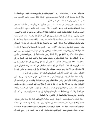 ‫ﻤﺎ ﺘﺴﺄﻟﺵ ﺃﺤﺩ ﻋﻥ ﻭﺭﺩﻴﺘﻪ ﻭﻗﺩ ﻜﺎﻥ ﻭﺘﻡ ﺍﻻﻋﺘﺼﺎﻡ ﻭﻜﻨﺕ ﻤﺭﺒﻁ ﻤﻊ ﻤﻨﺩﻭﺒﻴﻥ ﺍﻟﻤﺼـﺎﻨﻊ ﺒﺎﻟﻤﻨﻁﻘـﺔ‬
‫ﻭﻗﺎﻡ ﺍﻟﻌﻤﺎل ﺒﺈﺭﺴﺎل ﺍﻟﻤﻭﺍﺩ ﺍﻟﻐﺫﺍﺌﻴﺔ ﻟﻠﻤﻀﺭﺒﻴﻥ ﻭﺤﻀﺭ ﺍﻷﺴﺘﺎﺫ ﺨﻠﻴل ﻭﺤﻀﺭ ﻤﺄﻤﻭﺭ ﺍﻟﻘﺴﻡ ﻭﺭﺌﻴﺱ‬
                                          ‫ﺍﻟﻤﺒﺎﺤﺙ ﻭﺍﻟﻨﻴﺎﺒﺔ ﻭﺩﺍﺭﺕ ﺍﻟﻤﻨﺎﻗﺸﺔ ﻋﻠﻰ ﺍﻟﻨﺤﻭ ﺍﻟﺘﺎﻟﻰ :‬
‫ﺼﺎﺤﺏ ﺍﻟﻌﻤل ﻏﻴﺭ ﻤﻭﺍﻓﻕ ﻋﻠﻰ ﻤﻁﺎﻟﺏ ﺍﻟﻌﻤﺎل. ﻭﺭﺩ ﺍﻟﻤﺄﻤﻭﺭ ﻋﻠﻰ ﺒﺄﻥ ﻗﺎل ﻟﻰ «ﺃﻨﺎ ﻟـﻭ ﻋﻨـﺩﻯ‬
‫ﺨﺩﺍﻡ ﻜﺴﺭﻁﺒﻕ ﺒﺄﻤﺸﻴﻪ. ﻗﻠﺕ ﻟﻪ ﺸﻐل ﺍﻟﺨﺎﺩﻡ ﺃﻥ ﻴﺄﻜل ﻭﻴﺸﺭﺏ ﻭﻴﻠﺒﺱ ﻭﻟﻜﻨﻪ ﻻ ﻴﻨﺘﺞ، ﻗـﺎل ﺒـﻼﺵ‬
‫ﺍﻟﺨﺎﺩﻡ ﻤﺭﺍﺘﻰ ﻟﻭ ﺍﺨﺘﻠﻔﻨﺎ ﺒﻁﻠﻘﻬﺎ، ﻗﻠﺕ ﺒﺭﺩﻩ ﺍﻟﺘﺸﺒﻴﻪ ﺨﻁﺄ ﻷﻥ ﻤﺭﺍﺘﻙ ﻴﻭﻡ ﻤﺎ ﺘﻤﻴﺯﻫﺎ ﺘﺩﻓﻊ ﻟﻬﺎ ﺍﻟﻤﻬـﺭ‬
‫ﺍﻟﻜﺒﻴﺭ ﻭﺘﻴﺠﻰ ﺒﻤﻔﺭﺩﻫﺎ ﺘﻠﺒﺴﻬﺎ ﺁﻓﺨﺭ ﺍﻟﻤﻼﺒﺱ ﻭﺘﺅﻜﻠﻬﺎ ﺃﻓﺨﺭ ﺍﻟﻤﺄﻜﻭﻻﺕ ﻭﺍﻟﻔﺴﺢ ﻭﺍﻟﺤﻔـﻼﺕ ﻭﺴـﻨﺔ‬
‫ﻭﺍﻟﺘﺎﻨﻴﺔ ﺘﻭﻟﺩ ﻭﻟﺩ ﻭﺍﺘﻨﻴﻥ ﺘﺒﻘﻰ ﻤﺴﺅل ﻋﻥ ﻜل ﻤﺎ ﻴﻠﺯﻤﻬﻡ ﻭﻴﻭﻡ ﻤﺎ ﺘﻁﻠﻘﻬﺎ ﺯﻯ ﻤﺎ ﺒﺘﻘﻭل ﺒﺘﺎﺨﺫ ﻨﻔﻘـﺔ‬
‫ﻤﺘﻌﺔ ﻭﺇﻋﺎﺸﺔ ﻭﻨﻔﻘﺔ ﻟﻬﺎ ﻭﻟﻸﻭﻻﺩ ﻟﻜﻥ ﺍﻟﻌﺎﻤل ﻴﻭﻡ ﻤﺎ ﻴﻔﺼل ﻴﻔﻘﺩ ﻜل ﺸﺊ ﺤﺘﻰ ﺃﺠﺭﻩ ﺜﻡ ﺇﻥ ﺍﻟﻌﺎﻤـل‬
‫ﻴﻨﺘﺞ ﻭﺼﺎﺤﺏ ﺍﻟﻌﻤل ﻴﺜﺭﻯ ﻤﻥ ﻋﺎﺌﺩ ﺍﻹﻨﺘﺎﺝ ﻭﻴﺤﺭﻡ ﺍﻟﻌﺎﻤل ﻤﻥ ﻜل ﺤﻘﻭﻗﻪ ﻭﺃﺒﺴـﻁﻬﺎ ﺍﻟﺭﻋﺎﻴـﺔ‬
‫ﺍﻟﺼﺤﻴﺔ، ﻓﻨﻅﺭ ﺇﻟﻰ ﻭﻗﺎل ﺇﻨﺕ ﺍﻟﺘﻔﺎﻫﻡ ﻤﻌﺎﻙ ﻤﺎ ﺒﻴﻨﻔﻌﺵ، ﻭﺍﺴﺘﻤﺭ ﺍﻹﻀﺭﺍﺏ ﻤﻥ ﻴﻭﻡ ﺃﻭل ﻤﺎﻴﻭ ﺤﺘﻰ‬
‫٥ ﻤﺎﻴﻭ ﺴﻨﺔ ٠٥٩١ ﻭﺘﻡ ﺍﻻﺘﻔﺎﻕ ﻤﻊ ﻭﻜﻴل ﺍﻟﻨﻴﺎﺒﺔ ﻭﻤﺩﻴﺭ ﻤﻜﺘﺏ ﺍﻟﻌﻤل ﺇﺒـﺭﺍﻫﻴﻡ ﺍﻟﻐﻁﺭﻴﻔـﻰ ﻋﻠـﻰ‬
‫ﻋﺭﺽ ﺍﻟﻤﻁﺎﻟﺏ ﻋﻠﻰ ﻟﺠﻨﺔ ﺍﻟﺘﻭﻓﻴﻕ ﻭﺘﺤﺭﻴﺭ ﻤﺤﻀﺭ ﺠﻨﺤﺔ ﻋﺴﻜﺭﻴﺔ ﻟﻌﺩﻡ ﺘﻨﻔﻴﺫ ﺍﻷﻤﺭ ﺍﻟﻌﺴﻜﺭﻯ ﺭﻗﻡ‬
‫٩٩ ﻟﺴﻨﺔ ٠٥٩١ ﺍﻟﺨﺎﺹ ﺒﻐﻼﺀ ﺍﻟﻤﻌﻴﺸﺔ ﻤﻊ ﺍﻟﻌﻠﻡ ﺒﺄﻥ ﺍﻟﺤﺩ ﺍﻷﺩﻨﻰ ﻟﻸﺠﻭﺭ ﻓﻰ ﺫﻟﻙ ﺍﻟﻭﻗـﺕ ﻜـﺎﻥ‬
‫٥,٢١ ﻗﺭﺵ ﺒﻤﺎ ﻓﻴﻪ ﻏﻼﺀ ﺍﻟﻤﻌﻴﺸﺔ ﻟﻤﻥ ﺒﻠﻎ ﺴﻨﻪ ٨١ ﺴﻨﺔ ﻓﻘل ﻋﻥ ﺍﻟﺤﺩ ﺍﻷﺩﻨﻰ ﻨﺼﻑ ﻗﺭﺵ ﻋـﻥ‬
‫ﻜل ﺴﻨﻪ ﺘﻘل ﻋﻥ ٨١ ﺴﻨﺔ ﻭﺒﻌﺩ ﻋﺭﺽ ﺍﻟﻤﻁﺎﻟﺏ ﻋﻠﻰ ﻟﺠﻨﺔ ﺍﻟﺘﻭﻓﻴﻕ ﺘﻘﺭﺭ ﻋﺭﻀـﻬﺎ ﻋﻠـﻰ ﻟﺠﻨـﺔ‬
           ‫ﺍﻟﺘﺤﻜﻴﻡ ﻭﺍﺴﺘﻤﺭ ﻨﻅﺭ ﺍﻟﻘﻀﻴﺔ ﺃﻤﺎﻡ ﻟﺠﻨﺔ ﺍﻟﺘﺤﻜﻴﻡ ﻭﻓﻰ ﺍﻟﺠﻠﺴﺔ ﺍﻟﺘﻰ ﺴﺒﻘﺕ ﺤﺭﻴﻕ ﺍﻟﻘﺎﻫﺭﺓ.‬
‫ﻭﺃﺜﻨﺎﺀ ﺍﻨﻌﻘﺎﺩ ﺍﻟﺠﻠﺴﺔ ﻭﺠﺩﺕ ﺇﺒﺭﺍﻫﻴﻡ ﺍﻟﻁﻭﺨﻰ ﻭﻤﺤﻤﺩ ﺍﻟﺸﻨﺸﺎﻭﻯ ﻤﺨﺒﺭﻯ ﺍﻟﻘﻠﻡ ﺍﻟﺴﻴﺎﺴـﻰ ﻭﺠـﺩﺘﻬﻡ‬
‫ﻤﻭﺠﻭﺩﻴﻥ ﺒﺎﻟﻘﺎﻋﺔ ﻓﻁﻠﺒﺕ ﻤﻥ ﺭﺌﻴﺱ ﻟﺠﻨﺔ ﺍﻟﺘﺤﻜﻴﻡ ﻭﻫﻭ ﺒﺭﺘﺒﺔ ﻤﺴﺘﺸﺎﺭ ﻭﻗﻠﺕ ﻟﻪ ﻤﻥ ﻤﺭﺍﻗﺏ ﻨﺤﻥ ﺃﻡ‬
‫ﺃﻨﺘﻡ ﻓﻘﺎل ﻟﻤﺎﺫﺍ ﻫﺫﺍ ﺍﻟﺴﺅﺍل؟ ﻓﺄﺸﺭﺕ ﻟﻪ ﻭﻗﻠﺕ ﻟﻪ ﻫﺫﺍﻥ ﺍﻟﺭﺠﻼﻥ ﻤﻥ ﺍﻟﻘﻠﻡ ﺍﻟﺴﻴﺎﺴـﻰ. ﻓﺨـﺒﻁ ﻋﻠـﻰ‬
‫ﺍﻟﻤﻨﻀﺩﺓ ﺒﺎﻟﻘﻠﻡ ﻭﺃﺸﺎﺭ ﻟﻬﻤﺎ ﺒﺎﻟﺨﺭﻭﺝ ﻤﻥ ﺍﻟﻘﺎﻋﺔ ﻭﻁﺭﺩﻫﻤﺎ ﻤﻥ ﺍﻟﺠﻠﺴﺔ، ﻓﺫﻫﺒﺎ ﺇﻟﻰ ﺍﻟﻤﺼﻨﻊ ﻭﺘﻘﺎﺒﻼ‬
‫ﻤﻊ ﺍﻟﻌﻤﺎل ﻭﻗﺎﻻ ﻟﻬﻡ ﺇﻥ ﺍﻟﻤﺤﻜﻤﺔ ﻜﺎﺩﺕ ﺃﻥ ﺘﺤﻜﻡ ﻟﻬﻡ ﻟﻭﻻ ﺃﻥ ﻋﺒﺩ ﺍﷲ ﺤﺴﻥ ﻟﻡ ﻴﻨﺘﺒﻪ ﻋـﻥ ﺍﻟﻌﻤـﺎل‬
                                ‫ﻭﺍﻋﺘﺭﺽ ﻋﻠﻰ ﻭﺠﻭﺩﻨﺎ ﺒﺎﻟﻘﺎﻋﺔ ﻤﻤﺎ ﺃﺜﺎﺭ ﺍﻟﻘﺎﻀﻰ ﻭﺃﺠل ﺍﻟﺠﻠﺴﺔ.‬
‫ﻭﻟﻤﺎ ﻋﻠﻤﺕ ﺒﻤﺎ ﺤﺼل ﻤﻨﻬﻤﺎ ﻭﺃﻥ ﺒﻌﺽ ﺍﻟﻌﻤﺎل ﺼﺩﻗﻭﺍ ﻤﺎ ﻗﻴل ﻟﻬﻡ ﻓﺴﺎﺭﻋﺕ ﺒﻌﻘﺩ ﺍﺠﺘﻤﺎﻉ ﺒـﺩﺍﺭ‬
‫ﺍﻟﻨﻘﺎﺒﺔ ﺒﺎﻟﺩﻓﺎﻉ ﻭﺸﺭﺤﺕ ﻟﻬﻡ ﻤﺎ ﺤﺩﺙ ﺒﺎﻟﺘﻔﺼﻴل ﻓﺎﻗﺘﻨﻌﻭﺍ ﻭﻗﺒل ﺍﻟﺠﻠﺴﺔ ﺒﺜﻼﺜﺔ ﺃﻴﺎﻡ ﻋﻠﻤﺕ ﺒﺄﻥ ﻤﺒﺎﺤﺙ‬
‫ﺍﻟﺯﻴﺘﻭﻥ ﺃﺨﺫﺕ ﻋﺎﻤﻼ ﺍﺴﻤﻪ ﻜﻤﺎل ﻁﻭﻴﻠﺔ ﻓﺘﻭﺠﻬﺕ ﺇﻟﻰ ﺍﻟﻘﺴﻡ ﻟﻤﻌﺭﻓﺔ ﺴﺒﺏ ﺍﻟﻘﺒﺽ ﻋﻠﻴـﻪ ﻭﻭﺠـﺩﺕ‬
‫ﻋﺩ ‪‬ﺍ ﻤﻥ ﻋﻤﺎل ﺍﻟﻤﺼﻨﻊ ﻤﻭﺠﻭﺩ ﺃﻤﺎﻡ ﺍﻟﻘﺴﻡ ﻭﻜﻨﺕ ﻭﻗﺘﻬﺎ ﺭﺍﻜ ‪‬ﺎ ﺩﺭﺍﺠﺔ ﻭﺃﺜﻨﺎﺀ ﻭﺠﻭﺩﻯ ﻤـﻊ ﺍﻟﻌﻤـﺎل‬
                                ‫ﺒ‬                                                 ‫ﺩ‬
 