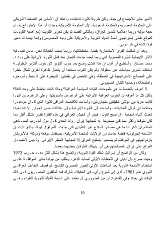 ‫ﺍﻷﻤﻴﺭ ﺠﺎﺒﺭ ﻟﻼﺠﺘﻤﺎﻉ ﻓﻲ ﺠﺩﺓ، ﻭﻟﻜﻥ ﻅﺭﻭﻓﹰ ﻜﺜﻴﺭﺓ ﺘﺩﺍﺨﻠﺕ، ﻭﺃﻋﺘﻘﺩ ﺃﻥ ﺍﻷﺴﺎﺱ ﻫﻭ ﺍﻟﻀﻐﻁ ﺍﻷﻤﺭﻴﻜﻲ‬
                                                   ‫ﺎ‬
‫ﻋﻠﻰ ﺍﻟﺤﻜﻭﻤﺔ ﺍﻟﻤﺼﺭﻴﺔ ﻭﺍﻟﺤﻜﻭﻤﺔ ﺍﻟﺴﻌﻭﺩﻴﺔ. ﻷﻥ ﺍﻟﺤﻜﻭﻤﺔ ﺍﻷﻤﺭﻴﻜﻴﺔ ﻭﺠﺩﺕ ﺃﻥ ﻫﺫﺍ ﺍﻻﺠﺘﻴـﺎﺡ ﻴﻘـﺩﻡ‬
‫ﺤﺠﺔ ﺩﻭﻟﻴﺔ ﻭﺭﺒﻤﺎ ﺇﻋﻼﻤﻴﺔ ﻟﺘﺩﻤﻴﺭ ﺍﻟﻌﺭﺍﻕ، ﻭﺒﺎﻟﺘﺎﻟﻲ ﺍﻟﻘﺼﺩ ﻟﻡ ﻴﻜﻥ ﺘﺤﺭﻴﺭ ﺍﻟﻜﻭﻴﺕ )ﻤﻊ ﺃﻫﻤﻴﺔ ﺍﻟﻜﻭﻴـﺕ‬
‫ﻜﻤﻭﻗﻊ ﻨﻔﻁﻲ ﺇﺴﺘﺭﺍﺘﻴﺠﻲ ﻟﻨﻤﻁ ﺍﻟﺤﻴﺎﺓ ﺍﻟﻐﺭﺒﻴﺔ ﻭﺍﻷﻤﺭﻴﻜﻴﺔ ﻋﻠﻰ ﻭﺠﻪ ﺍﻟﺨﺼﻭﺹ( ﻭﺇﻨﻤﺎ ﺃﻴﻀﺎ ﻟﺘـﺩﻤﻴﺭ‬
          ‫ﹰ‬
                                                                     ‫ﻗﻭﺓ ﻨﺎﺸﺌﺔ ﻓﻲ ﺒﻠﺩ ﻋﺭﺒﻲ.‬
‫ﻭﺒﻌﺩ ﺃﻥ ﺘﻤﻜﻨﺕ ﺍﻟﻘﻭﻯ ﺍﻻﺴﺘﻌﻤﺎﺭﻴﺔ ﺒﻔﻀل ﻤﺨﻁﻁﺎﺘﻬﺎ، ﻭﺭﺒﻤﺎ ﺒﺴﺒﺏ ﺃﺨﻁﺎﺌﻨﺎ ﻨﺤﻥ، ﻤـﻥ ﺘﺼـﻔﻴﺔ‬
‫ﺍﻵﺜﺎﺭ ﺍﻹﻴﺠﺎﺒﻴﺔ ﻟﻠﺜﻭﺭﺓ ﺍﻟﻤﺼﺭﻴﺔ ﺍﻟﺘﻲ ﺭﺒﻤﺎ ﺃﻴﻀﺎ ﺠﺎﺀﺕ ﻜﺈﻨﺠﺎﺯ ﺒﻌﺩ ﻓﺸل ﺍﻟﺜﻭﺭﺓ ﺍﻹﻴﺭﺍﻨﻴﺔ ﻋﻠﻰ ﻴـﺩ ﺩ.‬
                                                 ‫ﹰ‬
‫ﻤﺤﻤﺩ ﻤﺼﺩﻕ، ﻭﺃﺴﺘﻁﻴﻊ ﺃﻥ ﺃﻗﻭل ﺇﻥ ﻫﺫﺍ ﺍﻟﻔﺸل ﻭﻀﺢ ﺒﻌﺩ ﺤﺭﺏ ﺃﻜﺘﻭﺒﺭ ﻷﻥ ﺤﺭﺏ ﺃﻜﺘﻭﺒﺭ ﺍﻟﺒﻁﻭﻟﻴـﺔ‬
‫ﺍﺴﺘﻐﻠﺕ ﻟﺘﻤﺭﻴﺭ ﺴﻴﺎﺴﺎﺕ ﻏﻴﺭ ﻤﻌﻘﻭﻟﺔ. ﻭﻟﻡ ﻴﻜﻥ ﺍﻟﻐﺭﺏ ﻤﺴﺘﻌﺩﺍ ﺃﻥ ﻴﺘﺤﻤل ﻅﺎﻫﺭﺓ ﺃﺨﺭﻯ ﺘﺸﻜل ﺨﻁﺭﺍ‬
‫ﹰ‬                                   ‫ﹰ‬
‫ﻋﻠﻰ ﺍﻟﻤﺼﺎﻟﺢ ﺍﻻﺴﺘﺭﺍﺘﻴﺠﻴﺔ ﻓﻲ ﺍﻟﻤﻨﻁﻘﺔ، ﻭﻫﻲ ﺘﺘﻠﺨﺹ ﻓﻲ ﻨﻘﻁﺘﻴﻥ: ﺍﻟﺴﻴﻁﺭﺓ ﻋﻠﻰ ﺍﻟـﻨﻔﻁ ﻭﺃﺴـﻌﺎﺭﻩ‬
                                                          ‫ﻭﺍﺤﺘﻴﺎﻁﺎﺘﻪ، ﻭﺤﻤﺎﻴﺔ ﺍﻟﻜﻴﺎﻥ ﺍﻟﺼﻬﻴﻭﻨﻲ.‬
‫ﻻ ﺃﻋﺭﻑ ﺒﺎﻟﻀﺒﻁ ﻤﺎ ﻫﻲ ﻁﻤﻭﺤﺎﺕ ﺍﻟﻘﻴﺎﺩﺓ ﺍﻟﺴﻴﺎﺴﻴﺔ ﺍﻟﻌﺭﺍﻗﻴﺔ؟ ﻭﻤﺎﺫﺍ ﻜﺎﻨﺕ ﺘﺨﻁﻁ ﻋﻠﻰ ﻭﺠﻪ ﺍﻟﺩﻗﺔ؟‬
‫ﻭﻟﻜﻥ ﻜل ﻤﺎ ﺃﻋﺭﻓﻪ ﺃﻥ ﺍﻟﺤﺭﺏ ﺍﻟﻌﺭﺍﻗﻴﺔ ﺍﻹﻴﺭﺍﻨﻴﺔ ﻋﻠﻰ ﺍﻟﺭﻏﻡ ﻤﻥ ﻤﺄﺴﺎﻭﻴﺘﻬﺎ، ﻭﻋﻠﻰ ﺍﻟﺭﻏﻡ ﻤـﻥ ﺃﻨﻬـﺎ‬
‫ﻜﺎﻨﺕ ﺤﺭﺒﺎ ﺒﻴﻥ ﺩﻭﻟﺘﻴﻥ ﺸﻘﻴﻘﺘﻴﻥ ﻤﺘﺠﺎﻭﺭﺘﻴﻥ، ﻭﺃﺴﺎﺀﺕ ﻟﻼﻗﺘﺼﺎﺩ ﺍﻟﻌﺭﺍﻗﻲ ﻜﺜﻴﺭﹰ ﺍﻟﺫﻱ ﻜـﺎﻥ ﻤﺯﺩﻫـﺭﺍ‬
‫ﹰ‬                      ‫ﺍ‬                                                           ‫ﹰ‬
‫ﻭﻤﺘﻘﺩﻤﺎ ﻓﻲ ﺃﻭﺍﺌل ﺍﻟﺜﻤﺎﻨﻴﻨﺎﺕ، ﻭﺃﺴﺎﺀﺕ ﺇﻟﻰ ﺍﻟﺜﻭﺭﺓ ﺍﻹﻴﺭﺍﻨﻴﺔ ﻭﺇﻟﻰ ﻋﻼﻗﺎﺕ ﺤﺴﻥ ﺍﻟﺠﻭﺍﺭ. ﺇﻻ ﺃﻨﻪ ﺃﺤﻴﺎﻨﺎ‬
‫ﹰ‬                                                                                     ‫ﹰ‬
‫ﺘﺤﺩﺙ ﺃﺸﻴﺎﺀ ﺇﻴﺠﺎﺒﻴﺔ –ﺇﻥ ﺼﺢ ﺍﻟﻘﻭل- ﻓﻴﺒﺩﻭ ﺃﻥ ﺍﻟﺠﻴﺵ ﺍﻟﻌﺭﺍﻗﻲ ﻓﻲ ﻫﺫﻩ ﺍﻟﻔﺘﺭﺓ ﺘﻁﻭﺭ ﺒﺸﻜل ﺃﻜﺜﺭ ﻤﻤﺎ‬
‫ﻜﺎﻥ ﻤﺘﻭﻗﻌﺎ ﻭﺃﻜﺜﺭ ﻤﻤﺎ ﻜﺎﻥ ﻤﺴﻤﻭﺤﺎ ﺒﻪ ﻟﻤﺠﺎﺒﻬﺔ ﺇﻴﺭﺍﻥ.. ﻭﺃﻨﺎ ﺃﺘﺤﺩﻯ ﻜـل ﺩﻭل ﺍﻟﻐـﺭﺏ ﺍﻟﺼـﻨﺎﻋﻲ‬
                                                            ‫ﹰ‬                      ‫ﹰ‬
‫ﺍﻟﻤﺘﻘﺩﻡ ﺃﻥ ﺘﺫﻜﺭ ﻟﻨﺎ ﻤﺎ ﻫﻲ ﻤﺼﺎﺩﺭ ﺍﻟﺴﻼﺡ ﻏﻴﺭ ﺍﻟﺘﻘﻠﻴﺩﻯ ﺍﻟﺘﻲ ﺠﺎﺀﺕ ﻟﻠﻌﺭﺍﻕ؟. ﻓﻬﻨﺎﻙ ﻭﺜﺎﺌﻕ ﺘﺜﺒﺕ ﺃﻥ‬
‫ﺍﻷﺴﻠﺤﺔ ﺍﻟﺠﺭﺜﻭﻤﻴﺔ ﻗﺎﻁﺒﺔ ﺠﺎﺀﺕ ﻤﻥ ﺍﻟﻭﻻﻴﺎﺕ ﺍﻟﻤﺘﺤﺩﺓ ﺍﻷﻤﺭﻴﻜﻴﺔ، ﺒﺼﻔﻘﺎﺕ ﻤﻭﻗﻌﺔ ﻭﻤﻭﺜﻘﺔ. ﻓﺎﻷﻤﺭﻴﻜﺎﻥ‬
‫ﺒﺎﺯﺩﻭﺍﺠﻴﺘﻬﻡ ﻓﻲ ﺍﻟﻤﻭﺍﻗﻑ ﻟﻡ ﻴﺴﻤﺤﻭﺍ ﺒﺘﺴﻠﻴﺢ ﺍﻟﻌﺭﺍﻕ ﺇﻻ ﻟﻤﺠﺎﺒﻬﺔ ﺍﻟﺨﻁﺭ ﺍﻹﻴﺭﺍﻨﻲ. ﻭﻟـﻴﺱ ﻻﻨﺘﺼـﺎﺭ‬
                            ‫ﺍﻟﻌﺭﺍﻕ ﻋﻠﻰ ﺇﻴﺭﺍﻥ. ﻓﻤﺼﻠﺤﺘﻬﻡ ﻫﻰ ﺃﻥ ﻴﻨﻬﻜﻙ ﺍﻟﻁﺭﻓﺎﻥ ﺒﻌﻀﻬﻤﺎ ﺒﻌﻀﺎ.‬
                             ‫ﹰ‬
‫ﻭﻜﺎﻥ ﻤﻥ ﺍﻟﻭﺍﻀﺢ ﺃﻥ ﺇﺴﺭﺍﺌﻴل ﺘﻤﻠﻙ ﺍﻟﻘﻭﺓ ﺍﻟﻨﻭﻭﻴﺔ، ﻭﺍﺘﻀﺢ ﻫﺫﺍ ﺒﺸﻜل ﺃﻜﺜﺭ ﺒﻌـﺩ ﺤـﺭﺏ 3791‬
‫ﻭﺤﻴﺙ ‪‬ﺭﺡ ﺒﺄﻥ ﺩﺍﻴﺎﻥ ﻓﻲ ﺍﻟﻠﺤﻅﺎﺕ ﺍﻷﻭﻟﻰ ﺃﺼﺎﺒﻪ ﺍﻟﺫﻋﺭ، ﻭﻁﻠﺏ ﻤﻥ ﺠﻭﻟﺩﺍ ﻤﺎﺌﻴﺭ ﺍﻟﻤﻭﺍﻓﻘـﺔ ﻋﻠـﻰ‬  ‫ﺼ‬
‫ﺍﺴﺘﺨﺩﺍﻡ ﺍﻷﺴﻠﺤﺔ ﺍﻟﻨﻭﻭﻴﺔ ﺒﻌﺩ ﺍﻟﺴﺎﻋﺎﺕ ﺍﻷﻭﻟﻰ ﻟﻠﻌﺒﻭﺭ ﺍﻟﻤﺼﺭﻱ ﺍﻟﻜﺎﺴﺢ، ﺜﻡ ﻗﺼﻑ ﺍﻟﻤﻔﺎﻋل ﺍﻟﻌﺭﺍﻗـﻲ‬
‫ﺍﻟﻨﻭﻭﻱ ﻋﺎﻡ 1891- ﺃﺩﻯ ﺇﻟﻰ ﺸﻴﻭﻉ ﺭﺃﻱ- ﻓﻲ ﺍﻟﺤﻘﻴﻘﺔ- ﺸﺎﺭﻙ ﻓﻴﻪ ﺍﻟﻤﺜﻘﻔﻭﻥ ﺍﻟﻤﺼـﺭﻴﻭﻥ ﻓـﻲ ﺫﺍﻙ‬
‫ﺍﻟﻭﻗﺕ ﻓﻲ ﺒﻐﺩﺍﺩ ﻭﻓﻲ ﺍﻟﻘﺎﻫﺭﺓ: ﺃﻥ ﻤﻥ ﺍﻟﻀﺭﻭﺭﻱ ﺃﻥ ﻨﻌﺘﻤﺩ ﻋﻠﻰ ﺃﺴﻠﺤﺔ ﺍﻟﻘﻨﺒﻠﺔ ﺍﻟﻨﻭﻭﻴﺔ ﻟﻠﻔﻘﺭﺍﺀ ﻭﻫـﻲ‬


                                             ‫01‬
 