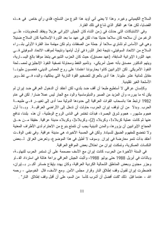 ‫ﺍﻟﺴﻼﺡ ﺍﻟﻜﻴﻤﻴﺎﺌﻲ ﻭﻏﻴﺭﻩ. ﻭﻫﺫﺍ ﻻ ﻴﻌﻨﻲ ﺃﻨﻲ ﺃﺅﻴﺩ ﻫﺫﺍ ﺍﻟﻨﻭﻉ ﻤﻥ ﺍﻟﺘﺴﻠﺢ، ﻓﻠﺩﻱ ﺭﺃﻱ ﺨﺎﺹ ﻓﻲ ﻫـﺫﻩ‬
                                               ‫ﺍﻟﻘﻀﺎﻴﺎ، ﻟﻜﻥ ﻫﺫﺍ ﻫﻭ ﺍﻟﻔﻜﺭ ﺍﻟﺫﻱ ﺸﺎﻉ ﻓﻲ ﺘﻠﻙ ﺍﻟﻔﺘﺭﺓ.‬
‫ﻭﻓﻲ ﺍﻻﺸﺘﺒﺎﻜﺎﺕ ﺍﻟﺘﻲ ﺤﺩﺜﺕ ﻓﻲ ﺯﻤﻥ ﺍﻟﺸﺎﻩ ﻜﺎﻥ ﺍﻟﺠﻴﺵ ﺍﻹﻴﺭﺍﻨﻲ ﻫﺯﻴﻼ ﻭﻴﻔﺘﻘﺩ ﻟﻠﻤﻌﻨﻭﻴﺎﺕ، ﻋﻠـﻰ‬
                         ‫ﹰ‬
‫ﺍﻟﺭﻏﻡ ﻤﻥ ﺃﻥ ﺴﻼﺤﻪ ﻜﺎﻥ ﺴﻼﺤﺎ ﺤﺩﻴﺜﺎ ﺠﺩﹰ، ﻟﻜﻥ ﻓﻲ ﻋﻬﺩ ﻤﺎ ﺒﻌﺩ ﺍﻟﺜﻭﺭﺓ ﺍﻹﺴﻼﻤﻴﺔ ﻜﺎﻥ ﺍﻟﺴﻼﺡ ﻀﺌﻴ ﹰ‬
‫ﻼ‬                                                        ‫ﹰ ﺍ‬       ‫ﹰ‬
‫ﻭﻫﻲ ﻓﻰ ﺍﻷﺴﺎﺱ ﻟﻡ ﺘﺸﺘﺭﻱ ﺴﻼﺤﺎ ﺃﻭ ﺠﻤﻠﺔ ﻤﻥ ﺍﻟﺼﻔﻘﺎﺕ ﻭﻟﻡ ﺘﻜﻥ ﻤﻬﺘﻤﺔ ﻤﻨﺫ ﺍﻟﻔﺘﺭﺓ ﺍﻷﻭﻟﻰ ﺒﺸـﺭﺍﺀ‬
                                                                 ‫ﹰ‬
‫ﺍﻟﺴﻼﺡ ﻤﻥ ﺍﻻﺘﺤﺎﺩ ﺍﻟﺴﻭﻓﻴﺘﻲ، ﻨﺘﻴﺠﺔ ﺘﻌﺜﺭ ﺍﻟﺜﻭﺭﺓ ﻓﻲ ﺃﻭل ﺃﻴﺎﻤﻬﺎ ﻭﻨﺘﻴﺠﺔ ﻟﻤﻭﻗﻑ ﺍﻻﺘﺤﺎﺩ ﺍﻟﺴﻭﻓﻴﺘﻲ ﻓـﻲ‬
‫ﻋﻬﺩ ﺍﻟﺜﻭﺭﺓ ﺍﻹﻴﺭﺍﻨﻴﺔ ﺍﻟﺴﺎﺒﻘﺔ، )ﻋﻬﺩ ﻤﺼﺩﻕ(، ﺤﻴﺙ ﻜﺎﻥ ﺍﻟﺤﺯﺏ ﺍﻟﺸﻴﻭﻋﻲ ﻴﺘﺨﺫ ﻤﻭﻗﻔﺎ ﺒﺎﻟﻎ ﺍﻟﻴﺴـﺎﺭﻴﺔ،‬
                ‫ﹰ‬
‫ﻭﻴﺘﻬﻡ ﺍﻟﺩﻜﺘﻭﺭ ﻤﺼﺩﻕ ﺒﺄﻨﻪ ﻋﻤﻴل ﺃﻤﺭﻴﻜﻲ، ﻭﺘﺄﻤﻴﻡ ﺍﻟﻨﻔﻁ ﻭﻤﺤﺎﻭﻟﺔ ﺘﺼﻔﻴﺔ ﺍﻟﻨﻔﻭﺫ ﺍﻹﻨﺠﻠﻴﺯﻱ ﻟﻤﺼـﻠﺤﺔ‬
‫ﺍﻟﻨﻔﻭﺫ ﺍﻷﻤﺭﻴﻜﻲ. ﻟﻜﻥ ﺍﻹﻴﺭﺍﻨﻴﻴﻥ ﻜﺎﻨﻭﺍ ﻴﺤﺎﺭﺒﻭﻨﻨﺎ ﺍﻋﺘﻤﺎﺩﺍ ﻋﻠﻰ ﺭﻭﺡ ﺍﻟﺤﻤﺎﺱ ﺍﻟﺩﻴﻨﻲ، ﻓﺨﻤﺴﻭﻥ ﻤﻠﻴﻭﻨـﺎ‬
‫ﹰ‬                                          ‫ﹰ‬
‫ﻤﻘﺎﺒل ﺜﻤﺎﻨﻴﺔ ﻋﺸﺭ ﻤﻠﻴﻭﻨﺎ. ﻫﺫﺍ ﺃﺩﻯ ﺒﺎﻟﻌﺭﺍﻕ ﻟﺘﻀﺨﻴﻡ ﺍﻟﻘﻭﺓ ﺍﻟﻨﺎﺭﻴﺔ ﺍﻟﺘﻲ ﻴﻤﻠﻜﻬﺎ، ﻭﺍﻟﺒﺩﺀ ﻓـﻲ ﺘﻁـﻭﻴﺭ‬
                                                                        ‫ﹰ‬
                                                                            ‫ﺍﻷﺴﻠﺤﺔ ﺍﻟﻐﻴﺭ ﺘﻘﻠﻴﺩﻴﺔ.‬
‫ﻭﻜﺈﻨﺴﺎﻥ ﻋﺭﺍﻗﻲ ﻻ ﺃﺴﺘﻁﻴﻊ ﻁﺒﻌﺎ ﺃﻥ ﺃﻗﻑ ﻀﺩ ﺒﻠﺩﻱ، ﻟﻜﻥ ﺃﻋﺘﻘﺩ ﺃﻥ ﺍﻟﺩﺨﻭل ﺍﻟﻌﺭﺍﻗﻲ ﻀﺩ ﺇﻴﺭﺍﻥ ﻟﻡ‬
                                                               ‫ﹰ‬
‫ﻴﻜﻥ ﻟﻪ ﻤﺎ ﻴﺒﺭﺭﻩ، ﻭﺃﻥ ﺍﻟﻤﺯﻴﺩ ﻤﻥ ﺍﻟﺼﺒﺭ ﻭﺍﻟﺩﺒﻠﻭﻤﺎﺴﻴﺔ ﻭﺍﻟﻭﺩ ﻤﻊ ﺍﻟﺠﺎﺭ ﻟﻴﺱ ﻋﻤﻼ ﻀﺎﺭﺍ. ﻟﻜﻥ ﻓﻲ ﻋﺎﻡ‬
              ‫ﹰ‬     ‫ﹰ‬
‫2891 ﺍﺭﺘﺒﻁ ﻫﺫﺍ ﺒﺎﻨﺴﺤﺎﺏ ﺍﻟﻘﻭﺍﺕ ﺍﻟﻌﺭﺍﻗﻴﺔ ﺇﻟﻰ ﺤﺩﻭﺩﻫﺎ ﺍﻟﺩﻭﻟﻴﺔ ﻤﻤﺎ ﺃﺩﻯ ﺇﻟﻰ ﺘﻐﻴﻴـﺭ ﻓـﻲ ﻁﺒﻴﻌـﺔ‬
‫ﺍﻟﺤﺭﺏ. ﻭﺒﺩﻻ ﻤﻥ ﺃﻥ ﺘﻭﻗﻑ ﺇﻴﺭﺍﻥ ﺍﻟﺤﺭﺏ، ﺤﺎﻭﻟﺕ ﺃﻥ ﺘﺩﺨل ﺇﻟﻰ ﺍﻷﺭﺍﻀﻲ ﺍﻟﻌﺭﺍﻗﻴـﺔ. ﻭﺒـﺩﺃ ﺃﻭل‬    ‫ﹰ‬
‫ﻫﺠﻭﻡ ﻤﺸﻬﻭﺭ- ﻫﺠﻭﻡ ﺸﺭﻕ ﺍﻟﺒﺼﺭﺓ- ﻓﺒﺩﺃﺕ ﺘﺨﺘﻤﺭ ﻓﻲ ﺍﻟﻨﺎﺱ ﺍﻟﺭﻭﺡ ﺍﻟﻭﻁﻨﻴﺔ- ﺃﻥ ﻫﺫﻩ ﺒﻠﺩﻨﺎ، ﻨﺩﺍﻓﻊ‬
‫ﻋﻨﻬﺎ ﺜﻡ ﻜﺎﻨﺕ ﻋﻤﻠﻴﺔ ﻜﺭﺒﻼﺀ1، ﻭﻜﺭﺒﻼﺀ )2(، ﻭﻜﺭﺒﻼﺀ3، ﻭﻜﺭﺒﻼﺀ ﻤﺩﻴﻨﺔ ﻋﺭﺍﻗﻴﺔ. ﺤﻘﻴﻘﺔ ﻤـﻥ ﺤـﻕ‬
‫ﺍﻟﺤﺠﺎﺝ ﺍﻹﻴﺭﺍﻨﻴﻴﻥ ﺃﻥ ﻴﺯﻭﺭﻫﺎ، ﻭﺍﻟﻤﺩﻥ ﺍﻟﺩﻴﻨﻴﺔ ﻴﺠﺏ ﺃﻥ ﺘﺘﻤﺘﻊ ﺒﻨﻭﻉ ﻤﻥ ﺍﻻﺤﺘﺭﺍﻡ ﻟﺩﻯ ﺍﻷﻁﺭﺍﻑ ﺍﻟﻤﻌﻨﻴﺔ‬
‫ﻭﻻ ﺘﺨﻀﻊ ﻟﻠﻤﻔﻬﻭﻡ ﺍﻟﻀﻴﻕ ﻟﻠﺴﻴﺎﺩﺓ. ﻭﻟﻜﻥ ﻓﻲ ﺍﻟﺤﺴﺒﺔ ﺍﻷﺨﻴﺭﺓ، ﻫﻲ ﻤﺩﻴﻨﺔ ﻋﺭﺍﻗﻴﺔ. ﻭﻓﻲ ﻨﻔﺱ ﺍﻟﻭﻗـﺕ‬
‫ﺃﻋﺘﻘﺩ ﺒﺩﺃﺕ ﺘﻨﻤﻭ ﻤﻌﺎﺭﻀﺔ ﻓﻲ ﺇﻴﺭﺍﻥ. ﻭﺴﻭﻑ ﻻ ﺃﻁﻴل ﻓﻲ ﻫﺫﺍ ﺍﻟﻤﻭﻀﻭﻉ، ﻭﺘﻌﺭﺽ ﺍﻟﻌﺭﺍﻕ ﻟـﺒﻌﺽ‬
                             ‫ﺍﻟﻨﻜﺴﺎﺕ ﺍﻟﻌﺴﻜﺭﻴﺔ، ﻭﺘﻤﻜﻨﺕ ﺇﻴﺭﺍﻥ ﻤﻥ ﺍﺤﺘﻼل ﺒﻌﺽ ﺍﻟﻤﻭﺍﻗﻊ ﺍﻟﻌﺭﺍﻗﻴﺔ.‬
‫ﻓﻲ ﺍﻟﺴﻨﺔ ﺍﻷﺨﻴﺭﺓ ﻤﻥ ﺍﻟﺤﺭﺏ، ﻜﺎﻨﺕ ﺇﻴﺭﺍﻥ ﻤﻊ ﺍﻷﺴﻑ ﻤﺼﻤﻤﺔ ﻋﻠﻰ ﺃﻥ ﺘﺴﺘﻤﺭ ﺍﻟﺤﺭﺏ ﻟﻠﻨﻬﺎﻴـﺔ،‬
‫ﻭﺒﺎﻟﺫﺍﺕ ﻓﻲ ﺃﺒﺭﻴل 8891 ﺤﺘﻰ ﻴﻭﻟﻴﻭ 8891، ﻭﺃﺜﺒﺕ ﺍﻟﺠﻴﺵ ﺍﻟﻌﺭﺍﻗﻲ ﺒﺭﺍﻋﺔ ﻫﺎﺌﻠﺔ ﻓﻲ ﺍﺴﺘﺭﺩﺍﺩ ﺍﻟﻔـﺎﻭ‬
‫ﻭﺠﺯﺭ ﻤﺠﻨﻭﻥ ﻭﺒﻌﺽ ﺍﻟﻤﻨﺎﻁﻕ ﺍﻟﺸﻤﺎﻟﻴﺔ ﺍﻟﻜﺭﺩﻴﺔ ﺍﻟﻌﺭﺍﻗﻴﺔ، ﻭﻜﺎﻥ ﻴﻬﺩﺩ ﺒﺈﻴﻘﺎﻉ ﺨﺴﺎﺌﺭ ﺃﻜﺒـﺭ ﺒـﺈﻴﺭﺍﻥ،‬
‫ﻓﺎﻀﻁﺭﺕ ﺇﻴﺭﺍﻥ ﻟﻘﺒﻭل ﻭﻗﻑ ﺇﻁﻼﻕ ﺍﻟﻨﺎﺭ ﻭﻗﺭﺍﺭ ﻤﺠﻠﺱ ﺍﻷﻤﻥ. ﻭﻤﻊ ﺍﻷﺴﻑ، ﻗﺎل ﺍﻟﺨﻭﻤﻴﻨﻲ - ﺭﺤﻤﻪ‬
    ‫ﺍﷲ - ﻋﻨﺩﻤﺎ ﻗﺒل ﺫﻟﻙ "ﻜﻨﺕ ﺃﻓﻀل ﺃﻥ ﺃﺸﺭﺏ ﻜﺄﺴﺎ ﻤﻥ ﺍﻟﺴﻡ، ﻋﻠﻰ ﺃﻥ ﺃﻗﺒل ﻭﻗﻑ ﺇﻁﻼﻕ ﺍﻟﻨﺎﺭ" .‬
                                                 ‫ﹰ‬


                                               ‫11‬
 