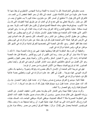 ‫ﺤﺴﺏ ﻤﻌﻠﻭﻤﺎﺘﻲ ﺍﻟﻤﺘﻭﺍﻀﻌﺔ، ﻜل ﻤﺎ ﺃﻭﺼﺕ ﺒﻪ ﺍﻟﻠﺠﻨﺔ ﺒﺭﺌﺎﺴﺔ ﺍﻟﻤﻬﻨﺩﺱ ﺍﻹﻨﺠﻠﻴﺯﻱ ﻟﻡ ﻴﻨﻔﺫ ﻤﻨﻬﺎ ﺇﻻ‬
‫ﺨﻤﺴﺔ ﻋﺸﺭ ﻤﻠﻴﻭﻨﺎ ﻤﻥ ﺃﺼل ﺜﻼﺜﻤﺎﺌﺔ ﻤﻠﻴﻭﻥ. ﺃﻀﻑ ﺇﻟﻰ ﺫﻟﻙ ﺃﻥ ﺴﻌﺭ ﺍﻟﻨﻔﻁ ﺍﻨﺨﻔﺽ ﺇﻟـﻰ ﺍﻟﻨﺼـﻑ.‬
                                                                             ‫ﹰ‬
‫ﻓﺎﻟﻌﺭﺍﻕ ﺍﻟﺫﻱ ﻜﺎﻥ ﻴﻘﻭل ﻻ ﺃﺴﺘﻁﻴﻊ ﺃﻥ ﺃﺼﺩﺭ ﺃﻜﺜﺭ ﻤﻥ ﻤﻠﻴﺎﺭﻴﻥ، ﻤﻌﻨﺎﻩ ﺍﻟﻴﻭﻡ ﻻ ﻴﺴـﺘﻁﻴﻊ ﺃﻥ ﻴﺼـﺩﺭ‬
‫ﺃﻜﺜﺭ ﻤﻥ ﻤﻠﻴﺎﺭ. ﻭﺃﻤﺭﻴﻜﺎ ﺘﻌﻁﻲ ﺒﻴﺩ ﻟﻜﻲ ﺘﺨﺩﻉ ﺍﻟﺭﺃﻱ ﺍﻟﻌﺎﻡ، ﺜﻡ ﻋﻥ ﻁﺭﻴﻕ ﻟﺠﻨﺔ ﺍﻟﻌﻘﻭﺒﺎﺕ ﺍﻟﺘﻰ ﺘﻘـﻭل‬
‫ﻫﺫﺍ ﺍﻷﻨﺒﻭﺏ ﻴﺼﻠﺢ ﻓﻭﻫﺔ ﻤﺩﻓﻊ، ﻭﻫﺫﻩ ﺍﻟﻤﺤﻁﺔ ﻟﻠﻀﺦ ﺘﺼﻠﺢ ﺃﻥ ﺘﻜﻭﻥ ﻤﻘﺭﺍ ﻟﻠﻘﻭﺓ ﺍﻟﻌﺴـﻜﺭﻴﺔ. ﺤﺠـﺞ‬
                         ‫ﹰ‬
‫ﻟﻴﺴﺕ ﻤﻤﻜﻨﺔ. ﻋﻤﻠﻴﹰ، ﺒﺎﻟﻁﺒﻊ ﺍﻟﻤﺸﺭﻭﻉ ﺃﻓﺎﺩ ﺍﻟﻌﺭﺍﻕ ﻭﺠﺎﺀ ﺍﻟﺩﻭﺍﺀ ﻭﺠﺎﺀ ﺍﻟﻐﺫﺍﺀ ﺇﻟﻰ ﺤﺩ ﻤﺎ. ﻭﻓﻲ ﺍﻟﻤﺅﺘﻤﺭ‬
                                                                           ‫ﺎ‬
‫ﺍﻷﺨﻴﺭ ﺍﻟﺫﻱ ﻋﻘﺩﺘﻪ ﺍﻷﻤﻡ ﺍﻟﻤﺘﺤﺩﺓ ﻤﻊ ﻤﻨﻅﻤﺔ ﺤﻘﻭﻕ ﺍﻹﻨﺴﺎﻥ ﺤﺎﻭﻟﺕ ﺃﻥ ﺃﺸﺭﺡ ﺃﻨﻬﻡ ﻴﺤﻜﻭﻥ ﻋﻥ ﺍﻟﺘﻨﻤﻴﺔ‬
‫ﻭﻴﺤﻜﻭﻥ ﻋﻥ ﺤﻘﻭﻕ ﺍﻹﻨﺴﺎﻥ ﻭﻴﺤﻜﻭﻥ ﻋﻥ ﺍﻟﺒﺸﺭ ﻭﻋﻥ ﺍﻹﻨﺼﺎﻑ. ﻟﻜﻥ ﺒﺎﺴﻤﻬﻡ. ﻜل ﻫﺫﻩ ﺍﻟﻤﺒﺎﺩﺉ ﺘﻬﺩﺭ‬
‫ﻓﻲ ﺍﻷﺭﺽ ﺍﻟﻌﺭﺍﻗﻴﺔ. ﻓﻤﺜﻼ ﺍﻷﻤﻡ ﺍﻟﻤﺘﺤﺩﺓ ﺘﻘﻭل ﻜل ﻓﺭﺩ ﻴﻘل ﺩﺨﻠﻪ ﻋﻥ ﻋﺸﺭﺓ ﺩﻭﻻﺭﺍﺕ ﻓﻲ ﺍﻟﻴﻭﻡ ﻴﻌﺘﺒﺭ‬
                                                                     ‫ﹰ‬
‫ﺘﺤﺕ ﺨﻁ ﺍﻟﻔﻘﺭ ﺍﻟﺨﻁﺭ. ﻭﻤﻊ ﺫﻟﻙ ﻓﺈﻥ ﺍﻟﺤﺼﺔ ﺍﻟﺘﻲ ﺘﺨﺼﺼﻬﺎ ﻟﻠﻌﺭﺍﻕ ﺜﻤﺎﻨﻴﺔ ﺩﻭﻻﺭﺍﺕ ﻓﻲ ﺍﻟﺸﻬﺭ ﻟﻜل‬
                                                 ‫ﻤﻭﺍﻁﻥ ﻋﺭﺍﻗﻲ، ﻭﻟﻴﺱ ﺜﻤﺎﻨﻴﺔ ﺩﻭﻻﺭﺍﺕ ﻓﻲ ﺍﻟﻴﻭﻡ.‬
‫ﻭﺍﻟﺤﻘﻴﻘﺔ ﺃﻥ ﺍﻟﻤﺭﺀ ﻴﻨﻘﺩ ﺍﻟﺤﻜﻭﻤﺔ ﺍﻟﻌﺭﺍﻗﻴﺔ ﻭﻴﻌﻁﻴﻬﺎ ﺤﻘﻬﺎ- ﻓﻬﻰ ﺘﻭﺯﻉ ﻫﺫﻩ ﺍﻟﺤﺼﺔ ﻤﺠﺎﻨﺎ. ﻻ ﺘﺄﺨـﺫ‬
           ‫ﹰ‬
‫ﻤﻨﻬﺎ ﺇﻻ ﻤﺎﺌﺔ ﺩﻴﻨﺎﺭ ﺃﻯ ﺃﻗل ﻤﻥ ﺴﻨﺕ. ﺭﺒﻤﺎ ﺜﻤﻥ ﺍﻟﻜﻴﺱ ﺃﻭ ﺜﻤﻥ ﺭﺒﺢ ﻟﻠﺘﺎﺠﺭ. ﻭﺃﻨﺼﺎﻓﺎ ﻓﺈﻥ ﻫﺫﻩ ﺍﻟﺤﺼﺔ‬
                ‫ﹰ‬
‫ﺍﻟﻐﺫﺍﺌﻴﺔ ﻗﺩ ﺯﺍﺩﺕ ﺍﻵﻥ. ﻭﻫﻰ ﻻ ﺘﺘﺠﺎﻭﺯ ﺍﻟﺴﻜﺭ ﻭﺍﻟﺸﺎﻱ ﻭﺍﻷﺭﺯ ﻭﺃﺤﻴﺎﻨﺎ ﻴﺘﻭﻓﺭ ﺒﻌﺽ ﺍﻟﺒﻘﻭل ﻭﺍﻟﻁﺤﻴﻥ‬
                            ‫ﹰ‬
‫ﻭﻫﻭ ﺍﻵﻥ ﺃﻓﻀل ﻤﻥ ﺍﻟﺴﺎﺒﻕ، ﻓﺎﻟﻁﺤﻴﻥ ﺍﻟﺴﺎﺒﻕ ﺴﺒﺏ ﺍﻨﺘﺸﺎﺭ ﺍﻟﻘﻭﻟﻭﻥ ﺍﻟﺭﻫﻴﺏ ﻓﻲ ﺍﻟﻌﺭﺍﻕ. ﻭﺃﻴﻀﺎ ﺒﻌﺽ‬
       ‫ﹰ‬
                  ‫ﺍﻟﺼﺎﺒﻭﻥ. ﻜﻤﺎ ﺘﻡ ﺘﻭﺯﻴﻊ ﻜﻤﻴﺎﺕ ﺒﺴﻴﻁﺔ ﻤﻥ ﺍﻷﻟﺒﺎﻥ ﺍﻟﻤﺴﺘﻭﺭﺩﺓ ﻤﻥ ﻤﺼﺭ ﺃﻭ ﻓﺭﻨﺴﺎ.‬
‫ﻓﻬل ﻓﻲ ﺸﺭﻴﻌﺔ ﺍﻷﻤﻡ ﺍﻟﻤﺘﺤﺩﺓ ﺃﻥ ﺍﻹﻨﺴﺎﻥ ﻻ ﻴﺄﻜل ﺨﻀﺭﻭﺍﺕ ﻭﻓﻭﺍﻜﻪ ﻭﻟﺤﻭﻡ؟. ﻭﺍﺴﺘﺸﻬﺩ ﺒﺎﻟـﺩﻜﺘﻭﺭ‬
‫ﺃﺸﺭﻑ ﺍﻟﺒﻴﻭﻤﻲ. ﻓﻬﺫﻩ ﺠﺭﻴﻤﺔ .. ﺘﻘﻭل ﻟﻲ ﺍﻟﻔﻘﺭ ﻋﻨﺩ ﻋﺸﺭﺓ ﺩﻭﻻﺭﺍﺕ ﻓﻲ ﺍﻟﻴﻭﻡ، ﻭﺘﻌﻁﻴﻨﻲ ﺤﺼﺔ ﻏﺫﺍﺌﻴﺔ‬
                                                            ‫ﻟﻜل ﻓﺭﺩ ﺜﻤﺎﻨﻴﺔ ﺩﻭﻻﺭﺍﺕ ﻓﻲ ﺍﻟﺸﻬﺭ؟‬
‫ﻨﻘﻁﺔ ﺜﺎﻨﻴﺔ: ﻤﻭﻀﻭﻉ ﺍﻟﻌﺭﺍﻕ ﻤﻭﻀﻭﻉ ﺤﺴﺎﺱ ﻭﺤﻭﻟﻪ ﺁﺭﺍﺀ. ﻋﻨﺩﻤﺎ ﺘﻘﻭل ﺇﺭﻓﻌﻭﺍ ﺍﻟﺤﺼﺎﺭ، ﻴﻘـﻭل‬
‫ﻟﻙ: ﺃﻨﺕ ﻋﻤﻴل ﺼﺩﺍﻡ. ﻋﻨﺩﻤﺎ ﺘﻘﻭل ﻨﺭﻴﺩ ﺩﻴﻤﻭﻗﺭﺍﻁﻴﺔ، ﻴﻘﻭل ﻟﻙ ﺃﻨـﺕ ﺤﻠﻴـﻑ ﺃﻤﺭﻴﻜـﺎ. ﺃﻨـﺎ ﺃﺭﻴـﺩ‬
                                                    ‫ﺍﻟﺩﻴﻤﻭﻗﺭﺍﻁﻴﺔ ﻭﺃﺭﻴﺩ ﺭﻓﻊ ﺍﻟﺤﺼﺎﺭ ﻭﻻ ﺃﺨﺎﻑ.‬
‫ﻭﺃﺜﺭﺕ ﻤﺅﺨﺭﺍ ﻨﻘﻁﺔ ﻤﻬﻤﺔ ﻭﻫﻰ ﺍﻟﺸﻌﺎﺭ ﺍﻟﺫﻯ ﻴﻁﺭﺤﻪ ﺒﻌﺽ ﺍﻟﻨﺎﺱ: ﺘﺨﻔﻴﻑ ﺍﻟﺤﺼﺎﺭ ﻋﻥ ﺍﻟﺸﻌﺏ‬‫ﹰ‬
‫ﻭﺯﻴﺎﺩﺓ ﺍﻟﺘﻀﻴﻴﻕ ﻋﻠﻰ ﻨﻅﺎﻡ ﺼﺩﺍﻡ ﺤﺴﻴﻥ. ﻭﻴﻨﺴﻭﻥ ﺃﻥ ﻨﻅﺎﻡ ﺼﺩﺍﻡ ﺤﺴﻴﻥ ﺤﻜﻭﻤﺔ. ﻓﻜﻴﻑ ﺃﺸﺩﺩ ﺍﻟﺨﻨﺎﻕ‬
‫ﻋﻠﻰ ﺍﻟﺤﻜﻭﻤﺔ ﺍﻟﻤﺼﺭﻴﺔ ﻤﺜﻼ ؟ ﺍﻟﺴﻜﻙ ﺍﻟﺤﺩﻴﺩﻴﺔ، ﻤﻭﻅﻔﻲ ﺍﻟﺩﻭﻟﺔ، ﻤﻭﻅﻔﻲ ﺍﻟﺠﺎﻤﻌـﺎﺕ، ﺍﻟﻤﺴﺘﺸـﻔﻴﺎﺕ،‬
                                                                   ‫ﹰ‬
‫ﺍﻟﻤﺯﺍﺭﻉ ﻭﻜل ﺍﻻﺴﺘﻴﺭﺍﺩﺍﺕ ﺍﻟﺘﻰ ﺒﻴﺩ ﺍﻟﺩﻭﻟﺔ. ﻓﻬﺫﻩ ﻋﻤﻠﻴﺔ ﻜﺒﻴﺭﺓ. ﺃﻥ ﺭﻭﺍﺘﺒﻨﺎ ﻀﻌﻴﻔﺔ ﺠـﺩﺍ ﻭﻤﻀـﺤﻜﺔ،‬
             ‫ﹰ‬
‫ﻓﺒﺭﻭﻓﻴﺴﻭﺭ ﺍﻟﺠﺎﻤﻌﺔ ﻴﺤﺼل ﻋﻠﻰ )41( ﺩﻭﻻﺭﺍ. ﺤﻘﻴﻘﺔ ﺍﻟﻌﺭﺍﻕ ﺃﺭﺨﺹ ﻤﻥ ﻤﺼﺭ. ﻭﻫﻨﺎﻙ ﻤﻭﺍﺩ ﺨﺎﺭﺝ‬
                                                  ‫ﹰ‬
                                            ‫61‬
 