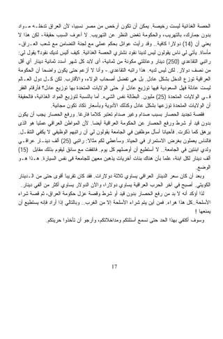 ‫ﺍﻟﺤﺼﺔ ﺍﻟﻐﺫﺍﺌﻴﺔ ﻟﻴﺴﺕ ﺭﺨﻴﺼﺔ. ﻴﻤﻜﻥ ﺃﻥ ﺘﻜﻭﻥ ﺃﺭﺨﺹ ﻤﻥ ﻤﺼﺭ ﻨﺴﺒﻴﹰ، ﻷﻥ ﺍﻟﻌﺭﺍﻕ ﺘﺩﺨﻠـﻪ ﻤـﻭﺍﺩ‬
                              ‫ﺎ‬
‫ﺒﺩﻭﻥ ﺠﻤﺎﺭﻙ، ﺒﺎﻟﺘﻬﺭﻴﺏ، ﻭﺍﻟﺤﻜﻭﻤﺔ ﺘﻐﺽ ﺍﻟﻨﻅﺭ ﻋﻥ ﺍﻟﺘﻬﺭﻴﺏ. ﻻ ﺃﻋﺭﻑ ﺍﻟﺴﺒﺏ ﺤﻘﻴﻘﺔ- ﻟﻜﻥ ﻫﺫﺍ ﻻ‬
‫ﻴﻌﻨﻲ ﺃﻥ )41( ﺩﻭﻻﺭﺍ ﻜﺎﻓﻴﺔ.. ﻭﻗﺩ ﺭﺃﻴﺕ ﻋﻭﺍﺌل ﺒﺤﻜﻡ ﻋﻤﻠﻲ ﻤﻊ ﻟﺠﻨﺔ ﺍﻟﺘﻀﺎﻤﻥ ﻤﻊ ﺸﻌﺏ ﺍﻟﻌـﺭﺍﻕ-‬
                                                                            ‫ﹰ‬
‫ﻤﺄﺴﺎﺓ. ﻴﺄﺘﻲ ﻟﻲ ﻨﺎﺱ ﻴﻘﻭﻟﻭﻥ ﻟﻴﺱ ﻟﺩﻴﻨﺎ ﻨﻘﻭﺩ ﻨﺸﺘﺭﻱ ﺍﻟﺤﺼﺔ ﺍﻟﻐﺫﺍﺌﻴﺔ. ﻜﻴﻑ ﺃﻟﻴﺱ ﻟﺩﻴﻙ ﻨﻘﻭﺩ؟ ﻴﻘﻭل ﻟﻲ:‬
‫ﺭﺍﺘﺒﻲ ﺍﻟﺘﻘﺎﻋﺩﻱ )052( ﺩﻴﻨﺎﺭ ﻭﻋﺎﺌﻠﺘﻲ ﻤﻜﻭﻨﺔ ﻤﻥ ﺜﻤﺎﻨﻴﺔ، ﺃﻯ ﻻﺒﺩ ﻜل ﺸﻬﺭ ﺃﺴﺩﺩ ﺜﻤﺎﻨﻴﺔ ﺩﻴﻨﺎﺭ ﺃﻱ ﺃﻗل‬
‫ﻤﻥ ﻨﺼﻑ ﺩﻭﻻﺭ. ﻟﻜﻥ ﻟﻴﺱ ﻟﺩﻴﻪ. ﻫﺫﺍ ﺭﺍﺘﺒﻪ ﺍﻟﺘﻘﺎﻋﺩﻱ.- ﻭﺃﻨﺎ ﻻ ﺃﺯﻋﻡ ﺤﺘﻰ ﻴﻜﻭﻥ ﻭﺍﻀﺤﺎ ﺃﻥ ﺍﻟﺤﻜﻭﻤﺔ‬
             ‫ﹰ‬
‫ﺍﻟﻌﺭﺍﻗﻴﺔ ﺘﻭﺯﻉ ﺍﻟﺩﺨل ﺒﺸﻜل ﻋﺎﺩل. ﺒل ﻫﻰ ﺘﻔﻀل ﺃﺼﺤﺎﺏ ﺍﻟﻭﻻﺀ، ﻭﺍﻷﻗﺎﺭﺏ. ﻟﻜﻥ ﻜـل ﺩﻭل ﺍﻟﻌـﺎﻟﻡ‬
‫ﻟﻴﺴﺕ ﻋﺎﺩﻟﺔ ﻓﻬل ﺍﻟﺴﻌﻭﺩﻴﺔ ﻓﻴﻬﺎ ﺘﻭﺯﻴﻊ ﻋﺎﺩل ﺃﻭ ﺤﺘﻰ ﺍﻟﻭﻻﻴﺎﺕ ﺍﻟﻤﺘﺤﺩﺓ ﺒﻬﺎ ﺘﻭﺯﻴﻊ ﻋﺎﺩل؟ ﻓﺄﺭﻗﺎﻡ ﺍﻟﻔﻘﺭ‬
‫ﻓـﻲ ﺍﻟﻭﻻﻴﺎﺕ ﺍﻟﻤﺘﺤﺩﺓ )52( ﻤﻠﻴﻭﻥ. ﺍﻟﺒﻁﺎﻟﺔ ﻨﻔﺱ ﺍﻟﺸﻲﺀ. ﺃﻤﺎ ﺒﺎﻟﻨﺴﺒﺔ ﻟﺘﻭﺯﻴﻊ ﺍﻟﻤﻭﺍﺩ ﺍﻟﻐﺫﺍﺌﻴﺔ، ﻓﺎﻟﺤﻘﻴﻘﺔ‬
                  ‫ﺃﻥ ﺍﻟﻭﻻﻴﺎﺕ ﺍﻟﻤﺘﺤﺩﺓ ﺘﻭﺯﻋﻬﺎ ﺒﺸﻜل ﻋﺎﺩل ﻭﻜﺫﻟﻙ ﺍﻷﺩﻭﻴﺔ ﻭﺒﺄﺴﻌﺎﺭ ﺘﻜﺎﺩ ﺘﻜﻭﻥ ﻤﺠﺎﻨﻴﺔ.‬
‫ﻓﻘﺼﺔ ﺘﺠﺩﻴﺩ ﺍﻟﺤﺼﺎﺭ ﺒﺴﺒﺏ ﺼﺩﺍﻡ ﻭﻏﻴﺭ ﺼﺩﺍﻡ ﺘﻌﺘﺒﺭ ﻜﻼﻤﺎ ﻓﺎﺭﻏﺎ. ﻭﺭﻓﻊ ﺍﻟﺤﺼﺎﺭ ﻴﺠﺏ ﺃﻥ ﻴﻜﻭﻥ‬
                                ‫ﹰ‬      ‫ﹰ‬
‫ﺒﺩﻭﻥ ﻗﻴﺩ ﺃﻭ ﺸﺭﻁ ﻭﺭﻓﻊ ﺍﻟﺤﺼﺎﺭ ﻋﻥ ﺍﻟﺤﻜﻭﻤﺔ ﺍﻟﻌﺭﺍﻗﻴﺔ ﺃﻴﻀﺎ. ﻷﻥ ﺍﻟﻤﻭﺍﻁﻥ ﺍﻟﻌﺭﺍﻗﻲ ﻋﻤﻠﻴﺎ ﻫﻭ ﺍﻟﺫﻯ‬
          ‫ﹰ‬                              ‫ﹰ‬
‫ﻴﺭﻫﻕ ﻜﻤﺎ ﺫﻜﺭﺕ. ﻓﺄﺤﻴﺎﻨﺎ ﺃﺴﺄل ﻤﻭﻅﻔﻴﻥ ﻓﻲ ﺍﻟﺠﺎﻤﻌﺔ ﻴﻘﻭﻟﻭﻥ ﻟﻲ ﺃﻥ ﺭﺍﺘﺒﻬﻡ ﺍﻟﻭﻅﻴﻔﻲ ﻻ ﻴﻜﻔﻲ ﺍﻟﺘﻨﻘـل.‬
‫ﻓﺎﻟﻨﺎﺱ ﻴﻌﻤﻠﻭﻥ ﺒﻐﺭﺽ ﺍﻻﺴﺘﻤﺭﺍﺭ ﻓﻲ ﺍﻟﺤﻴﺎﺓ. ﻭﺴﺄﻋﻁﻲ ﻟﻜﻡ ﻤﺜﺎﻻ: ﺭﺍﺘﺒﻲ )52( ﺃﻟﻑ ﺩﻴﻨـﺎﺭ ﻋﺭﺍﻗـﻲ‬
                                     ‫ﹰ‬
‫ﻭﻟﺩﻱ ﺍﺒﻨﺘﻴﻥ ﻓﻲ ﺍﻟﺠﺎﻤﻌﺔ.. ﻻ ﺃﺴﺘﻁﻴﻊ ﺃﻥ ﺃﻭﺼﻠﻬﻡ ﻜل ﻴﻭﻡ. ﻓﺎﺘﻔﻘﺕ ﻤﻊ ﺴﺎﺌﻕ ﻟﻴﻘﻭﻡ ﺒﺫﻟﻙ ﻤﻘﺎﺒل )51(‬
‫ﺃﻟﻑ ﺩﻴﻨﺎﺭ ﻟﻜل ﺍﺒﻨﺔ، ﻋﻠﻤﺎ ﺒﺄﻥ ﻫﻨﺎﻙ ﺒﻨﺎﺕ ﺃﺨﺭﻴﺎﺕ ﻴﺫﻫﺒﻥ ﻤﻌﻬﻥ ﻟﻠﺠﺎﻤﻌﺔ ﻓﻰ ﻨﻔﺱ ﺍﻟﺴﻴﺎﺭﺓ. ﻫـﺫﺍ ﻫـﻭ‬
                                                                          ‫ﹰ‬
                                                                                         ‫ﺍﻟﻭﻀﻊ.‬
‫ﻭﺒﻌﺩ ﺃﻥ ﻜﺎﻥ ﺴﻌﺭ ﺍﻟﺩﻴﻨﺎﺭ ﺍﻟﻌﺭﺍﻗﻲ ﻴﺴﺎﻭﻱ ﺜﻼﺜﺔ ﺩﻭﻻﺭﺍﺕ. ﻓﻘﺩ ﻜﺎﻥ ﺘﻘﺭﻴﺒﹰ ﺃﻗﻭﻯ ﺤﺘﻰ ﻤﻥ ﺍﻟـﺩﻴﻨﺎﺭ‬
                          ‫ﺎ‬
 ‫ﺍﻟﻜﻭﻴﺘﻲ. ﺃﺼﺒﺢ ﻓﻲ ﺁﺨﺭ ﺍﻟﺤﺭﺏ ﺍﻟﻌﺭﺍﻗﻴﺔ ﻴﺴﺎﻭﻱ ﺩﻭﻻﺭﹰ، ﻭﺍﻵﻥ ﺍﻟﺩﻭﻻﺭ ﻴﺴﺎﻭﻱ ﺃﻜﺜﺭ ﻤﻥ ﺃﻟﻔﻲ ﺩﻴﻨﺎﺭ.‬
                                               ‫ﺍ‬
‫ﻟﺫﺍ ﺃﺅﻜﺩ ﺃﻨﻪ ﻻ ﺒﺩ ﻤﻥ ﺭﻓﻊ ﺍﻟﺤﺼﺎﺭ ﺒﺩﻭﻥ ﻗﻴﺩ ﺃﻭ ﺸﺭﻁ ﻭﻗﺼﺔ ﻋﺯل ﺤﻜﻭﻤﺔ ﺍﻟﻌﺭﺍﻕ، ﺜﻡ ﻗﺼﺔ ﺸﺭﺍﺀ‬
‫ﺍﻷﺴﻠﺤﺔ..ﻜل ﻫﺫﺍ ﻫﺭﺍﺀ. ﻓﻤﻥ ﺃﻴﻥ ﻴﺘﻡ ﺸﺭﺍﺀ ﺍﻷﺴﻠﺤﺔ ﺇﻻ ﻤﻥ ﺍﻟﻐﺭﺏ.. ﻭﺒﺎﻟﺘﺎﻟﻲ ﺇﺫﺍ ﺃﺭﺍﺩ ﻓﺈﻨﻪ ﻴﺴﺘﻁﻴﻊ ﺃﻥ‬
                                                                                        ‫ﻴﻤﻨﻌﻬﺎ !‬
               ‫ﻭﺴﻭﻑ ﺃﻜﺘﻔﻲ ﺒﻬﺫﺍ ﺍﻟﺤﺩ ﺤﺘﻰ ﻨﺴﻤﻊ ﺃﺴﺌﻠﺘﻜﻡ ﻭﻤﺩﺍﺨﻼﺘﻜﻡ، ﻭﺃﺭﺠﻭ ﺃﻥ ﺘﺄﺨﺫﻭﺍ ﺤﺭﻴﺘﻜﻡ.‬




                                              ‫71‬
 