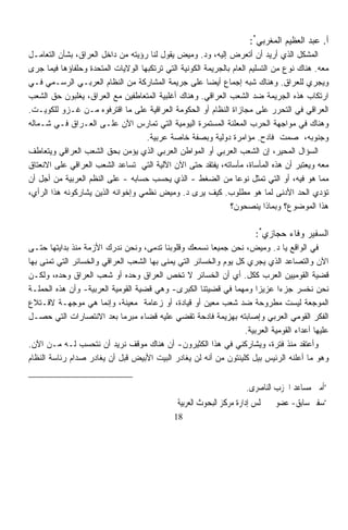 ‫ﺃ. ﻋﺒﺩ ﺍﻟﻌﻅﻴﻡ ﺍﻟﻤﻐﺭﺒﻲ*:‬
‫ﺍﻟﻤﺸﻜل ﺍﻟﺫﻱ ﺃﺭﻴﺩ ﺃﻥ ﺃﺘﻌﺭﺽ ﺇﻟﻴﻪ، ﻭﺩ. ﻭﻤﻴﺽ ﻴﻘﻭل ﻟﻨﺎ ﺭﺅﻴﺘﻪ ﻤﻥ ﺩﺍﺨل ﺍﻟﻌﺭﺍﻕ، ﺒﺸﺄﻥ ﺍﻟﺘﻌﺎﻤـل‬
‫ﻤﻌﻪ. ﻫﻨﺎﻙ ﻨﻭﻉ ﻤﻥ ﺍﻟﺘﺴﻠﻴﻡ ﺍﻟﻌﺎﻡ ﺒﺎﻟﺠﺭﻴﻤﺔ ﺍﻟﻜﻭﻨﻴﺔ ﺍﻟﺘﻲ ﺘﺭﺘﻜﺒﻬﺎ ﺍﻟﻭﻻﻴﺎﺕ ﺍﻟﻤﺘﺤﺩﺓ ﻭﺤﻠﻔﺎﺅﻫﺎ ﻓﻴﻤﺎ ﺠﺭﻯ‬
‫ﻭﻴﺠﺭﻱ ﻟﻠﻌﺭﺍﻕ. ﻭﻫﻨﺎﻙ ﺸﺒﻪ ﺇﺠﻤﺎﻉ ﺃﻴﻀﺎ ﻋﻠﻰ ﺠﺭﻴﻤﺔ ﺍﻟﻤﺸﺎﺭﻜﺔ ﻤﻥ ﺍﻟﻨﻅﺎﻡ ﺍﻟﻌﺭﺒـﻲ ﺍﻟﺭﺴـﻤﻲ ﻓـﻲ‬
                                                        ‫ﹰ‬
‫ﺍﺭﺘﻜﺎﺏ ﻫﺫﻩ ﺍﻟﺠﺭﻴﻤﺔ ﻀﺩ ﺍﻟﺸﻌﺏ ﺍﻟﻌﺭﺍﻗﻲ. ﻭﻫﻨﺎﻙ ﺃﻏﻠﺒﻴﺔ ﺍﻟﻤﺘﻌﺎﻁﻔﻴﻥ ﻤﻊ ﺍﻟﻌﺭﺍﻕ، ﻴﻐﻠﺒﻭﻥ ﺤﻕ ﺍﻟﺸﻌﺏ‬
‫ﺍﻟﻌﺭﺍﻗﻲ ﻓﻲ ﺍﻟﺘﺤﺭﺭ ﻋﻠﻰ ﻤﺠﺎﺯﺍﺓ ﺍﻟﻨﻅﺎﻡ ﺃﻭ ﺍﻟﺤﻜﻭﻤﺔ ﺍﻟﻌﺭﺍﻗﻴﺔ ﻋﻠﻰ ﻤﺎ ﺍﻗﺘﺭﻓﻭﻩ ﻤـﻥ ﻏـﺯﻭ ﻟﻠﻜﻭﻴـﺕ.‬
‫ﻭﻫﻨﺎﻙ ﻓﻲ ﻤﻭﺍﺠﻬﺔ ﺍﻟﺤﺭﺏ ﺍﻟﻤﻌﻠﻨﺔ ﺍﻟﻤﺴﺘﻤﺭﺓ ﺍﻟﻴﻭﻤﻴﺔ ﺍﻟﺘﻲ ﹸﻤﺎﺭﺱ ﺍﻵﻥ ﻋﻠـﻰ ﺍﻟﻌـﺭﺍﻕ ﻓـﻲ ﺸـﻤﺎﻟﻪ‬
                                       ‫ﺘ‬
                                    ‫ﻭﺠﻨﻭﺒﻪ، ﺼﻤﺕ ﻓﺎﺩﺡ. ﻤﺅﺍﻤﺭﺓ ﺩﻭﻟﻴﺔ ﻭﺒﺼﻔﺔ ﺨﺎﺼﺔ ﻋﺭﺒﻴﺔ.‬
‫ﺍﻟﺴﺅﺍل ﺍﻟﻤﺤﻴﺭ، ﺇﻥ ﺍﻟﺸﻌﺏ ﺍﻟﻌﺭﺒﻲ ﺃﻭ ﺍﻟﻤﻭﺍﻁﻥ ﺍﻟﻌﺭﺒﻲ ﺍﻟﺫﻱ ﻴﺅﻤﻥ ﺒﺤﻕ ﺍﻟﺸﻌﺏ ﺍﻟﻌﺭﺍﻗﻲ ﻭﻴﺘﻌﺎﻁﻑ‬
‫ﻤﻌﻪ ﻭﻴﻌﺘﺒﺭ ﺃﻥ ﻫﺫﻩ ﺍﻟﻤﺄﺴﺎﺓ، ﻤﺄﺴﺎﺘﻪ، ﻴﻔﺘﻘﺩ ﺤﺘﻰ ﺍﻵﻥ ﺍﻵﻟﻴﺔ ﺍﻟﺘﻲ ﺘﺴﺎﻋﺩ ﺍﻟﺸﻌﺏ ﺍﻟﻌﺭﺍﻗﻲ ﻋﻠﻰ ﺍﻻﻨﻌﺘﺎﻕ‬
‫ﻤﻤﺎ ﻫﻭ ﻓﻴﻪ، ﺃﻭ ﺍﻟﺘﻲ ﺘﻤﺜل ﻨﻭﻋﺎ ﻤﻥ ﺍﻟﻀﻐﻁ - ﺍﻟﺫﻱ ﻴﺤﺴﺏ ﺤﺴﺎﺒﻪ - ﻋﻠﻰ ﺍﻟﻨﻅﻡ ﺍﻟﻌﺭﺒﻴﺔ ﻤﻥ ﺃﺠل ﺃﻥ‬
                                                                 ‫ﹰ‬
‫ﺘﺅﺩﻱ ﺍﻟﺤﺩ ﺍﻷﺩﻨﻰ ﻟﻤﺎ ﻫﻭ ﻤﻁﻠﻭﺏ. ﻜﻴﻑ ﻴﺭﻯ ﺩ. ﻭﻤﻴﺽ ﻨﻅﻤﻲ ﻭﺇﺨﻭﺍﻨﻪ ﺍﻟﺫﻴﻥ ﻴﺸﺎﺭﻜﻭﻨﻪ ﻫﺫﺍ ﺍﻟﺭﺃﻱ،‬
                                                               ‫ﻫﺫﺍ ﺍﻟﻤﻭﻀﻭﻉ؟ ﻭﺒﻤﺎﺫﺍ ﻴﻨﺼﺤﻭﻥ؟‬

                                                                       ‫ﺍﻟﺴﻔﻴﺭ ﻭﻓﺎﺀ ﺤﺠﺎﺯﻱ*:‬
‫ﻓﻲ ﺍﻟﻭﺍﻗﻊ ﻴﺎ ﺩ. ﻭﻤﻴﺽ، ﻨﺤﻥ ﺠﻤﻴﻌﺎ ﻨﺴﻤﻌﻙ ﻭﻗﻠﻭﺒﻨﺎ ﺘﺩﻤﻰ، ﻭﻨﺤﻥ ﻨﺩﺭﻙ ﺍﻷﺯﻤﺔ ﻤﻨﺫ ﺒﺩﺍﻴﺘﻬﺎ ﺤﺘـﻰ‬
                                                        ‫ﹰ‬
‫ﺍﻵﻥ ﻭﺍﻟﺘﺼﺎﻋﺩ ﺍﻟﺫﻱ ﻴﺠﺭﻱ ﻜل ﻴﻭﻡ ﻭﺍﻟﺨﺴﺎﺌﺭ ﺍﻟﺘﻲ ﻴﻤﻨﻰ ﺒﻬﺎ ﺍﻟﺸﻌﺏ ﺍﻟﻌﺭﺍﻗﻲ ﻭﺍﻟﺨﺴﺎﺌﺭ ﺍﻟﺘﻲ ﺘﻤﻨﻰ ﺒﻬﺎ‬
‫ﻗﻀﻴﺔ ﺍﻟﻘﻭﻤﻴﻴﻥ ﺍﻟﻌﺭﺏ ﻜﻜل. ﺃﻱ ﺃﻥ ﺍﻟﺨﺴﺎﺌﺭ ﻻ ﺘﺨﺹ ﺍﻟﻌﺭﺍﻕ ﻭﺤﺩﻩ ﺃﻭ ﺸﻌﺏ ﺍﻟﻌﺭﺍﻕ ﻭﺤﺩﻩ، ﻭﻟﻜـﻥ‬
‫ﻨﺤﻥ ﻨﺨﺴﺭ ﺠﺯﺀﺍ ﻋﺯﻴﺯﺍ ﻭﻤﻬﻤﺎ ﻓﻲ ﻗﻀﻴﺘﻨﺎ ﺍﻟﻜﺒﺭﻯ- ﻭﻫﻲ ﻗﻀﻴﺔ ﺍﻟﻘﻭﻤﻴﺔ ﺍﻟﻌﺭﺒﻴﺔ- ﻭﺃﻥ ﻫﺫﻩ ﺍﻟﺤﻤﻠـﺔ‬
                                                                ‫ﹰ‬     ‫ﹰ‬      ‫ﹰ‬
‫ﺍﻟﻤﻭﺠﻌﺔ ﻟﻴﺴﺕ ﻤﻁﺭﻭﺤﺔ ﻀﺩ ﺸﻌﺏ ﻤﻌﻴﻥ ﺃﻭ ﻗﻴﺎﺩﺓ، ﺃﻭ ﺯﻋﺎﻤﺔ ﻤﻌﻴﻨﺔ، ﻭﺇﻨﻤﺎ ﻫﻲ ﻤﻭﺠﻬـﺔ ﻻﻗـﺘﻼﻉ‬
‫ﺍﻟﻔﻜﺭ ﺍﻟﻘﻭﻤﻲ ﺍﻟﻌﺭﺒﻲ ﻭﺇﺼﺎﺒﺘﻪ ﺒﻬﺯﻴﻤﺔ ﻓﺎﺩﺤﺔ ﺘﻘﻀﻲ ﻋﻠﻴﻪ ﻗﻀﺎﺀ ﻤﺒﺭﻤﺎ ﺒﻌﺩ ﺍﻻﻨﺘﺼﺎﺭﺍﺕ ﺍﻟﺘﻲ ﺤﺼـل‬
                            ‫ﹰ‬      ‫‪‬‬
                                                                  ‫ﻋﻠﻴﻬﺎ ﺃﻋﺩﺍﺀ ﺍﻟﻘﻭﻤﻴﺔ ﺍﻟﻌﺭﺒﻴﺔ.‬
‫ﻭﺃﻋﺘﻘﺩ ﻤﻨﺫ ﻓﺘﺭﺓ، ﻭﻴﺸﺎﺭﻜﻨﻲ ﻓﻲ ﻫﺫﺍ ﺍﻟﻜﺜﻴﺭﻭﻥ- ﺃﻥ ﻫﻨﺎﻙ ﻤﻭﻗﻑ ﻨﺭﻴﺩ ﺃﻥ ﻨﺘﺤﺴﺏ ﻟـﻪ ﻤـﻥ ﺍﻵﻥ.‬
‫ﻭﻫﻭ ﻤﺎ ﺃﻋﻠﻨﻪ ﺍﻟﺭﺌﻴﺱ ﺒﻴل ﻜﻠﻴﻨﺘﻭﻥ ﻤﻥ ﺃﻨﻪ ﻟﻥ ﻴﻐﺎﺩﺭ ﺍﻟﺒﻴﺕ ﺍﻷﺒﻴﺽ ﻗﺒل ﺃﻥ ﻴﻐﺎﺩﺭ ﺼﺩﺍﻡ ﺭﺌﺎﺴﺔ ﺍﻟﻨﻅﺎﻡ‬


                                                                      ‫*ﺃﻣﲔ ﻣﺴﺎﻋﺪ ﺍﳊﺰﺏ ﺍﻟﻨﺎﺻﺮﻯ.‬
                                              ‫*ﺳﻔﲑ ﺳﺎﺑﻖ- ﻋﻀﻮ ﰱ ﳎﻠﺲ ﺇﺩﺍﺭﺓ ﻣﺮﻛﺰ ﺍﻟﺒﺤﻮﺙ ﺍﻟﻌﺮﺑﻴﺔ‬
                                             ‫81‬
 