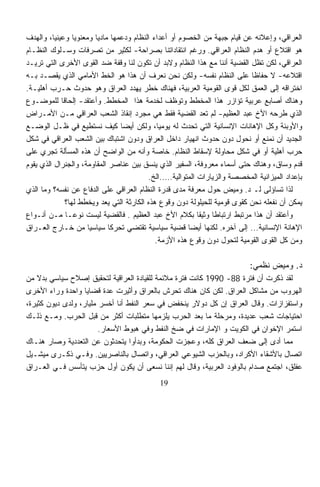 ‫ﺍﻟﻌﺭﺍﻗﻲ، ﻭﺇﻋﻼﻨﻪ ﻋﻥ ﻗﻴﺎﻡ ﺠﺒﻬﺔ ﻤﻥ ﺍﻟﺨﺼﻭﻡ ﺃﻭ ﺃﻋﺩﺍﺀ ﺍﻟﻨﻅﺎﻡ ﻭﺩﻋﻤﻬﺎ ﻤﺎﺩﻴﺎ ﻭﻤﻌﻨﻭﻴﺎ ﻭﻋﻴﻨﻴﹰ، ﻭﺍﻟﻬﺩﻑ‬
         ‫ﺎ‬       ‫ﹰ‬     ‫ﹰ‬
‫ﻫﻭ ﺍﻗﺘﻼﻉ ﺃﻭ ﻫﺩﻡ ﺍﻟﻨﻅﺎﻡ ﺍﻟﻌﺭﺍﻗﻲ. ﻭﺭﻏﻡ ﺍﻨﺘﻘﺎﺩﺍﺘﻨﺎ ﺒﺼﺭﺍﺤﺔ- ﻟﻜﺜﻴﺭ ﻤﻥ ﺘﺼﺭﻓﺎﺕ ﻭﺴـﻠﻭﻙ ﺍﻟﻨﻅـﺎﻡ‬
‫ﺍﻟﻌﺭﺍﻗﻲ، ﻟﻜﻥ ﺘﻅل ﺍﻟﻘﻀﻴﺔ ﺃﻨﻨﺎ ﻤﻊ ﻫﺫﺍ ﺍﻟﻨﻅﺎﻡ ﻭﻻﺒﺩ ﺃﻥ ﺘﻜﻭﻥ ﻟﻨﺎ ﻭﻗﻔﺔ ﻀﺩ ﺍﻟﻘﻭﻯ ﺍﻷﺨﺭﻯ ﺍﻟﺘﻲ ﺘﺭﻴـﺩ‬
‫ﺍﻗﺘﻼﻋﻪ- ﻻ ﺤﻔﺎﻅﺎ ﻋﻠﻰ ﺍﻟﻨﻅﺎﻡ ﻨﻔﺴﻪ- ﻭﻟﻜﻥ ﻨﺤﻥ ﻨﻌﺭﻑ ﺃﻥ ﻫﺫﺍ ﻫﻭ ﺍﻟﺨﻁ ﺍﻷﻤﺎﻤﻲ ﺍﻟﺫﻱ ﻴﻘﺼـﺩ ﺒـﻪ‬
                                                                           ‫ﹰ‬
‫ﺍﺨﺘﺭﺍﻗﻪ ﺇﻟﻰ ﺍﻟﻌﻤﻕ ﻟﻜل ﻗﻭﻯ ﺍﻟﻘﻭﻤﻴﺔ ﺍﻟﻌﺭﺒﻴﺔ، ﻓﻬﻨﺎﻙ ﺨﻁﺭ ﻴﻬﺩﺩ ﺍﻟﻌﺭﺍﻕ ﻭﻫﻭ ﺤﺩﻭﺙ ﺤـﺭﺏ ﺃﻫﻠﻴـﺔ.‬
‫ﻭﻫﻨﺎﻙ ﺃﺼﺎﺒﻊ ﻋﺭﺒﻴﺔ ﺘﺅﺍﺯﺭ ﻫﺫﺍ ﺍﻟﻤﺨﻁﻁ ﻭﺘﻭﻅﻑ ﻟﺨﺩﻤﺔ ﻫﺫﺍ ﺍﻟﻤﺨﻁﻁ. ﻭﺃﻋﺘﻘﺩ- ﺇﻟﺤﺎﻗﺎ ﻟﻠﻤﻭﻀـﻭﻉ‬
            ‫ﹰ‬
‫ﺍﻟﺫﻱ ﻁﺭﺤﻪ ﺍﻷﺥ ﻋﺒﺩ ﺍﻟﻌﻅﻴﻡ- ﻟﻡ ﺘﻌﺩ ﺍﻟﻘﻀﻴﺔ ﻓﻘﻁ ﻫﻲ ﻤﺠﺭﺩ ﺇﻨﻘﺎﺫ ﺍﻟﺸﻌﺏ ﺍﻟﻌﺭﺍﻗﻲ ﻤـﻥ ﺍﻷﻤـﺭﺍﺽ‬
‫ﻭﺍﻷﻭﺒﺌﺔ ﻭﻜل ﺍﻹﻫﺎﻨﺎﺕ ﺍﻹﻨﺴﺎﻨﻴﺔ ﺍﻟﺘﻲ ﺘﺤﺩﺙ ﻟﻪ ﻴﻭﻤﻴﹰ، ﻭﻟﻜﻥ ﺃﻴﻀﺎ ﻜﻴﻑ ﻨﺴﺘﻁﻴﻊ ﻓﻲ ﻅـل ﺍﻟﻭﻀـﻊ‬
                                ‫ﹰ‬             ‫ﺎ‬
‫ﺍﻟﺠﺩﻴﺩ ﺃﻥ ﻨﻤﻨﻊ ﺃﻭ ﻨﺤﻭل ﺩﻭﻥ ﺤﺩﻭﺙ ﺍﻨﻬﻴﺎﺭ ﺩﺍﺨل ﺍﻟﻌﺭﺍﻕ ﻭﺩﻭﻥ ﺍﺸﺘﺒﺎﻙ ﺒﻴﻥ ﺍﻟﺸﻌﺏ ﺍﻟﻌﺭﺍﻗﻲ ﻓﻲ ﺸﻜل‬
‫ﺤﺭﺏ ﺃﻫﻠﻴﺔ ﺃﻭ ﻓﻲ ﺸﻜل ﻤﺤﺎﻭﻟﺔ ﻹﺴﻘﺎﻁ ﺍﻟﻨﻅﺎﻡ. ﺨﺎﺼﺔ ﻭﺃﻨﻪ ﻤﻥ ﺍﻟﻭﺍﻀﺢ ﺃﻥ ﻫﺫﻩ ﺍﻟﻤﺴﺄﻟﺔ ﺘﺠﺭﻱ ﻋﻠﻰ‬
‫ﻗﺩﻡ ﻭﺴﺎﻕ، ﻭﻫﻨﺎﻙ ﺤﺘﻰ ﺃﺴﻤﺎﺀ ﻤﻌﺭﻭﻓﺔ، ﺍﻟﺴﻔﻴﺭ ﺍﻟﺫﻱ ﻴﻨﺴﻕ ﺒﻴﻥ ﻋﻨﺎﺼﺭ ﺍﻟﻤﻘﺎﻭﻤﺔ، ﻭﺍﻟﺠﻨﺭﺍل ﺍﻟﺫﻱ ﻴﻘﻭﻡ‬
                                          ‫ﺒﺈﻋﺩﺍﺩ ﺍﻟﻤﻴﺯﺍﻨﻴﺔ ﺍﻟﻤﺨﺼﺼﺔ ﻭﺍﻟﺯﻴﺎﺭﺍﺕ ﺍﻟﻤﺘﻭﺍﻟﻴﺔ…..ﺍﻟﺦ.‬
‫ﻟﺫﺍ ﺘﺴﺎﺅﻟﻰ ﻟـ ﺩ. ﻭﻤﻴﺽ ﺤﻭل ﻤﻌﺭﻓﺔ ﻤﺩﻯ ﻗﺩﺭﺓ ﺍﻟﻨﻅﺎﻡ ﺍﻟﻌﺭﺍﻗﻲ ﻋﻠﻰ ﺍﻟﺩﻓﺎﻉ ﻋﻥ ﻨﻔﺴﻪ؟ ﻭﻤﺎ ﺍﻟﺫﻱ‬
              ‫ﻴﻤﻜﻥ ﺃﻥ ﻨﻔﻌﻠﻪ ﻨﺤﻥ ﻜﻘﻭﻯ ﻗﻭﻤﻴﺔ ﻟﻠﺤﻴﻠﻭﻟﺔ ﺩﻭﻥ ﻭﻗﻭﻉ ﻫﺫﻩ ﺍﻟﻜﺎﺭﺜﺔ ﺍﻟﺘﻲ ﻴﻌﺩ ﻭﻴﺨﻁﻁ ﻟﻬﺎ؟‬
‫ﻭﺃﻋﺘﻘﺩ ﺃﻥ ﻫﺫﺍ ﻤﺭﺘﺒﻁ ﺍﺭﺘﺒﺎﻁﹰ ﻭﺜﻴﻘﹰ ﺒﻜﻼﻡ ﺍﻷﺥ ﻋﺒﺩ ﺍﻟﻌﻅﻴﻡ . ﻓﺎﻟﻘﻀﻴﺔ ﻟﻴﺴﺕ ﻨﻭﻋـﺎ ﻤـﻥ ﺃﻨـﻭﺍﻉ‬
              ‫ﹰ‬                                            ‫ﺎ‬   ‫ﺎ‬
‫ﺍﻹﻫﺎﻨﺔ ﺍﻹﻨﺴﺎﻨﻴﺔ... ﺇﻟﻰ ﺁﺨﺭﻩ. ﻟﻜﻨﻬﺎ ﺃﻴﻀﺎ ﻗﻀﻴﺔ ﺴﻴﺎﺴﻴﺔ ﺘﻘﺘﻀﻲ ﺘﺤﺭﻜﺎ ﺴﻴﺎﺴﻴﺎ ﻤﻥ ﺨـﺎﺭﺝ ﺍﻟﻌـﺭﺍﻕ‬
                     ‫ﹰ‬       ‫ﹰ‬
                                             ‫ﻭﻤﻥ ﻜل ﺍﻟﻘﻭﻯ ﺍﻟﻘﻭﻤﻴﺔ ﻟﺘﺤﻭل ﺩﻭﻥ ﻭﻗﻭﻉ ﻫﺫﻩ ﺍﻷﺯﻤﺔ.‬

                                                                           ‫ﺩ. ﻭﻤﻴﺽ ﻨﻅﻤﻲ:‬
‫ﻟﻘﺩ ﺫﻜﺭﺕ ﺃﻥ ﻓﺘﺭﺓ 88- 0991 ﻜﺎﻨﺕ ﻓﺘﺭﺓ ﻤﻼﺌﻤﺔ ﻟﻠﻘﻴﺎﺩﺓ ﺍﻟﻌﺭﺍﻗﻴﺔ ﻟﺘﺤﻘﻴﻕ ﺇﺼﻼﺡ ﺴﻴﺎﺴﻲ ﺒﺩﻻ ﻤﻥ‬
    ‫ﹰ‬
‫ﺍﻟﻬﺭﻭﺏ ﻤﻥ ﻤﺸﺎﻜل ﺍﻟﻌﺭﺍﻕ. ﻟﻜﻥ ﻜﺎﻥ ﻫﻨﺎﻙ ﺘﺤﺭﺵ ﺒﺎﻟﻌﺭﺍﻕ ﻭﺃﺜﻴﺭﺕ ﻋﺩﺓ ﻗﻀﺎﻴﺎ ﻭﺍﺤﺩﺓ ﻭﺭﺍﺀ ﺍﻷﺨﺭﻯ‬
‫ﻭﺍﺴﺘﻔﺯﺍﺯﺍﺕ. ﻭﻗﺎل ﺍﻟﻌﺭﺍﻕ ﺇﻥ ﻜل ﺩﻭﻻﺭ ﻴﻨﺨﻔﺽ ﻓﻲ ﺴﻌﺭ ﺍﻟﻨﻔﻁ ﺃﻨﺎ ﺃﺨﺴﺭ ﻤﻠﻴﺎﺭ، ﻭﻟﺩﻯ ﺩﻴﻭﻥ ﻜﺜﻴﺭﺓ،‬
‫ﺍﺤﺘﻴﺎﺠﺎﺕ ﺸﻌﺏ ﻋﺩﻴﺩﺓ، ﻭﻤﺭﺤﻠﺔ ﻤﺎ ﺒﻌﺩ ﺍﻟﺤﺭﺏ ﻴﻠﺯﻤﻬﺎ ﻤﺘﻁﻠﺒﺎﺕ ﺃﻜﺜﺭ ﻤﻥ ﻗﺒل ﺍﻟﺤﺭﺏ. ﻭﻤـﻊ ﺫﻟـﻙ‬
                        ‫ﺍﺴﺘﻤﺭ ﺍﻹﺨﻭﺍﻥ ﻓﻲ ﺍﻟﻜﻭﻴﺕ ﻭ ﺍﻹﻤﺎﺭﺍﺕ ﻓﻲ ﻀﺦ ﺍﻟﻨﻔﻁ ﻭﻓﻲ ﻫﺒﻭﻁ ﺍﻷﺴﻌﺎﺭ.‬
‫ﻤﻤﺎ ﺃﺩﻯ ﺇﻟﻰ ﻀﻌﻑ ﺍﻟﻌﺭﺍﻕ ﻜﻠﻪ، ﻭﻋﺠﺯﺕ ﺍﻟﺤﻜﻭﻤﺔ، ﻭﺒﺩﺃﻭﺍ ﻴﺘﺤﺩﺜﻭﻥ ﻋﻥ ﺍﻟﺘﻌﺩﺩﻴﺔ ﻭﺼﺎﺭ ﻫﻨـﺎﻙ‬
‫ﺍﺘﺼﺎل ﺒﺎﻷﺸﻘﺎﺀ ﺍﻷﻜﺭﺍﺩ، ﻭﺒﺎﻟﺤﺯﺏ ﺍﻟﺸﻴﻭﻋﻲ ﺍﻟﻌﺭﺍﻗﻲ، ﻭﺍﺘﺼﺎل ﺒﺎﻟﻨﺎﺼﺭﻴﻴﻥ. ﻭﻓـﻲ ﺫﻜـﺭﻯ ﻤﻴﺸـﻴل‬
‫ﻋﻔﻠﻕ، ﺍﺠﺘﻤﻊ ﺼﺩﺍﻡ ﺒﺎﻟﻭﻓﻭﺩ ﺍﻟﻌﺭﺒﻴﺔ، ﻭﻗﺎل ﻟﻬﻡ ﺇﻨﻨﺎ ﻨﺴﻌﻰ ﺃﻥ ﻴﻜﻭﻥ ﺃﻭل ﺤﺯﺏ ﻴﺘﺄﺴﺱ ﻓـﻲ ﺍﻟﻌـﺭﺍﻕ‬
                                             ‫91‬
 