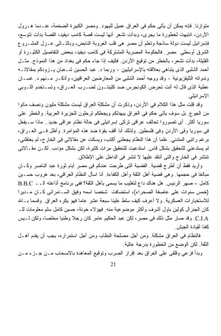 ‫ﻤﺘﻭﺍﺯﻨﹰ. ﻓﺈﻨﻪ ﻴﻤﻜﻥ ﺃﻥ ﻴﺄﺘﻰ ﺤﻜﻡ ﻓﻰ ﺍﻟﻌﺭﺍﻕ ﻋﻤﻴل ﻟﻠﻴﻬﻭﺩ. ﻭﻤﺼﺭ ﺍﻟﻜﺒﻴﺭﺓ ﺍﻟﻀﺨﻤﺔ، ﻋﻨـﺩﻤﺎ ﻫـﺭﻭل‬
                                                                                    ‫ﺎ‬
‫ﺍﻷﺭﺩﻥ، ﺍﻨﺘﺒﻬﺕ ﻟﺨﻁﻭﺭﺓ ﻤﺎ ﻴﺠﺭﻯ، ﻭﺒﺩﺃﺕ ﺘﺸﻌﺭ ﺃﻨﻬﺎ ﻟﻴﺴﺕ ﻗﺼﺔ ﻜﺎﻤﺏ ﺩﻴﻔﻴﺩ، ﺍﻟﻘﺼﺔ ﺒﺩﺃﺕ ﺘﺘﻭﺴﻊ،‬
‫ﻓﺈﺴﺭﺍﺌﻴل ﻟﻴﺴﺕ ﺩﻭﻟﺔ ﺴﺎﺫﺠﺔ ﻭﺘﻌﻠﻡ ﺃﻥ ﻤﺼﺭ ﻫﻰ ﻗﻠﺏ ﺍﻟﻌﺭﻭﺒﺔ ﺍﻟﻨﺎﺒﺽ، ﻭﺒﺎﻟﺘـﺎﻟﻰ ﻋـﺯل ﺍﻟﻤﺸـﺭﻭﻉ‬
‫ﺍﻟﺸﺭﻕ ﺃﻭﺴﻁﻰ ﻤﺼﺭ. ﻓﺎﻟﺤﻜﻭﻤﺔ ﺍﻟﻤﺼﺭﻴﺔ ﺍﻟﻤﺸﺘﺭﻜﺔ ﻓﻰ ﻜﺎﻤﺏ ﺩﻴﻔﻴﺩ، ﺒﺒﻌﺽ ﺍﻟﺘﻔﺎﺼﻴل ﺍﻟﻜﺜﻴـﺭﺓ ﺃﻭ‬
‫ﺍﻟﻘﻠﻴﻠﺔ، ﺒﺩﺃﺕ ﺘﺸﻌﺭ، ﺒﺎﻟﺨﻁﺭ ﻤﻥ ﺘﻭﻗﻴﻊ ﺍﻷﺭﺩﻥ. ﻓﻜﻴﻑ ﺇﺫﺍ ﺠﺎﺀ ﺤﻜﻡ ﻓﻰ ﺒﻐﺩﺍﺩ ﻤﻥ ﻫﺫﺍ ﺍﻟﻨﻤﻭﺫﺝ. ﻤﺜـل‬
‫ﺃﺤﻤﺩ ﺍﻟﺸﻠﺒﻰ ﺍﻟﺫﻯ ﻴﺘﺒﺎﻫﻰ ﺒﻌﻼﻗﺘﻪ ﺒﺎﻹﺴﺭﺍﺌﻴﻠﻴﻴﻥ - ﻭﺭﺒﻤﺎ ﺩ. ﻋﺒﺩ ﺍﻟﺤﺴﻴﻥ ﺸـﻌﺒﺎﻥ ﻴـﺯﻭﺩﻜﻡ ﺒﻤﻘﺎﻻﺘـﻪ‬
‫ﻭﻨﺩﻭﺍﺘﻪ ﺍﻟﺘﻠﻴﻔﺯﻴﻭﻨﻴﺔ - ﻭﻗﺩ ﻭﻭﺠﻪ ﺃﺤﻤﺩ ﺍﻟﺸﻠﺒﻰ ﻤﻥ ﺍﻟﻤﻌﺎﺭﻀﻴﻥ ﺍﻟﻌﺭﺍﻗﻴﻴﻥ، ﻭﺃﺫﻜـﺭ ﻤـﻨﻬﻡ ﺩ. ﻏﺴـﺎﻥ‬
‫ﻋﻁﻴﺔ ﺍﻟﺫﻯ ﻗﺎل ﻟﻪ ﺃﻨﺕ ﺘﺤﺭﺽ ﺍﻟﻜﻭﻨﺠﺭﺱ ﻀﺩ ﻜﻠﻴﻨﺘـﻭﻥ ﻟﻀـﺭﺏ ﺍﻟﻌـﺭﺍﻕ، ﻭﺘﺴـﺘﺨﺩﻡ ﺍﻟﻠـﻭﺒﻰ‬
                                                                                ‫ﺍﻹﺴﺭﺍﺌﻴﻠﻲ.‬
‫ﻭﻗﺩ ﻗﻠﺕ ﻤﺜل ﻫﺫﺍ ﺍﻟﻜﻼﻡ ﻓﻲ ﺍﻷﺭﺩﻥ، ﻭﺫﻜﺭﺕ ﺃﻥ ﻤﺸﻜﻠﺔ ﺍﻟﻌﺭﺍﻕ ﻟﻴﺴﺕ ﻤﺸﻜﻠﺔ ﻤﻠﻴﻭﻥ ﻭﻨﺼﻑ ﻤﺎﺘﻭﺍ‬
‫ﻤﻥ ﺍﻟﺠﻭﻉ. ﺒل ﺴﻭﻑ ﻴﺄﺘﻰ ﺤﻜﻡ ﻓﻰ ﺍﻟﻌﺭﺍﻕ ﻴﺒﻬﺩﻟﻜﻡ ﻭﻴﺠﻌﻠﻜﻡ ﺘﺭﺤﻠﻭﻥ ﻟﻠﺠﺯﻴﺭﺓ ﺍﻟﻌﺭﺒﻴﺔ. ﻭﺍﻟﺨﻁﺭ ﻋﻠﻰ‬
‫ﺴﻭﺭﻴﺎ ﺃﻜﺜﺭ. ﺃﻯ ﺘﺼﻭﺭﻭﺍ ﺘﺤﺎﻟﻑ ﻋﺭﺍﻗﻰ ﺘﺭﻜﻰ ﺇﺴﺭﺍﺌﻴﻠﻰ ﻓﻰ ﺤﺎﻟﺔ ﻨﻅﺎﻡ ﻋﺭﺍﻗﻰ ﺠﺩﻴﺩ.. ﻤﺎﺫﺍ ﺴـﻴﻔﻌل‬
‫ﻓﻰ ﺴﻭﺭﻴﺎ ﻭﻓﻰ ﺍﻷﺭﺩﻥ ﻭﻓﻰ ﻓﻠﺴﻁﻴﻥ. ﻭﻟﺫﻟﻙ ﺃﻨﺎ ﺃﻗﻑ ﺒﻘﻭﺓ ﻀﺩ ﻫﺫﻩ ﺍﻟﻤﺅﺍﻤﺭﺓ. ﻭﺃﻅل ﻓـﻰ ﺍﻟﻌـﺭﺍﻕ،‬
‫ﺒﺭﻏﻡ ﺭﺍﺘﺒﻰ ﺍﻟﻤﺘﺩﻨﻲ. ﻋﻠﻤﺎ ﺃﻥ ﻫﺫﺍ ﺍﻟﻨﻅﺎﻡ ﻴﺠﻌﻠﻨﻰ ﺃﻜﺘﺏ، ﻭﻴﺴﻜﺕ ﻋﻥ ﻤﻘﺎﻻﺘﻰ ﻓﻰ ﺍﻟﺨﺎﺭﺝ، ﻟﻡ ﻴﻌﺘﻘﻠﻨﻰ،‬
                                                                   ‫ﹰ‬
‫ﻟﻡ ﻴﺴﺘﺩﻋﻨﻲ ﻟﻠﺘﺤﻘﻴﻕ ﺒﺸﻜل ﻗﺎﺱ. ﺍﺴﺘﺩﻋﻴﺕ ﻟﻠﺘﺤﻘﻴﻕ ﻤﺭﺍﺕ ﻜﺜﻴﺭﺓ، ﻟﻜﻥ ﺒﺸﻜل ﻤﺅﺩﺏ. ﻟﻜـﻥ ﻤﻘـﺎﻻﺘﻰ‬
                                                               ‫ٍ‬
                             ‫ﺘﻨﺘﺸﺭ ﻓﻰ ﺍﻟﺨﺎﺭﺝ ﻭﺍﻟﺘﻰ ﺃﻨﺘﻘﺩ ﻋﻠﻴﻬﺎ ﻻ ﹸﻨﺸﺭ ﻓﻰ ﺍﻟﺩﺍﺨل ﻋﻠﻰ ﺍﻹﻁﻼﻕ.‬
                                                        ‫ﺘ‬
‫ﻭﺃﺭﻴﺩ ﻓﻘﻁ ﺃﻥ ﺃﻁﺭﺡ ﻗﻀﻴﺔ. ﺍﻟﻘﻀﻴﺔ ﺍﻟﺘﻰ ﻁﺭﺤﺕ ﻋﻨﺩﻜﻡ ﻓﻰ ﻤﺼﺭ ﺃﻴﺎﻡ ﺜﻭﺭﺓ ﻋﺒﺩ ﺍﻟﻨﺎﺼﺭ ﻭﻜـﺎﻥ‬
‫ﻤﺒﺎﻟﻐﺎ ﻓﻰ ﺤﺠﻤﻬﺎ. ﻭﻫﻰ ﻗﻀﻴﺔ ﺃﻫل ﺍﻟﺜﻘﺔ ﻭﺃﻫل ﺍﻟﻜﻔﺎﺀﺓ. ﺃﻨﺎ ﺍﺴﺄل ﺍﻟﻨﻅﺎﻡ ﺍﻟﻌﺭﺍﻗﻲ، ﺒﻌﺩ ﻫﺭﻭﺏ ﺤﺴـﻴﻥ‬
                                                                                      ‫ﹰ‬
‫ﻜﺎﻤل – ﺼﻬﺭ ﺍﻟﺭﺌﻴﺱ. ﻫل ﻫﻨﺎﻙ ﺩﺍﻉ ﻟﺘﻐﻠﻴﺏ ﻤﺎ ﻴﺴﻤﻰ ﺒﺄﻫل ﺍﻟﺜﻘﺔ؟ ﻓﻔﻰ ﺒﺭﻨﺎﻤﺞ ﺃﺫﺍﻋﺘﻪ ﺍﻟــ ‪B.B.C‬‬
                                                          ‫ٍ‬
‫)ﺨﻤﺱ ﺴﻨﻭﺍﺕ ﻋﻠﻰ ﻋﺎﺼﻔﺔ ﺍﻟﺼﺤﺭﺍﺀ(، ﺍﺴﺘﻀﺎﻓﺕ ﺸﺨﺼﺎ ﺍﺴﻤﻪ ﻭﻓﻴﻕ ﺍﻟﺴـﺎﻤﺭﺍﺌﻰ ﻜـﺎﻥ ﻤـﺩﻴﺭﺍ‬
‫ﹰ‬                                  ‫ﹰ‬
‫ﻟﻼﺴﺘﺨﺒﺎﺭﺍﺕ ﺍﻟﻌﺴﻜﺭﻴﺔ. ﻭﻻ ﺃﻋﺭﻑ ﻜﻴﻑ ﺴﻠﻁ ﻋﻠﻴﻨﺎ ﺴﺒﻌﺔ ﻋﺸﺭ ﻋﺎﻤﺎ ﻓﻬﻭ ﻴﻜﺭﻩ ﺍﻟﻌﺭﺍﻕ. ﻭﻗﺴﻤﺎ ﺒـﺎﷲ‬
      ‫ﹰ‬                       ‫ﹰ‬
‫ﻜﺎﻥ ﺍﻟﺠﻨﺭﺍل ﻜﻭﻟﻴﻥ ﺒﺎﻭل ﺃﺸﺭﻑ ﻭﺃﻜﺜﺭ ﻤﻭﻀﻭﻋﻴﺔ ﻤﻨﻪ. ﻓﻬﺅﻻﺀ ﺨﻭﻨﺔ، ﺤﺴﻴﻥ ﻜﺎﻤل ﺴﻠﻡ ﻤﻌﻠﻭﻤﺎﺕ ﻟﻠـ‬
‫‪ .C.I.A‬ﻭﻗﺩ ﺼﺎﺭ ﻤﺜل ﺫﻟﻙ ﻓﻰ ﻤﺼﺭ، ﻟﻜﻥ ﻋﺒﺩ ﺍﻟﺤﻜﻴﻡ ﻋﺎﻤﺭ ﻜﺎﻥ ﺭﺠﻼ ﻭﻁﻨﻴﺎ ﻤﺨﻠﺼﺎ، ﻭﻟﻜﻥ ﻟـﻴﺱ‬
              ‫ﹰ‬      ‫ﹰ‬
                                                                          ‫ﻜﻔﺌﺎ ﻟﻘﻴﺎﺩﺓ ﺍﻟﺠﻴﺵ.‬
                                                                                        ‫ﹰ‬
‫ﻓﺎﻟﻨﻅﺎﻡ ﻓﻰ ﺍﻟﻌﺭﺍﻕ ﻤﺸﻜﻠﺔ. ﻭﻤﻥ ﺃﺠل ﻤﺼﻠﺤﺔ ﺍﻟﻨﻅﺎﻡ، ﻭﻤﻥ ﺃﺠل ﺍﺴﺘﻤﺭﺍﺭﻩ، ﻴﺠﺏ ﺃﻥ ﻴﻘﺩﻡ ﺃﻫـل‬
                                                  ‫ﺍﻟﺜﻘﺔ. ﻟﻜﻥ ﺍﻟﻭﻀﻊ ﻤﻥ ﺍﻟﺨﻁﻭﺭﺓ ﺒﺩﺭﺠﺔ ﻋﺎﻟﻴﺔ.‬
‫ﻭﺒﺩﺃ ﻓﺯﻋﻲ ﻭﻗﻠﻘﻰ ﻋﻠﻰ ﺍﻟﻌﺭﺍﻕ ﺒﻌﺩ ﺇﻗﺭﺍﺭ ﺍﻟﺼﺭﺏ ﻭﺘﻭﻗﻴﻊ ﺍﻟﻤﻌﺎﻫﺩﺓ ﺒﺎﻻﻨﺴﺤﺎﺏ ﻤـﻥ ﺠـﺯﺀ ﻤـﻥ‬
                                            ‫12‬
 
