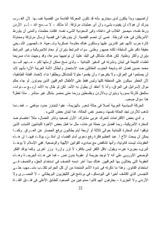 ‫ﺃﺭﺍﻀﻴﻬﻡ، ﻭﺒﺩﺃ ﻴﺘﻜﻭﻥ ﻟﺩﻯ ﺴﻴﻨﺎﺭﻴﻭ ﺒﺄﻨﻪ ﻗﺩ ﺘﻜﻭﻥ ﺍﻟﻤﻌﺭﻜﺔ ﺍﻟﻘﺎﺩﻤﺔ ﻤﻥ ﺍﻟﻘﻀﻴﺔ ﻨﻔﺴـﻬﺎ. ﻷﻥ ﺍﻟﻐـﺭﺏ‬
‫ﻴﺩﺭﻙ ﺃﻥ ﻫﺅﻻﺀ ﻟﻥ ﻴﻔﻴﺩﻭﻩ ﺒﺸﻰﺀ ﻭﺃﻥ ﺃﻯ ﻋﻤﻠﻴﺎﺕ ﻤﺭﺘﺯﻗﺔ. ﺃﻨﺎ ﻤﺘﺄﻜﺩ - ﻻ ﺴـﻤﺢ ﺍﷲ – ﻟـﻭ ﺍﻷﺭﺩﻥ‬
‫ﻭﺭﻁ ﻨﻔﺴﻪ، ﺴﻴﺼﻴﺭ ﺍﻨﻘﻼﺏ ﻓﻰ ﺩﺍﺨﻠﻪ، ﻭﻓﻰ ﺍﻟﺴﻌﻭﺩﻴﺔ ﺍﻟﺸﻰﺀ ﻨﻔﺴﻪ. ﻓﻜﻨﺕ ﻤﻁﻤﺌﻨﹰ، ﻭﺃﺘﻤﻨﻰ ﺃﻥ ﻴﺘﻭﺭﻁ‬
                     ‫ﺎ‬
‫ﺍﻷﻤﺭﻴﻜﺎﻥ ﻓﻰ ﻫﺫﻩ ﺍﻟﻭﺭﻁﺔ. ﻋﺴﻰ ﺃﻥ ﺘﺤﺴﻡ ﺍﻟﻘﻀﻴﺔ. ﺃﻥ ﻴﺘﻭﺭﻁﻭﺍ ﻓﻰ ﻗﻀﻴﺔ ﺇﺭﺴﺎل ﻤﺭﺘﺯﻗﺔ ﻭﻤﺤﺎﻭﻟﺔ‬
‫ﺇﺜﺎﺭﺓ ﺤﺭﺏ ﻷﻨﻬﻡ ﻏﻴﺭ ﻗﺎﺩﺭﻴﻥ ﻋﻠﻴﻬﺎ ﻭﺴﺘﻜﻭﻥ ﻫﻨﺎﻙ ﻤﻘﺎﻭﻤﺔ ﻋﺴﻜﺭﻴﺔ ﻭﺸـﻌﺒﻴﺔ. ﻓـﺎﻟﺠﻤﻬﻭﺭ ﺍﻟﺸـﻴﻌﻰ‬
‫ﺤﻘﻴﻘﺔ ﻨﺎﻗﻡ ﻋﻠﻰ ﺍﻟﺴﻠﻁﺔ، ﻟﻜﻨﻪ ﺠﻤﻬﻭﺭ ﻭﻁﻨﻰ. ﺴﻭﺍﺀ ﺍﻟﻤﺭﺘﺒﻁ ﺒﺈﻴﺭﺍﻥ ﺃﻭ ﻤﻌﺎﺩ ﻟﻺﻤﺒﺭﻴﺎﻟﻴﺔ ﻭﻏﻴﺭ ﺍﻟﻤﺭﺘﺒﻁ‬
                          ‫ٍ‬
‫ﺒﺈﻴﺭﺍﻥ ﻭﺃﻜﺜﺭ ﻭﻁﻨﻴﺔ. ﻟﻜﻥ ﻫﻨﺎﻙ ﻤﺸﺎﻜل ﻓﻰ ﺍﻟﺒﻠﺩ ﻋﻠﻴﻨﺎ ﺃﻥ ﻨﻭﺍﺠﻬﻬﺎ ﺒﺴﺭﻋﺔ، ﻭﻗﺩ ﻭﺠﻬﺕ ﻨﺩﺍﺀ ﺼﺭﻴﺤﺎ‬
‫ﹰ‬        ‫‪‬‬
‫ﻟﻌﻠﻤﺎﺀ ﺍﻟﺸﻴﻌﺔ ﻓﻰ ﻟﺒﻨﺎﻥ ﻭﻨﺸﺭﺘﻪ ﻓﻰ ﺍﻟﺴﻔﻴﺭ ﺍﻟﻠﺒﻨﺎﻨﻴﺔ – ﻭﻟﺩﻯ ﻨﺴﺦ ﻤﻤﻜﻥ ﺃﺭﺴﻠﻬﺎ ﻟﻜﻡ – ﻤـﻨﻬﻡ ﺍﻟﺴـﻴﺩ‬
‫ﻤﺤﻤﺩ ﺤﺴﻴﻥ ﻓﻀل ﺍﷲ ﻭﺸﻴﻌﺔ ﺍﻟﺠﻨﻭﺏ ﺍﻟﻤﻘﺎﺘﻠﻴﻥ ﻀﺩ ﺍﻻﺴﺘﻌﻤﺎﺭ ﻭﺃﺒﻁﺎل ﺍﻷﻤﺔ ﺍﻟﻌﺭﺒﻴﺔ ﺍﻵﻥ؛ ﺒﺄﻨﻬﻡ ﻻﺒﺩ‬
‫ﺃﻥ ﻴﺼﻠﺤﻭﺍ ﻓﻰ ﺍﻟﻌﺭﺍﻕ، ﻭﻻ ﻴﺘﻔﺭﺠﻭﺍ، ﻭﺃﻥ ﻴﻘﺩﻤﻭﺍ ﺤﻠﻭﻻ ﻟﻠﻤﺸﺎﻜل ﻭﻴﻁﻠﻘﻭﺍ ﻨﺩﺍﺀ ﻹﺨﻤﺎﺩ ﺍﻟﻔﺘﻨﺔ ﺍﻟﻁﺎﺌﻔﻴﺔ،‬
                        ‫‪‬‬                   ‫ﹰ‬
‫ﻷﻥ ﺍﻟﺨﻁﺭ ﺴﻴﻜﻭﻥ ﻋﻠﻰ ﺍﻟﻤﻨﻁﻘﺔ ﻜﻠﻬﺎ ﻭﻟﻴﺱ ﻓﻘﻁ ﻋﻠﻰ ﺍﻷﻁﻔﺎل ﺍﻟﻌﺭﺍﻗﻴﻴﻥ ﺍﻟﺫﻴﻥ ﻴﻤﻭﺘﻭﻥ. ﻟﻭ ﺠﺎﺀ ﺤﻜﻡ‬
‫ﻤﻭﺍل ﻹﺴﺭﺍﺌﻴل ﻓﻰ ﺍﻟﻌﺭﺍﻕ، ﻭﺃﻨﺎ ﻻ ﺃﻋﺘﻘﺩ ﺃﻥ ﻴﻁﻭل ﺒﻪ ﺍﻷﻤﺩ. ﻟﻜﻥ ﻟﻭ ﻁﺎل ﺒﻪ ﺍﻷﻤﺩ ﺃﺭﺒـﻊ ﺴـﻨﻭﺍﺕ،‬  ‫ٍ‬
‫ﺴﺘﻠﺤﻕ ﻜﺎﺭﺜﺔ ﺒﺴﻭﺭﻴﺎ ﻭﺒﺈﻴﺭﺍﻥ ﻭﺒﺎﻷﺭﺩﻥ ﻭﺒﻔﻠﺴﻁﻴﻥ ﻭﺭﺒﻤﺎ ﺤﺘﻰ ﺒﻤﺼﺭ ﺒﺸﻜل ﻏﻴﺭ ﻤﺒﺎﺸﺭ.. ﻤﺎﺫﺍ ﻨﻔﻌل؟‬
                                                                             ‫ﻫﺫﺍ ﺴﺅﺍل ﺼﻌﺏ.‬
‫ﺍﻟﺤﺭﻜﺔ ﺍﻟﺴﻴﺎﺴﻴﺔ ﺍﻟﻌﺭﺒﻴﺔ ﺃﺼﻼ ﻓﻰ ﺤﺎﻟﺔ ﺸﻌﻭﺭ ﺒﺎﻟﻬﺯﻴﻤﺔ- ﻋﻔﻭﺍ ﻟﺘﺠﺎﻭﺯ ﺤﺩﻭﺩ ﻤﻭﻗﻌﻲ –. ﻓﻌﻨـﺩﻤﺎ‬
                                  ‫ﹰ‬                            ‫ﹰ‬
                       ‫ﺘﺫﻫﺏ ﻟﻸﺭﺩﻥ ﺘﺠﺩ ﺍﻟﺤﺎﻟﺔ ﻨﻔﺴﻬﺎ، ﻭﻤﺼﺭ ﻨﻔﺱ ﺍﻟﺤﺎﻟﺔ، ﻋﺩﺍ ﻟﺒﻨﺎﻥ ﺒﻌﺽ ﺍﻟﺸﻰﺀ .‬
‫ﻭ ﻟﺩﻱ ﺒﻌﺽ ﺍﻻﻗﺘﺭﺍﺤﺎﺕ ﻟﺘﺤﺭﻙ ﻋﺭﺒﻰ ﻤﺸﺘﺭﻙ: ﺍﻷﻭل ﺘﺼﻌﻴﺩ ﻭﺘﺎﺌﺭ ﺍﻟﻨﻀﺎل، ﻤﺜﻼ ﺍﻋﺘﺼﺎﻡ ﻀﺩ‬
               ‫ً‬
               ‫ﹶ‬
‫ﺍﻟﺴﻔﺎﺭﺓ ﺍﻷﻤﺭﻴﻜﻴﺔ، ﺭﺒﻤﺎ ﺃﻓﻀل ﻤﻥ ﺤﻤﻠﺔ ﺘﺒﺭﻋﺎﺕ، ﻤﺜل ﻤﺎ ﻓﻌل ﺒﻌﺽ ﺍﻷﺨﻭﺓ ﺍﻟﻠﺒﻨﺎﻨﻴﻴﻥ ﺍﻟﺸﺒﺎﺏ ﺍﻟﺫﻴﻥ‬
‫ﺘﻭﻗﻔﻭﺍ ﺃﻤﺎﻡ ﺍﻟﺴﻔﺎﺭﺓ ﺍﻟﻠﺒﻨﺎﻨﻴﺔ ﺤﻭﺍﻟﻰ ﺜﻼﺜﺔ ﺃﻭ ﺃﺭﺒﻌﺔ ﺃﻴﺎﻡ ﻴﻁﺎﻟﺒﻭﻥ ﺒﺭﻓﻊ ﺍﻟﺤﺼﺎﺭ ﻋﻥ ﺍﻟﻌـﺭﺍﻕ. ﻭﻜﻤـﺎ‬
‫ﻴﻤﻜﻥ ﺃﻥ ﻴﺒﺤﺙ ﺍﻷﺥ ﺃ. ﻋﺒﺩ ﺍﻟﻌﻅﻴﻡ ﻓﻜﺭﺓ ﺭﻓﻊ ﺩﻋﻭﻯ ﺃﻤﺎﻡ ﺍﻟﻘﻀﺎﺀ ﺇﻥ ﺃﻤﻜـﻥ، ﻴﺅﻜـﺩ ﻓﻴﻬـﺎ ﺇﻥ ﻫـﺫﻩ‬
‫ﺍﻟﻌﻘﻭﺒﺎﺕ ﻟﻴﺴﺕ ﻗﺎﻨﻭﻨﻴﺔ، ﻭﺃﻨﻬﺎ ﺘﺘﻨﺎﻗﺽ ﻤﻊ ﻤﺒﺎﺩﻯﺀ ﺍﻟﻘﻭﺍﻨﻴﻥ ﺍﻹﻟﻬﻴﺔ ﻭﺍﻟﻭﻀﻌﻴﺔ. ﻓﻔﻲ ﺍﻹﺴﻼﻡ ﻻ ﻴﺅﺨـﺫ‬
‫ﺍﻟﺒﺭﻯﺀ ﺒﺠﺭﻴﺭﺓ ﻏﻴﺭﻩ، ﻭﻴﻘﻭل: ﻨﺎﻗل ﺍﻟﻜﻔﺭ ﻟﻴﺱ ﺒﻜﺎﻓﺭ، ﻻ ﺘﺯﺭ ﻭﺍﺯﺭﺓ ﻭﺯﺭ ﺃﺨﺭﻯ. ﻭﻜﻤﺎ ﻴﺅﻜﺩ ﺍﻟﻔﻜﺭ‬
‫ﺍﻟﻭﻀﻌﻰ ﺍﻷﻭﺭﻭﺒﻰ ﻋﻠﻰ ﺃﻨﻪ ﻻ ﺘﻭﺠﺩ ﺠﺭﻴﻤﺔ ﺃﻭ ﻋﻘﻭﺒﺔ ﺒﺩﻭﻥ ﻨﺹ – ﻓﻤﺎ ﻫﻰ ﻫـﺫﻩ ﺍﻟﺠﺭﻴﻤـﺔ ﻭﻫـﺫﻩ‬
‫ﺍﻟﻌﻘﻭﺒﺔ ﺍﻟﺘﻰ ﻴﻐﺘﺎﻟﻭﻥ ﺒﻬﺎ ﺍﻟﻌﺭﺍﻗﻴﻴﻥ. ﻫﻨﺎﻙ ﻤﺒﺩﺃ ﺁﺨﺭ ﺍﺴﻤﻪ ﺍﻟﺘﻌﺴﻑ ﻓﻰ ﺍﺴﺘﺨﺩﺍﻡ ﺍﻟﺤﻕ، ﻭﺍﻟﺘﻌﺴﻑ ﻓـﻰ‬
‫ﺍﺴﺘﺨﺩﺍﻡ ﺍﻟﻘﺎﻨﻭﻥ. ﻭﻫﺫﺍ ﻤﺎ ﺫﻜﺭﺘﻪ ﻓﻰ ﻨﺩﻭﺓ ﺍﻷﻤﻡ ﺍﻟﻤﺘﺤﺩﺓ ﻤﻥ ﺃﻥ ﻜل ﺍﻟﺠﺭﺍﺌﻡ ﺘﻜﺘـﺏ ﺒﺎﺴـﻤﻬﻡ، ﺤﺘـﻰ‬
‫ﺍﻟﺘﺠﺴﺱ ﺍﻟﺫﻱ ﺍﻜﺘﺸﻑ ﺃﺨﻴﺭﺍ ﻓﻰ ﺍﻟﻴﻭﻨﺴﻜﻭ، ﻓﻰ ﺒﺭﻨﺎﻤﺞ ﻓﻰ ﺍﻟﺘﻠﻴﻔﺯﻴﻭﻥ ﺍﻟﺒﺭﻴﻁﺎﻨﻲ – ﻻ ﺍﻟﻤﺼـﺭﻯ ﻭﻻ‬
                                                                     ‫ﹰ‬
‫ﺍﻷﺭﺩﻨﻰ ﻭﻻ ﺍﻟﺠﺯﻴﺭﺓ – ﻴﻌﺘﺭﻓﻭﻥ ﺃﻨﻬﻡ ﻜﺎﻨﻭﺍ ﻤﻤﻨﻭﻋﻴﻥ ﻤﻥ ﺍﻟﺼﻌﻭﺩ ﻟﻠﻁﺎﺒﻕ ﺍﻷﻋﻠﻰ ﻓﻰ ﻓﻨـﺩﻕ ﺍﻟﻘﻨـﺎﺓ‬
                                            ‫22‬
 